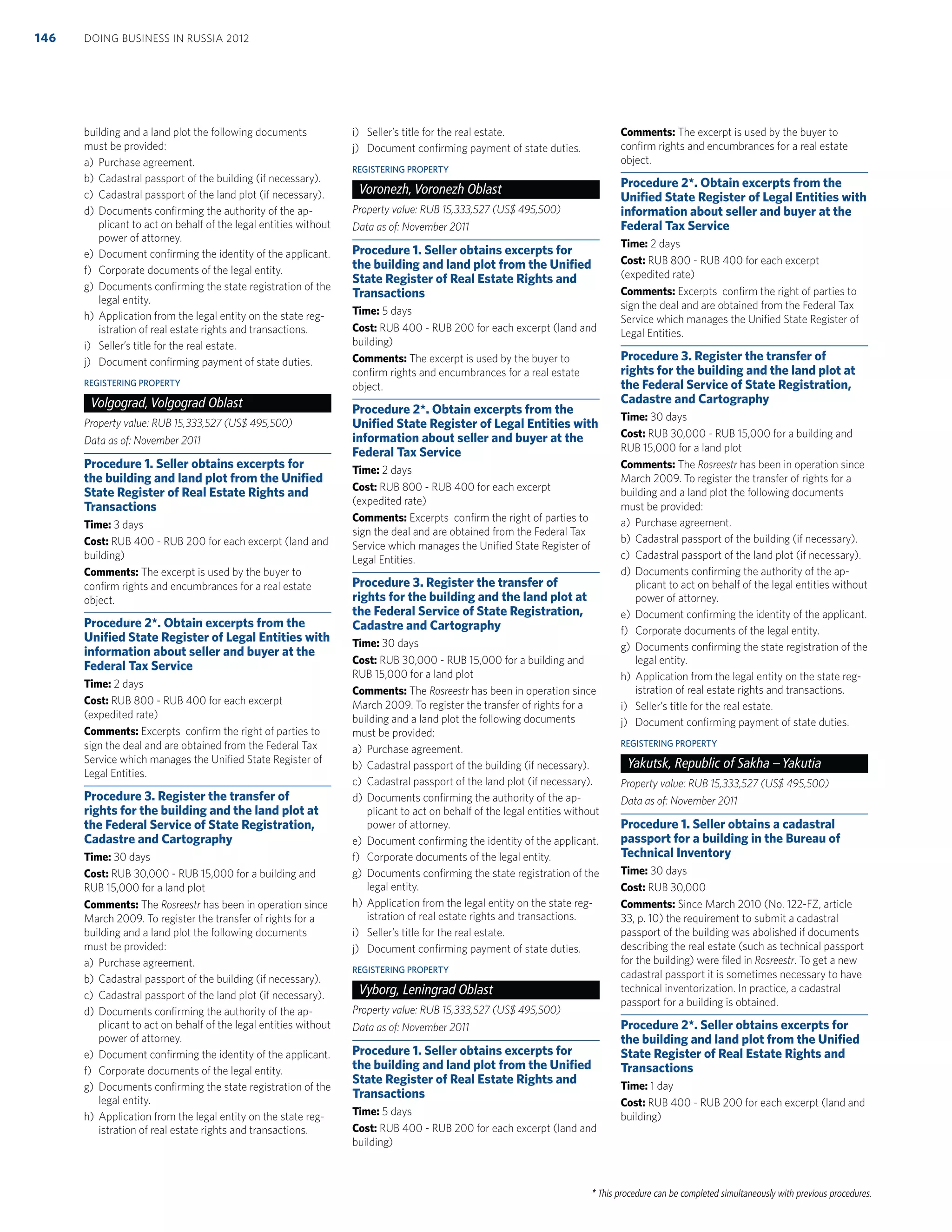 * This procedure can be completed simultaneously with previous procedures.
building and a land plot the following documents
must be provided:
a) Purchase agreement.
b) Cadastral passport of the building (if necessary).
c) Cadastral passport of the land plot (if necessary).
d) Documents conﬁrming the authority of the ap-
plicant to act on behalf of the legal entities without
power of attorney.
e) Document conﬁrming the identity of the applicant.
f) Corporate documents of the legal entity.
g) Documents conﬁrming the state registration of the
legal entity.
h) Application from the legal entity on the state reg-
istration of real estate rights and transactions.
i) Seller’s title for the real estate.
j) Document conﬁrming payment of state duties.
REGISTERING PROPERTY
Volgograd, Volgograd Oblast
Property value: RUB 15,333,527 (US$ 495,500)
Data as of: November 2011
Procedure 1. Seller obtains excerpts for
the building and land plot from the Uniﬁed
State Register of Real Estate Rights and
Transactions
Time: 3 days
Cost: RUB 400 - RUB 200 for each excerpt (land and
building)
Comments: The excerpt is used by the buyer to
conﬁrm rights and encumbrances for a real estate
object.
Procedure 2*. Obtain excerpts from the
Uniﬁed State Register of Legal Entities with
information about seller and buyer at the
Federal Tax Service
Time: 2 days
Cost: RUB 800 - RUB 400 for each excerpt
(expedited rate)
Comments: Excerpts conﬁrm the right of parties to
sign the deal and are obtained from the Federal Tax
Service which manages the Uniﬁed State Register of
Legal Entities.
Procedure 3. Register the transfer of
rights for the building and the land plot at
the Federal Service of State Registration,
Cadastre and Cartography
Time: 30 days
Cost: RUB 30,000 - RUB 15,000 for a building and
RUB 15,000 for a land plot
Comments: The Rosreestr has been in operation since
March 2009. To register the transfer of rights for a
building and a land plot the following documents
must be provided:
a) Purchase agreement.
b) Cadastral passport of the building (if necessary).
c) Cadastral passport of the land plot (if necessary).
d) Documents conﬁrming the authority of the ap-
plicant to act on behalf of the legal entities without
power of attorney.
e) Document conﬁrming the identity of the applicant.
f) Corporate documents of the legal entity.
g) Documents conﬁrming the state registration of the
legal entity.
h) Application from the legal entity on the state reg-
istration of real estate rights and transactions.
i) Seller’s title for the real estate.
j) Document conﬁrming payment of state duties.
REGISTERING PROPERTY
Voronezh, Voronezh Oblast
Property value: RUB 15,333,527 (US$ 495,500)
Data as of: November 2011
Procedure 1. Seller obtains excerpts for
the building and land plot from the Uniﬁed
State Register of Real Estate Rights and
Transactions
Time: 5 days
Cost: RUB 400 - RUB 200 for each excerpt (land and
building)
Comments: The excerpt is used by the buyer to
conﬁrm rights and encumbrances for a real estate
object.
Procedure 2*. Obtain excerpts from the
Uniﬁed State Register of Legal Entities with
information about seller and buyer at the
Federal Tax Service
Time: 2 days
Cost: RUB 800 - RUB 400 for each excerpt
(expedited rate)
Comments: Excerpts conﬁrm the right of parties to
sign the deal and are obtained from the Federal Tax
Service which manages the Uniﬁed State Register of
Legal Entities.
Procedure 3. Register the transfer of
rights for the building and the land plot at
the Federal Service of State Registration,
Cadastre and Cartography
Time: 30 days
Cost: RUB 30,000 - RUB 15,000 for a building and
RUB 15,000 for a land plot
Comments: The Rosreestr has been in operation since
March 2009. To register the transfer of rights for a
building and a land plot the following documents
must be provided:
a) Purchase agreement.
b) Cadastral passport of the building (if necessary).
c) Cadastral passport of the land plot (if necessary).
d) Documents conﬁrming the authority of the ap-
plicant to act on behalf of the legal entities without
power of attorney.
e) Document conﬁrming the identity of the applicant.
f) Corporate documents of the legal entity.
g) Documents conﬁrming the state registration of the
legal entity.
h) Application from the legal entity on the state reg-
istration of real estate rights and transactions.
i) Seller’s title for the real estate.
j) Document conﬁrming payment of state duties.
REGISTERING PROPERTY
Vyborg, Leningrad Oblast
Property value: RUB 15,333,527 (US$ 495,500)
Data as of: November 2011
Procedure 1. Seller obtains excerpts for
the building and land plot from the Uniﬁed
State Register of Real Estate Rights and
Transactions
Time: 5 days
Cost: RUB 400 - RUB 200 for each excerpt (land and
building)
Comments: The excerpt is used by the buyer to
conﬁrm rights and encumbrances for a real estate
object.
Procedure 2*. Obtain excerpts from the
Uniﬁed State Register of Legal Entities with
information about seller and buyer at the
Federal Tax Service
Time: 2 days
Cost: RUB 800 - RUB 400 for each excerpt
(expedited rate)
Comments: Excerpts conﬁrm the right of parties to
sign the deal and are obtained from the Federal Tax
Service which manages the Uniﬁed State Register of
Legal Entities.
Procedure 3. Register the transfer of
rights for the building and the land plot at
the Federal Service of State Registration,
Cadastre and Cartography
Time: 30 days
Cost: RUB 30,000 - RUB 15,000 for a building and
RUB 15,000 for a land plot
Comments: The Rosreestr has been in operation since
March 2009. To register the transfer of rights for a
building and a land plot the following documents
must be provided:
a) Purchase agreement.
b) Cadastral passport of the building (if necessary).
c) Cadastral passport of the land plot (if necessary).
d) Documents conﬁrming the authority of the ap-
plicant to act on behalf of the legal entities without
power of attorney.
e) Document conﬁrming the identity of the applicant.
f) Corporate documents of the legal entity.
g) Documents conﬁrming the state registration of the
legal entity.
h) Application from the legal entity on the state reg-
istration of real estate rights and transactions.
i) Seller’s title for the real estate.
j) Document conﬁrming payment of state duties.
REGISTERING PROPERTY
Yakutsk, Republic of Sakha –Yakutia
Property value: RUB 15,333,527 (US$ 495,500)
Data as of: November 2011
Procedure 1. Seller obtains a cadastral
passport for a building in the Bureau of
Technical Inventory
Time: 30 days
Cost: RUB 30,000
Comments: Since March 2010 (No. 122-FZ, article
33, p. 10) the requirement to submit a cadastral
passport of the building was abolished if documents
describing the real estate (such as technical passport
for the building) were ﬁled in Rosreestr. To get a new
cadastral passport it is sometimes necessary to have
technical inventorization. In practice, a cadastral
passport for a building is obtained.
Procedure 2*. Seller obtains excerpts for
the building and land plot from the Uniﬁed
State Register of Real Estate Rights and
Transactions
Time: 1 day
Cost: RUB 400 - RUB 200 for each excerpt (land and
building)
DOING BUSINESS IN RUSSIA 2012146
 