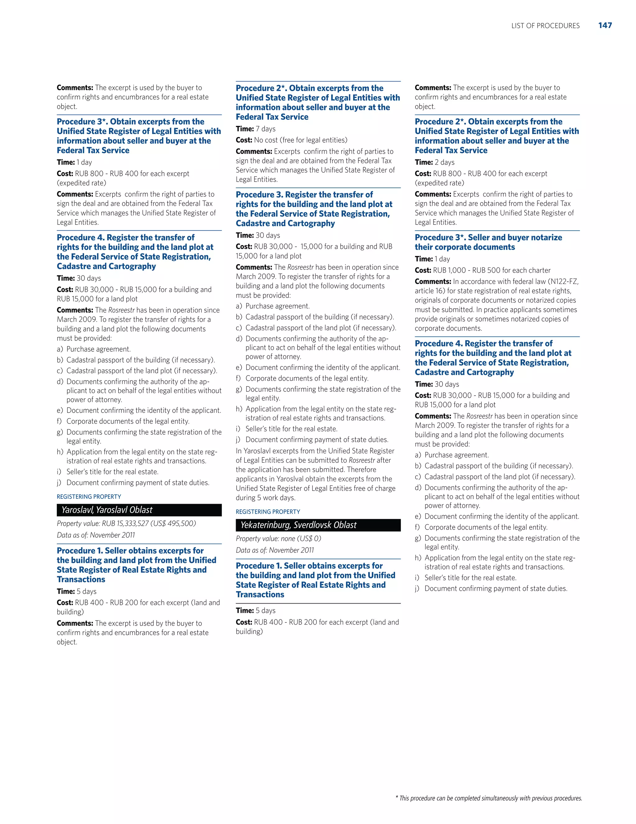 * This procedure can be completed simultaneously with previous procedures.
Comments: The excerpt is used by the buyer to
conﬁrm rights and encumbrances for a real estate
object.
Procedure 3*. Obtain excerpts from the
Uniﬁed State Register of Legal Entities with
information about seller and buyer at the
Federal Tax Service
Time: 1 day
Cost: RUB 800 - RUB 400 for each excerpt
(expedited rate)
Comments: Excerpts conﬁrm the right of parties to
sign the deal and are obtained from the Federal Tax
Service which manages the Uniﬁed State Register of
Legal Entities.
Procedure 4. Register the transfer of
rights for the building and the land plot at
the Federal Service of State Registration,
Cadastre and Cartography
Time: 30 days
Cost: RUB 30,000 - RUB 15,000 for a building and
RUB 15,000 for a land plot
Comments: The Rosreestr has been in operation since
March 2009. To register the transfer of rights for a
building and a land plot the following documents
must be provided:
a) Purchase agreement.
b) Cadastral passport of the building (if necessary).
c) Cadastral passport of the land plot (if necessary).
d) Documents conﬁrming the authority of the ap-
plicant to act on behalf of the legal entities without
power of attorney.
e) Document conﬁrming the identity of the applicant.
f) Corporate documents of the legal entity.
g) Documents conﬁrming the state registration of the
legal entity.
h) Application from the legal entity on the state reg-
istration of real estate rights and transactions.
i) Seller’s title for the real estate.
j) Document conﬁrming payment of state duties.
REGISTERING PROPERTY
Yaroslavl,Yaroslavl Oblast
Property value: RUB 15,333,527 (US$ 495,500)
Data as of: November 2011
Procedure 1. Seller obtains excerpts for
the building and land plot from the Uniﬁed
State Register of Real Estate Rights and
Transactions
Time: 5 days
Cost: RUB 400 - RUB 200 for each excerpt (land and
building)
Comments: The excerpt is used by the buyer to
conﬁrm rights and encumbrances for a real estate
object.
Procedure 2*. Obtain excerpts from the
Uniﬁed State Register of Legal Entities with
information about seller and buyer at the
Federal Tax Service
Time: 7 days
Cost: No cost (free for legal entities)
Comments: Excerpts conﬁrm the right of parties to
sign the deal and are obtained from the Federal Tax
Service which manages the Uniﬁed State Register of
Legal Entities.
Procedure 3. Register the transfer of
rights for the building and the land plot at
the Federal Service of State Registration,
Cadastre and Cartography
Time: 30 days
Cost: RUB 30,000 - 15,000 for a building and RUB
15,000 for a land plot
Comments: The Rosreestr has been in operation since
March 2009. To register the transfer of rights for a
building and a land plot the following documents
must be provided:
a) Purchase agreement.
b) Cadastral passport of the building (if necessary).
c) Cadastral passport of the land plot (if necessary).
d) Documents conﬁrming the authority of the ap-
plicant to act on behalf of the legal entities without
power of attorney.
e) Document conﬁrming the identity of the applicant.
f) Corporate documents of the legal entity.
g) Documents conﬁrming the state registration of the
legal entity.
h) Application from the legal entity on the state reg-
istration of real estate rights and transactions.
i) Seller’s title for the real estate.
j) Document conﬁrming payment of state duties.
In Yaroslavl excerpts from the Uniﬁed State Register
of Legal Entities can be submitted to Rosreestr after
the application has been submitted. Therefore
applicants in Yaroslval obtain the excerpts from the
Uniﬁed State Register of Legal Entities free of charge
during 5 work days.
REGISTERING PROPERTY
Yekaterinburg, Sverdlovsk Oblast
Property value: none (US$ 0)
Data as of: November 2011
Procedure 1. Seller obtains excerpts for
the building and land plot from the Uniﬁed
State Register of Real Estate Rights and
Transactions
Time: 5 days
Cost: RUB 400 - RUB 200 for each excerpt (land and
building)
Comments: The excerpt is used by the buyer to
conﬁrm rights and encumbrances for a real estate
object.
Procedure 2*. Obtain excerpts from the
Uniﬁed State Register of Legal Entities with
information about seller and buyer at the
Federal Tax Service
Time: 2 days
Cost: RUB 800 - RUB 400 for each excerpt
(expedited rate)
Comments: Excerpts conﬁrm the right of parties to
sign the deal and are obtained from the Federal Tax
Service which manages the Uniﬁed State Register of
Legal Entities.
Procedure 3*. Seller and buyer notarize
their corporate documents
Time: 1 day
Cost: RUB 1,000 - RUB 500 for each charter
Comments: In accordance with federal law (N122-FZ,
article 16) for state registration of real estate rights,
originals of corporate documents or notarized copies
must be submitted. In practice applicants sometimes
provide originals or sometimes notarized copies of
corporate documents.
Procedure 4. Register the transfer of
rights for the building and the land plot at
the Federal Service of State Registration,
Cadastre and Cartography
Time: 30 days
Cost: RUB 30,000 - RUB 15,000 for a building and
RUB 15,000 for a land plot
Comments: The Rosreestr has been in operation since
March 2009. To register the transfer of rights for a
building and a land plot the following documents
must be provided:
a) Purchase agreement.
b) Cadastral passport of the building (if necessary).
c) Cadastral passport of the land plot (if necessary).
d) Documents conﬁrming the authority of the ap-
plicant to act on behalf of the legal entities without
power of attorney.
e) Document conﬁrming the identity of the applicant.
f) Corporate documents of the legal entity.
g) Documents conﬁrming the state registration of the
legal entity.
h) Application from the legal entity on the state reg-
istration of real estate rights and transactions.
i) Seller’s title for the real estate.
j) Document conﬁrming payment of state duties.
147LIST OF PROCEDURES
 