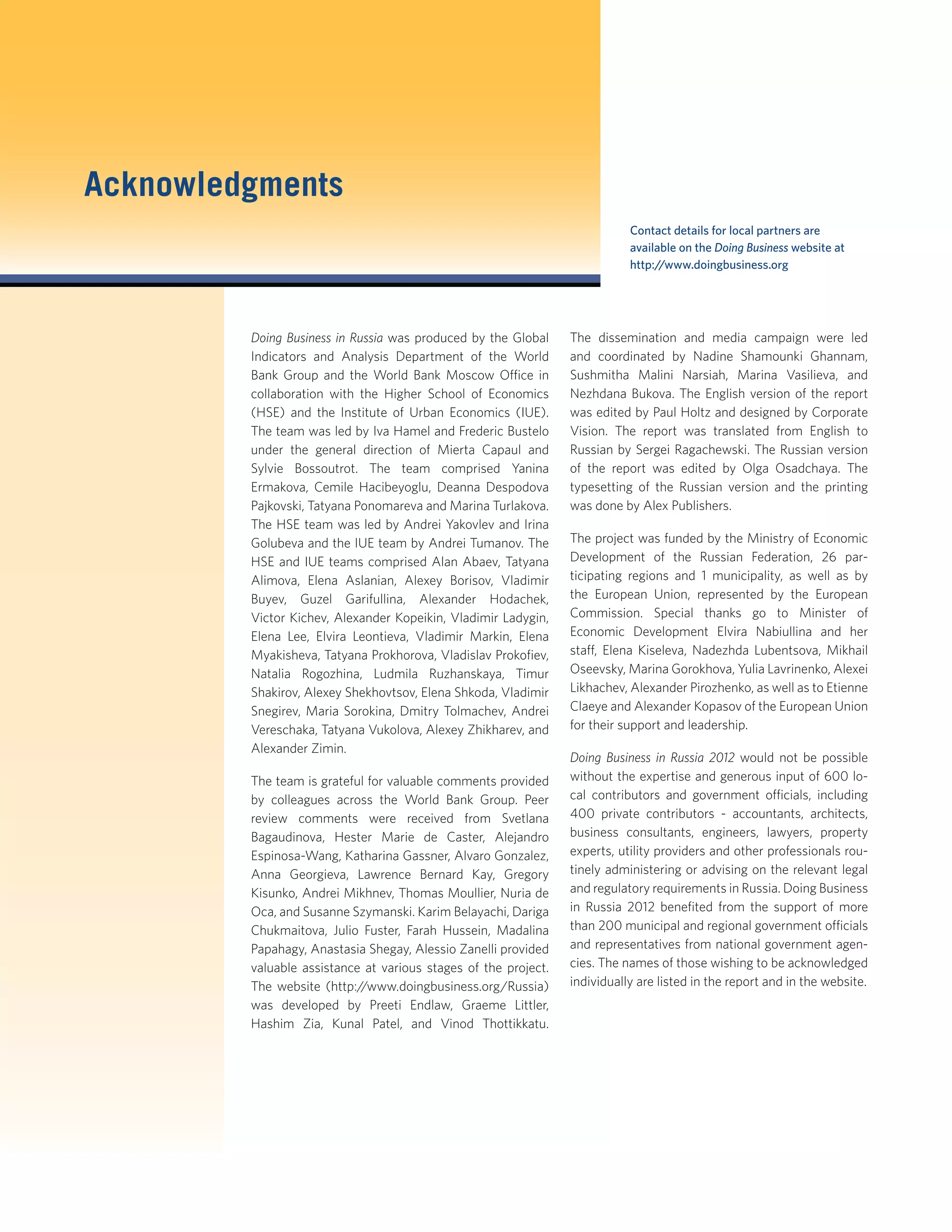 Acknowledgments
Doing Business in Russia was produced by the Global
Indicators and Analysis Department of the World
Bank Group and the World Bank Moscow Office in
collaboration with the Higher School of Economics
(HSE) and the Institute of Urban Economics (IUE).
The team was led by Iva Hamel and Frederic Bustelo
under the general direction of Mierta Capaul and
Sylvie Bossoutrot. The team comprised Yanina
Ermakova, Cemile Hacibeyoglu, Deanna Despodova
Pajkovski, Tatyana Ponomareva and Marina Turlakova.
The HSE team was led by Andrei Yakovlev and Irina
Golubeva and the IUE team by Andrei Tumanov. The
HSE and IUE teams comprised Alan Abaev, Tatyana
Alimova, Elena Aslanian, Alexey Borisov, Vladimir
Buyev, Guzel Garifullina, Alexander Hodachek,
Victor Kichev, Alexander Kopeikin, Vladimir Ladygin,
Elena Lee, Elvira Leontieva, Vladimir Markin, Elena
Myakisheva, Tatyana Prokhorova, Vladislav Prokoﬁev,
Natalia Rogozhina, Ludmila Ruzhanskaya, Timur
Shakirov, Alexey Shekhovtsov, Elena Shkoda, Vladimir
Snegirev, Maria Sorokina, Dmitry Tolmachev, Andrei
Vereschaka, Tatyana Vukolova, Alexey Zhikharev, and
Alexander Zimin.
The team is grateful for valuable comments provided
by colleagues across the World Bank Group. Peer
review comments were received from Svetlana
Bagaudinova, Hester Marie de Caster, Alejandro
Espinosa-Wang, Katharina Gassner, Alvaro Gonzalez,
Anna Georgieva, Lawrence Bernard Kay, Gregory
Kisunko, Andrei Mikhnev, Thomas Moullier, Nuria de
Oca, and Susanne Szymanski. Karim Belayachi, Dariga
Chukmaitova, Julio Fuster, Farah Hussein, Madalina
Papahagy, Anastasia Shegay, Alessio Zanelli provided
valuable assistance at various stages of the project.
The website (http://www.doingbusiness.org/Russia)
was developed by Preeti Endlaw, Graeme Littler,
Hashim Zia, Kunal Patel, and Vinod Thottikkatu.
The dissemination and media campaign were led
and coordinated by Nadine Shamounki Ghannam,
Sushmitha Malini Narsiah, Marina Vasilieva, and
Nezhdana Bukova. The English version of the report
was edited by Paul Holtz and designed by Corporate
Vision. The report was translated from English to
Russian by Sergei Ragachewski. The Russian version
of the report was edited by Olga Osadchaya. The
typesetting of the Russian version and the printing
was done by Alex Publishers.
The project was funded by the Ministry of Economic
Development of the Russian Federation, 26 par-
ticipating regions and 1 municipality, as well as by
the European Union, represented by the European
Commission. Special thanks go to Minister of
Economic Development Elvira Nabiullina and her
staff, Elena Kiseleva, Nadezhda Lubentsova, Mikhail
Oseevsky, Marina Gorokhova, Yulia Lavrinenko, Alexei
Likhachev, Alexander Pirozhenko, as well as to Etienne
Claeye and Alexander Kopasov of the European Union
for their support and leadership.
Doing Business in Russia 2012 would not be possible
without the expertise and generous input of 600 lo-
cal contributors and government officials, including
400 private contributors - accountants, architects,
business consultants, engineers, lawyers, property
experts, utility providers and other professionals rou-
tinely administering or advising on the relevant legal
and regulatory requirements in Russia. Doing Business
in Russia 2012 beneﬁted from the support of more
than 200 municipal and regional government officials
and representatives from national government agen-
cies. The names of those wishing to be acknowledged
individually are listed in the report and in the website.
Contact details for local partners are
available on the Doing Business website at
http://www.doingbusiness.org
 