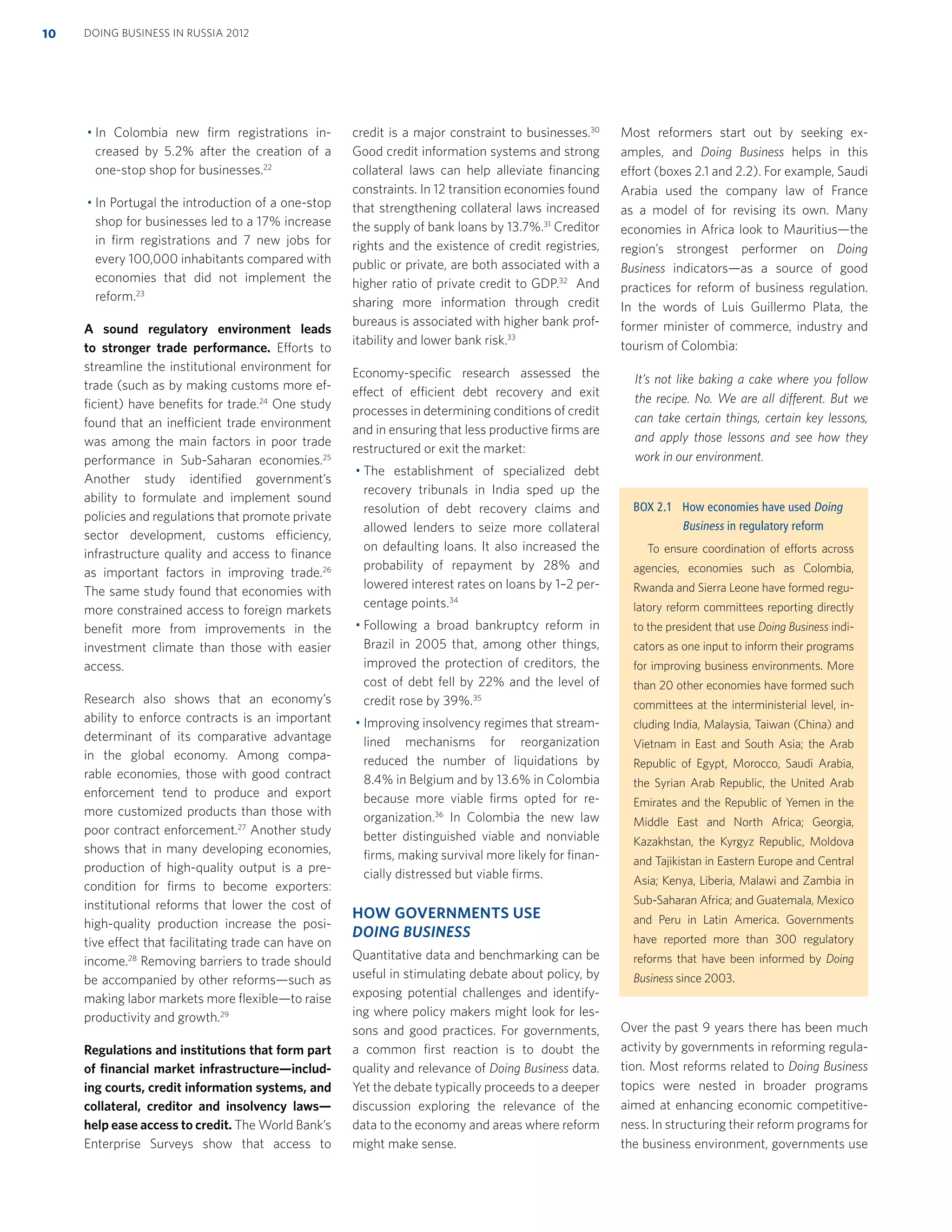 In Colombia new ﬁrm registrations in-
creased by 5.2% after the creation of a
one-stop shop for businesses.22
In Portugal the introduction of a one-stop
shop for businesses led to a 17% increase
in ﬁrm registrations and 7 new jobs for
every 100,000 inhabitants compared with
economies that did not implement the
reform.23
A sound regulatory environment leads
to stronger trade performance. Efforts to
streamline the institutional environment for
trade (such as by making customs more ef-
ﬁcient) have beneﬁts for trade.24
One study
found that an inefficient trade environment
was among the main factors in poor trade
performance in Sub-Saharan economies.25
Another study identiﬁed government’s
ability to formulate and implement sound
policies and regulations that promote private
sector development, customs efficiency,
infrastructure quality and access to ﬁnance
as important factors in improving trade.26
The same study found that economies with
more constrained access to foreign markets
beneﬁt more from improvements in the
investment climate than those with easier
access.
Research also shows that an economy’s
ability to enforce contracts is an important
determinant of its comparative advantage
in the global economy. Among compa-
rable economies, those with good contract
enforcement tend to produce and export
more customized products than those with
poor contract enforcement.27
Another study
shows that in many developing economies,
production of high-quality output is a pre-
condition for ﬁrms to become exporters:
institutional reforms that lower the cost of
high-quality production increase the posi-
tive effect that facilitating trade can have on
income.28
Removing barriers to trade should
be accompanied by other reforms—such as
making labor markets more ﬂexible—to raise
productivity and growth.29
Regulations and institutions that form part
of ﬁnancial market infrastructure—includ-
ing courts, credit information systems, and
collateral, creditor and insolvency laws—
help ease access to credit. The World Bank’s
Enterprise Surveys show that access to
credit is a major constraint to businesses.30
Good credit information systems and strong
collateral laws can help alleviate ﬁnancing
constraints. In 12 transition economies found
that strengthening collateral laws increased
the supply of bank loans by 13.7%.31
Creditor
rights and the existence of credit registries,
public or private, are both associated with a
higher ratio of private credit to GDP.32
And
sharing more information through credit
bureaus is associated with higher bank prof-
itability and lower bank risk.33
Economy-speciﬁc research assessed the
effect of efficient debt recovery and exit
processes in determining conditions of credit
and in ensuring that less productive ﬁrms are
restructured or exit the market:
The establishment of specialized debt
recovery tribunals in India sped up the
resolution of debt recovery claims and
allowed lenders to seize more collateral
on defaulting loans. It also increased the
probability of repayment by 28% and
lowered interest rates on loans by 1–2 per-
centage points.34
Following a broad bankruptcy reform in
Brazil in 2005 that, among other things,
improved the protection of creditors, the
cost of debt fell by 22% and the level of
credit rose by 39%.35
Improving insolvency regimes that stream-
lined mechanisms for reorganization
reduced the number of liquidations by
8.4% in Belgium and by 13.6% in Colombia
because more viable ﬁrms opted for re-
organization.36
In Colombia the new law
better distinguished viable and nonviable
ﬁrms, making survival more likely for ﬁnan-
cially distressed but viable ﬁrms.
HOW GOVERNMENTS USE
DOING BUSINESS
Quantitative data and benchmarking can be
useful in stimulating debate about policy, by
exposing potential challenges and identify-
ing where policy makers might look for les-
sons and good practices. For governments,
a common ﬁrst reaction is to doubt the
quality and relevance of Doing Business data.
Yet the debate typically proceeds to a deeper
discussion exploring the relevance of the
data to the economy and areas where reform
might make sense.
Most reformers start out by seeking ex-
amples, and Doing Business helps in this
effort (boxes 2.1 and 2.2). For example, Saudi
Arabia used the company law of France
as a model of for revising its own. Many
economies in Africa look to Mauritius—the
region’s strongest performer on Doing
Business indicators—as a source of good
practices for reform of business regulation.
In the words of Luis Guillermo Plata, the
former minister of commerce, industry and
tourism of Colombia:
It’s not like baking a cake where you follow
the recipe. No. We are all different. But we
can take certain things, certain key lessons,
and apply those lessons and see how they
work in our environment.
Over the past 9 years there has been much
activity by governments in reforming regula-
tion. Most reforms related to Doing Business
topics were nested in broader programs
aimed at enhancing economic competitive-
ness. In structuring their reform programs for
the business environment, governments use
BOX 2.1 How economies have used Doing
Business in regulatory reform
To ensure coordination of efforts across
agencies, economies such as Colombia,
Rwanda and Sierra Leone have formed regu-
latory reform committees reporting directly
to the president that use Doing Business indi-
cators as one input to inform their programs
for improving business environments. More
than 20 other economies have formed such
committees at the interministerial level, in-
cluding India, Malaysia, Taiwan (China) and
Vietnam in East and South Asia; the Arab
Republic of Egypt, Morocco, Saudi Arabia,
the Syrian Arab Republic, the United Arab
Emirates and the Republic of Yemen in the
Middle East and North Africa; Georgia,
Kazakhstan, the Kyrgyz Republic, Moldova
and Tajikistan in Eastern Europe and Central
Asia; Kenya, Liberia, Malawi and Zambia in
Sub-Saharan Africa; and Guatemala, Mexico
and Peru in Latin America. Governments
have reported more than 300 regulatory
reforms that have been informed by Doing
Business since 2003.
DOING BUSINESS IN RUSSIA 201210
 