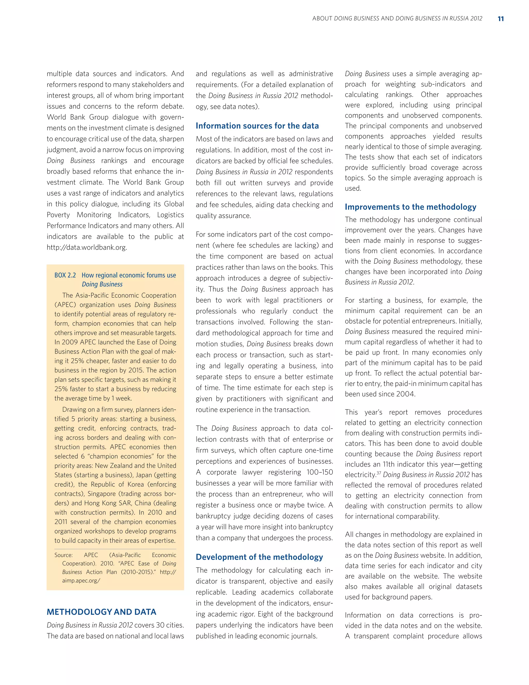 multiple data sources and indicators. And
reformers respond to many stakeholders and
interest groups, all of whom bring important
issues and concerns to the reform debate.
World Bank Group dialogue with govern-
ments on the investment climate is designed
to encourage critical use of the data, sharpen
judgment, avoid a narrow focus on improving
Doing Business rankings and encourage
broadly based reforms that enhance the in-
vestment climate. The World Bank Group
uses a vast range of indicators and analytics
in this policy dialogue, including its Global
Poverty Monitoring Indicators, Logistics
Performance Indicators and many others. All
indicators are available to the public at
http://data.worldbank.org.
METHODOLOGY AND DATA
Doing Business in Russia 2012 covers 30 cities.
The data are based on national and local laws
and regulations as well as administrative
requirements. (For a detailed explanation of
the Doing Business in Russia 2012 methodol-
ogy, see data notes).
Information sources for the data
Most of the indicators are based on laws and
regulations. In addition, most of the cost in-
dicators are backed by official fee schedules.
Doing Business in Russia in 2012 respondents
both ﬁll out written surveys and provide
references to the relevant laws, regulations
and fee schedules, aiding data checking and
quality assurance.
For some indicators part of the cost compo-
nent (where fee schedules are lacking) and
the time component are based on actual
practices rather than laws on the books. This
approach introduces a degree of subjectiv-
ity. Thus the Doing Business approach has
been to work with legal practitioners or
professionals who regularly conduct the
transactions involved. Following the stan-
dard methodological approach for time and
motion studies, Doing Business breaks down
each process or transaction, such as start-
ing and legally operating a business, into
separate steps to ensure a better estimate
of time. The time estimate for each step is
given by practitioners with signiﬁcant and
routine experience in the transaction.
The Doing Business approach to data col-
lection contrasts with that of enterprise or
ﬁrm surveys, which often capture one-time
perceptions and experiences of businesses.
A corporate lawyer registering 100–150
businesses a year will be more familiar with
the process than an entrepreneur, who will
register a business once or maybe twice. A
bankruptcy judge deciding dozens of cases
a year will have more insight into bankruptcy
than a company that undergoes the process.
Development of the methodology
The methodology for calculating each in-
dicator is transparent, objective and easily
replicable. Leading academics collaborate
in the development of the indicators, ensur-
ing academic rigor. Eight of the background
papers underlying the indicators have been
published in leading economic journals.
Doing Business uses a simple averaging ap-
proach for weighting sub-indicators and
calculating rankings. Other approaches
were explored, including using principal
components and unobserved components.
The principal components and unobserved
components approaches yielded results
nearly identical to those of simple averaging.
The tests show that each set of indicators
provide sufficiently broad coverage across
topics. So the simple averaging approach is
used.
Improvements to the methodology
The methodology has undergone continual
improvement over the years. Changes have
been made mainly in response to sugges-
tions from client economies. In accordance
with the Doing Business methodology, these
changes have been incorporated into Doing
Business in Russia 2012.
For starting a business, for example, the
minimum capital requirement can be an
obstacle for potential entrepreneurs. Initially,
Doing Business measured the required mini-
mum capital regardless of whether it had to
be paid up front. In many economies only
part of the minimum capital has to be paid
up front. To reﬂect the actual potential bar-
rier to entry, the paid-in minimum capital has
been used since 2004.
This year’s report removes procedures
related to getting an electricity connection
from dealing with construction permits indi-
cators. This has been done to avoid double
counting because the Doing Business report
includes an 11th indicator this year—getting
electricity.37
Doing Business in Russia 2012 has
reﬂected the removal of procedures related
to getting an electricity connection from
dealing with construction permits to allow
for international comparability.
All changes in methodology are explained in
the data notes section of this report as well
as on the Doing Business website. In addition,
data time series for each indicator and city
are available on the website. The website
also makes available all original datasets
used for background papers.
Information on data corrections is pro-
vided in the data notes and on the website.
A transparent complaint procedure allows
BOX 2.2 How regional economic forums use
Doing Business
The Asia-Paciﬁc Economic Cooperation
(APEC) organization uses Doing Business
to identify potential areas of regulatory re-
form, champion economies that can help
others improve and set measurable targets.
In 2009 APEC launched the Ease of Doing
Business Action Plan with the goal of mak-
ing it 25% cheaper, faster and easier to do
business in the region by 2015. The action
plan sets speciﬁc targets, such as making it
25% faster to start a business by reducing
the average time by 1 week.
Drawing on a ﬁrm survey, planners iden-
tiﬁed 5 priority areas: starting a business,
getting credit, enforcing contracts, trad-
ing across borders and dealing with con-
struction permits. APEC economies then
selected 6 “champion economies” for the
priority areas: New Zealand and the United
States (starting a business), Japan (getting
credit), the Republic of Korea (enforcing
contracts), Singapore (trading across bor-
ders) and Hong Kong SAR, China (dealing
with construction permits). In 2010 and
2011 several of the champion economies
organized workshops to develop programs
to build capacity in their areas of expertise.
Source: APEC (Asia-Paciﬁc Economic
Cooperation). 2010. “APEC Ease of Doing
Business Action Plan (2010-2015).” http://
aimp.apec.org/
11ABOUT DOING BUSINESS AND DOING BUSINESS IN RUSSIA 2012
 