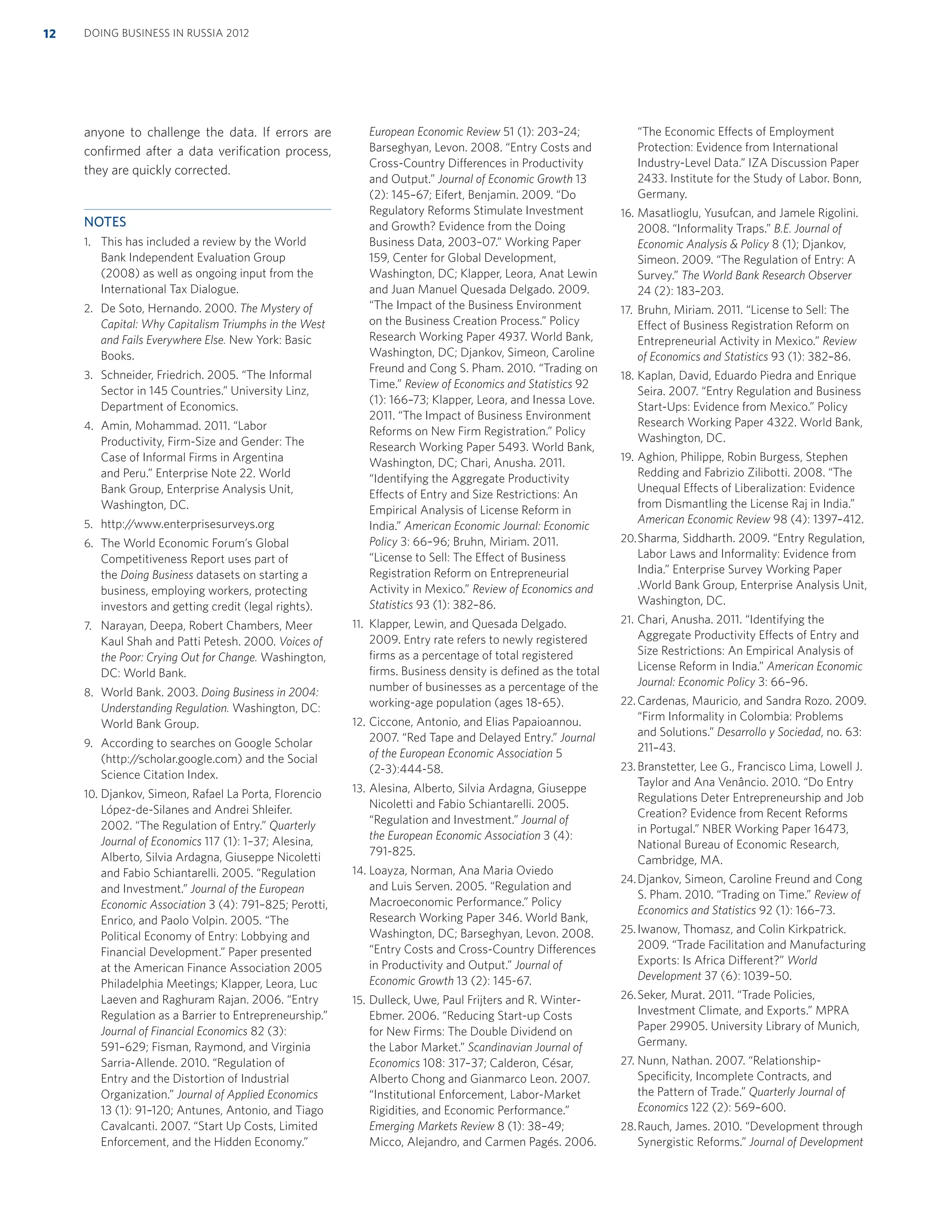 anyone to challenge the data. If errors are
conﬁrmed after a data veriﬁcation process,
they are quickly corrected.
NOTES
1. This has included a review by the World
Bank Independent Evaluation Group
(2008) as well as ongoing input from the
International Tax Dialogue.
2. De Soto, Hernando. 2000. The Mystery of
Capital: Why Capitalism Triumphs in the West
and Fails Everywhere Else. New York: Basic
Books.
3. Schneider, Friedrich. 2005. “The Informal
Sector in 145 Countries.” University Linz,
Department of Economics.
4. Amin, Mohammad. 2011. “Labor
Productivity, Firm-Size and Gender: The
Case of Informal Firms in Argentina
and Peru.” Enterprise Note 22. World
Bank Group, Enterprise Analysis Unit,
Washington, DC.
5. http://www.enterprisesurveys.org
6. The World Economic Forum’s Global
Competitiveness Report uses part of
the Doing Business datasets on starting a
business, employing workers, protecting
investors and getting credit (legal rights).
7. Narayan, Deepa, Robert Chambers, Meer
Kaul Shah and Patti Petesh. 2000. Voices of
the Poor: Crying Out for Change. Washington,
DC: World Bank.
8. World Bank. 2003. Doing Business in 2004:
Understanding Regulation. Washington, DC:
World Bank Group.
9. According to searches on Google Scholar
(http://scholar.google.com) and the Social
Science Citation Index.
10. Djankov, Simeon, Rafael La Porta, Florencio
López-de-Silanes and Andrei Shleifer.
2002. “The Regulation of Entry.” Quarterly
Journal of Economics 117 (1): 1–37; Alesina,
Alberto, Silvia Ardagna, Giuseppe Nicoletti
and Fabio Schiantarelli. 2005. “Regulation
and Investment.” Journal of the European
Economic Association 3 (4): 791–825; Perotti,
Enrico, and Paolo Volpin. 2005. “The
Political Economy of Entry: Lobbying and
Financial Development.” Paper presented
at the American Finance Association 2005
Philadelphia Meetings; Klapper, Leora, Luc
Laeven and Raghuram Rajan. 2006. “Entry
Regulation as a Barrier to Entrepreneurship.”
Journal of Financial Economics 82 (3):
591–629; Fisman, Raymond, and Virginia
Sarria-Allende. 2010. “Regulation of
Entry and the Distortion of Industrial
Organization.” Journal of Applied Economics
13 (1): 91–120; Antunes, Antonio, and Tiago
Cavalcanti. 2007. “Start Up Costs, Limited
Enforcement, and the Hidden Economy.”
European Economic Review 51 (1): 203–24;
Barseghyan, Levon. 2008. “Entry Costs and
Cross-Country Differences in Productivity
and Output.” Journal of Economic Growth 13
(2): 145–67; Eifert, Benjamin. 2009. “Do
Regulatory Reforms Stimulate Investment
and Growth? Evidence from the Doing
Business Data, 2003–07.” Working Paper
159, Center for Global Development,
Washington, DC; Klapper, Leora, Anat Lewin
and Juan Manuel Quesada Delgado. 2009.
“The Impact of the Business Environment
on the Business Creation Process.” Policy
Research Working Paper 4937. World Bank,
Washington, DC; Djankov, Simeon, Caroline
Freund and Cong S. Pham. 2010. “Trading on
Time.” Review of Economics and Statistics 92
(1): 166–73; Klapper, Leora, and Inessa Love.
2011. “The Impact of Business Environment
Reforms on New Firm Registration.” Policy
Research Working Paper 5493. World Bank,
Washington, DC; Chari, Anusha. 2011.
“Identifying the Aggregate Productivity
Effects of Entry and Size Restrictions: An
Empirical Analysis of License Reform in
India.” American Economic Journal: Economic
Policy 3: 66–96; Bruhn, Miriam. 2011.
“License to Sell: The Effect of Business
Registration Reform on Entrepreneurial
Activity in Mexico.” Review of Economics and
Statistics 93 (1): 382–86.
11. Klapper, Lewin, and Quesada Delgado.
2009. Entry rate refers to newly registered
ﬁrms as a percentage of total registered
ﬁrms. Business density is deﬁned as the total
number of businesses as a percentage of the
working-age population (ages 18-65).
12. Ciccone, Antonio, and Elias Papaioannou.
2007. “Red Tape and Delayed Entry.” Journal
of the European Economic Association 5
(2-3):444-58.
13. Alesina, Alberto, Silvia Ardagna, Giuseppe
Nicoletti and Fabio Schiantarelli. 2005.
“Regulation and Investment.” Journal of
the European Economic Association 3 (4):
791-825.
14. Loayza, Norman, Ana Maria Oviedo
and Luis Serven. 2005. “Regulation and
Macroeconomic Performance.” Policy
Research Working Paper 346. World Bank,
Washington, DC; Barseghyan, Levon. 2008.
“Entry Costs and Cross-Country Differences
in Productivity and Output.” Journal of
Economic Growth 13 (2): 145-67.
15. Dulleck, Uwe, Paul Frijters and R. Winter-
Ebmer. 2006. “Reducing Start-up Costs
for New Firms: The Double Dividend on
the Labor Market.” Scandinavian Journal of
Economics 108: 317–37; Calderon, César,
Alberto Chong and Gianmarco Leon. 2007.
“Institutional Enforcement, Labor-Market
Rigidities, and Economic Performance.”
Emerging Markets Review 8 (1): 38–49;
Micco, Alejandro, and Carmen Pagés. 2006.
“The Economic Effects of Employment
Protection: Evidence from International
Industry-Level Data.” IZA Discussion Paper
2433. Institute for the Study of Labor. Bonn,
Germany.
16. Masatlioglu, Yusufcan, and Jamele Rigolini.
2008. “Informality Traps.” B.E. Journal of
Economic Analysis & Policy 8 (1); Djankov,
Simeon. 2009. “The Regulation of Entry: A
Survey.” The World Bank Research Observer
24 (2): 183–203.
17. Bruhn, Miriam. 2011. “License to Sell: The
Effect of Business Registration Reform on
Entrepreneurial Activity in Mexico.” Review
of Economics and Statistics 93 (1): 382–86.
18. Kaplan, David, Eduardo Piedra and Enrique
Seira. 2007. “Entry Regulation and Business
Start-Ups: Evidence from Mexico.” Policy
Research Working Paper 4322. World Bank,
Washington, DC.
19. Aghion, Philippe, Robin Burgess, Stephen
Redding and Fabrizio Zilibotti. 2008. “The
Unequal Effects of Liberalization: Evidence
from Dismantling the License Raj in India.”
American Economic Review 98 (4): 1397–412.
20.Sharma, Siddharth. 2009. “Entry Regulation,
Labor Laws and Informality: Evidence from
India.” Enterprise Survey Working Paper
.World Bank Group, Enterprise Analysis Unit,
Washington, DC.
21. Chari, Anusha. 2011. “Identifying the
Aggregate Productivity Effects of Entry and
Size Restrictions: An Empirical Analysis of
License Reform in India.” American Economic
Journal: Economic Policy 3: 66–96.
22. Cardenas, Mauricio, and Sandra Rozo. 2009.
“Firm Informality in Colombia: Problems
and Solutions.” Desarrollo y Sociedad, no. 63:
211–43.
23. Branstetter, Lee G., Francisco Lima, Lowell J.
Taylor and Ana Venâncio. 2010. “Do Entry
Regulations Deter Entrepreneurship and Job
Creation? Evidence from Recent Reforms
in Portugal.” NBER Working Paper 16473,
National Bureau of Economic Research,
Cambridge, MA.
24.Djankov, Simeon, Caroline Freund and Cong
S. Pham. 2010. “Trading on Time.” Review of
Economics and Statistics 92 (1): 166–73.
25.Iwanow, Thomasz, and Colin Kirkpatrick.
2009. “Trade Facilitation and Manufacturing
Exports: Is Africa Different?” World
Development 37 (6): 1039–50.
26.Seker, Murat. 2011. “Trade Policies,
Investment Climate, and Exports.” MPRA
Paper 29905. University Library of Munich,
Germany.
27. Nunn, Nathan. 2007. “Relationship-
Speciﬁcity, Incomplete Contracts, and
the Pattern of Trade.” Quarterly Journal of
Economics 122 (2): 569–600.
28.Rauch, James. 2010. “Development through
Synergistic Reforms.” Journal of Development
DOING BUSINESS IN RUSSIA 201212
 