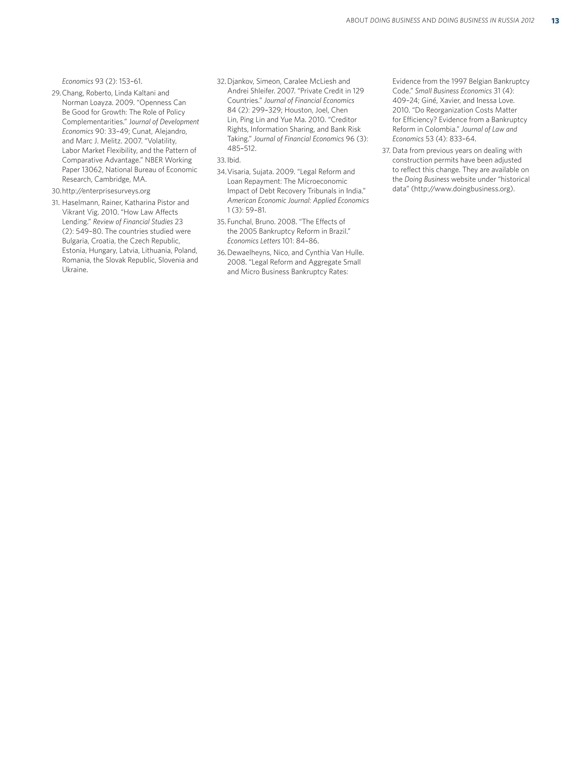 Economics 93 (2): 153–61.
29.Chang, Roberto, Linda Kaltani and
Norman Loayza. 2009. “Openness Can
Be Good for Growth: The Role of Policy
Complementarities.” Journal of Development
Economics 90: 33–49; Cunat, Alejandro,
and Marc J. Melitz. 2007. “Volatility,
Labor Market Flexibility, and the Pattern of
Comparative Advantage.” NBER Working
Paper 13062, National Bureau of Economic
Research, Cambridge, MA.
30.http://enterprisesurveys.org
31. Haselmann, Rainer, Katharina Pistor and
Vikrant Vig. 2010. “How Law Affects
Lending.” Review of Financial Studies 23
(2): 549–80. The countries studied were
Bulgaria, Croatia, the Czech Republic,
Estonia, Hungary, Latvia, Lithuania, Poland,
Romania, the Slovak Republic, Slovenia and
Ukraine.
32. Djankov, Simeon, Caralee McLiesh and
Andrei Shleifer. 2007. “Private Credit in 129
Countries.” Journal of Financial Economics
84 (2): 299–329; Houston, Joel, Chen
Lin, Ping Lin and Yue Ma. 2010. “Creditor
Rights, Information Sharing, and Bank Risk
Taking.” Journal of Financial Economics 96 (3):
485–512.
33. Ibid.
34.Visaria, Sujata. 2009. “Legal Reform and
Loan Repayment: The Microeconomic
Impact of Debt Recovery Tribunals in India.”
American Economic Journal: Applied Economics
1 (3): 59–81.
35.Funchal, Bruno. 2008. “The Effects of
the 2005 Bankruptcy Reform in Brazil.”
Economics Letters 101: 84–86.
36.Dewaelheyns, Nico, and Cynthia Van Hulle.
2008. “Legal Reform and Aggregate Small
and Micro Business Bankruptcy Rates:
Evidence from the 1997 Belgian Bankruptcy
Code.” Small Business Economics 31 (4):
409–24; Giné, Xavier, and Inessa Love.
2010. “Do Reorganization Costs Matter
for Efficiency? Evidence from a Bankruptcy
Reform in Colombia.” Journal of Law and
Economics 53 (4): 833–64.
37. Data from previous years on dealing with
construction permits have been adjusted
to reﬂect this change. They are available on
the Doing Business website under “historical
data” (http://www.doingbusiness.org).
13ABOUT DOING BUSINESS AND DOING BUSINESS IN RUSSIA 2012
 
