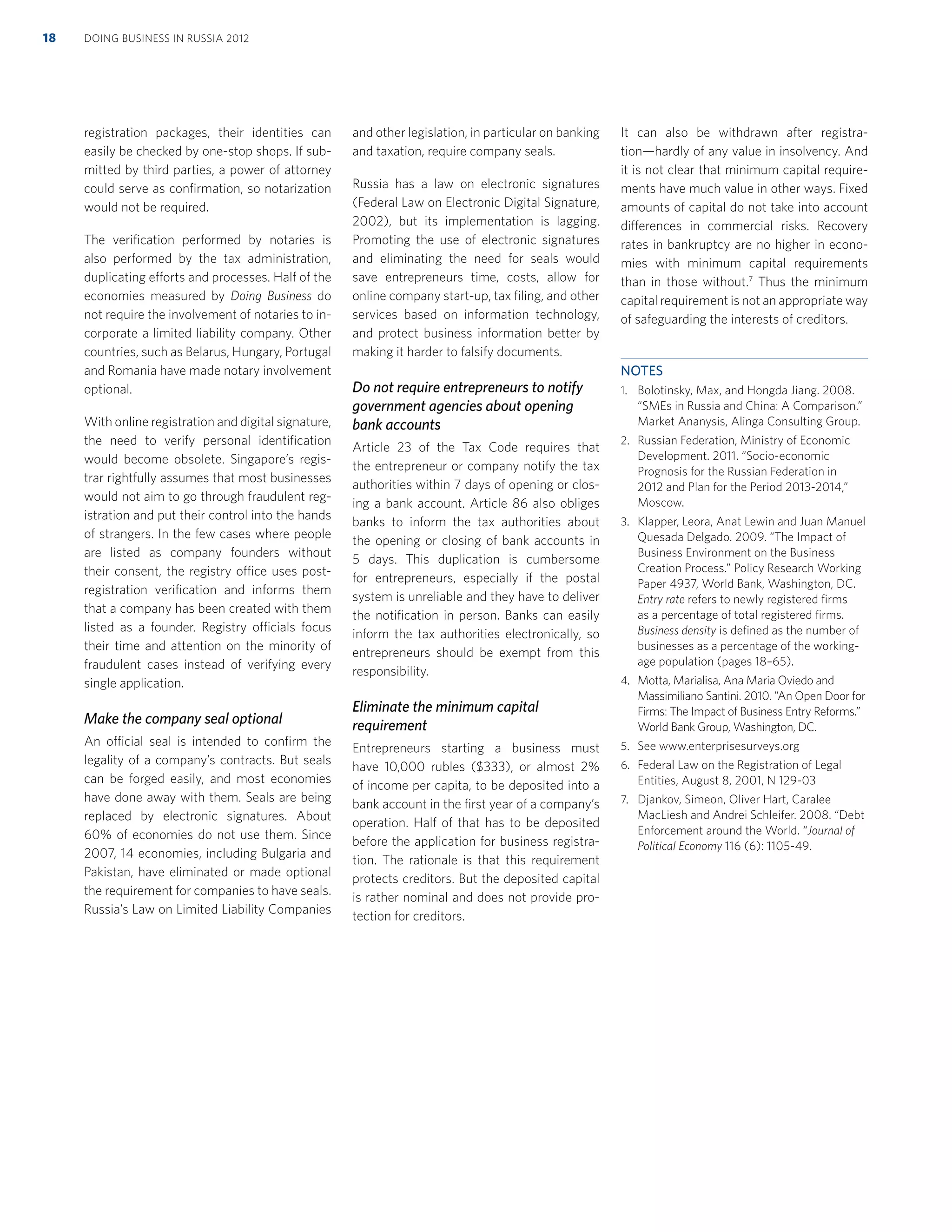 registration packages, their identities can
easily be checked by one-stop shops. If sub-
mitted by third parties, a power of attorney
could serve as conﬁrmation, so notarization
would not be required.
The veriﬁcation performed by notaries is
also performed by the tax administration,
duplicating efforts and processes. Half of the
economies measured by Doing Business do
not require the involvement of notaries to in-
corporate a limited liability company. Other
countries, such as Belarus, Hungary, Portugal
and Romania have made notary involvement
optional.
With online registration and digital signature,
the need to verify personal identiﬁcation
would become obsolete. Singapore’s regis-
trar rightfully assumes that most businesses
would not aim to go through fraudulent reg-
istration and put their control into the hands
of strangers. In the few cases where people
are listed as company founders without
their consent, the registry office uses post-
registration veriﬁcation and informs them
that a company has been created with them
listed as a founder. Registry officials focus
their time and attention on the minority of
fraudulent cases instead of verifying every
single application.
Make the company seal optional
An official seal is intended to conﬁrm the
legality of a company’s contracts. But seals
can be forged easily, and most economies
have done away with them. Seals are being
replaced by electronic signatures. About
60% of economies do not use them. Since
2007, 14 economies, including Bulgaria and
Pakistan, have eliminated or made optional
the requirement for companies to have seals.
Russia’s Law on Limited Liability Companies
and other legislation, in particular on banking
and taxation, require company seals.
Russia has a law on electronic signatures
(Federal Law on Electronic Digital Signature,
2002), but its implementation is lagging.
Promoting the use of electronic signatures
and eliminating the need for seals would
save entrepreneurs time, costs, allow for
online company start-up, tax ﬁling, and other
services based on information technology,
and protect business information better by
making it harder to falsify documents.
Do not require entrepreneurs to notify
government agencies about opening
bank accounts
Article 23 of the Tax Code requires that
the entrepreneur or company notify the tax
authorities within 7 days of opening or clos-
ing a bank account. Article 86 also obliges
banks to inform the tax authorities about
the opening or closing of bank accounts in
5 days. This duplication is cumbersome
for entrepreneurs, especially if the postal
system is unreliable and they have to deliver
the notiﬁcation in person. Banks can easily
inform the tax authorities electronically, so
entrepreneurs should be exempt from this
responsibility.
Eliminate the minimum capital
requirement
Entrepreneurs starting a business must
have 10,000 rubles ($333), or almost 2%
of income per capita, to be deposited into a
bank account in the ﬁrst year of a company’s
operation. Half of that has to be deposited
before the application for business registra-
tion. The rationale is that this requirement
protects creditors. But the deposited capital
is rather nominal and does not provide pro-
tection for creditors.
It can also be withdrawn after registra-
tion—hardly of any value in insolvency. And
it is not clear that minimum capital require-
ments have much value in other ways. Fixed
amounts of capital do not take into account
differences in commercial risks. Recovery
rates in bankruptcy are no higher in econo-
mies with minimum capital requirements
than in those without.7
Thus the minimum
capital requirement is not an appropriate way
of safeguarding the interests of creditors.
NOTES
1. Bolotinsky, Max, and Hongda Jiang. 2008.
“SMEs in Russia and China: A Comparison.”
Market Ananysis, Alinga Consulting Group.
2. Russian Federation, Ministry of Economic
Development. 2011. “Socio-economic
Prognosis for the Russian Federation in
2012 and Plan for the Period 2013-2014,”
Moscow.
3. Klapper, Leora, Anat Lewin and Juan Manuel
Quesada Delgado. 2009. “The Impact of
Business Environment on the Business
Creation Process.” Policy Research Working
Paper 4937, World Bank, Washington, DC.
Entry rate refers to newly registered ﬁrms
as a percentage of total registered ﬁrms.
Business density is deﬁned as the number of
businesses as a percentage of the working-
age population (pages 18–65).
4. Motta, Marialisa, Ana Maria Oviedo and
Massimiliano Santini. 2010. “An Open Door for
Firms: The Impact of Business Entry Reforms.”
World Bank Group, Washington, DC.
5. See www.enterprisesurveys.org
6. Federal Law on the Registration of Legal
Entities, August 8, 2001, N 129-03
7. Djankov, Simeon, Oliver Hart, Caralee
MacLiesh and Andrei Schleifer. 2008. “Debt
Enforcement around the World. “Journal of
Political Economy 116 (6): 1105-49.
DOING BUSINESS IN RUSSIA 201218
 
