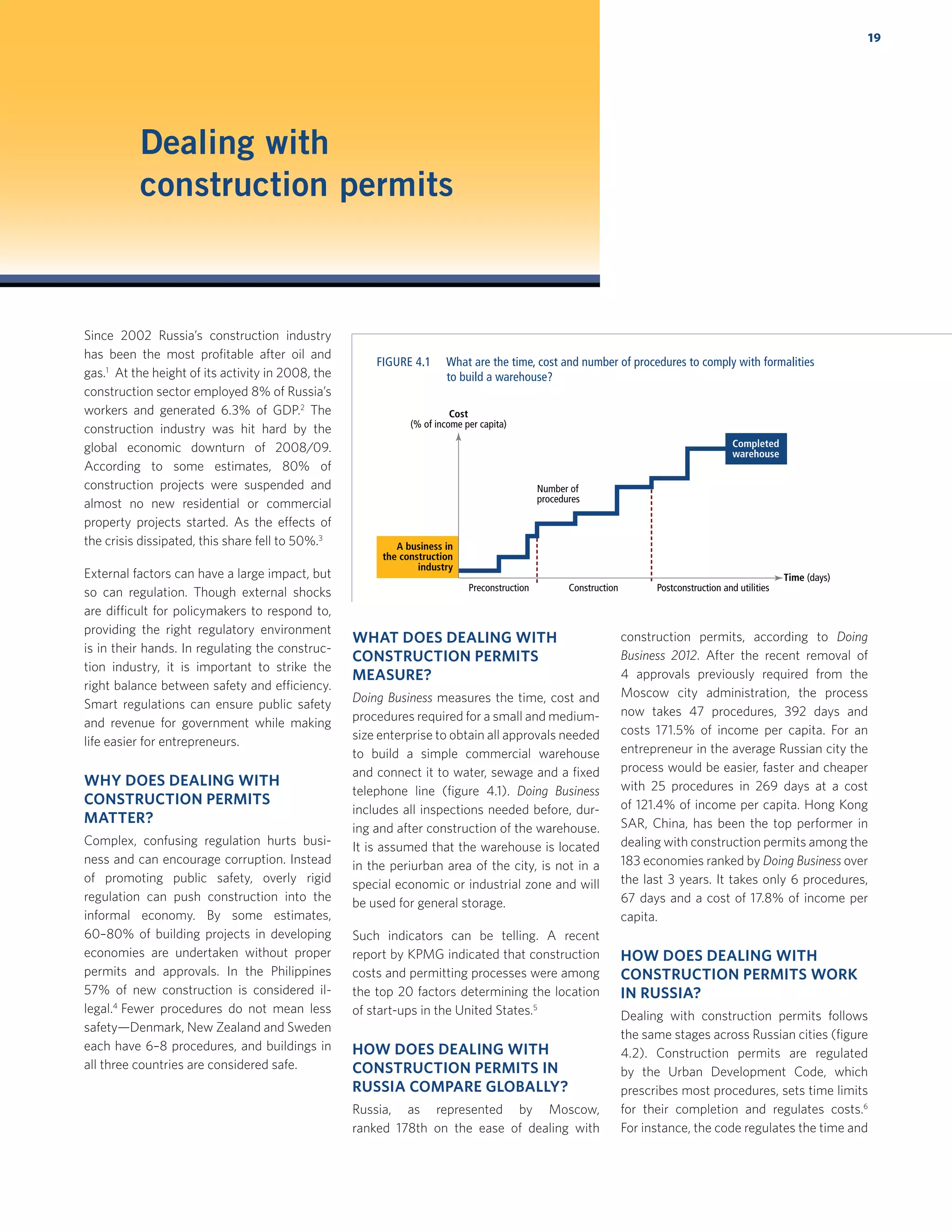 19
Dealing with
construction permits
Since 2002 Russia’s construction industry
has been the most proﬁtable after oil and
gas.1
At the height of its activity in 2008, the
construction sector employed 8% of Russia’s
workers and generated 6.3% of GDP.2
The
construction industry was hit hard by the
global economic downturn of 2008/09.
According to some estimates, 80% of
construction projects were suspended and
almost no new residential or commercial
property projects started. As the effects of
the crisis dissipated, this share fell to 50%.3
External factors can have a large impact, but
so can regulation. Though external shocks
are difficult for policymakers to respond to,
providing the right regulatory environment
is in their hands. In regulating the construc-
tion industry, it is important to strike the
right balance between safety and efficiency.
Smart regulations can ensure public safety
and revenue for government while making
life easier for entrepreneurs.
WHY DOES DEALING WITH
CONSTRUCTION PERMITS
MATTER?
Complex, confusing regulation hurts busi-
ness and can encourage corruption. Instead
of promoting public safety, overly rigid
regulation can push construction into the
informal economy. By some estimates,
60–80% of building projects in developing
economies are undertaken without proper
permits and approvals. In the Philippines
57% of new construction is considered il-
legal.4
Fewer procedures do not mean less
safety—Denmark, New Zealand and Sweden
each have 6–8 procedures, and buildings in
all three countries are considered safe.
WHAT DOES DEALING WITH
CONSTRUCTION PERMITS
MEASURE?
Doing Business measures the time, cost and
procedures required for a small and medium-
size enterprise to obtain all approvals needed
to build a simple commercial warehouse
and connect it to water, sewage and a ﬁxed
telephone line (ﬁgure 4.1). Doing Business
includes all inspections needed before, dur-
ing and after construction of the warehouse.
It is assumed that the warehouse is located
in the periurban area of the city, is not in a
special economic or industrial zone and will
be used for general storage.
Such indicators can be telling. A recent
report by KPMG indicated that construction
costs and permitting processes were among
the top 20 factors determining the location
of start-ups in the United States.5
HOW DOES DEALING WITH
CONSTRUCTION PERMITS IN
RUSSIA COMPARE GLOBALLY?
Russia, as represented by Moscow,
ranked 178th on the ease of dealing with
construction permits, according to Doing
Business 2012. After the recent removal of
4 approvals previously required from the
Moscow city administration, the process
now takes 47 procedures, 392 days and
costs 171.5% of income per capita. For an
entrepreneur in the average Russian city the
process would be easier, faster and cheaper
with 25 procedures in 269 days at a cost
of 121.4% of income per capita. Hong Kong
SAR, China, has been the top performer in
dealing with construction permits among the
183 economies ranked by Doing Business over
the last 3 years. It takes only 6 procedures,
67 days and a cost of 17.8% of income per
capita.
HOW DOES DEALING WITH
CONSTRUCTION PERMITS WORK
IN RUSSIA?
Dealing with construction permits follows
the same stages across Russian cities (ﬁgure
4.2). Construction permits are regulated
by the Urban Development Code, which
prescribes most procedures, sets time limits
for their completion and regulates costs.6
For instance, the code regulates the time and
A business in
the construction
industry
Completed
warehouse
Cost
(% of income per capita)
Number of
procedures
Time (days)
Preconstruction Postconstruction and utilitiesConstruction
FIGURE 4.1 What are the time, cost and number of procedures to comply with formalities
to build a warehouse?
 