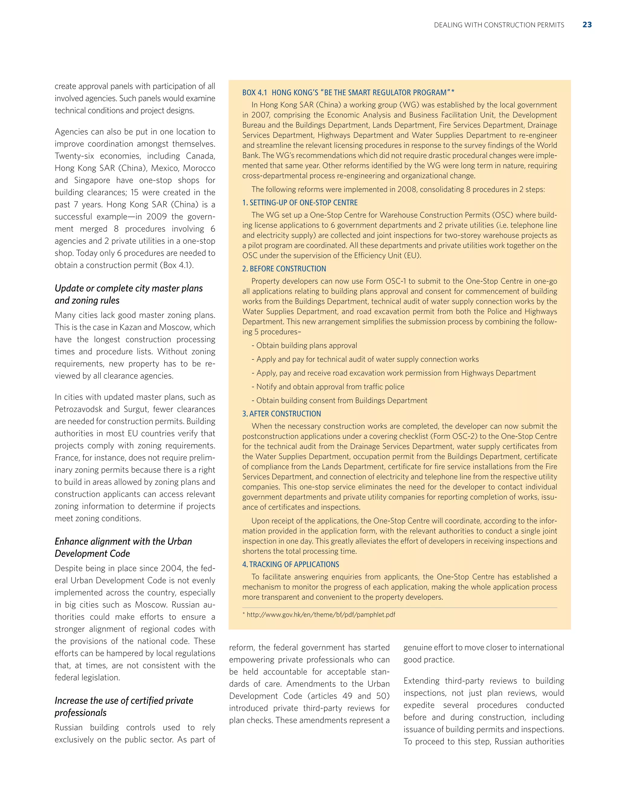 create approval panels with participation of all
involved agencies. Such panels would examine
technical conditions and project designs.
Agencies can also be put in one location to
improve coordination amongst themselves.
Twenty-six economies, including Canada,
Hong Kong SAR (China), Mexico, Morocco
and Singapore have one-stop shops for
building clearances; 15 were created in the
past 7 years. Hong Kong SAR (China) is a
successful example—in 2009 the govern-
ment merged 8 procedures involving 6
agencies and 2 private utilities in a one-stop
shop. Today only 6 procedures are needed to
obtain a construction permit (Box 4.1).
Update or complete city master plans
and zoning rules
Many cities lack good master zoning plans.
This is the case in Kazan and Moscow, which
have the longest construction processing
times and procedure lists. Without zoning
requirements, new property has to be re-
viewed by all clearance agencies.
In cities with updated master plans, such as
Petrozavodsk and Surgut, fewer clearances
are needed for construction permits. Building
authorities in most EU countries verify that
projects comply with zoning requirements.
France, for instance, does not require prelim-
inary zoning permits because there is a right
to build in areas allowed by zoning plans and
construction applicants can access relevant
zoning information to determine if projects
meet zoning conditions.
Enhance alignment with the Urban
Development Code
Despite being in place since 2004, the fed-
eral Urban Development Code is not evenly
implemented across the country, especially
in big cities such as Moscow. Russian au-
thorities could make efforts to ensure a
stronger alignment of regional codes with
the provisions of the national code. These
efforts can be hampered by local regulations
that, at times, are not consistent with the
federal legislation.
Increase the use of certiﬁed private
professionals
Russian building controls used to rely
exclusively on the public sector. As part of
reform, the federal government has started
empowering private professionals who can
be held accountable for acceptable stan-
dards of care. Amendments to the Urban
Development Code (articles 49 and 50)
introduced private third-party reviews for
plan checks. These amendments represent a
genuine effort to move closer to international
good practice.
Extending third-party reviews to building
inspections, not just plan reviews, would
expedite several procedures conducted
before and during construction, including
issuance of building permits and inspections.
To proceed to this step, Russian authorities
DEALING WITH CONSTRUCTION PERMITS 23
BOX 4.1 HONG KONG’S “BE THE SMART REGULATOR PROGRAM”*
In Hong Kong SAR (China) a working group (WG) was established by the local government
in 2007, comprising the Economic Analysis and Business Facilitation Unit, the Development
Bureau and the Buildings Department, Lands Department, Fire Services Department, Drainage
Services Department, Highways Department and Water Supplies Department to re-engineer
and streamline the relevant licensing procedures in response to the survey ﬁndings of the World
Bank. The WG’s recommendations which did not require drastic procedural changes were imple-
mented that same year. Other reforms identiﬁed by the WG were long term in nature, requiring
cross-departmental process re-engineering and organizational change.
The following reforms were implemented in 2008, consolidating 8 procedures in 2 steps:
1. SETTING-UP OF ONE-STOP CENTRE
The WG set up a One-Stop Centre for Warehouse Construction Permits (OSC) where build-
ing license applications to 6 government departments and 2 private utilities (i.e. telephone line
and electricity supply) are collected and joint inspections for two-storey warehouse projects as
a pilot program are coordinated. All these departments and private utilities work together on the
OSC under the supervision of the Efficiency Unit (EU).
2. BEFORE CONSTRUCTION
Property developers can now use Form OSC-1 to submit to the One-Stop Centre in one-go
all applications relating to building plans approval and consent for commencement of building
works from the Buildings Department, technical audit of water supply connection works by the
Water Supplies Department, and road excavation permit from both the Police and Highways
Department. This new arrangement simpliﬁes the submission process by combining the follow-
ing 5 procedures–
- Obtain building plans approval
- Apply and pay for technical audit of water supply connection works
- Apply, pay and receive road excavation work permission from Highways Department
- Notify and obtain approval from traffic police
- Obtain building consent from Buildings Department
3.AFTER CONSTRUCTION
When the necessary construction works are completed, the developer can now submit the
postconstruction applications under a covering checklist (Form OSC-2) to the One-Stop Centre
for the technical audit from the Drainage Services Department, water supply certiﬁcates from
the Water Supplies Department, occupation permit from the Buildings Department, certiﬁcate
of compliance from the Lands Department, certiﬁcate for ﬁre service installations from the Fire
Services Department, and connection of electricity and telephone line from the respective utility
companies. This one-stop service eliminates the need for the developer to contact individual
government departments and private utility companies for reporting completion of works, issu-
ance of certiﬁcates and inspections.
Upon receipt of the applications, the One-Stop Centre will coordinate, according to the infor-
mation provided in the application form, with the relevant authorities to conduct a single joint
inspection in one day. This greatly alleviates the effort of developers in receiving inspections and
shortens the total processing time.
4.TRACKING OF APPLICATIONS
To facilitate answering enquiries from applicants, the One-Stop Centre has established a
mechanism to monitor the progress of each application, making the whole application process
more transparent and convenient to the property developers.
* http://www.gov.hk/en/theme/bf/pdf/pamphlet.pdf
 