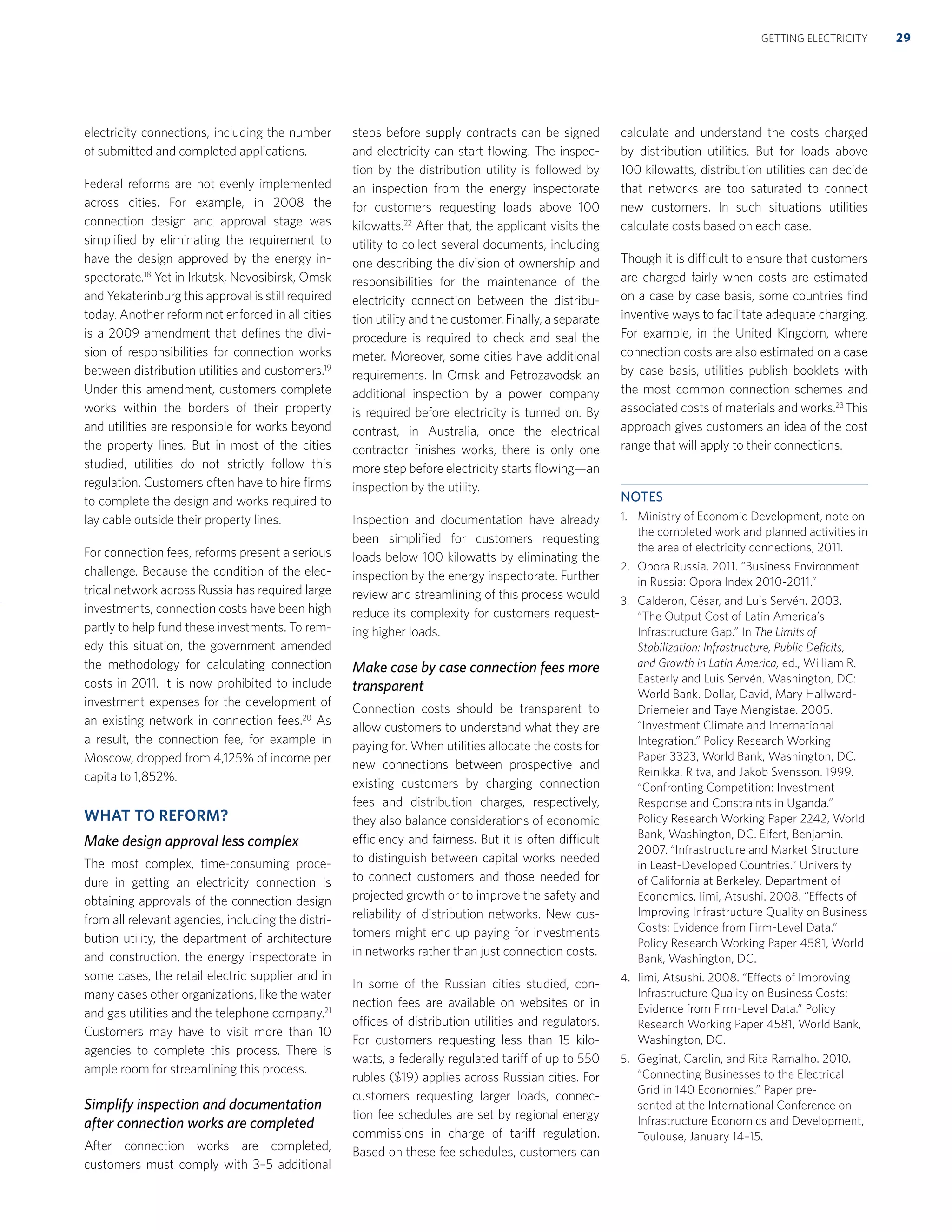 electricity connections, including the number
of submitted and completed applications.
Federal reforms are not evenly implemented
across cities. For example, in 2008 the
connection design and approval stage was
simpliﬁed by eliminating the requirement to
have the design approved by the energy in-
spectorate.18
Yet in Irkutsk, Novosibirsk, Omsk
and Yekaterinburg this approval is still required
today. Another reform not enforced in all cities
is a 2009 amendment that deﬁnes the divi-
sion of responsibilities for connection works
between distribution utilities and customers.19
Under this amendment, customers complete
works within the borders of their property
and utilities are responsible for works beyond
the property lines. But in most of the cities
studied, utilities do not strictly follow this
regulation. Customers often have to hire ﬁrms
to complete the design and works required to
lay cable outside their property lines.
For connection fees, reforms present a serious
challenge. Because the condition of the elec-
trical network across Russia has required large
investments, connection costs have been high
partly to help fund these investments. To rem-
edy this situation, the government amended
the methodology for calculating connection
costs in 2011. It is now prohibited to include
investment expenses for the development of
an existing network in connection fees.20
As
a result, the connection fee, for example in
Moscow, dropped from 4,125% of income per
capita to 1,852%.
WHAT TO REFORM?
Make design approval less complex
The most complex, time-consuming proce-
dure in getting an electricity connection is
obtaining approvals of the connection design
from all relevant agencies, including the distri-
bution utility, the department of architecture
and construction, the energy inspectorate in
some cases, the retail electric supplier and in
many cases other organizations, like the water
and gas utilities and the telephone company.21
Customers may have to visit more than 10
agencies to complete this process. There is
ample room for streamlining this process.
Simplify inspection and documentation
after connection works are completed
After connection works are completed,
customers must comply with 3–5 additional
steps before supply contracts can be signed
and electricity can start ﬂowing. The inspec-
tion by the distribution utility is followed by
an inspection from the energy inspectorate
for customers requesting loads above 100
kilowatts.22
After that, the applicant visits the
utility to collect several documents, including
one describing the division of ownership and
responsibilities for the maintenance of the
electricity connection between the distribu-
tion utility and the customer. Finally, a separate
procedure is required to check and seal the
meter. Moreover, some cities have additional
requirements. In Omsk and Petrozavodsk an
additional inspection by a power company
is required before electricity is turned on. By
contrast, in Australia, once the electrical
contractor ﬁnishes works, there is only one
more step before electricity starts ﬂowing—an
inspection by the utility.
Inspection and documentation have already
been simpliﬁed for customers requesting
loads below 100 kilowatts by eliminating the
inspection by the energy inspectorate. Further
review and streamlining of this process would
reduce its complexity for customers request-
ing higher loads.
Make case by case connection fees more
transparent
Connection costs should be transparent to
allow customers to understand what they are
paying for. When utilities allocate the costs for
new connections between prospective and
existing customers by charging connection
fees and distribution charges, respectively,
they also balance considerations of economic
efficiency and fairness. But it is often difficult
to distinguish between capital works needed
to connect customers and those needed for
projected growth or to improve the safety and
reliability of distribution networks. New cus-
tomers might end up paying for investments
in networks rather than just connection costs.
In some of the Russian cities studied, con-
nection fees are available on websites or in
offices of distribution utilities and regulators.
For customers requesting less than 15 kilo-
watts, a federally regulated tariff of up to 550
rubles ($19) applies across Russian cities. For
customers requesting larger loads, connec-
tion fee schedules are set by regional energy
commissions in charge of tariff regulation.
Based on these fee schedules, customers can
calculate and understand the costs charged
by distribution utilities. But for loads above
100 kilowatts, distribution utilities can decide
that networks are too saturated to connect
new customers. In such situations utilities
calculate costs based on each case.
Though it is difficult to ensure that customers
are charged fairly when costs are estimated
on a case by case basis, some countries ﬁnd
inventive ways to facilitate adequate charging.
For example, in the United Kingdom, where
connection costs are also estimated on a case
by case basis, utilities publish booklets with
the most common connection schemes and
associated costs of materials and works.23
This
approach gives customers an idea of the cost
range that will apply to their connections.
NOTES
1. Ministry of Economic Development, note on
the completed work and planned activities in
the area of electricity connections, 2011.
2. Opora Russia. 2011. “Business Environment
in Russia: Opora Index 2010-2011.”
3. Calderon, César, and Luis Servén. 2003.
“The Output Cost of Latin America’s
Infrastructure Gap.” In The Limits of
Stabilization: Infrastructure, Public Deﬁcits,
and Growth in Latin America, ed., William R.
Easterly and Luis Servén. Washington, DC:
World Bank. Dollar, David, Mary Hallward-
Driemeier and Taye Mengistae. 2005.
“Investment Climate and International
Integration.” Policy Research Working
Paper 3323, World Bank, Washington, DC.
Reinikka, Ritva, and Jakob Svensson. 1999.
“Confronting Competition: Investment
Response and Constraints in Uganda.”
Policy Research Working Paper 2242, World
Bank, Washington, DC. Eifert, Benjamin.
2007. “Infrastructure and Market Structure
in Least-Developed Countries.” University
of California at Berkeley, Department of
Economics. Iimi, Atsushi. 2008. “Effects of
Improving Infrastructure Quality on Business
Costs: Evidence from Firm-Level Data.”
Policy Research Working Paper 4581, World
Bank, Washington, DC.
4. Iimi, Atsushi. 2008. “Effects of Improving
Infrastructure Quality on Business Costs:
Evidence from Firm-Level Data.” Policy
Research Working Paper 4581, World Bank,
Washington, DC.
5. Geginat, Carolin, and Rita Ramalho. 2010.
“Connecting Businesses to the Electrical
Grid in 140 Economies.” Paper pre-
sented at the International Conference on
Infrastructure Economics and Development,
Toulouse, January 14–15.
29GETTING ELECTRICITY
 