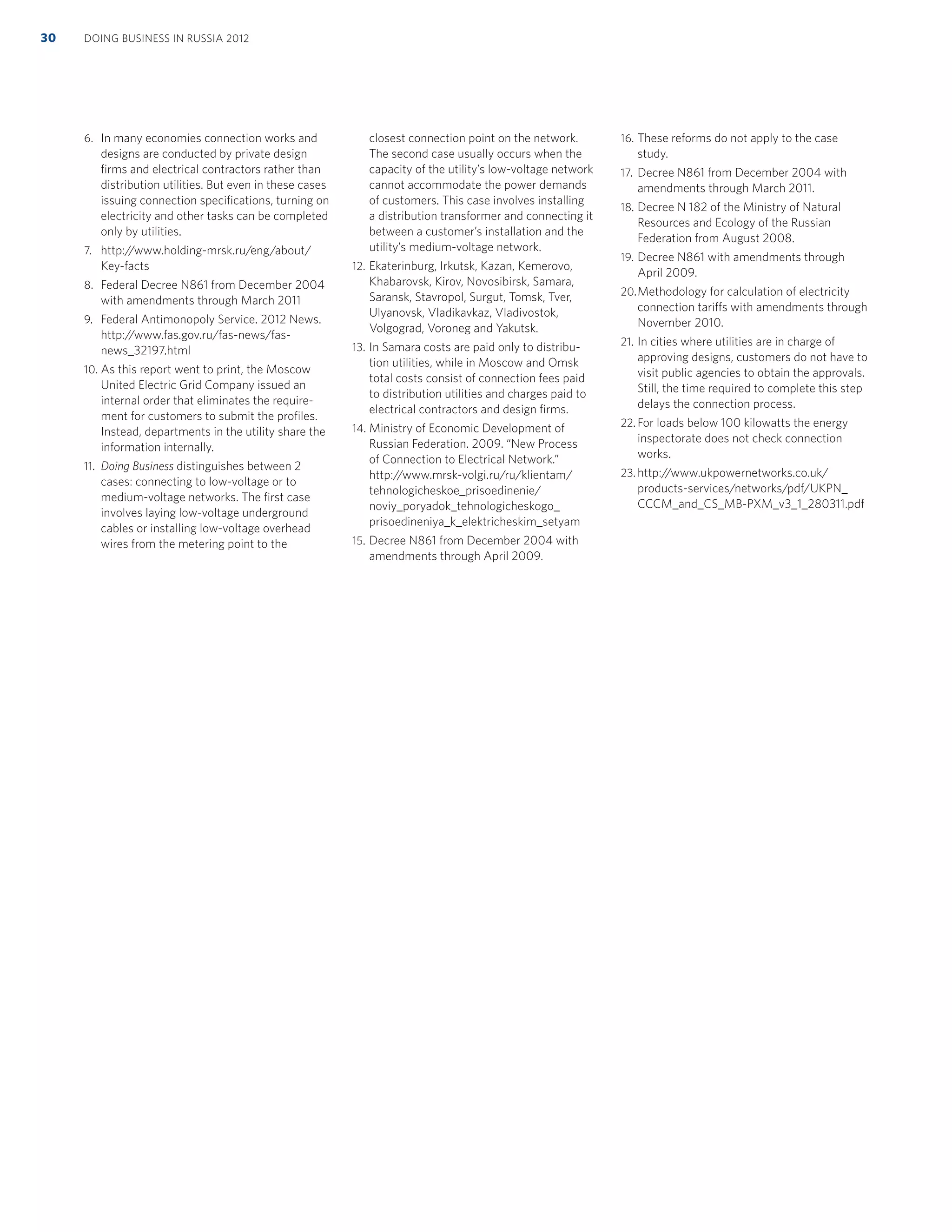 6. In many economies connection works and
designs are conducted by private design
ﬁrms and electrical contractors rather than
distribution utilities. But even in these cases
issuing connection speciﬁcations, turning on
electricity and other tasks can be completed
only by utilities.
7. http://www.holding-mrsk.ru/eng/about/
Key-facts
8. Federal Decree N861 from December 2004
with amendments through March 2011
9. Federal Antimonopoly Service. 2012 News.
http://www.fas.gov.ru/fas-news/fas-
news_32197.html
10. As this report went to print, the Moscow
United Electric Grid Company issued an
internal order that eliminates the require-
ment for customers to submit the proﬁles.
Instead, departments in the utility share the
information internally.
11. Doing Business distinguishes between 2
cases: connecting to low-voltage or to
medium-voltage networks. The ﬁrst case
involves laying low-voltage underground
cables or installing low-voltage overhead
wires from the metering point to the
closest connection point on the network.
The second case usually occurs when the
capacity of the utility’s low-voltage network
cannot accommodate the power demands
of customers. This case involves installing
a distribution transformer and connecting it
between a customer’s installation and the
utility’s medium-voltage network.
12. Ekaterinburg, Irkutsk, Kazan, Kemerovo,
Khabarovsk, Kirov, Novosibirsk, Samara,
Saransk, Stavropol, Surgut, Tomsk, Tver,
Ulyanovsk, Vladikavkaz, Vladivostok,
Volgograd, Voroneg and Yakutsk.
13. In Samara costs are paid only to distribu-
tion utilities, while in Moscow and Omsk
total costs consist of connection fees paid
to distribution utilities and charges paid to
electrical contractors and design ﬁrms.
14. Ministry of Economic Development of
Russian Federation. 2009. “New Process
of Connection to Electrical Network.”
http://www.mrsk-volgi.ru/ru/klientam/
tehnologicheskoe_prisoedinenie/
noviy_poryadok_tehnologicheskogo_
prisoedineniya_k_elektricheskim_setyam
15. Decree N861 from December 2004 with
amendments through April 2009.
16. These reforms do not apply to the case
study.
17. Decree N861 from December 2004 with
amendments through March 2011.
18. Decree N 182 of the Ministry of Natural
Resources and Ecology of the Russian
Federation from August 2008.
19. Decree N861 with amendments through
April 2009.
20.Methodology for calculation of electricity
connection tariffs with amendments through
November 2010.
21. In cities where utilities are in charge of
approving designs, customers do not have to
visit public agencies to obtain the approvals.
Still, the time required to complete this step
delays the connection process.
22. For loads below 100 kilowatts the energy
inspectorate does not check connection
works.
23. http://www.ukpowernetworks.co.uk/
products-services/networks/pdf/UKPN_
CCCM_and_CS_MB-PXM_v3_1_280311.pdf
DOING BUSINESS IN RUSSIA 201230
 