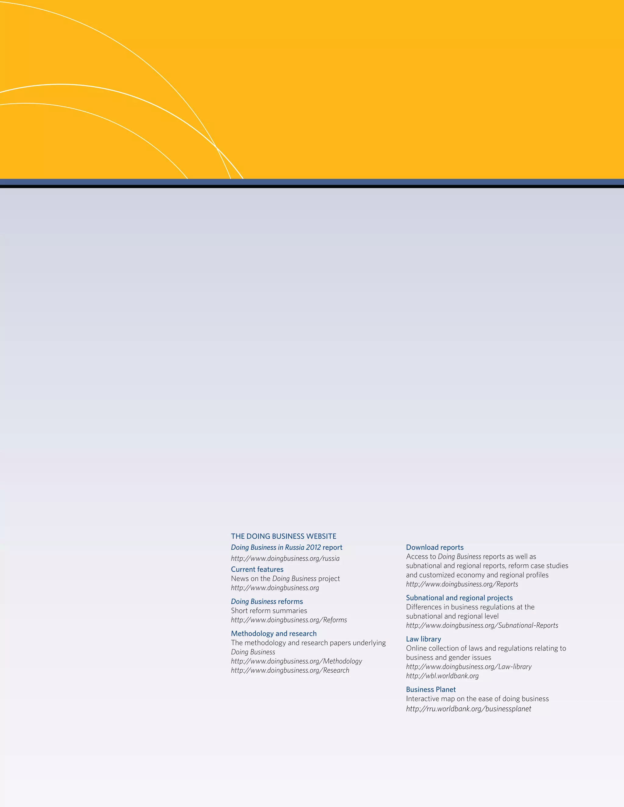 DOING BUSINESS 2012ii
THE DOING BUSINESS WEBSITE
Doing Business in Russia 2012 report
http://www.doingbusiness.org/russia
Current features
News on the Doing Business project
http://www.doingbusiness.org
Doing Business reforms
Short reform summaries
http://www.doingbusiness.org/Reforms
Methodology and research
The methodology and research papers underlying
Doing Business
http://www.doingbusiness.org/Methodology
http://www.doingbusiness.org/Research
Download reports
Access to Doing Business reports as well as
subnational and regional reports, reform case studies
and customized economy and regional proﬁles
http://www.doingbusiness.org/Reports
Subnational and regional projects
Differences in business regulations at the
subnational and regional level
http://www.doingbusiness.org/Subnational-Reports
Law library
Online collection of laws and regulations relating to
business and gender issues
http://www.doingbusiness.org/Law-library
http://wbl.worldbank.org
Business Planet
Interactive map on the ease of doing business
http://rru.worldbank.org/businessplanet
 