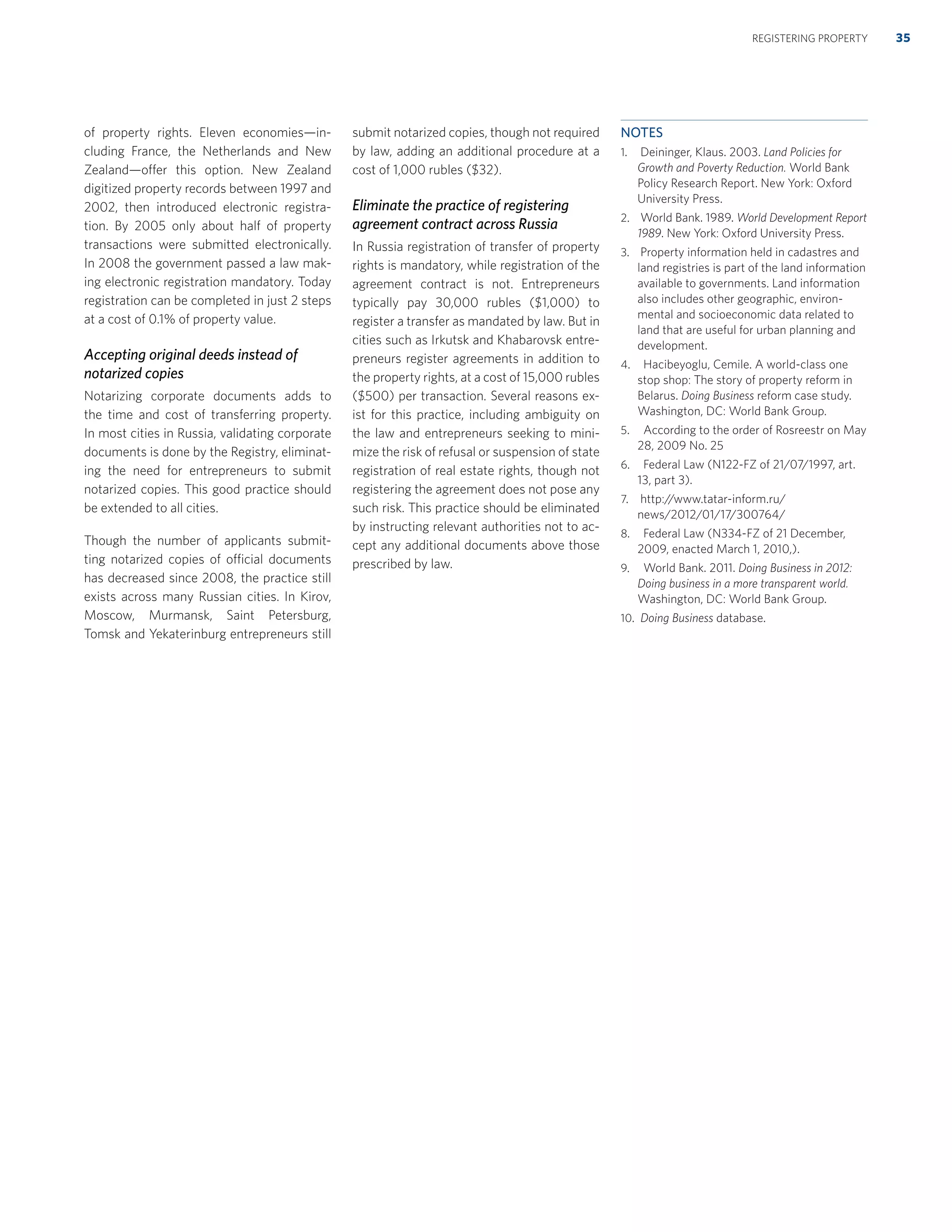 of property rights. Eleven economies—in-
cluding France, the Netherlands and New
Zealand—offer this option. New Zealand
digitized property records between 1997 and
2002, then introduced electronic registra-
tion. By 2005 only about half of property
transactions were submitted electronically.
In 2008 the government passed a law mak-
ing electronic registration mandatory. Today
registration can be completed in just 2 steps
at a cost of 0.1% of property value.
Accepting original deeds instead of
notarized copies
Notarizing corporate documents adds to
the time and cost of transferring property.
In most cities in Russia, validating corporate
documents is done by the Registry, eliminat-
ing the need for entrepreneurs to submit
notarized copies. This good practice should
be extended to all cities.
Though the number of applicants submit-
ting notarized copies of official documents
has decreased since 2008, the practice still
exists across many Russian cities. In Kirov,
Moscow, Murmansk, Saint Petersburg,
Tomsk and Yekaterinburg entrepreneurs still
submit notarized copies, though not required
by law, adding an additional procedure at a
cost of 1,000 rubles ($32).
Eliminate the practice of registering
agreement contract across Russia
In Russia registration of transfer of property
rights is mandatory, while registration of the
agreement contract is not. Entrepreneurs
typically pay 30,000 rubles ($1,000) to
register a transfer as mandated by law. But in
cities such as Irkutsk and Khabarovsk entre-
preneurs register agreements in addition to
the property rights, at a cost of 15,000 rubles
($500) per transaction. Several reasons ex-
ist for this practice, including ambiguity on
the law and entrepreneurs seeking to mini-
mize the risk of refusal or suspension of state
registration of real estate rights, though not
registering the agreement does not pose any
such risk. This practice should be eliminated
by instructing relevant authorities not to ac-
cept any additional documents above those
prescribed by law.
NOTES
1. Deininger, Klaus. 2003. Land Policies for
Growth and Poverty Reduction. World Bank
Policy Research Report. New York: Oxford
University Press.
2. World Bank. 1989. World Development Report
1989. New York: Oxford University Press.
3. Property information held in cadastres and
land registries is part of the land information
available to governments. Land information
also includes other geographic, environ-
mental and socioeconomic data related to
land that are useful for urban planning and
development.
4. Hacibeyoglu, Cemile. A world-class one
stop shop: The story of property reform in
Belarus. Doing Business reform case study.
Washington, DC: World Bank Group.
5. According to the order of Rosreestr on May
28, 2009 No. 25
6. Federal Law (N122-FZ of 21/07/1997, art.
13, part 3).
7. http://www.tatar-inform.ru/
news/2012/01/17/300764/
8. Federal Law (N334-FZ of 21 December,
2009, enacted March 1, 2010,).
9. World Bank. 2011. Doing Business in 2012:
Doing business in a more transparent world.
Washington, DC: World Bank Group.
10. Doing Business database.
35REGISTERING PROPERTY
 