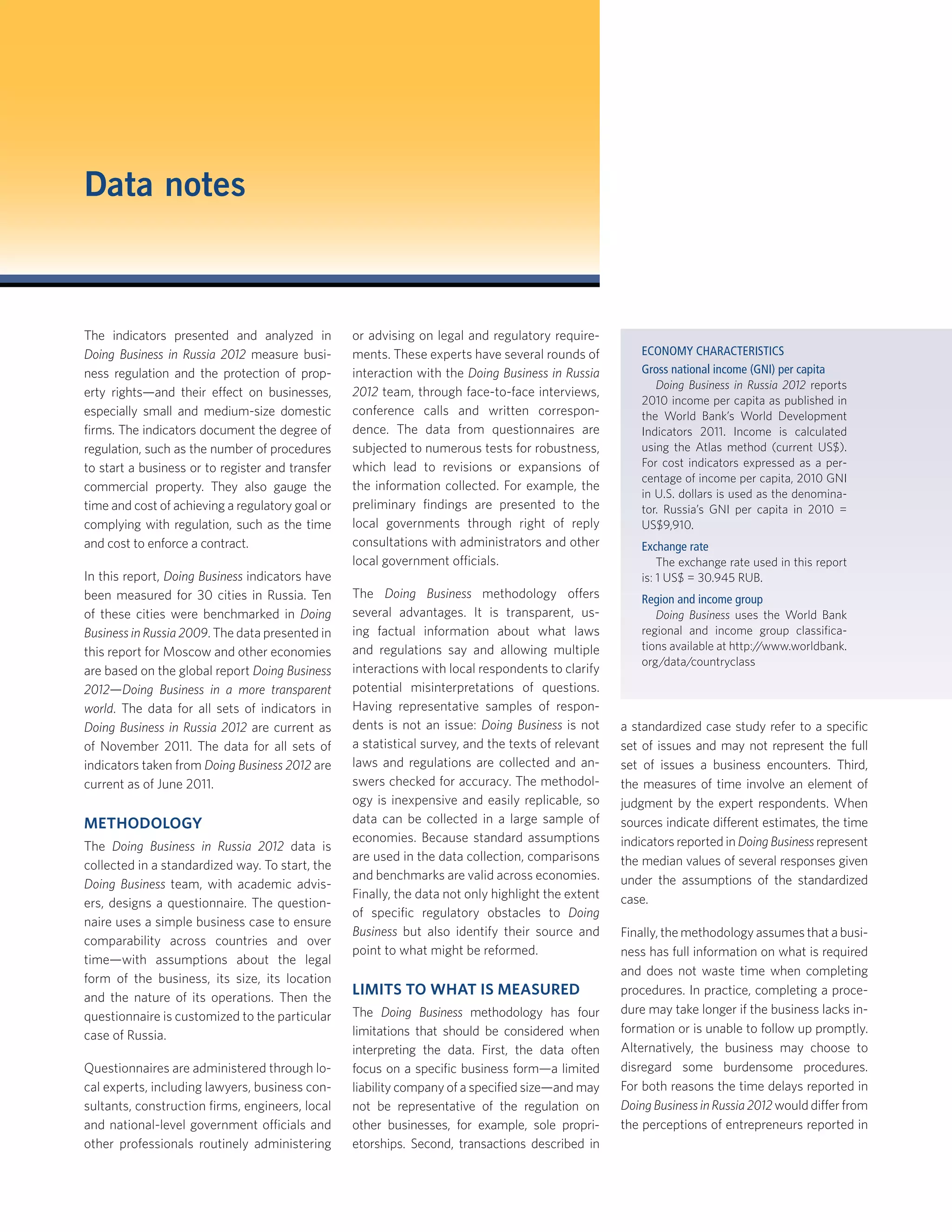 The indicators presented and analyzed in
Doing Business in Russia 2012 measure busi-
ness regulation and the protection of prop-
erty rights—and their effect on businesses,
especially small and medium-size domestic
ﬁrms. The indicators document the degree of
regulation, such as the number of procedures
to start a business or to register and transfer
commercial property. They also gauge the
time and cost of achieving a regulatory goal or
complying with regulation, such as the time
and cost to enforce a contract.
In this report, Doing Business indicators have
been measured for 30 cities in Russia. Ten
of these cities were benchmarked in Doing
Business in Russia 2009. The data presented in
this report for Moscow and other economies
are based on the global report Doing Business
2012—Doing Business in a more transparent
world. The data for all sets of indicators in
Doing Business in Russia 2012 are current as
of November 2011. The data for all sets of
indicators taken from Doing Business 2012 are
current as of June 2011.
METHODOLOGY
The Doing Business in Russia 2012 data is
collected in a standardized way. To start, the
Doing Business team, with academic advis-
ers, designs a questionnaire. The question-
naire uses a simple business case to ensure
comparability across countries and over
time—with assumptions about the legal
form of the business, its size, its location
and the nature of its operations. Then the
questionnaire is customized to the particular
case of Russia.
Questionnaires are administered through lo-
cal experts, including lawyers, business con-
sultants, construction ﬁrms, engineers, local
and national-level government officials and
other professionals routinely administering
or advising on legal and regulatory require-
ments. These experts have several rounds of
interaction with the Doing Business in Russia
2012 team, through face-to-face interviews,
conference calls and written correspon-
dence. The data from questionnaires are
subjected to numerous tests for robustness,
which lead to revisions or expansions of
the information collected. For example, the
preliminary ﬁndings are presented to the
local governments through right of reply
consultations with administrators and other
local government officials.
The Doing Business methodology offers
several advantages. It is transparent, us-
ing factual information about what laws
and regulations say and allowing multiple
interactions with local respondents to clarify
potential misinterpretations of questions.
Having representative samples of respon-
dents is not an issue: Doing Business is not
a statistical survey, and the texts of relevant
laws and regulations are collected and an-
swers checked for accuracy. The methodol-
ogy is inexpensive and easily replicable, so
data can be collected in a large sample of
economies. Because standard assumptions
are used in the data collection, comparisons
and benchmarks are valid across economies.
Finally, the data not only highlight the extent
of speciﬁc regulatory obstacles to Doing
Business but also identify their source and
point to what might be reformed.
LIMITS TO WHAT IS MEASURED
The Doing Business methodology has four
limitations that should be considered when
interpreting the data. First, the data often
focus on a speciﬁc business form—a limited
liability company of a speciﬁed size—and may
not be representative of the regulation on
other businesses, for example, sole propri-
etorships. Second, transactions described in
a standardized case study refer to a speciﬁc
set of issues and may not represent the full
set of issues a business encounters. Third,
the measures of time involve an element of
judgment by the expert respondents. When
sources indicate different estimates, the time
indicators reported in Doing Business represent
the median values of several responses given
under the assumptions of the standardized
case.
Finally, the methodology assumes that a busi-
ness has full information on what is required
and does not waste time when completing
procedures. In practice, completing a proce-
dure may take longer if the business lacks in-
formation or is unable to follow up promptly.
Alternatively, the business may choose to
disregard some burdensome procedures.
For both reasons the time delays reported in
Doing Business in Russia 2012 would differ from
the perceptions of entrepreneurs reported in
Data notes
ECONOMY CHARACTERISTICS
Gross national income (GNI) per capita
Doing Business in Russia 2012 reports
2010 income per capita as published in
the World Bank’s World Development
Indicators 2011. Income is calculated
using the Atlas method (current US$).
For cost indicators expressed as a per-
centage of income per capita, 2010 GNI
in U.S. dollars is used as the denomina-
tor. Russia’s GNI per capita in 2010 =
US$9,910.
Exchange rate
The exchange rate used in this report
is: 1 US$ = 30.945 RUB.
Region and income group
Doing Business uses the World Bank
regional and income group classiﬁca-
tions available at http://www.worldbank.
org/data/countryclass
 