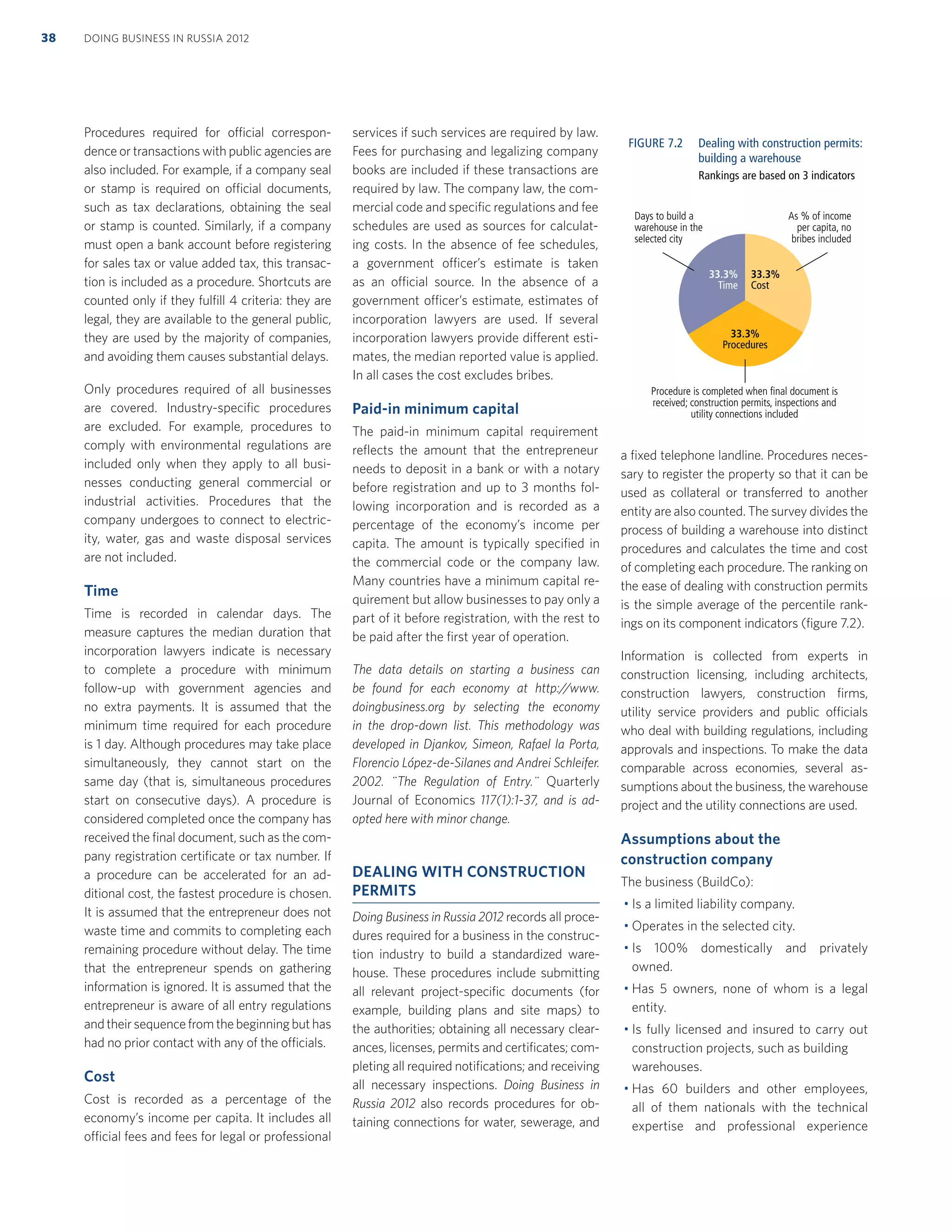 Procedures required for official correspon-
dence or transactions with public agencies are
also included. For example, if a company seal
or stamp is required on official documents,
such as tax declarations, obtaining the seal
or stamp is counted. Similarly, if a company
must open a bank account before registering
for sales tax or value added tax, this transac-
tion is included as a procedure. Shortcuts are
counted only if they fulﬁll 4 criteria: they are
legal, they are available to the general public,
they are used by the majority of companies,
and avoiding them causes substantial delays.
Only procedures required of all businesses
are covered. Industry-speciﬁc procedures
are excluded. For example, procedures to
comply with environmental regulations are
included only when they apply to all busi-
nesses conducting general commercial or
industrial activities. Procedures that the
company undergoes to connect to electric-
ity, water, gas and waste disposal services
are not included.
Time
Time is recorded in calendar days. The
measure captures the median duration that
incorporation lawyers indicate is necessary
to complete a procedure with minimum
follow-up with government agencies and
no extra payments. It is assumed that the
minimum time required for each procedure
is 1 day. Although procedures may take place
simultaneously, they cannot start on the
same day (that is, simultaneous procedures
start on consecutive days). A procedure is
considered completed once the company has
received the ﬁnal document, such as the com-
pany registration certiﬁcate or tax number. If
a procedure can be accelerated for an ad-
ditional cost, the fastest procedure is chosen.
It is assumed that the entrepreneur does not
waste time and commits to completing each
remaining procedure without delay. The time
that the entrepreneur spends on gathering
information is ignored. It is assumed that the
entrepreneur is aware of all entry regulations
and their sequence from the beginning but has
had no prior contact with any of the officials.
Cost
Cost is recorded as a percentage of the
economy’s income per capita. It includes all
official fees and fees for legal or professional
services if such services are required by law.
Fees for purchasing and legalizing company
books are included if these transactions are
required by law. The company law, the com-
mercial code and speciﬁc regulations and fee
schedules are used as sources for calculat-
ing costs. In the absence of fee schedules,
a government officer’s estimate is taken
as an official source. In the absence of a
government officer’s estimate, estimates of
incorporation lawyers are used. If several
incorporation lawyers provide different esti-
mates, the median reported value is applied.
In all cases the cost excludes bribes.
Paid-in minimum capital
The paid-in minimum capital requirement
reﬂects the amount that the entrepreneur
needs to deposit in a bank or with a notary
before registration and up to 3 months fol-
lowing incorporation and is recorded as a
percentage of the economy’s income per
capita. The amount is typically speciﬁed in
the commercial code or the company law.
Many countries have a minimum capital re-
quirement but allow businesses to pay only a
part of it before registration, with the rest to
be paid after the ﬁrst year of operation.
The data details on starting a business can
be found for each economy at http://www.
doingbusiness.org by selecting the economy
in the drop-down list. This methodology was
developed in Djankov, Simeon, Rafael la Porta,
Florencio López-de-Silanes and Andrei Schleifer.
2002. ¨The Regulation of Entry.¨ Quarterly
Journal of Economics 117(1):1-37, and is ad-
opted here with minor change.
DEALING WITH CONSTRUCTION
PERMITS
Doing Business in Russia 2012 records all proce-
dures required for a business in the construc-
tion industry to build a standardized ware-
house. These procedures include submitting
all relevant project-speciﬁc documents (for
example, building plans and site maps) to
the authorities; obtaining all necessary clear-
ances, licenses, permits and certiﬁcates; com-
pleting all required notiﬁcations; and receiving
all necessary inspections. Doing Business in
Russia 2012 also records procedures for ob-
taining connections for water, sewerage, and
a ﬁxed telephone landline. Procedures neces-
sary to register the property so that it can be
used as collateral or transferred to another
entity are also counted. The survey divides the
process of building a warehouse into distinct
procedures and calculates the time and cost
of completing each procedure. The ranking on
the ease of dealing with construction permits
is the simple average of the percentile rank-
ings on its component indicators (ﬁgure 7.2).
Information is collected from experts in
construction licensing, including architects,
construction lawyers, construction ﬁrms,
utility service providers and public officials
who deal with building regulations, including
approvals and inspections. To make the data
comparable across economies, several as-
sumptions about the business, the warehouse
project and the utility connections are used.
Assumptions about the
construction company
The business (BuildCo):
Is a limited liability company.
Operates in the selected city.
Is 100% domestically and privately
owned.
Has 5 owners, none of whom is a legal
entity.
Is fully licensed and insured to carry out
construction projects, such as building
warehouses.
Has 60 builders and other employees,
all of them nationals with the technical
expertise and professional experience
DOING BUSINESS IN RUSSIA 201238
Procedure is completed when final document is
received; construction permits, inspections and
utility connections included
As % of income
per capita, no
bribes included
Days to build a
warehouse in the
selected city
33.3%
Time
33.3%
Cost
33.3%
Procedures
FIGURE 7.2 Dealing with construction permits:
building a warehouse
Rankings are based on 3 indicators
 
