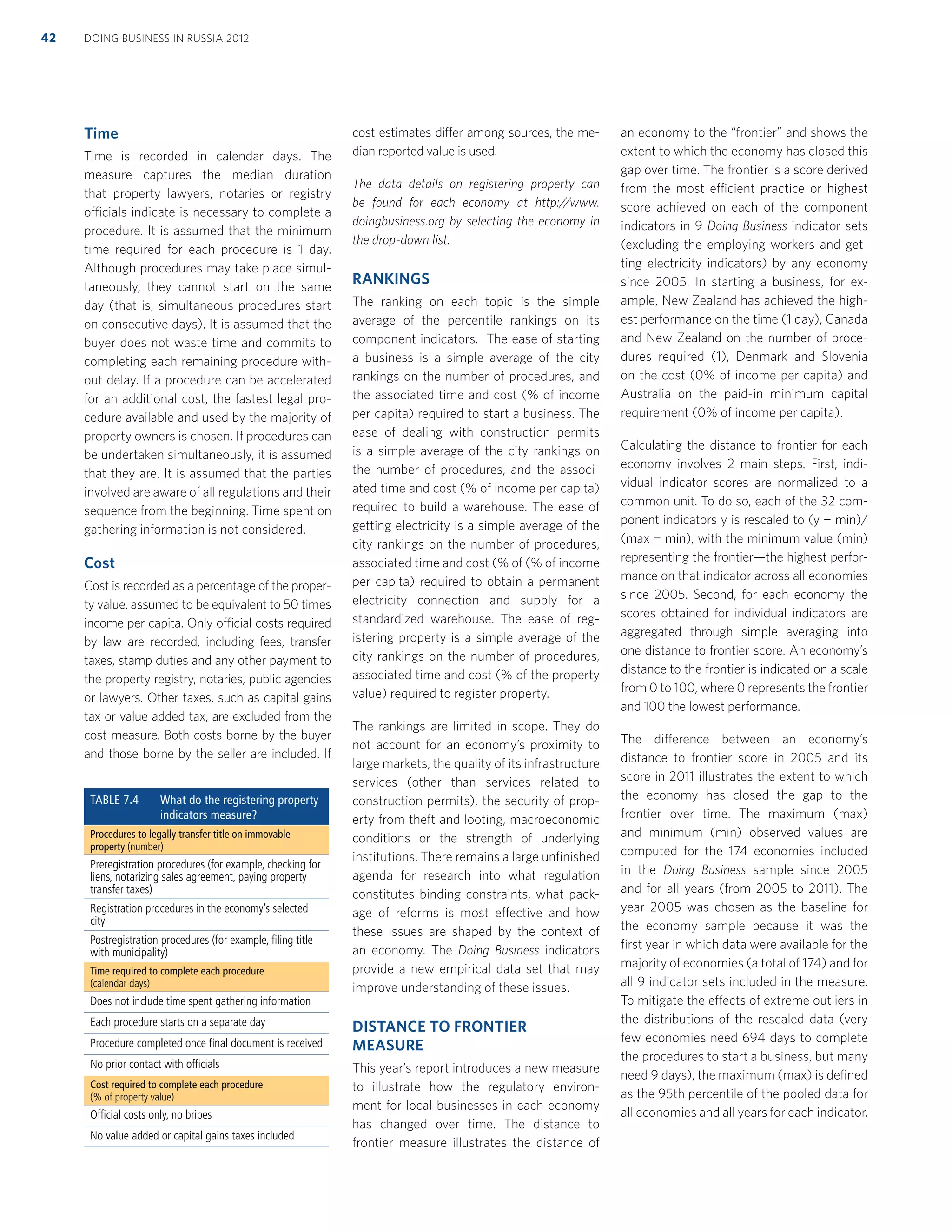 Time
Time is recorded in calendar days. The
measure captures the median duration
that property lawyers, notaries or registry
officials indicate is necessary to complete a
procedure. It is assumed that the minimum
time required for each procedure is 1 day.
Although procedures may take place simul-
taneously, they cannot start on the same
day (that is, simultaneous procedures start
on consecutive days). It is assumed that the
buyer does not waste time and commits to
completing each remaining procedure with-
out delay. If a procedure can be accelerated
for an additional cost, the fastest legal pro-
cedure available and used by the majority of
property owners is chosen. If procedures can
be undertaken simultaneously, it is assumed
that they are. It is assumed that the parties
involved are aware of all regulations and their
sequence from the beginning. Time spent on
gathering information is not considered.
Cost
Cost is recorded as a percentage of the proper-
ty value, assumed to be equivalent to 50 times
income per capita. Only official costs required
by law are recorded, including fees, transfer
taxes, stamp duties and any other payment to
the property registry, notaries, public agencies
or lawyers. Other taxes, such as capital gains
tax or value added tax, are excluded from the
cost measure. Both costs borne by the buyer
and those borne by the seller are included. If
cost estimates differ among sources, the me-
dian reported value is used.
The data details on registering property can
be found for each economy at http://www.
doingbusiness.org by selecting the economy in
the drop-down list.
RANKINGS
The ranking on each topic is the simple
average of the percentile rankings on its
component indicators. The ease of starting
a business is a simple average of the city
rankings on the number of procedures, and
the associated time and cost (% of income
per capita) required to start a business. The
ease of dealing with construction permits
is a simple average of the city rankings on
the number of procedures, and the associ-
ated time and cost (% of income per capita)
required to build a warehouse. The ease of
getting electricity is a simple average of the
city rankings on the number of procedures,
associated time and cost (% of (% of income
per capita) required to obtain a permanent
electricity connection and supply for a
standardized warehouse. The ease of reg-
istering property is a simple average of the
city rankings on the number of procedures,
associated time and cost (% of the property
value) required to register property.
The rankings are limited in scope. They do
not account for an economy’s proximity to
large markets, the quality of its infrastructure
services (other than services related to
construction permits), the security of prop-
erty from theft and looting, macroeconomic
conditions or the strength of underlying
institutions. There remains a large unﬁnished
agenda for research into what regulation
constitutes binding constraints, what pack-
age of reforms is most effective and how
these issues are shaped by the context of
an economy. The Doing Business indicators
provide a new empirical data set that may
improve understanding of these issues.
DISTANCE TO FRONTIER
MEASURE
This year’s report introduces a new measure
to illustrate how the regulatory environ-
ment for local businesses in each economy
has changed over time. The distance to
frontier measure illustrates the distance of
an economy to the “frontier” and shows the
extent to which the economy has closed this
gap over time. The frontier is a score derived
from the most efficient practice or highest
score achieved on each of the component
indicators in 9 Doing Business indicator sets
(excluding the employing workers and get-
ting electricity indicators) by any economy
since 2005. In starting a business, for ex-
ample, New Zealand has achieved the high-
est performance on the time (1 day), Canada
and New Zealand on the number of proce-
dures required (1), Denmark and Slovenia
on the cost (0% of income per capita) and
Australia on the paid-in minimum capital
requirement (0% of income per capita).
Calculating the distance to frontier for each
economy involves 2 main steps. First, indi-
vidual indicator scores are normalized to a
common unit. To do so, each of the 32 com-
ponent indicators y is rescaled to (y − min)/
(max − min), with the minimum value (min)
representing the frontier—the highest perfor-
mance on that indicator across all economies
since 2005. Second, for each economy the
scores obtained for individual indicators are
aggregated through simple averaging into
one distance to frontier score. An economy’s
distance to the frontier is indicated on a scale
from 0 to 100, where 0 represents the frontier
and 100 the lowest performance.
The difference between an economy’s
distance to frontier score in 2005 and its
score in 2011 illustrates the extent to which
the economy has closed the gap to the
frontier over time. The maximum (max)
and minimum (min) observed values are
computed for the 174 economies included
in the Doing Business sample since 2005
and for all years (from 2005 to 2011). The
year 2005 was chosen as the baseline for
the economy sample because it was the
ﬁrst year in which data were available for the
majority of economies (a total of 174) and for
all 9 indicator sets included in the measure.
To mitigate the effects of extreme outliers in
the distributions of the rescaled data (very
few economies need 694 days to complete
the procedures to start a business, but many
need 9 days), the maximum (max) is deﬁned
as the 95th percentile of the pooled data for
all economies and all years for each indicator.
TABLE 7.4 What do the registering property
indicators measure?
Procedures to legally transfer title on immovable
property (number)
Preregistration procedures (for example, checking for
liens, notarizing sales agreement, paying property
transfer taxes)
Registration procedures in the economy’s selected
city
Postregistration procedures (for example, ﬁling title
with municipality)
Time required to complete each procedure
(calendar days)
Does not include time spent gathering information
Each procedure starts on a separate day
Procedure completed once ﬁnal document is received
No prior contact with ofﬁcials
Cost required to complete each procedure
(% of property value)
Ofﬁcial costs only, no bribes
No value added or capital gains taxes included
DOING BUSINESS IN RUSSIA 201242
 