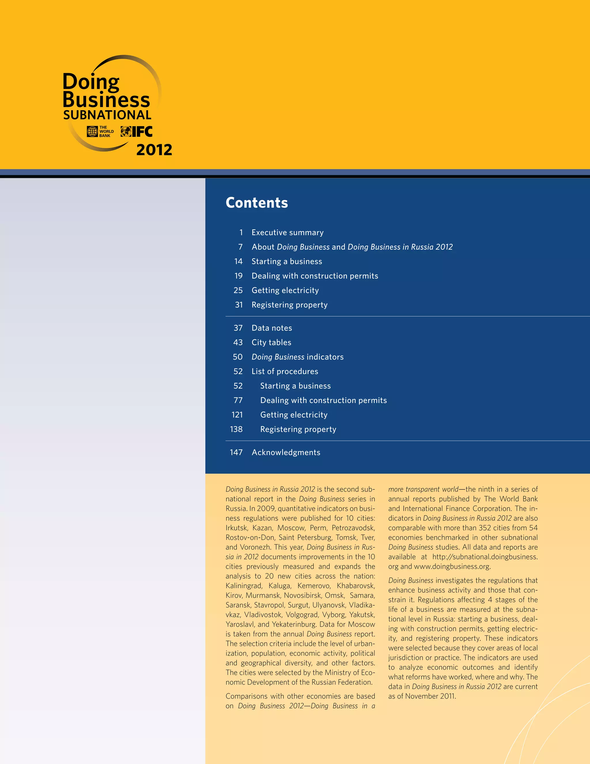 Doing Business in Russia 2012 is the second sub-
national report in the Doing Business series in
Russia. In 2009, quantitative indicators on busi-
ness regulations were published for 10 cities:
Irkutsk, Kazan, Moscow, Perm, Petrozavodsk,
Rostov-on-Don, Saint Petersburg, Tomsk, Tver,
and Voronezh. This year, Doing Business in Rus-
sia in 2012 documents improvements in the 10
cities previously measured and expands the
analysis to 20 new cities across the nation:
Kaliningrad, Kaluga, Kemerovo, Khabarovsk,
Kirov, Murmansk, Novosibirsk, Omsk, Samara,
Saransk, Stavropol, Surgut, Ulyanovsk, Vladika-
vkaz, Vladivostok, Volgograd, Vyborg, Yakutsk,
Yaroslavl, and Yekaterinburg. Data for Moscow
is taken from the annual Doing Business report.
The selection criteria include the level of urban-
ization, population, economic activity, political
and geographical diversity, and other factors.
The cities were selected by the Ministry of Eco-
nomic Development of the Russian Federation.
Comparisons with other economies are based
on Doing Business 2012—Doing Business in a
more transparent world—the ninth in a series of
annual reports published by The World Bank
and International Finance Corporation. The in-
dicators in Doing Business in Russia 2012 are also
comparable with more than 352 cities from 54
economies benchmarked in other subnational
Doing Business studies. All data and reports are
available at http://subnational.doingbusiness.
org and www.doingbusiness.org.
Doing Business investigates the regulations that
enhance business activity and those that con-
strain it. Regulations affecting 4 stages of the
life of a business are measured at the subna-
tional level in Russia: starting a business, deal-
ing with construction permits, getting electric-
ity, and registering property. These indicators
were selected because they cover areas of local
jurisdiction or practice. The indicators are used
to analyze economic outcomes and identify
what reforms have worked, where and why. The
data in Doing Business in Russia 2012 are current
as of November 2011.
Contents
1 Executive summary
7 About Doing Business and Doing Business in Russia 2012
14 Starting a business
19 Dealing with construction permits
25 Getting electricity
31 Registering property
37 Data notes
43 City tables
50 Doing Business indicators
52 List of procedures
52 Starting a business
77 Dealing with construction permits
121 Getting electricity
138 Registering property
147 Acknowledgments
SUBNATIONALS
2012
 