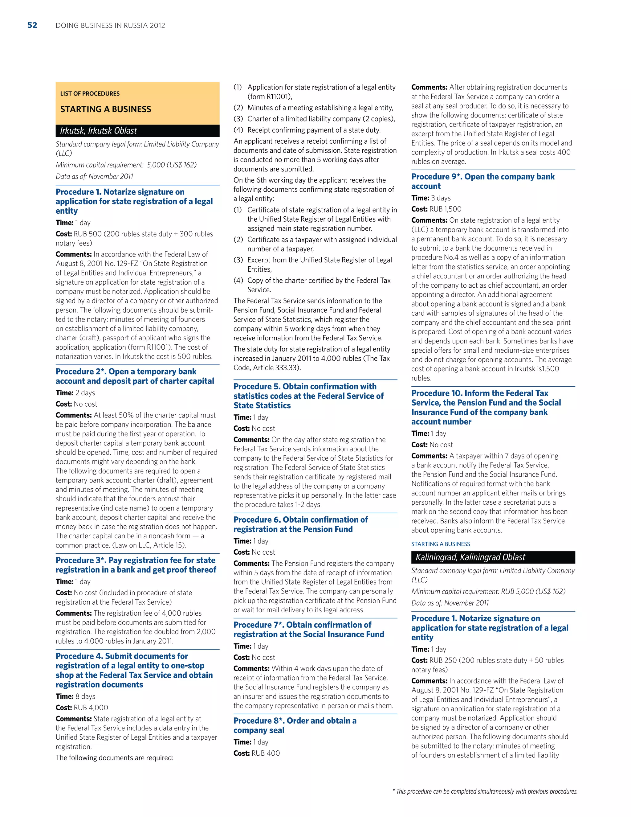 * This procedure can be completed simultaneously with previous procedures.
LIST OF PROCEDURES
STARTING A BUSINESS
Irkutsk, Irkutsk Oblast
Standard company legal form: Limited Liability Company
(LLC)
Minimum capital requirement: 5,000 (US$ 162)
Data as of: November 2011
Procedure 1. Notarize signature on
application for state registration of a legal
entity
Time: 1 day
Cost: RUB 500 (200 rubles state duty + 300 rubles
notary fees)
Comments: In accordance with the Federal Law of
August 8, 2001 No. 129-FZ “On State Registration
of Legal Entities and Individual Entrepreneurs,” a
signature on application for state registration of a
company must be notarized. Application should be
signed by a director of a company or other authorized
person. The following documents should be submit-
ted to the notary: minutes of meeting of founders
on establishment of a limited liability company,
charter (draft), passport of applicant who signs the
application, application (form R11001). The cost of
notarization varies. In Irkutsk the cost is 500 rubles.
Procedure 2*. Open a temporary bank
account and deposit part of charter capital
Time: 2 days
Cost: No cost
Comments: At least 50% of the charter capital must
be paid before company incorporation. The balance
must be paid during the ﬁrst year of operation. To
deposit charter capital a temporary bank account
should be opened. Time, cost and number of required
documents might vary depending on the bank.
The following documents are required to open a
temporary bank account: charter (draft), agreement
and minutes of meeting. The minutes of meeting
should indicate that the founders entrust their
representative (indicate name) to open a temporary
bank account, deposit charter capital and receive the
money back in case the registration does not happen.
The charter capital can be in a noncash form — a
common practice. (Law on LLC, Article 15).
Procedure 3*. Pay registration fee for state
registration in a bank and get proof thereof
Time: 1 day
Cost: No cost (included in procedure of state
registration at the Federal Tax Service)
Comments: The registration fee of 4,000 rubles
must be paid before documents are submitted for
registration. The registration fee doubled from 2,000
rubles to 4,000 rubles in January 2011.
Procedure 4. Submit documents for
registration of a legal entity to one-stop
shop at the Federal Tax Service and obtain
registration documents
Time: 8 days
Cost: RUB 4,000
Comments: State registration of a legal entity at
the Federal Tax Service includes a data entry in the
Uniﬁed State Register of Legal Entities and a taxpayer
registration.
The following documents are required:
(1) Application for state registration of a legal entity
(form R11001),
(2) Minutes of a meeting establishing a legal entity,
(3) Charter of a limited liability company (2 copies),
(4) Receipt conﬁrming payment of a state duty.
An applicant receives a receipt conﬁrming a list of
documents and date of submission. State registration
is conducted no more than 5 working days after
documents are submitted.
On the 6th working day the applicant receives the
following documents conﬁrming state registration of
a legal entity:
(1) Certiﬁcate of state registration of a legal entity in
the Uniﬁed State Register of Legal Entities with
assigned main state registration number,
(2) Certiﬁcate as a taxpayer with assigned individual
number of a taxpayer,
(3) Excerpt from the Uniﬁed State Register of Legal
Entities,
(4) Copy of the charter certiﬁed by the Federal Tax
Service.
The Federal Tax Service sends information to the
Pension Fund, Social Insurance Fund and Federal
Service of State Statistics, which register the
company within 5 working days from when they
receive information from the Federal Tax Service.
The state duty for state registration of a legal entity
increased in January 2011 to 4,000 rubles (The Tax
Code, Article 333.33).
Procedure 5. Obtain conﬁrmation with
statistics codes at the Federal Service of
State Statistics
Time: 1 day
Cost: No cost
Comments: On the day after state registration the
Federal Tax Service sends information about the
company to the Federal Service of State Statistics for
registration. The Federal Service of State Statistics
sends their registration certiﬁcate by registered mail
to the legal address of the company or a company
representative picks it up personally. In the latter case
the procedure takes 1-2 days.
Procedure 6. Obtain conﬁrmation of
registration at the Pension Fund
Time: 1 day
Cost: No cost
Comments: The Pension Fund registers the company
within 5 days from the date of receipt of information
from the Uniﬁed State Register of Legal Entities from
the Federal Tax Service. The company can personally
pick up the registration certiﬁcate at the Pension Fund
or wait for mail delivery to its legal address.
Procedure 7*. Obtain conﬁrmation of
registration at the Social Insurance Fund
Time: 1 day
Cost: No cost
Comments: Within 4 work days upon the date of
receipt of information from the Federal Tax Service,
the Social Insurance Fund registers the company as
an insurer and issues the registration documents to
the company representative in person or mails them.
Procedure 8*. Order and obtain a
company seal
Time: 1 day
Cost: RUB 400
Comments: After obtaining registration documents
at the Federal Tax Service a company can order a
seal at any seal producer. To do so, it is necessary to
show the following documents: certiﬁcate of state
registration, certiﬁcate of taxpayer registration, an
excerpt from the Uniﬁed State Register of Legal
Entities. The price of a seal depends on its model and
complexity of production. In Irkutsk a seal costs 400
rubles on average.
Procedure 9*. Open the company bank
account
Time: 3 days
Cost: RUB 1,500
Comments: On state registration of a legal entity
(LLC) a temporary bank account is transformed into
a permanent bank account. To do so, it is necessary
to submit to a bank the documents received in
procedure No.4 as well as a copy of an information
letter from the statistics service, an order appointing
a chief accountant or an order authorizing the head
of the company to act as chief accountant, an order
appointing a director. An additional agreement
about opening a bank account is signed and a bank
card with samples of signatures of the head of the
company and the chief accountant and the seal print
is prepared. Cost of opening of a bank account varies
and depends upon each bank. Sometimes banks have
special offers for small and medium-size enterprises
and do not charge for opening accounts. The average
cost of opening a bank account in Irkutsk is1,500
rubles.
Procedure 10. Inform the Federal Tax
Service, the Pension Fund and the Social
Insurance Fund of the company bank
account number
Time: 1 day
Cost: No cost
Comments: A taxpayer within 7 days of opening
a bank account notify the Federal Tax Service,
the Pension Fund and the Social Insurance Fund.
Notiﬁcations of required format with the bank
account number an applicant either mails or brings
personally. In the latter case a secretariat puts a
mark on the second copy that information has been
received. Banks also inform the Federal Tax Service
about opening bank accounts.
STARTING A BUSINESS
Kaliningrad, Kaliningrad Oblast
Standard company legal form: Limited Liability Company
(LLC)
Minimum capital requirement: RUB 5,000 (US$ 162)
Data as of: November 2011
Procedure 1. Notarize signature on
application for state registration of a legal
entity
Time: 1 day
Cost: RUB 250 (200 rubles state duty + 50 rubles
notary fees)
Comments: In accordance with the Federal Law of
August 8, 2001 No. 129-FZ “On State Registration
of Legal Entities and Individual Entrepreneurs”, a
signature on application for state registration of a
company must be notarized. Application should
be signed by a director of a company or other
authorized person. The following documents should
be submitted to the notary: minutes of meeting
of founders on establishment of a limited liability
DOING BUSINESS IN RUSSIA 201252
 