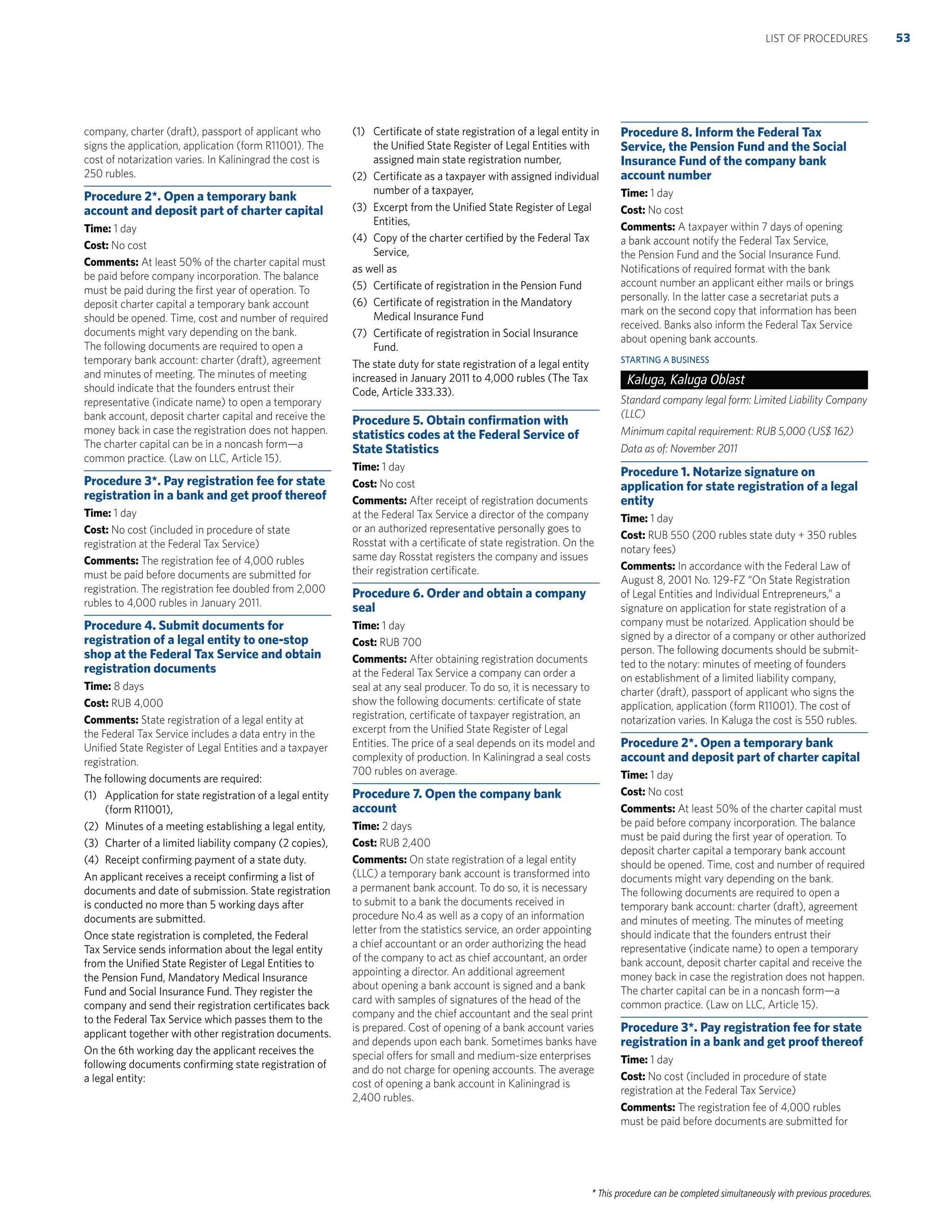 * This procedure can be completed simultaneously with previous procedures.
company, charter (draft), passport of applicant who
signs the application, application (form R11001). The
cost of notarization varies. In Kaliningrad the cost is
250 rubles.
Procedure 2*. Open a temporary bank
account and deposit part of charter capital
Time: 1 day
Cost: No cost
Comments: At least 50% of the charter capital must
be paid before company incorporation. The balance
must be paid during the ﬁrst year of operation. To
deposit charter capital a temporary bank account
should be opened. Time, cost and number of required
documents might vary depending on the bank.
The following documents are required to open a
temporary bank account: charter (draft), agreement
and minutes of meeting. The minutes of meeting
should indicate that the founders entrust their
representative (indicate name) to open a temporary
bank account, deposit charter capital and receive the
money back in case the registration does not happen.
The charter capital can be in a noncash form—a
common practice. (Law on LLC, Article 15).
Procedure 3*. Pay registration fee for state
registration in a bank and get proof thereof
Time: 1 day
Cost: No cost (included in procedure of state
registration at the Federal Tax Service)
Comments: The registration fee of 4,000 rubles
must be paid before documents are submitted for
registration. The registration fee doubled from 2,000
rubles to 4,000 rubles in January 2011.
Procedure 4. Submit documents for
registration of a legal entity to one-stop
shop at the Federal Tax Service and obtain
registration documents
Time: 8 days
Cost: RUB 4,000
Comments: State registration of a legal entity at
the Federal Tax Service includes a data entry in the
Uniﬁed State Register of Legal Entities and a taxpayer
registration.
The following documents are required:
(1) Application for state registration of a legal entity
(form R11001),
(2) Minutes of a meeting establishing a legal entity,
(3) Charter of a limited liability company (2 copies),
(4) Receipt conﬁrming payment of a state duty.
An applicant receives a receipt conﬁrming a list of
documents and date of submission. State registration
is conducted no more than 5 working days after
documents are submitted.
Once state registration is completed, the Federal
Tax Service sends information about the legal entity
from the Uniﬁed State Register of Legal Entities to
the Pension Fund, Mandatory Medical Insurance
Fund and Social Insurance Fund. They register the
company and send their registration certiﬁcates back
to the Federal Tax Service which passes them to the
applicant together with other registration documents.
On the 6th working day the applicant receives the
following documents conﬁrming state registration of
a legal entity:
(1) Certiﬁcate of state registration of a legal entity in
the Uniﬁed State Register of Legal Entities with
assigned main state registration number,
(2) Certiﬁcate as a taxpayer with assigned individual
number of a taxpayer,
(3) Excerpt from the Uniﬁed State Register of Legal
Entities,
(4) Copy of the charter certiﬁed by the Federal Tax
Service,
as well as
(5) Certiﬁcate of registration in the Pension Fund
(6) Certiﬁcate of registration in the Mandatory
Medical Insurance Fund
(7) Certiﬁcate of registration in Social Insurance
Fund.
The state duty for state registration of a legal entity
increased in January 2011 to 4,000 rubles (The Tax
Code, Article 333.33).
Procedure 5. Obtain conﬁrmation with
statistics codes at the Federal Service of
State Statistics
Time: 1 day
Cost: No cost
Comments: After receipt of registration documents
at the Federal Tax Service a director of the company
or an authorized representative personally goes to
Rosstat with a certiﬁcate of state registration. On the
same day Rosstat registers the company and issues
their registration certiﬁcate.
Procedure 6. Order and obtain a company
seal
Time: 1 day
Cost: RUB 700
Comments: After obtaining registration documents
at the Federal Tax Service a company can order a
seal at any seal producer. To do so, it is necessary to
show the following documents: certiﬁcate of state
registration, certiﬁcate of taxpayer registration, an
excerpt from the Uniﬁed State Register of Legal
Entities. The price of a seal depends on its model and
complexity of production. In Kaliningrad a seal costs
700 rubles on average.
Procedure 7. Open the company bank
account
Time: 2 days
Cost: RUB 2,400
Comments: On state registration of a legal entity
(LLC) a temporary bank account is transformed into
a permanent bank account. To do so, it is necessary
to submit to a bank the documents received in
procedure No.4 as well as a copy of an information
letter from the statistics service, an order appointing
a chief accountant or an order authorizing the head
of the company to act as chief accountant, an order
appointing a director. An additional agreement
about opening a bank account is signed and a bank
card with samples of signatures of the head of the
company and the chief accountant and the seal print
is prepared. Cost of opening of a bank account varies
and depends upon each bank. Sometimes banks have
special offers for small and medium-size enterprises
and do not charge for opening accounts. The average
cost of opening a bank account in Kaliningrad is
2,400 rubles.
Procedure 8. Inform the Federal Tax
Service, the Pension Fund and the Social
Insurance Fund of the company bank
account number
Time: 1 day
Cost: No cost
Comments: A taxpayer within 7 days of opening
a bank account notify the Federal Tax Service,
the Pension Fund and the Social Insurance Fund.
Notiﬁcations of required format with the bank
account number an applicant either mails or brings
personally. In the latter case a secretariat puts a
mark on the second copy that information has been
received. Banks also inform the Federal Tax Service
about opening bank accounts.
STARTING A BUSINESS
Kaluga, Kaluga Oblast
Standard company legal form: Limited Liability Company
(LLC)
Minimum capital requirement: RUB 5,000 (US$ 162)
Data as of: November 2011
Procedure 1. Notarize signature on
application for state registration of a legal
entity
Time: 1 day
Cost: RUB 550 (200 rubles state duty + 350 rubles
notary fees)
Comments: In accordance with the Federal Law of
August 8, 2001 No. 129-FZ “On State Registration
of Legal Entities and Individual Entrepreneurs,” a
signature on application for state registration of a
company must be notarized. Application should be
signed by a director of a company or other authorized
person. The following documents should be submit-
ted to the notary: minutes of meeting of founders
on establishment of a limited liability company,
charter (draft), passport of applicant who signs the
application, application (form R11001). The cost of
notarization varies. In Kaluga the cost is 550 rubles.
Procedure 2*. Open a temporary bank
account and deposit part of charter capital
Time: 1 day
Cost: No cost
Comments: At least 50% of the charter capital must
be paid before company incorporation. The balance
must be paid during the ﬁrst year of operation. To
deposit charter capital a temporary bank account
should be opened. Time, cost and number of required
documents might vary depending on the bank.
The following documents are required to open a
temporary bank account: charter (draft), agreement
and minutes of meeting. The minutes of meeting
should indicate that the founders entrust their
representative (indicate name) to open a temporary
bank account, deposit charter capital and receive the
money back in case the registration does not happen.
The charter capital can be in a noncash form—a
common practice. (Law on LLC, Article 15).
Procedure 3*. Pay registration fee for state
registration in a bank and get proof thereof
Time: 1 day
Cost: No cost (included in procedure of state
registration at the Federal Tax Service)
Comments: The registration fee of 4,000 rubles
must be paid before documents are submitted for
53LIST OF PROCEDURES
 