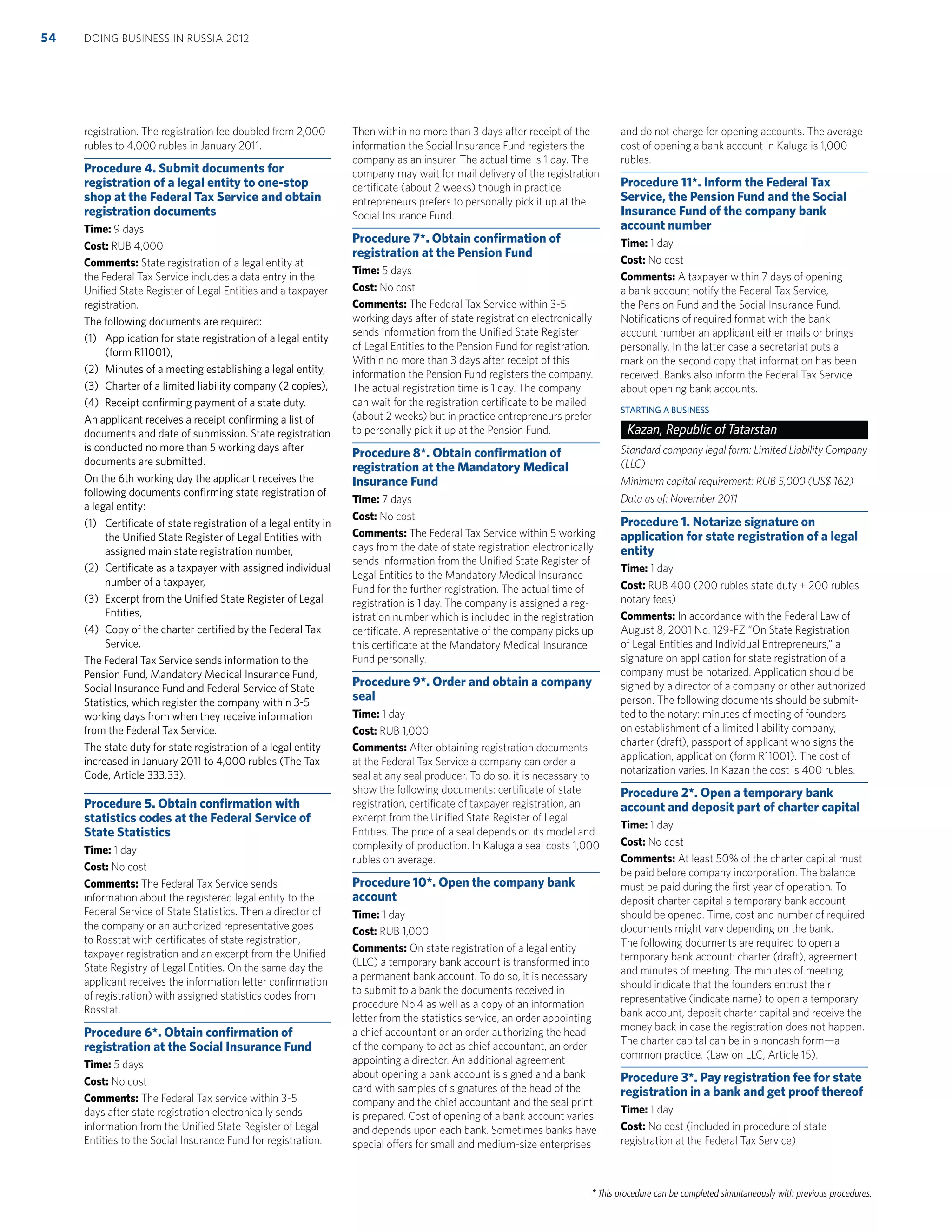 * This procedure can be completed simultaneously with previous procedures.
registration. The registration fee doubled from 2,000
rubles to 4,000 rubles in January 2011.
Procedure 4. Submit documents for
registration of a legal entity to one-stop
shop at the Federal Tax Service and obtain
registration documents
Time: 9 days
Cost: RUB 4,000
Comments: State registration of a legal entity at
the Federal Tax Service includes a data entry in the
Uniﬁed State Register of Legal Entities and a taxpayer
registration.
The following documents are required:
(1) Application for state registration of a legal entity
(form R11001),
(2) Minutes of a meeting establishing a legal entity,
(3) Charter of a limited liability company (2 copies),
(4) Receipt conﬁrming payment of a state duty.
An applicant receives a receipt conﬁrming a list of
documents and date of submission. State registration
is conducted no more than 5 working days after
documents are submitted.
On the 6th working day the applicant receives the
following documents conﬁrming state registration of
a legal entity:
(1) Certiﬁcate of state registration of a legal entity in
the Uniﬁed State Register of Legal Entities with
assigned main state registration number,
(2) Certiﬁcate as a taxpayer with assigned individual
number of a taxpayer,
(3) Excerpt from the Uniﬁed State Register of Legal
Entities,
(4) Copy of the charter certiﬁed by the Federal Tax
Service.
The Federal Tax Service sends information to the
Pension Fund, Mandatory Medical Insurance Fund,
Social Insurance Fund and Federal Service of State
Statistics, which register the company within 3-5
working days from when they receive information
from the Federal Tax Service.
The state duty for state registration of a legal entity
increased in January 2011 to 4,000 rubles (The Tax
Code, Article 333.33).
Procedure 5. Obtain conﬁrmation with
statistics codes at the Federal Service of
State Statistics
Time: 1 day
Cost: No cost
Comments: The Federal Tax Service sends
information about the registered legal entity to the
Federal Service of State Statistics. Then a director of
the company or an authorized representative goes
to Rosstat with certiﬁcates of state registration,
taxpayer registration and an excerpt from the Uniﬁed
State Registry of Legal Entities. On the same day the
applicant receives the information letter conﬁrmation
of registration) with assigned statistics codes from
Rosstat.
Procedure 6*. Obtain conﬁrmation of
registration at the Social Insurance Fund
Time: 5 days
Cost: No cost
Comments: The Federal Tax service within 3-5
days after state registration electronically sends
information from the Uniﬁed State Register of Legal
Entities to the Social Insurance Fund for registration.
Then within no more than 3 days after receipt of the
information the Social Insurance Fund registers the
company as an insurer. The actual time is 1 day. The
company may wait for mail delivery of the registration
certiﬁcate (about 2 weeks) though in practice
entrepreneurs prefers to personally pick it up at the
Social Insurance Fund.
Procedure 7*. Obtain conﬁrmation of
registration at the Pension Fund
Time: 5 days
Cost: No cost
Comments: The Federal Tax Service within 3-5
working days after of state registration electronically
sends information from the Uniﬁed State Register
of Legal Entities to the Pension Fund for registration.
Within no more than 3 days after receipt of this
information the Pension Fund registers the company.
The actual registration time is 1 day. The company
can wait for the registration certiﬁcate to be mailed
(about 2 weeks) but in practice entrepreneurs prefer
to personally pick it up at the Pension Fund.
Procedure 8*. Obtain conﬁrmation of
registration at the Mandatory Medical
Insurance Fund
Time: 7 days
Cost: No cost
Comments: The Federal Tax Service within 5 working
days from the date of state registration electronically
sends information from the Uniﬁed State Register of
Legal Entities to the Mandatory Medical Insurance
Fund for the further registration. The actual time of
registration is 1 day. The company is assigned a reg-
istration number which is included in the registration
certiﬁcate. A representative of the company picks up
this certiﬁcate at the Mandatory Medical Insurance
Fund personally.
Procedure 9*. Order and obtain a company
seal
Time: 1 day
Cost: RUB 1,000
Comments: After obtaining registration documents
at the Federal Tax Service a company can order a
seal at any seal producer. To do so, it is necessary to
show the following documents: certiﬁcate of state
registration, certiﬁcate of taxpayer registration, an
excerpt from the Uniﬁed State Register of Legal
Entities. The price of a seal depends on its model and
complexity of production. In Kaluga a seal costs 1,000
rubles on average.
Procedure 10*. Open the company bank
account
Time: 1 day
Cost: RUB 1,000
Comments: On state registration of a legal entity
(LLC) a temporary bank account is transformed into
a permanent bank account. To do so, it is necessary
to submit to a bank the documents received in
procedure No.4 as well as a copy of an information
letter from the statistics service, an order appointing
a chief accountant or an order authorizing the head
of the company to act as chief accountant, an order
appointing a director. An additional agreement
about opening a bank account is signed and a bank
card with samples of signatures of the head of the
company and the chief accountant and the seal print
is prepared. Cost of opening of a bank account varies
and depends upon each bank. Sometimes banks have
special offers for small and medium-size enterprises
and do not charge for opening accounts. The average
cost of opening a bank account in Kaluga is 1,000
rubles.
Procedure 11*. Inform the Federal Tax
Service, the Pension Fund and the Social
Insurance Fund of the company bank
account number
Time: 1 day
Cost: No cost
Comments: A taxpayer within 7 days of opening
a bank account notify the Federal Tax Service,
the Pension Fund and the Social Insurance Fund.
Notiﬁcations of required format with the bank
account number an applicant either mails or brings
personally. In the latter case a secretariat puts a
mark on the second copy that information has been
received. Banks also inform the Federal Tax Service
about opening bank accounts.
STARTING A BUSINESS
Kazan, Republic of Tatarstan
Standard company legal form: Limited Liability Company
(LLC)
Minimum capital requirement: RUB 5,000 (US$ 162)
Data as of: November 2011
Procedure 1. Notarize signature on
application for state registration of a legal
entity
Time: 1 day
Cost: RUB 400 (200 rubles state duty + 200 rubles
notary fees)
Comments: In accordance with the Federal Law of
August 8, 2001 No. 129-FZ “On State Registration
of Legal Entities and Individual Entrepreneurs,” a
signature on application for state registration of a
company must be notarized. Application should be
signed by a director of a company or other authorized
person. The following documents should be submit-
ted to the notary: minutes of meeting of founders
on establishment of a limited liability company,
charter (draft), passport of applicant who signs the
application, application (form R11001). The cost of
notarization varies. In Kazan the cost is 400 rubles.
Procedure 2*. Open a temporary bank
account and deposit part of charter capital
Time: 1 day
Cost: No cost
Comments: At least 50% of the charter capital must
be paid before company incorporation. The balance
must be paid during the ﬁrst year of operation. To
deposit charter capital a temporary bank account
should be opened. Time, cost and number of required
documents might vary depending on the bank.
The following documents are required to open a
temporary bank account: charter (draft), agreement
and minutes of meeting. The minutes of meeting
should indicate that the founders entrust their
representative (indicate name) to open a temporary
bank account, deposit charter capital and receive the
money back in case the registration does not happen.
The charter capital can be in a noncash form—a
common practice. (Law on LLC, Article 15).
Procedure 3*. Pay registration fee for state
registration in a bank and get proof thereof
Time: 1 day
Cost: No cost (included in procedure of state
registration at the Federal Tax Service)
DOING BUSINESS IN RUSSIA 201254
 