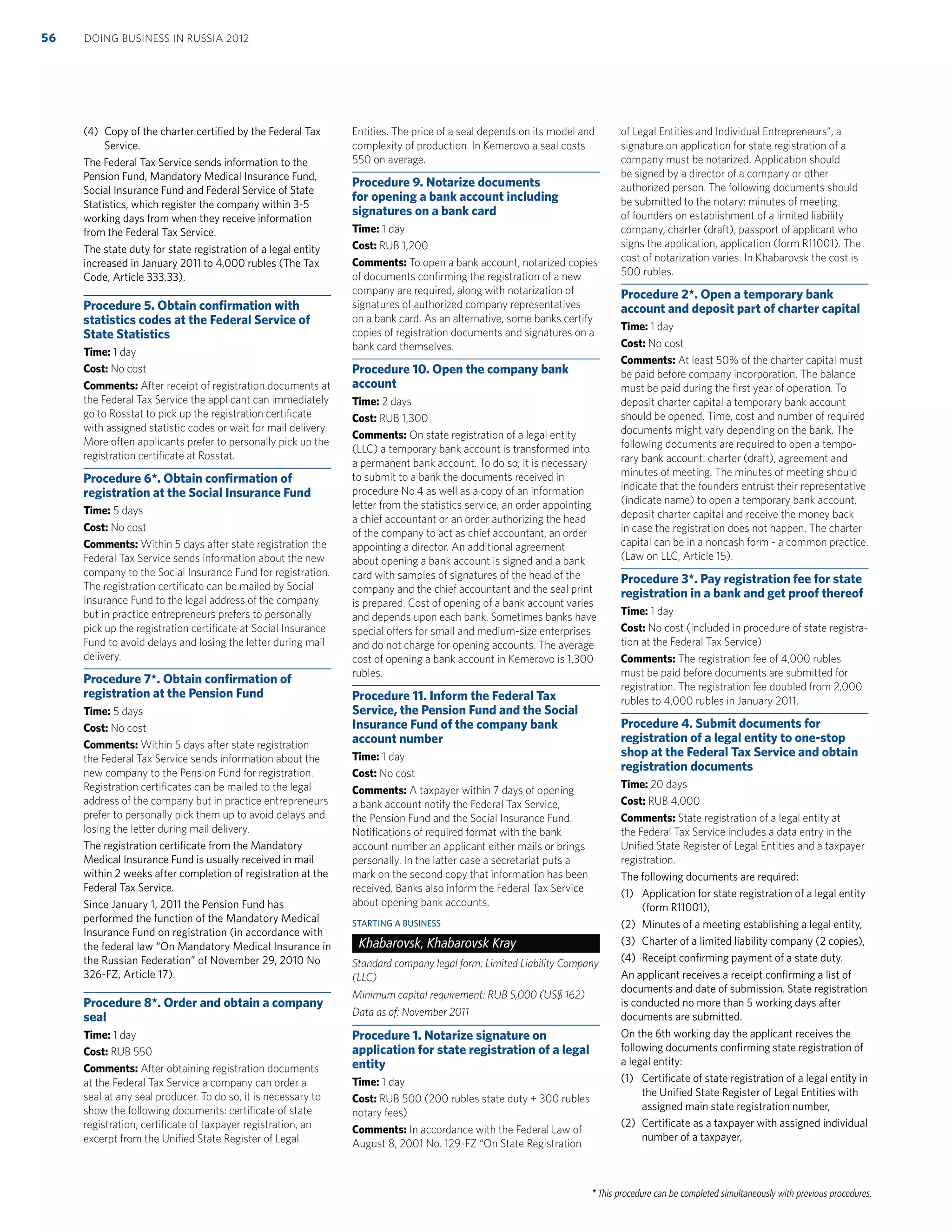 * This procedure can be completed simultaneously with previous procedures.
(4) Copy of the charter certiﬁed by the Federal Tax
Service.
The Federal Tax Service sends information to the
Pension Fund, Mandatory Medical Insurance Fund,
Social Insurance Fund and Federal Service of State
Statistics, which register the company within 3-5
working days from when they receive information
from the Federal Tax Service.
The state duty for state registration of a legal entity
increased in January 2011 to 4,000 rubles (The Tax
Code, Article 333.33).
Procedure 5. Obtain conﬁrmation with
statistics codes at the Federal Service of
State Statistics
Time: 1 day
Cost: No cost
Comments: After receipt of registration documents at
the Federal Tax Service the applicant can immediately
go to Rosstat to pick up the registration certiﬁcate
with assigned statistic codes or wait for mail delivery.
More often applicants prefer to personally pick up the
registration certiﬁcate at Rosstat.
Procedure 6*. Obtain conﬁrmation of
registration at the Social Insurance Fund
Time: 5 days
Cost: No cost
Comments: Within 5 days after state registration the
Federal Tax Service sends information about the new
company to the Social Insurance Fund for registration.
The registration certiﬁcate can be mailed by Social
Insurance Fund to the legal address of the company
but in practice entrepreneurs prefers to personally
pick up the registration certiﬁcate at Social Insurance
Fund to avoid delays and losing the letter during mail
delivery.
Procedure 7*. Obtain conﬁrmation of
registration at the Pension Fund
Time: 5 days
Cost: No cost
Comments: Within 5 days after state registration
the Federal Tax Service sends information about the
new company to the Pension Fund for registration.
Registration certiﬁcates can be mailed to the legal
address of the company but in practice entrepreneurs
prefer to personally pick them up to avoid delays and
losing the letter during mail delivery.
The registration certiﬁcate from the Mandatory
Medical Insurance Fund is usually received in mail
within 2 weeks after completion of registration at the
Federal Tax Service.
Since January 1, 2011 the Pension Fund has
performed the function of the Mandatory Medical
Insurance Fund on registration (in accordance with
the federal law “On Mandatory Medical Insurance in
the Russian Federation” of November 29, 2010 No
326-FZ, Article 17).
Procedure 8*. Order and obtain a company
seal
Time: 1 day
Cost: RUB 550
Comments: After obtaining registration documents
at the Federal Tax Service a company can order a
seal at any seal producer. To do so, it is necessary to
show the following documents: certiﬁcate of state
registration, certiﬁcate of taxpayer registration, an
excerpt from the Uniﬁed State Register of Legal
Entities. The price of a seal depends on its model and
complexity of production. In Kemerovo a seal costs
550 on average.
Procedure 9. Notarize documents
for opening a bank account including
signatures on a bank card
Time: 1 day
Cost: RUB 1,200
Comments: To open a bank account, notarized copies
of documents conﬁrming the registration of a new
company are required, along with notarization of
signatures of authorized company representatives
on a bank card. As an alternative, some banks certify
copies of registration documents and signatures on a
bank card themselves.
Procedure 10. Open the company bank
account
Time: 2 days
Cost: RUB 1,300
Comments: On state registration of a legal entity
(LLC) a temporary bank account is transformed into
a permanent bank account. To do so, it is necessary
to submit to a bank the documents received in
procedure No.4 as well as a copy of an information
letter from the statistics service, an order appointing
a chief accountant or an order authorizing the head
of the company to act as chief accountant, an order
appointing a director. An additional agreement
about opening a bank account is signed and a bank
card with samples of signatures of the head of the
company and the chief accountant and the seal print
is prepared. Cost of opening of a bank account varies
and depends upon each bank. Sometimes banks have
special offers for small and medium-size enterprises
and do not charge for opening accounts. The average
cost of opening a bank account in Kemerovo is 1,300
rubles.
Procedure 11. Inform the Federal Tax
Service, the Pension Fund and the Social
Insurance Fund of the company bank
account number
Time: 1 day
Cost: No cost
Comments: A taxpayer within 7 days of opening
a bank account notify the Federal Tax Service,
the Pension Fund and the Social Insurance Fund.
Notiﬁcations of required format with the bank
account number an applicant either mails or brings
personally. In the latter case a secretariat puts a
mark on the second copy that information has been
received. Banks also inform the Federal Tax Service
about opening bank accounts.
STARTING A BUSINESS
Khabarovsk, Khabarovsk Kray
Standard company legal form: Limited Liability Company
(LLC)
Minimum capital requirement: RUB 5,000 (US$ 162)
Data as of: November 2011
Procedure 1. Notarize signature on
application for state registration of a legal
entity
Time: 1 day
Cost: RUB 500 (200 rubles state duty + 300 rubles
notary fees)
Comments: In accordance with the Federal Law of
August 8, 2001 No. 129-FZ “On State Registration
of Legal Entities and Individual Entrepreneurs”, a
signature on application for state registration of a
company must be notarized. Application should
be signed by a director of a company or other
authorized person. The following documents should
be submitted to the notary: minutes of meeting
of founders on establishment of a limited liability
company, charter (draft), passport of applicant who
signs the application, application (form R11001). The
cost of notarization varies. In Khabarovsk the cost is
500 rubles.
Procedure 2*. Open a temporary bank
account and deposit part of charter capital
Time: 1 day
Cost: No cost
Comments: At least 50% of the charter capital must
be paid before company incorporation. The balance
must be paid during the ﬁrst year of operation. To
deposit charter capital a temporary bank account
should be opened. Time, cost and number of required
documents might vary depending on the bank. The
following documents are required to open a tempo-
rary bank account: charter (draft), agreement and
minutes of meeting. The minutes of meeting should
indicate that the founders entrust their representative
(indicate name) to open a temporary bank account,
deposit charter capital and receive the money back
in case the registration does not happen. The charter
capital can be in a noncash form - a common practice.
(Law on LLC, Article 15).
Procedure 3*. Pay registration fee for state
registration in a bank and get proof thereof
Time: 1 day
Cost: No cost (included in procedure of state registra-
tion at the Federal Tax Service)
Comments: The registration fee of 4,000 rubles
must be paid before documents are submitted for
registration. The registration fee doubled from 2,000
rubles to 4,000 rubles in January 2011.
Procedure 4. Submit documents for
registration of a legal entity to one-stop
shop at the Federal Tax Service and obtain
registration documents
Time: 20 days
Cost: RUB 4,000
Comments: State registration of a legal entity at
the Federal Tax Service includes a data entry in the
Uniﬁed State Register of Legal Entities and a taxpayer
registration.
The following documents are required:
(1) Application for state registration of a legal entity
(form R11001),
(2) Minutes of a meeting establishing a legal entity,
(3) Charter of a limited liability company (2 copies),
(4) Receipt conﬁrming payment of a state duty.
An applicant receives a receipt conﬁrming a list of
documents and date of submission. State registration
is conducted no more than 5 working days after
documents are submitted.
On the 6th working day the applicant receives the
following documents conﬁrming state registration of
a legal entity:
(1) Certiﬁcate of state registration of a legal entity in
the Uniﬁed State Register of Legal Entities with
assigned main state registration number,
(2) Certiﬁcate as a taxpayer with assigned individual
number of a taxpayer,
DOING BUSINESS IN RUSSIA 201256
 