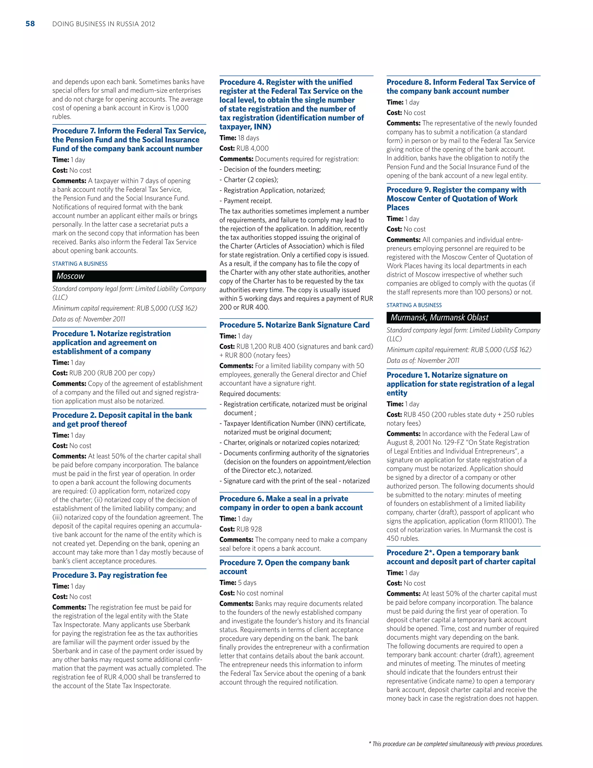 * This procedure can be completed simultaneously with previous procedures.
and depends upon each bank. Sometimes banks have
special offers for small and medium-size enterprises
and do not charge for opening accounts. The average
cost of opening a bank account in Kirov is 1,000
rubles.
Procedure 7. Inform the Federal Tax Service,
the Pension Fund and the Social Insurance
Fund of the company bank account number
Time: 1 day
Cost: No cost
Comments: A taxpayer within 7 days of opening
a bank account notify the Federal Tax Service,
the Pension Fund and the Social Insurance Fund.
Notiﬁcations of required format with the bank
account number an applicant either mails or brings
personally. In the latter case a secretariat puts a
mark on the second copy that information has been
received. Banks also inform the Federal Tax Service
about opening bank accounts.
STARTING A BUSINESS
Moscow
Standard company legal form: Limited Liability Company
(LLC)
Minimum capital requirement: RUB 5,000 (US$ 162)
Data as of: November 2011
Procedure 1. Notarize registration
application and agreement on
establishment of a company
Time: 1 day
Cost: RUB 200 (RUB 200 per copy)
Comments: Copy of the agreement of establishment
of a company and the ﬁlled out and signed registra-
tion application must also be notarized.
Procedure 2. Deposit capital in the bank
and get proof thereof
Time: 1 day
Cost: No cost
Comments: At least 50% of the charter capital shall
be paid before company incorporation. The balance
must be paid in the ﬁrst year of operation. In order
to open a bank account the following documents
are required: (i) application form, notarized copy
of the charter; (ii) notarized copy of the decision of
establishment of the limited liability company; and
(iii) notarized copy of the foundation agreement. The
deposit of the capital requires opening an accumula-
tive bank account for the name of the entity which is
not created yet. Depending on the bank, opening an
account may take more than 1 day mostly because of
bank’s client acceptance procedures.
Procedure 3. Pay registration fee
Time: 1 day
Cost: No cost
Comments: The registration fee must be paid for
the registration of the legal entity with the State
Tax Inspectorate. Many applicants use Sberbank
for paying the registration fee as the tax authorities
are familiar will the payment order issued by the
Sberbank and in case of the payment order issued by
any other banks may request some additional conﬁr-
mation that the payment was actually completed. The
registration fee of RUR 4,000 shall be transferred to
the account of the State Tax Inspectorate.
Procedure 4. Register with the uniﬁed
register at the Federal Tax Service on the
local level, to obtain the single number
of state registration and the number of
tax registration (identiﬁcation number of
taxpayer, INN)
Time: 18 days
Cost: RUB 4,000
Comments: Documents required for registration:
- Decision of the founders meeting;
- Charter (2 copies);
- Registration Application, notarized;
- Payment receipt.
The tax authorities sometimes implement a number
of requirements, and failure to comply may lead to
the rejection of the application. In addition, recently
the tax authorities stopped issuing the original of
the Charter (Articles of Association) which is ﬁled
for state registration. Only a certiﬁed copy is issued.
As a result, if the company has to ﬁle the copy of
the Charter with any other state authorities, another
copy of the Charter has to be requested by the tax
authorities every time. The copy is usually issued
within 5 working days and requires a payment of RUR
200 or RUR 400.
Procedure 5. Notarize Bank Signature Card
Time: 1 day
Cost: RUB 1,200 RUB 400 (signatures and bank card)
+ RUR 800 (notary fees)
Comments: For a limited liability company with 50
employees, generally the General director and Chief
accountant have a signature right.
Required documents:
- Registration certiﬁcate, notarized must be original
document ;
- Taxpayer Identiﬁcation Number (INN) certiﬁcate,
notarized must be original document;
- Charter, originals or notarized copies notarized;
- Documents conﬁrming authority of the signatories
(decision on the founders on appointment/election
of the Director etc.), notarized.
- Signature card with the print of the seal - notarized
Procedure 6. Make a seal in a private
company in order to open a bank account
Time: 1 day
Cost: RUB 928
Comments: The company need to make a company
seal before it opens a bank account.
Procedure 7. Open the company bank
account
Time: 5 days
Cost: No cost nominal
Comments: Banks may require documents related
to the founders of the newly established company
and investigate the founder’s history and its ﬁnancial
status. Requirements in terms of client acceptance
procedure vary depending on the bank. The bank
ﬁnally provides the entrepreneur with a conﬁrmation
letter that contains details about the bank account.
The entrepreneur needs this information to inform
the Federal Tax Service about the opening of a bank
account through the required notiﬁcation.
Procedure 8. Inform Federal Tax Service of
the company bank account number
Time: 1 day
Cost: No cost
Comments: The representative of the newly founded
company has to submit a notiﬁcation (a standard
form) in person or by mail to the Federal Tax Service
giving notice of the opening of the bank account.
In addition, banks have the obligation to notify the
Pension Fund and the Social Insurance Fund of the
opening of the bank account of a new legal entity.
Procedure 9. Register the company with
Moscow Center of Quotation of Work
Places
Time: 1 day
Cost: No cost
Comments: All companies and individual entre-
preneurs employing personnel are required to be
registered with the Moscow Center of Quotation of
Work Places having its local departments in each
district of Moscow irrespective of whether such
companies are obliged to comply with the quotas (if
the staff represents more than 100 persons) or not.
STARTING A BUSINESS
Murmansk, Murmansk Oblast
Standard company legal form: Limited Liability Company
(LLC)
Minimum capital requirement: RUB 5,000 (US$ 162)
Data as of: November 2011
Procedure 1. Notarize signature on
application for state registration of a legal
entity
Time: 1 day
Cost: RUB 450 (200 rubles state duty + 250 rubles
notary fees)
Comments: In accordance with the Federal Law of
August 8, 2001 No. 129-FZ “On State Registration
of Legal Entities and Individual Entrepreneurs”, a
signature on application for state registration of a
company must be notarized. Application should
be signed by a director of a company or other
authorized person. The following documents should
be submitted to the notary: minutes of meeting
of founders on establishment of a limited liability
company, charter (draft), passport of applicant who
signs the application, application (form R11001). The
cost of notarization varies. In Murmansk the cost is
450 rubles.
Procedure 2*. Open a temporary bank
account and deposit part of charter capital
Time: 1 day
Cost: No cost
Comments: At least 50% of the charter capital must
be paid before company incorporation. The balance
must be paid during the ﬁrst year of operation. To
deposit charter capital a temporary bank account
should be opened. Time, cost and number of required
documents might vary depending on the bank.
The following documents are required to open a
temporary bank account: charter (draft), agreement
and minutes of meeting. The minutes of meeting
should indicate that the founders entrust their
representative (indicate name) to open a temporary
bank account, deposit charter capital and receive the
money back in case the registration does not happen.
DOING BUSINESS IN RUSSIA 201258
 