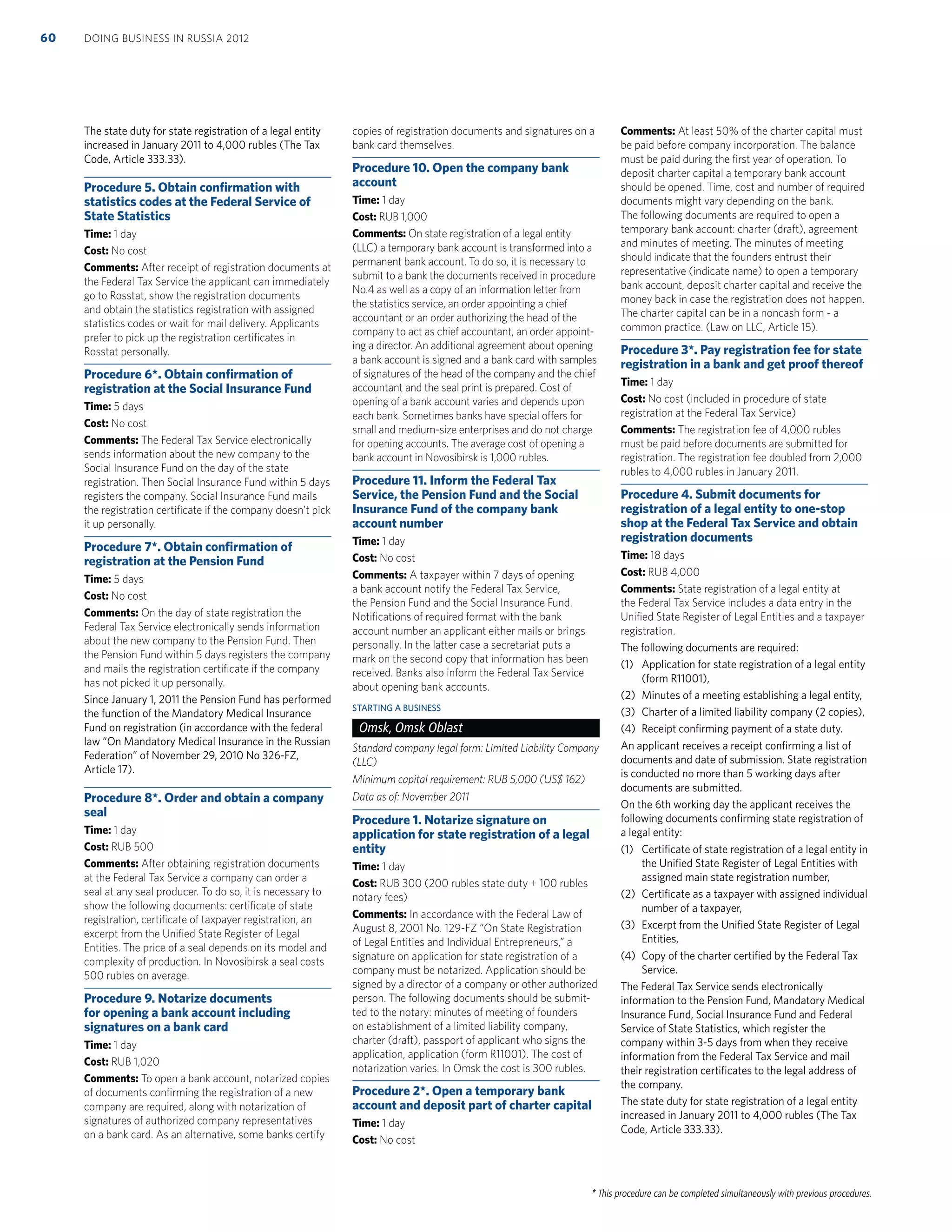 * This procedure can be completed simultaneously with previous procedures.
The state duty for state registration of a legal entity
increased in January 2011 to 4,000 rubles (The Tax
Code, Article 333.33).
Procedure 5. Obtain conﬁrmation with
statistics codes at the Federal Service of
State Statistics
Time: 1 day
Cost: No cost
Comments: After receipt of registration documents at
the Federal Tax Service the applicant can immediately
go to Rosstat, show the registration documents
and obtain the statistics registration with assigned
statistics codes or wait for mail delivery. Applicants
prefer to pick up the registration certiﬁcates in
Rosstat personally.
Procedure 6*. Obtain conﬁrmation of
registration at the Social Insurance Fund
Time: 5 days
Cost: No cost
Comments: The Federal Tax Service electronically
sends information about the new company to the
Social Insurance Fund on the day of the state
registration. Then Social Insurance Fund within 5 days
registers the company. Social Insurance Fund mails
the registration certiﬁcate if the company doesn’t pick
it up personally.
Procedure 7*. Obtain conﬁrmation of
registration at the Pension Fund
Time: 5 days
Cost: No cost
Comments: On the day of state registration the
Federal Tax Service electronically sends information
about the new company to the Pension Fund. Then
the Pension Fund within 5 days registers the company
and mails the registration certiﬁcate if the company
has not picked it up personally.
Since January 1, 2011 the Pension Fund has performed
the function of the Mandatory Medical Insurance
Fund on registration (in accordance with the federal
law “On Mandatory Medical Insurance in the Russian
Federation” of November 29, 2010 No 326-FZ,
Article 17).
Procedure 8*. Order and obtain a company
seal
Time: 1 day
Cost: RUB 500
Comments: After obtaining registration documents
at the Federal Tax Service a company can order a
seal at any seal producer. To do so, it is necessary to
show the following documents: certiﬁcate of state
registration, certiﬁcate of taxpayer registration, an
excerpt from the Uniﬁed State Register of Legal
Entities. The price of a seal depends on its model and
complexity of production. In Novosibirsk a seal costs
500 rubles on average.
Procedure 9. Notarize documents
for opening a bank account including
signatures on a bank card
Time: 1 day
Cost: RUB 1,020
Comments: To open a bank account, notarized copies
of documents conﬁrming the registration of a new
company are required, along with notarization of
signatures of authorized company representatives
on a bank card. As an alternative, some banks certify
copies of registration documents and signatures on a
bank card themselves.
Procedure 10. Open the company bank
account
Time: 1 day
Cost: RUB 1,000
Comments: On state registration of a legal entity
(LLC) a temporary bank account is transformed into a
permanent bank account. To do so, it is necessary to
submit to a bank the documents received in procedure
No.4 as well as a copy of an information letter from
the statistics service, an order appointing a chief
accountant or an order authorizing the head of the
company to act as chief accountant, an order appoint-
ing a director. An additional agreement about opening
a bank account is signed and a bank card with samples
of signatures of the head of the company and the chief
accountant and the seal print is prepared. Cost of
opening of a bank account varies and depends upon
each bank. Sometimes banks have special offers for
small and medium-size enterprises and do not charge
for opening accounts. The average cost of opening a
bank account in Novosibirsk is 1,000 rubles.
Procedure 11. Inform the Federal Tax
Service, the Pension Fund and the Social
Insurance Fund of the company bank
account number
Time: 1 day
Cost: No cost
Comments: A taxpayer within 7 days of opening
a bank account notify the Federal Tax Service,
the Pension Fund and the Social Insurance Fund.
Notiﬁcations of required format with the bank
account number an applicant either mails or brings
personally. In the latter case a secretariat puts a
mark on the second copy that information has been
received. Banks also inform the Federal Tax Service
about opening bank accounts.
STARTING A BUSINESS
Omsk, Omsk Oblast
Standard company legal form: Limited Liability Company
(LLC)
Minimum capital requirement: RUB 5,000 (US$ 162)
Data as of: November 2011
Procedure 1. Notarize signature on
application for state registration of a legal
entity
Time: 1 day
Cost: RUB 300 (200 rubles state duty + 100 rubles
notary fees)
Comments: In accordance with the Federal Law of
August 8, 2001 No. 129-FZ “On State Registration
of Legal Entities and Individual Entrepreneurs,” a
signature on application for state registration of a
company must be notarized. Application should be
signed by a director of a company or other authorized
person. The following documents should be submit-
ted to the notary: minutes of meeting of founders
on establishment of a limited liability company,
charter (draft), passport of applicant who signs the
application, application (form R11001). The cost of
notarization varies. In Omsk the cost is 300 rubles.
Procedure 2*. Open a temporary bank
account and deposit part of charter capital
Time: 1 day
Cost: No cost
Comments: At least 50% of the charter capital must
be paid before company incorporation. The balance
must be paid during the ﬁrst year of operation. To
deposit charter capital a temporary bank account
should be opened. Time, cost and number of required
documents might vary depending on the bank.
The following documents are required to open a
temporary bank account: charter (draft), agreement
and minutes of meeting. The minutes of meeting
should indicate that the founders entrust their
representative (indicate name) to open a temporary
bank account, deposit charter capital and receive the
money back in case the registration does not happen.
The charter capital can be in a noncash form - a
common practice. (Law on LLC, Article 15).
Procedure 3*. Pay registration fee for state
registration in a bank and get proof thereof
Time: 1 day
Cost: No cost (included in procedure of state
registration at the Federal Tax Service)
Comments: The registration fee of 4,000 rubles
must be paid before documents are submitted for
registration. The registration fee doubled from 2,000
rubles to 4,000 rubles in January 2011.
Procedure 4. Submit documents for
registration of a legal entity to one-stop
shop at the Federal Tax Service and obtain
registration documents
Time: 18 days
Cost: RUB 4,000
Comments: State registration of a legal entity at
the Federal Tax Service includes a data entry in the
Uniﬁed State Register of Legal Entities and a taxpayer
registration.
The following documents are required:
(1) Application for state registration of a legal entity
(form R11001),
(2) Minutes of a meeting establishing a legal entity,
(3) Charter of a limited liability company (2 copies),
(4) Receipt conﬁrming payment of a state duty.
An applicant receives a receipt conﬁrming a list of
documents and date of submission. State registration
is conducted no more than 5 working days after
documents are submitted.
On the 6th working day the applicant receives the
following documents conﬁrming state registration of
a legal entity:
(1) Certiﬁcate of state registration of a legal entity in
the Uniﬁed State Register of Legal Entities with
assigned main state registration number,
(2) Certiﬁcate as a taxpayer with assigned individual
number of a taxpayer,
(3) Excerpt from the Uniﬁed State Register of Legal
Entities,
(4) Copy of the charter certiﬁed by the Federal Tax
Service.
The Federal Tax Service sends electronically
information to the Pension Fund, Mandatory Medical
Insurance Fund, Social Insurance Fund and Federal
Service of State Statistics, which register the
company within 3-5 days from when they receive
information from the Federal Tax Service and mail
their registration certiﬁcates to the legal address of
the company.
The state duty for state registration of a legal entity
increased in January 2011 to 4,000 rubles (The Tax
Code, Article 333.33).
DOING BUSINESS IN RUSSIA 201260
 
