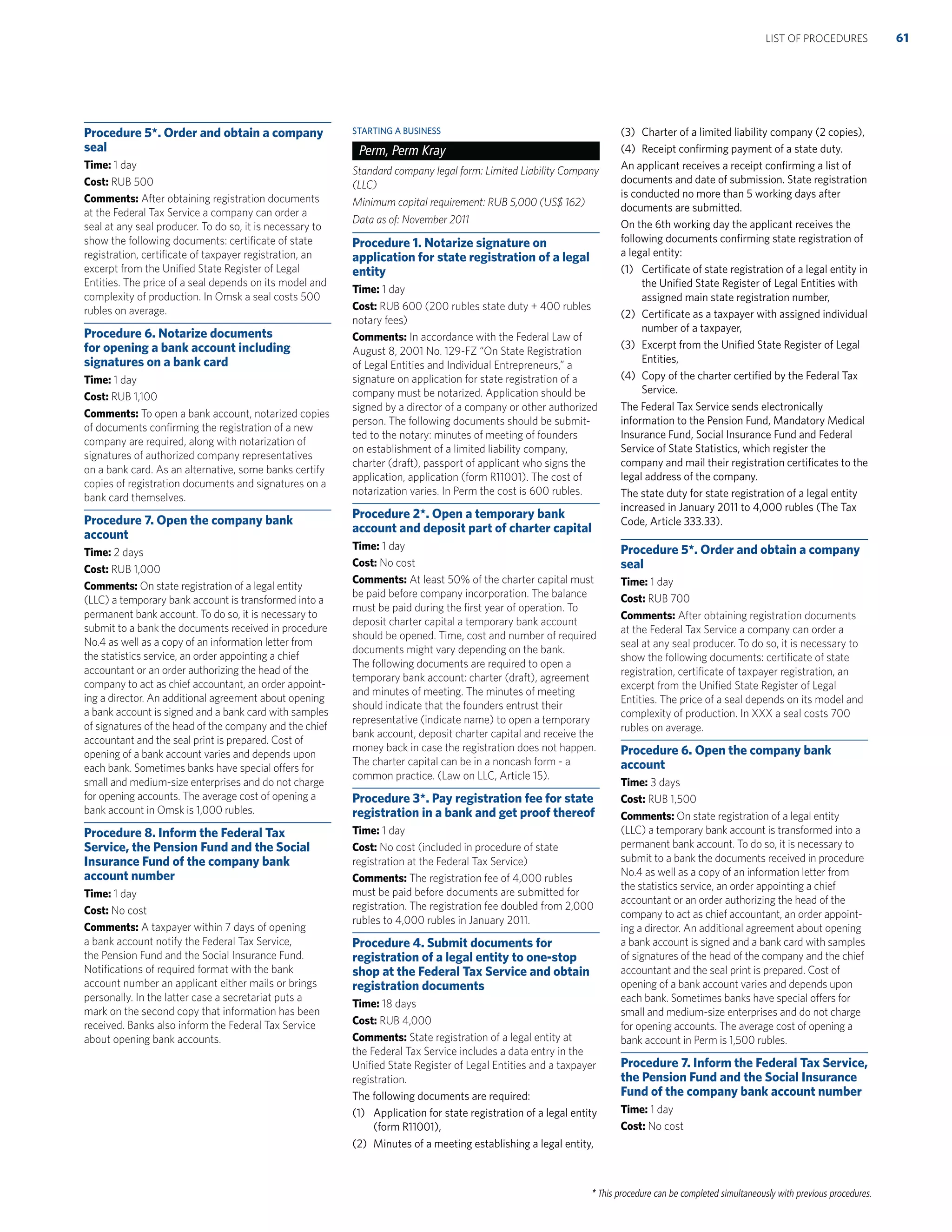 * This procedure can be completed simultaneously with previous procedures.
Procedure 5*. Order and obtain a company
seal
Time: 1 day
Cost: RUB 500
Comments: After obtaining registration documents
at the Federal Tax Service a company can order a
seal at any seal producer. To do so, it is necessary to
show the following documents: certiﬁcate of state
registration, certiﬁcate of taxpayer registration, an
excerpt from the Uniﬁed State Register of Legal
Entities. The price of a seal depends on its model and
complexity of production. In Omsk a seal costs 500
rubles on average.
Procedure 6. Notarize documents
for opening a bank account including
signatures on a bank card
Time: 1 day
Cost: RUB 1,100
Comments: To open a bank account, notarized copies
of documents conﬁrming the registration of a new
company are required, along with notarization of
signatures of authorized company representatives
on a bank card. As an alternative, some banks certify
copies of registration documents and signatures on a
bank card themselves.
Procedure 7. Open the company bank
account
Time: 2 days
Cost: RUB 1,000
Comments: On state registration of a legal entity
(LLC) a temporary bank account is transformed into a
permanent bank account. To do so, it is necessary to
submit to a bank the documents received in procedure
No.4 as well as a copy of an information letter from
the statistics service, an order appointing a chief
accountant or an order authorizing the head of the
company to act as chief accountant, an order appoint-
ing a director. An additional agreement about opening
a bank account is signed and a bank card with samples
of signatures of the head of the company and the chief
accountant and the seal print is prepared. Cost of
opening of a bank account varies and depends upon
each bank. Sometimes banks have special offers for
small and medium-size enterprises and do not charge
for opening accounts. The average cost of opening a
bank account in Omsk is 1,000 rubles.
Procedure 8. Inform the Federal Tax
Service, the Pension Fund and the Social
Insurance Fund of the company bank
account number
Time: 1 day
Cost: No cost
Comments: A taxpayer within 7 days of opening
a bank account notify the Federal Tax Service,
the Pension Fund and the Social Insurance Fund.
Notiﬁcations of required format with the bank
account number an applicant either mails or brings
personally. In the latter case a secretariat puts a
mark on the second copy that information has been
received. Banks also inform the Federal Tax Service
about opening bank accounts.
STARTING A BUSINESS
Perm, Perm Kray
Standard company legal form: Limited Liability Company
(LLC)
Minimum capital requirement: RUB 5,000 (US$ 162)
Data as of: November 2011
Procedure 1. Notarize signature on
application for state registration of a legal
entity
Time: 1 day
Cost: RUB 600 (200 rubles state duty + 400 rubles
notary fees)
Comments: In accordance with the Federal Law of
August 8, 2001 No. 129-FZ “On State Registration
of Legal Entities and Individual Entrepreneurs,” a
signature on application for state registration of a
company must be notarized. Application should be
signed by a director of a company or other authorized
person. The following documents should be submit-
ted to the notary: minutes of meeting of founders
on establishment of a limited liability company,
charter (draft), passport of applicant who signs the
application, application (form R11001). The cost of
notarization varies. In Perm the cost is 600 rubles.
Procedure 2*. Open a temporary bank
account and deposit part of charter capital
Time: 1 day
Cost: No cost
Comments: At least 50% of the charter capital must
be paid before company incorporation. The balance
must be paid during the ﬁrst year of operation. To
deposit charter capital a temporary bank account
should be opened. Time, cost and number of required
documents might vary depending on the bank.
The following documents are required to open a
temporary bank account: charter (draft), agreement
and minutes of meeting. The minutes of meeting
should indicate that the founders entrust their
representative (indicate name) to open a temporary
bank account, deposit charter capital and receive the
money back in case the registration does not happen.
The charter capital can be in a noncash form - a
common practice. (Law on LLC, Article 15).
Procedure 3*. Pay registration fee for state
registration in a bank and get proof thereof
Time: 1 day
Cost: No cost (included in procedure of state
registration at the Federal Tax Service)
Comments: The registration fee of 4,000 rubles
must be paid before documents are submitted for
registration. The registration fee doubled from 2,000
rubles to 4,000 rubles in January 2011.
Procedure 4. Submit documents for
registration of a legal entity to one-stop
shop at the Federal Tax Service and obtain
registration documents
Time: 18 days
Cost: RUB 4,000
Comments: State registration of a legal entity at
the Federal Tax Service includes a data entry in the
Uniﬁed State Register of Legal Entities and a taxpayer
registration.
The following documents are required:
(1) Application for state registration of a legal entity
(form R11001),
(2) Minutes of a meeting establishing a legal entity,
(3) Charter of a limited liability company (2 copies),
(4) Receipt conﬁrming payment of a state duty.
An applicant receives a receipt conﬁrming a list of
documents and date of submission. State registration
is conducted no more than 5 working days after
documents are submitted.
On the 6th working day the applicant receives the
following documents conﬁrming state registration of
a legal entity:
(1) Certiﬁcate of state registration of a legal entity in
the Uniﬁed State Register of Legal Entities with
assigned main state registration number,
(2) Certiﬁcate as a taxpayer with assigned individual
number of a taxpayer,
(3) Excerpt from the Uniﬁed State Register of Legal
Entities,
(4) Copy of the charter certiﬁed by the Federal Tax
Service.
The Federal Tax Service sends electronically
information to the Pension Fund, Mandatory Medical
Insurance Fund, Social Insurance Fund and Federal
Service of State Statistics, which register the
company and mail their registration certiﬁcates to the
legal address of the company.
The state duty for state registration of a legal entity
increased in January 2011 to 4,000 rubles (The Tax
Code, Article 333.33).
Procedure 5*. Order and obtain a company
seal
Time: 1 day
Cost: RUB 700
Comments: After obtaining registration documents
at the Federal Tax Service a company can order a
seal at any seal producer. To do so, it is necessary to
show the following documents: certiﬁcate of state
registration, certiﬁcate of taxpayer registration, an
excerpt from the Uniﬁed State Register of Legal
Entities. The price of a seal depends on its model and
complexity of production. In XXX a seal costs 700
rubles on average.
Procedure 6. Open the company bank
account
Time: 3 days
Cost: RUB 1,500
Comments: On state registration of a legal entity
(LLC) a temporary bank account is transformed into a
permanent bank account. To do so, it is necessary to
submit to a bank the documents received in procedure
No.4 as well as a copy of an information letter from
the statistics service, an order appointing a chief
accountant or an order authorizing the head of the
company to act as chief accountant, an order appoint-
ing a director. An additional agreement about opening
a bank account is signed and a bank card with samples
of signatures of the head of the company and the chief
accountant and the seal print is prepared. Cost of
opening of a bank account varies and depends upon
each bank. Sometimes banks have special offers for
small and medium-size enterprises and do not charge
for opening accounts. The average cost of opening a
bank account in Perm is 1,500 rubles.
Procedure 7. Inform the Federal Tax Service,
the Pension Fund and the Social Insurance
Fund of the company bank account number
Time: 1 day
Cost: No cost
61LIST OF PROCEDURES
 