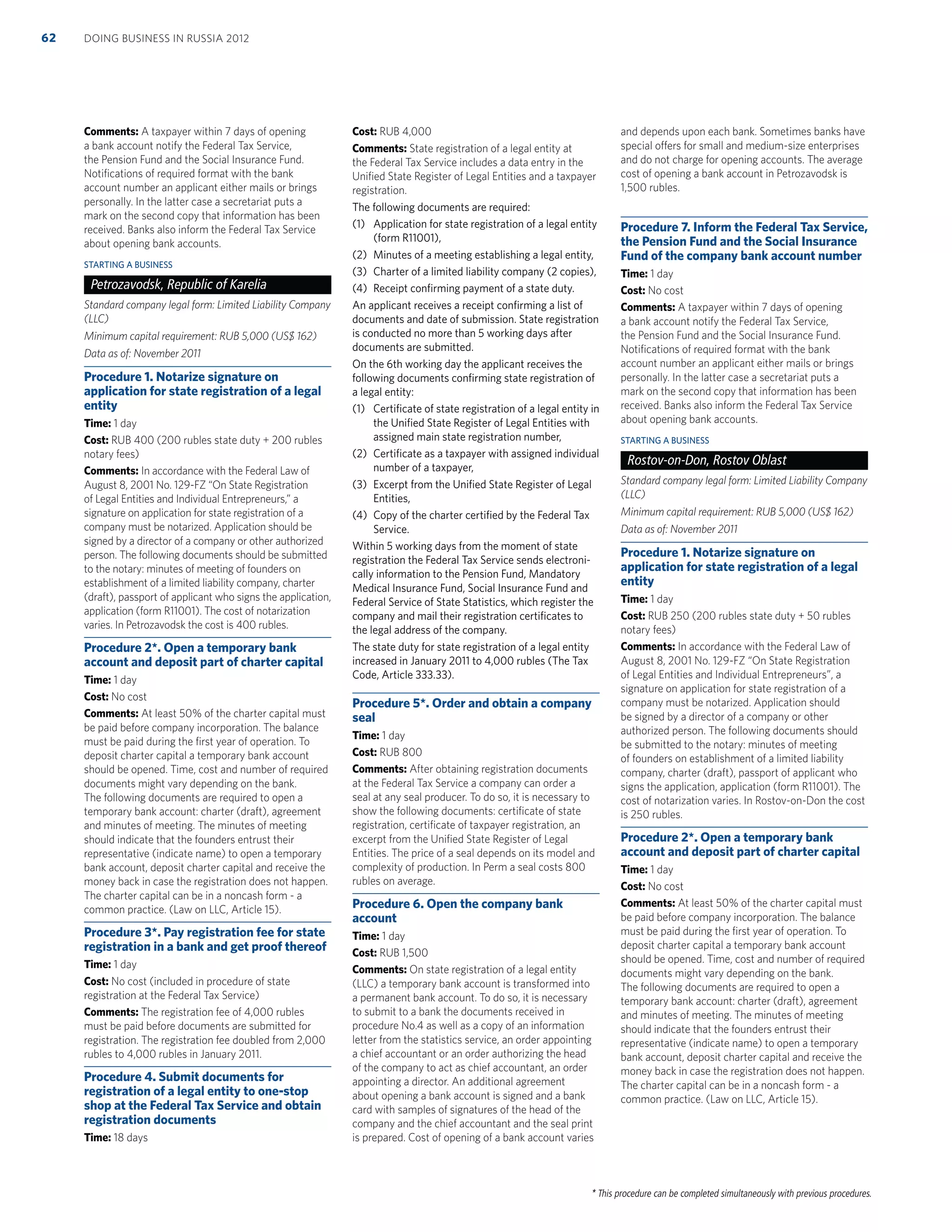 * This procedure can be completed simultaneously with previous procedures.
Comments: A taxpayer within 7 days of opening
a bank account notify the Federal Tax Service,
the Pension Fund and the Social Insurance Fund.
Notiﬁcations of required format with the bank
account number an applicant either mails or brings
personally. In the latter case a secretariat puts a
mark on the second copy that information has been
received. Banks also inform the Federal Tax Service
about opening bank accounts.
STARTING A BUSINESS
Petrozavodsk, Republic of Karelia
Standard company legal form: Limited Liability Company
(LLC)
Minimum capital requirement: RUB 5,000 (US$ 162)
Data as of: November 2011
Procedure 1. Notarize signature on
application for state registration of a legal
entity
Time: 1 day
Cost: RUB 400 (200 rubles state duty + 200 rubles
notary fees)
Comments: In accordance with the Federal Law of
August 8, 2001 No. 129-FZ “On State Registration
of Legal Entities and Individual Entrepreneurs,” a
signature on application for state registration of a
company must be notarized. Application should be
signed by a director of a company or other authorized
person. The following documents should be submitted
to the notary: minutes of meeting of founders on
establishment of a limited liability company, charter
(draft), passport of applicant who signs the application,
application (form R11001). The cost of notarization
varies. In Petrozavodsk the cost is 400 rubles.
Procedure 2*. Open a temporary bank
account and deposit part of charter capital
Time: 1 day
Cost: No cost
Comments: At least 50% of the charter capital must
be paid before company incorporation. The balance
must be paid during the ﬁrst year of operation. To
deposit charter capital a temporary bank account
should be opened. Time, cost and number of required
documents might vary depending on the bank.
The following documents are required to open a
temporary bank account: charter (draft), agreement
and minutes of meeting. The minutes of meeting
should indicate that the founders entrust their
representative (indicate name) to open a temporary
bank account, deposit charter capital and receive the
money back in case the registration does not happen.
The charter capital can be in a noncash form - a
common practice. (Law on LLC, Article 15).
Procedure 3*. Pay registration fee for state
registration in a bank and get proof thereof
Time: 1 day
Cost: No cost (included in procedure of state
registration at the Federal Tax Service)
Comments: The registration fee of 4,000 rubles
must be paid before documents are submitted for
registration. The registration fee doubled from 2,000
rubles to 4,000 rubles in January 2011.
Procedure 4. Submit documents for
registration of a legal entity to one-stop
shop at the Federal Tax Service and obtain
registration documents
Time: 18 days
Cost: RUB 4,000
Comments: State registration of a legal entity at
the Federal Tax Service includes a data entry in the
Uniﬁed State Register of Legal Entities and a taxpayer
registration.
The following documents are required:
(1) Application for state registration of a legal entity
(form R11001),
(2) Minutes of a meeting establishing a legal entity,
(3) Charter of a limited liability company (2 copies),
(4) Receipt conﬁrming payment of a state duty.
An applicant receives a receipt conﬁrming a list of
documents and date of submission. State registration
is conducted no more than 5 working days after
documents are submitted.
On the 6th working day the applicant receives the
following documents conﬁrming state registration of
a legal entity:
(1) Certiﬁcate of state registration of a legal entity in
the Uniﬁed State Register of Legal Entities with
assigned main state registration number,
(2) Certiﬁcate as a taxpayer with assigned individual
number of a taxpayer,
(3) Excerpt from the Uniﬁed State Register of Legal
Entities,
(4) Copy of the charter certiﬁed by the Federal Tax
Service.
Within 5 working days from the moment of state
registration the Federal Tax Service sends electroni-
cally information to the Pension Fund, Mandatory
Medical Insurance Fund, Social Insurance Fund and
Federal Service of State Statistics, which register the
company and mail their registration certiﬁcates to
the legal address of the company.
The state duty for state registration of a legal entity
increased in January 2011 to 4,000 rubles (The Tax
Code, Article 333.33).
Procedure 5*. Order and obtain a company
seal
Time: 1 day
Cost: RUB 800
Comments: After obtaining registration documents
at the Federal Tax Service a company can order a
seal at any seal producer. To do so, it is necessary to
show the following documents: certiﬁcate of state
registration, certiﬁcate of taxpayer registration, an
excerpt from the Uniﬁed State Register of Legal
Entities. The price of a seal depends on its model and
complexity of production. In Perm a seal costs 800
rubles on average.
Procedure 6. Open the company bank
account
Time: 1 day
Cost: RUB 1,500
Comments: On state registration of a legal entity
(LLC) a temporary bank account is transformed into
a permanent bank account. To do so, it is necessary
to submit to a bank the documents received in
procedure No.4 as well as a copy of an information
letter from the statistics service, an order appointing
a chief accountant or an order authorizing the head
of the company to act as chief accountant, an order
appointing a director. An additional agreement
about opening a bank account is signed and a bank
card with samples of signatures of the head of the
company and the chief accountant and the seal print
is prepared. Cost of opening of a bank account varies
and depends upon each bank. Sometimes banks have
special offers for small and medium-size enterprises
and do not charge for opening accounts. The average
cost of opening a bank account in Petrozavodsk is
1,500 rubles.
Procedure 7. Inform the Federal Tax Service,
the Pension Fund and the Social Insurance
Fund of the company bank account number
Time: 1 day
Cost: No cost
Comments: A taxpayer within 7 days of opening
a bank account notify the Federal Tax Service,
the Pension Fund and the Social Insurance Fund.
Notiﬁcations of required format with the bank
account number an applicant either mails or brings
personally. In the latter case a secretariat puts a
mark on the second copy that information has been
received. Banks also inform the Federal Tax Service
about opening bank accounts.
STARTING A BUSINESS
Rostov-on-Don, Rostov Oblast
Standard company legal form: Limited Liability Company
(LLC)
Minimum capital requirement: RUB 5,000 (US$ 162)
Data as of: November 2011
Procedure 1. Notarize signature on
application for state registration of a legal
entity
Time: 1 day
Cost: RUB 250 (200 rubles state duty + 50 rubles
notary fees)
Comments: In accordance with the Federal Law of
August 8, 2001 No. 129-FZ “On State Registration
of Legal Entities and Individual Entrepreneurs”, a
signature on application for state registration of a
company must be notarized. Application should
be signed by a director of a company or other
authorized person. The following documents should
be submitted to the notary: minutes of meeting
of founders on establishment of a limited liability
company, charter (draft), passport of applicant who
signs the application, application (form R11001). The
cost of notarization varies. In Rostov-on-Don the cost
is 250 rubles.
Procedure 2*. Open a temporary bank
account and deposit part of charter capital
Time: 1 day
Cost: No cost
Comments: At least 50% of the charter capital must
be paid before company incorporation. The balance
must be paid during the ﬁrst year of operation. To
deposit charter capital a temporary bank account
should be opened. Time, cost and number of required
documents might vary depending on the bank.
The following documents are required to open a
temporary bank account: charter (draft), agreement
and minutes of meeting. The minutes of meeting
should indicate that the founders entrust their
representative (indicate name) to open a temporary
bank account, deposit charter capital and receive the
money back in case the registration does not happen.
The charter capital can be in a noncash form - a
common practice. (Law on LLC, Article 15).
DOING BUSINESS IN RUSSIA 201262
 