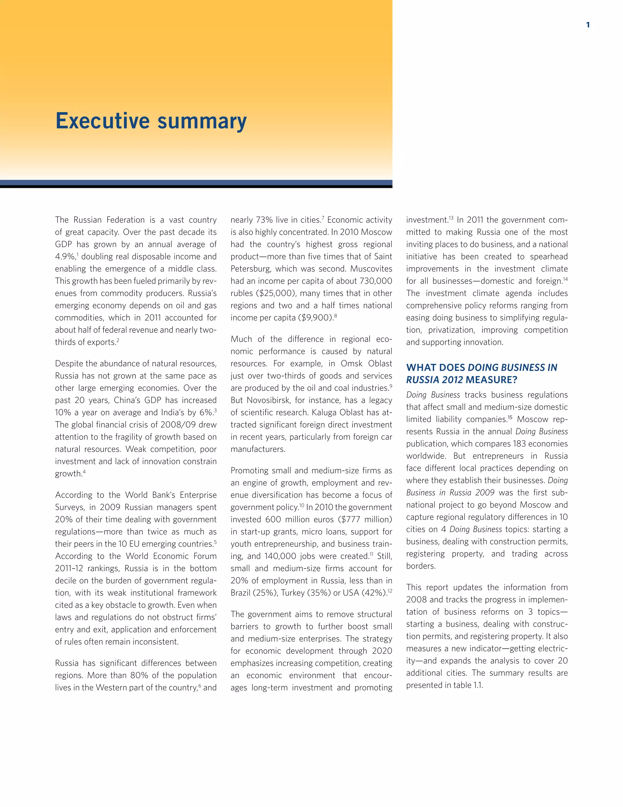 1
Executive summary
The Russian Federation is a vast country
of great capacity. Over the past decade its
GDP has grown by an annual average of
4.9%,1
doubling real disposable income and
enabling the emergence of a middle class.
This growth has been fueled primarily by rev-
enues from commodity producers. Russia’s
emerging economy depends on oil and gas
commodities, which in 2011 accounted for
about half of federal revenue and nearly two-
thirds of exports.2
Despite the abundance of natural resources,
Russia has not grown at the same pace as
other large emerging economies. Over the
past 20 years, China’s GDP has increased
10% a year on average and India’s by 6%.3
The global ﬁnancial crisis of 2008/09 drew
attention to the fragility of growth based on
natural resources. Weak competition, poor
investment and lack of innovation constrain
growth.4
According to the World Bank’s Enterprise
Surveys, in 2009 Russian managers spent
20% of their time dealing with government
regulations—more than twice as much as
their peers in the 10 EU emerging countries.5
According to the World Economic Forum
2011–12 rankings, Russia is in the bottom
decile on the burden of government regula-
tion, with its weak institutional framework
cited as a key obstacle to growth. Even when
laws and regulations do not obstruct ﬁrms’
entry and exit, application and enforcement
of rules often remain inconsistent.
Russia has signiﬁcant differences between
regions. More than 80% of the population
lives in the Western part of the country,6
and
nearly 73% live in cities.7
Economic activity
is also highly concentrated. In 2010 Moscow
had the country’s highest gross regional
product—more than ﬁve times that of Saint
Petersburg, which was second. Muscovites
had an income per capita of about 730,000
rubles ($25,000), many times that in other
regions and two and a half times national
income per capita ($9,900).8
Much of the difference in regional eco-
nomic performance is caused by natural
resources. For example, in Omsk Oblast
just over two-thirds of goods and services
are produced by the oil and coal industries.9
But Novosibirsk, for instance, has a legacy
of scientiﬁc research. Kaluga Oblast has at-
tracted signiﬁcant foreign direct investment
in recent years, particularly from foreign car
manufacturers.
Promoting small and medium-size ﬁrms as
an engine of growth, employment and rev-
enue diversiﬁcation has become a focus of
government policy.10
In 2010 the government
invested 600 million euros ($777 million)
in start-up grants, micro loans, support for
youth entrepreneurship, and business train-
ing, and 140,000 jobs were created.11
Still,
small and medium-size ﬁrms account for
20% of employment in Russia, less than in
Brazil (25%), Turkey (35%) or USA (42%).12
The government aims to remove structural
barriers to growth to further boost small
and medium-size enterprises. The strategy
for economic development through 2020
emphasizes increasing competition, creating
an economic environment that encour-
ages long-term investment and promoting
investment.13
In 2011 the government com-
mitted to making Russia one of the most
inviting places to do business, and a national
initiative has been created to spearhead
improvements in the investment climate
for all businesses—domestic and foreign.14
The investment climate agenda includes
comprehensive policy reforms ranging from
easing doing business to simplifying regula-
tion, privatization, improving competition
and supporting innovation.
WHAT DOES DOING BUSINESS IN
RUSSIA 2012 MEASURE?
Doing Business tracks business regulations
that affect small and medium-size domestic
limited liability companies.15
Moscow rep-
resents Russia in the annual Doing Business
publication, which compares 183 economies
worldwide. But entrepreneurs in Russia
face different local practices depending on
where they establish their businesses. Doing
Business in Russia 2009 was the ﬁrst sub-
national project to go beyond Moscow and
capture regional regulatory differences in 10
cities on 4 Doing Business topics: starting a
business, dealing with construction permits,
registering property, and trading across
borders.
This report updates the information from
2008 and tracks the progress in implemen-
tation of business reforms on 3 topics—
starting a business, dealing with construc-
tion permits, and registering property. It also
measures a new indicator—getting electric-
ity—and expands the analysis to cover 20
additional cities. The summary results are
presented in table 1.1.
 