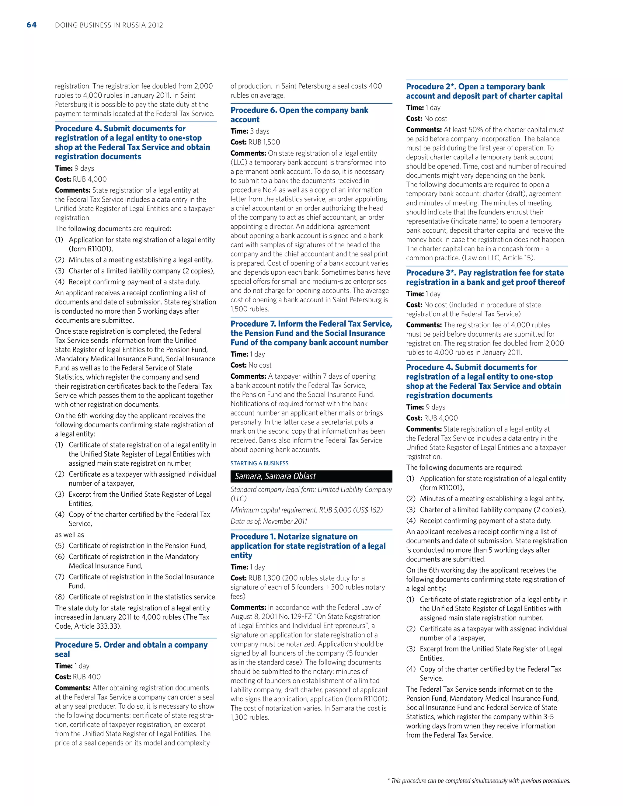 * This procedure can be completed simultaneously with previous procedures.
registration. The registration fee doubled from 2,000
rubles to 4,000 rubles in January 2011. In Saint
Petersburg it is possible to pay the state duty at the
payment terminals located at the Federal Tax Service.
Procedure 4. Submit documents for
registration of a legal entity to one-stop
shop at the Federal Tax Service and obtain
registration documents
Time: 9 days
Cost: RUB 4,000
Comments: State registration of a legal entity at
the Federal Tax Service includes a data entry in the
Uniﬁed State Register of Legal Entities and a taxpayer
registration.
The following documents are required:
(1) Application for state registration of a legal entity
(form R11001),
(2) Minutes of a meeting establishing a legal entity,
(3) Charter of a limited liability company (2 copies),
(4) Receipt conﬁrming payment of a state duty.
An applicant receives a receipt conﬁrming a list of
documents and date of submission. State registration
is conducted no more than 5 working days after
documents are submitted.
Once state registration is completed, the Federal
Tax Service sends information from the Uniﬁed
State Register of legal Entities to the Pension Fund,
Mandatory Medical Insurance Fund, Social Insurance
Fund as well as to the Federal Service of State
Statistics, which register the company and send
their registration certiﬁcates back to the Federal Tax
Service which passes them to the applicant together
with other registration documents.
On the 6th working day the applicant receives the
following documents conﬁrming state registration of
a legal entity:
(1) Certiﬁcate of state registration of a legal entity in
the Uniﬁed State Register of Legal Entities with
assigned main state registration number,
(2) Certiﬁcate as a taxpayer with assigned individual
number of a taxpayer,
(3) Excerpt from the Uniﬁed State Register of Legal
Entities,
(4) Copy of the charter certiﬁed by the Federal Tax
Service,
as well as
(5) Certiﬁcate of registration in the Pension Fund,
(6) Certiﬁcate of registration in the Mandatory
Medical Insurance Fund,
(7) Certiﬁcate of registration in the Social Insurance
Fund,
(8) Certiﬁcate of registration in the statistics service.
The state duty for state registration of a legal entity
increased in January 2011 to 4,000 rubles (The Tax
Code, Article 333.33).
Procedure 5. Order and obtain a company
seal
Time: 1 day
Cost: RUB 400
Comments: After obtaining registration documents
at the Federal Tax Service a company can order a seal
at any seal producer. To do so, it is necessary to show
the following documents: certiﬁcate of state registra-
tion, certiﬁcate of taxpayer registration, an excerpt
from the Uniﬁed State Register of Legal Entities. The
price of a seal depends on its model and complexity
of production. In Saint Petersburg a seal costs 400
rubles on average.
Procedure 6. Open the company bank
account
Time: 3 days
Cost: RUB 1,500
Comments: On state registration of a legal entity
(LLC) a temporary bank account is transformed into
a permanent bank account. To do so, it is necessary
to submit to a bank the documents received in
procedure No.4 as well as a copy of an information
letter from the statistics service, an order appointing
a chief accountant or an order authorizing the head
of the company to act as chief accountant, an order
appointing a director. An additional agreement
about opening a bank account is signed and a bank
card with samples of signatures of the head of the
company and the chief accountant and the seal print
is prepared. Cost of opening of a bank account varies
and depends upon each bank. Sometimes banks have
special offers for small and medium-size enterprises
and do not charge for opening accounts. The average
cost of opening a bank account in Saint Petersburg is
1,500 rubles.
Procedure 7. Inform the Federal Tax Service,
the Pension Fund and the Social Insurance
Fund of the company bank account number
Time: 1 day
Cost: No cost
Comments: A taxpayer within 7 days of opening
a bank account notify the Federal Tax Service,
the Pension Fund and the Social Insurance Fund.
Notiﬁcations of required format with the bank
account number an applicant either mails or brings
personally. In the latter case a secretariat puts a
mark on the second copy that information has been
received. Banks also inform the Federal Tax Service
about opening bank accounts.
STARTING A BUSINESS
Samara, Samara Oblast
Standard company legal form: Limited Liability Company
(LLC)
Minimum capital requirement: RUB 5,000 (US$ 162)
Data as of: November 2011
Procedure 1. Notarize signature on
application for state registration of a legal
entity
Time: 1 day
Cost: RUB 1,300 (200 rubles state duty for a
signature of each of 5 founders + 300 rubles notary
fees)
Comments: In accordance with the Federal Law of
August 8, 2001 No. 129-FZ “On State Registration
of Legal Entities and Individual Entrepreneurs”, a
signature on application for state registration of a
company must be notarized. Application should be
signed by all founders of the company (5 founder
as in the standard case). The following documents
should be submitted to the notary: minutes of
meeting of founders on establishment of a limited
liability company, draft charter, passport of applicant
who signs the application, application (form R11001).
The cost of notarization varies. In Samara the cost is
1,300 rubles.
Procedure 2*. Open a temporary bank
account and deposit part of charter capital
Time: 1 day
Cost: No cost
Comments: At least 50% of the charter capital must
be paid before company incorporation. The balance
must be paid during the ﬁrst year of operation. To
deposit charter capital a temporary bank account
should be opened. Time, cost and number of required
documents might vary depending on the bank.
The following documents are required to open a
temporary bank account: charter (draft), agreement
and minutes of meeting. The minutes of meeting
should indicate that the founders entrust their
representative (indicate name) to open a temporary
bank account, deposit charter capital and receive the
money back in case the registration does not happen.
The charter capital can be in a noncash form - a
common practice. (Law on LLC, Article 15).
Procedure 3*. Pay registration fee for state
registration in a bank and get proof thereof
Time: 1 day
Cost: No cost (included in procedure of state
registration at the Federal Tax Service)
Comments: The registration fee of 4,000 rubles
must be paid before documents are submitted for
registration. The registration fee doubled from 2,000
rubles to 4,000 rubles in January 2011.
Procedure 4. Submit documents for
registration of a legal entity to one-stop
shop at the Federal Tax Service and obtain
registration documents
Time: 9 days
Cost: RUB 4,000
Comments: State registration of a legal entity at
the Federal Tax Service includes a data entry in the
Uniﬁed State Register of Legal Entities and a taxpayer
registration.
The following documents are required:
(1) Application for state registration of a legal entity
(form R11001),
(2) Minutes of a meeting establishing a legal entity,
(3) Charter of a limited liability company (2 copies),
(4) Receipt conﬁrming payment of a state duty.
An applicant receives a receipt conﬁrming a list of
documents and date of submission. State registration
is conducted no more than 5 working days after
documents are submitted.
On the 6th working day the applicant receives the
following documents conﬁrming state registration of
a legal entity:
(1) Certiﬁcate of state registration of a legal entity in
the Uniﬁed State Register of Legal Entities with
assigned main state registration number,
(2) Certiﬁcate as a taxpayer with assigned individual
number of a taxpayer,
(3) Excerpt from the Uniﬁed State Register of Legal
Entities,
(4) Copy of the charter certiﬁed by the Federal Tax
Service.
The Federal Tax Service sends information to the
Pension Fund, Mandatory Medical Insurance Fund,
Social Insurance Fund and Federal Service of State
Statistics, which register the company within 3-5
working days from when they receive information
from the Federal Tax Service.
DOING BUSINESS IN RUSSIA 201264
 