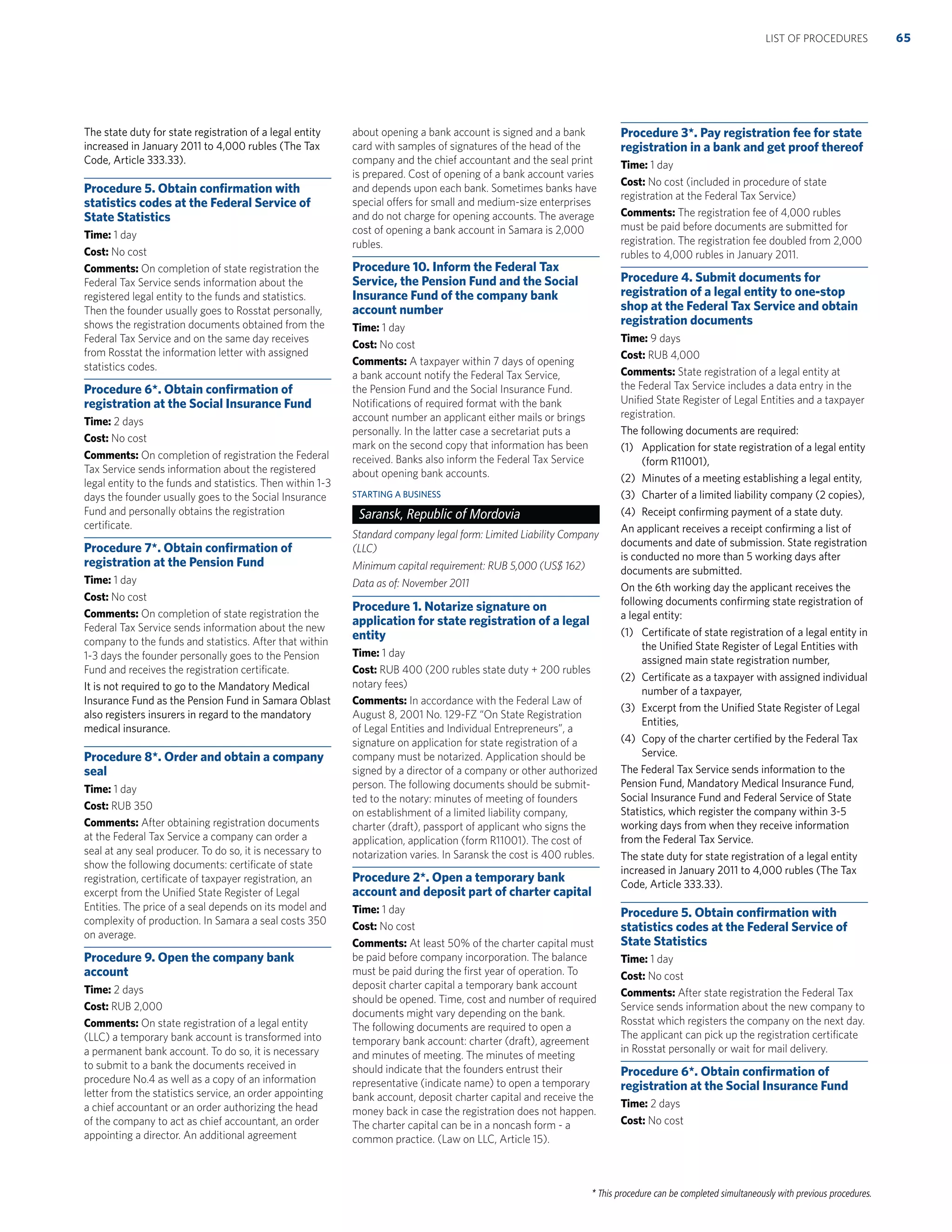 * This procedure can be completed simultaneously with previous procedures.
The state duty for state registration of a legal entity
increased in January 2011 to 4,000 rubles (The Tax
Code, Article 333.33).
Procedure 5. Obtain conﬁrmation with
statistics codes at the Federal Service of
State Statistics
Time: 1 day
Cost: No cost
Comments: On completion of state registration the
Federal Tax Service sends information about the
registered legal entity to the funds and statistics.
Then the founder usually goes to Rosstat personally,
shows the registration documents obtained from the
Federal Tax Service and on the same day receives
from Rosstat the information letter with assigned
statistics codes.
Procedure 6*. Obtain conﬁrmation of
registration at the Social Insurance Fund
Time: 2 days
Cost: No cost
Comments: On completion of registration the Federal
Tax Service sends information about the registered
legal entity to the funds and statistics. Then within 1-3
days the founder usually goes to the Social Insurance
Fund and personally obtains the registration
certiﬁcate.
Procedure 7*. Obtain conﬁrmation of
registration at the Pension Fund
Time: 1 day
Cost: No cost
Comments: On completion of state registration the
Federal Tax Service sends information about the new
company to the funds and statistics. After that within
1-3 days the founder personally goes to the Pension
Fund and receives the registration certiﬁcate.
It is not required to go to the Mandatory Medical
Insurance Fund as the Pension Fund in Samara Oblast
also registers insurers in regard to the mandatory
medical insurance.
Procedure 8*. Order and obtain a company
seal
Time: 1 day
Cost: RUB 350
Comments: After obtaining registration documents
at the Federal Tax Service a company can order a
seal at any seal producer. To do so, it is necessary to
show the following documents: certiﬁcate of state
registration, certiﬁcate of taxpayer registration, an
excerpt from the Uniﬁed State Register of Legal
Entities. The price of a seal depends on its model and
complexity of production. In Samara a seal costs 350
on average.
Procedure 9. Open the company bank
account
Time: 2 days
Cost: RUB 2,000
Comments: On state registration of a legal entity
(LLC) a temporary bank account is transformed into
a permanent bank account. To do so, it is necessary
to submit to a bank the documents received in
procedure No.4 as well as a copy of an information
letter from the statistics service, an order appointing
a chief accountant or an order authorizing the head
of the company to act as chief accountant, an order
appointing a director. An additional agreement
about opening a bank account is signed and a bank
card with samples of signatures of the head of the
company and the chief accountant and the seal print
is prepared. Cost of opening of a bank account varies
and depends upon each bank. Sometimes banks have
special offers for small and medium-size enterprises
and do not charge for opening accounts. The average
cost of opening a bank account in Samara is 2,000
rubles.
Procedure 10. Inform the Federal Tax
Service, the Pension Fund and the Social
Insurance Fund of the company bank
account number
Time: 1 day
Cost: No cost
Comments: A taxpayer within 7 days of opening
a bank account notify the Federal Tax Service,
the Pension Fund and the Social Insurance Fund.
Notiﬁcations of required format with the bank
account number an applicant either mails or brings
personally. In the latter case a secretariat puts a
mark on the second copy that information has been
received. Banks also inform the Federal Tax Service
about opening bank accounts.
STARTING A BUSINESS
Saransk, Republic of Mordovia
Standard company legal form: Limited Liability Company
(LLC)
Minimum capital requirement: RUB 5,000 (US$ 162)
Data as of: November 2011
Procedure 1. Notarize signature on
application for state registration of a legal
entity
Time: 1 day
Cost: RUB 400 (200 rubles state duty + 200 rubles
notary fees)
Comments: In accordance with the Federal Law of
August 8, 2001 No. 129-FZ “On State Registration
of Legal Entities and Individual Entrepreneurs”, a
signature on application for state registration of a
company must be notarized. Application should be
signed by a director of a company or other authorized
person. The following documents should be submit-
ted to the notary: minutes of meeting of founders
on establishment of a limited liability company,
charter (draft), passport of applicant who signs the
application, application (form R11001). The cost of
notarization varies. In Saransk the cost is 400 rubles.
Procedure 2*. Open a temporary bank
account and deposit part of charter capital
Time: 1 day
Cost: No cost
Comments: At least 50% of the charter capital must
be paid before company incorporation. The balance
must be paid during the ﬁrst year of operation. To
deposit charter capital a temporary bank account
should be opened. Time, cost and number of required
documents might vary depending on the bank.
The following documents are required to open a
temporary bank account: charter (draft), agreement
and minutes of meeting. The minutes of meeting
should indicate that the founders entrust their
representative (indicate name) to open a temporary
bank account, deposit charter capital and receive the
money back in case the registration does not happen.
The charter capital can be in a noncash form - a
common practice. (Law on LLC, Article 15).
Procedure 3*. Pay registration fee for state
registration in a bank and get proof thereof
Time: 1 day
Cost: No cost (included in procedure of state
registration at the Federal Tax Service)
Comments: The registration fee of 4,000 rubles
must be paid before documents are submitted for
registration. The registration fee doubled from 2,000
rubles to 4,000 rubles in January 2011.
Procedure 4. Submit documents for
registration of a legal entity to one-stop
shop at the Federal Tax Service and obtain
registration documents
Time: 9 days
Cost: RUB 4,000
Comments: State registration of a legal entity at
the Federal Tax Service includes a data entry in the
Uniﬁed State Register of Legal Entities and a taxpayer
registration.
The following documents are required:
(1) Application for state registration of a legal entity
(form R11001),
(2) Minutes of a meeting establishing a legal entity,
(3) Charter of a limited liability company (2 copies),
(4) Receipt conﬁrming payment of a state duty.
An applicant receives a receipt conﬁrming a list of
documents and date of submission. State registration
is conducted no more than 5 working days after
documents are submitted.
On the 6th working day the applicant receives the
following documents conﬁrming state registration of
a legal entity:
(1) Certiﬁcate of state registration of a legal entity in
the Uniﬁed State Register of Legal Entities with
assigned main state registration number,
(2) Certiﬁcate as a taxpayer with assigned individual
number of a taxpayer,
(3) Excerpt from the Uniﬁed State Register of Legal
Entities,
(4) Copy of the charter certiﬁed by the Federal Tax
Service.
The Federal Tax Service sends information to the
Pension Fund, Mandatory Medical Insurance Fund,
Social Insurance Fund and Federal Service of State
Statistics, which register the company within 3-5
working days from when they receive information
from the Federal Tax Service.
The state duty for state registration of a legal entity
increased in January 2011 to 4,000 rubles (The Tax
Code, Article 333.33).
Procedure 5. Obtain conﬁrmation with
statistics codes at the Federal Service of
State Statistics
Time: 1 day
Cost: No cost
Comments: After state registration the Federal Tax
Service sends information about the new company to
Rosstat which registers the company on the next day.
The applicant can pick up the registration certiﬁcate
in Rosstat personally or wait for mail delivery.
Procedure 6*. Obtain conﬁrmation of
registration at the Social Insurance Fund
Time: 2 days
Cost: No cost
65LIST OF PROCEDURES
 