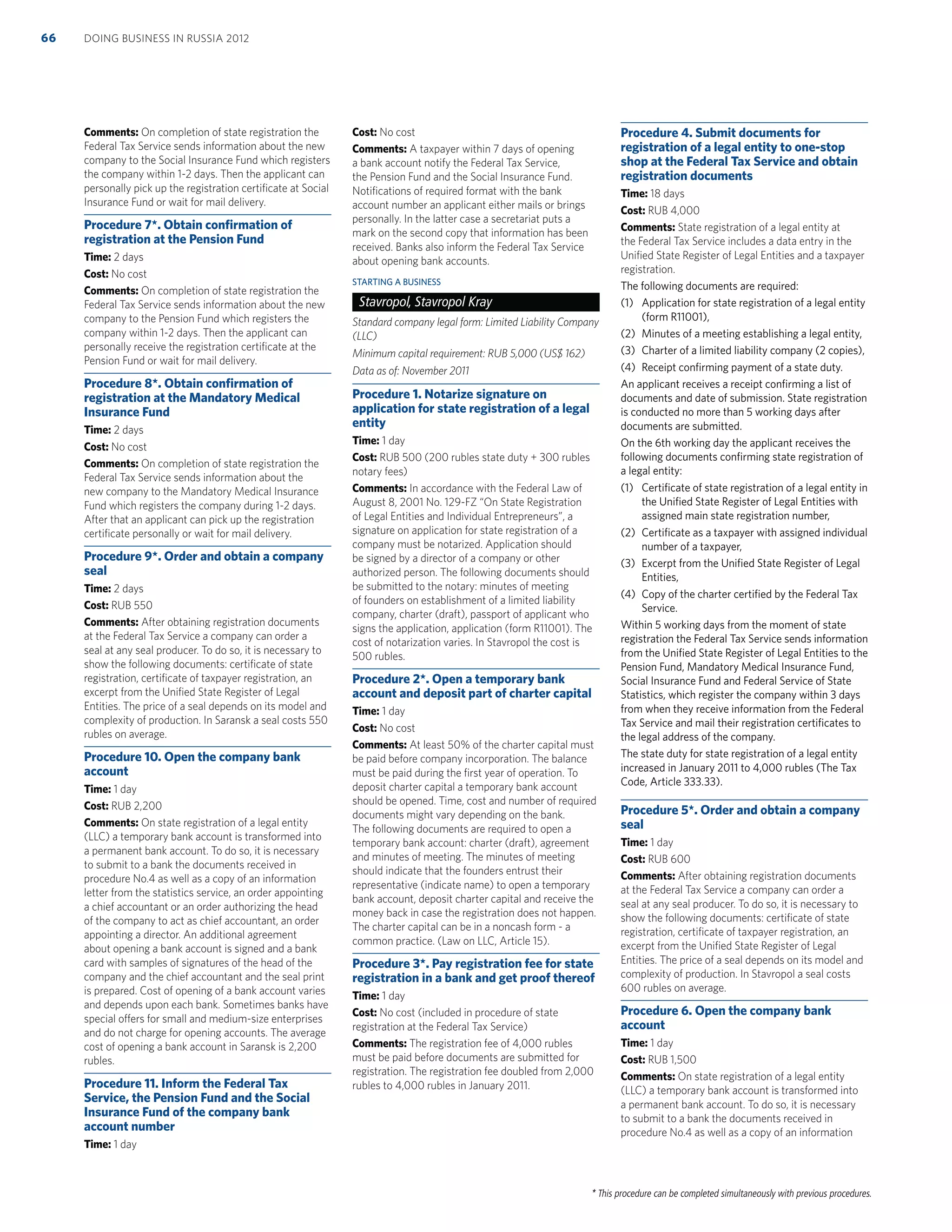 * This procedure can be completed simultaneously with previous procedures.
Comments: On completion of state registration the
Federal Tax Service sends information about the new
company to the Social Insurance Fund which registers
the company within 1-2 days. Then the applicant can
personally pick up the registration certiﬁcate at Social
Insurance Fund or wait for mail delivery.
Procedure 7*. Obtain conﬁrmation of
registration at the Pension Fund
Time: 2 days
Cost: No cost
Comments: On completion of state registration the
Federal Tax Service sends information about the new
company to the Pension Fund which registers the
company within 1-2 days. Then the applicant can
personally receive the registration certiﬁcate at the
Pension Fund or wait for mail delivery.
Procedure 8*. Obtain conﬁrmation of
registration at the Mandatory Medical
Insurance Fund
Time: 2 days
Cost: No cost
Comments: On completion of state registration the
Federal Tax Service sends information about the
new company to the Mandatory Medical Insurance
Fund which registers the company during 1-2 days.
After that an applicant can pick up the registration
certiﬁcate personally or wait for mail delivery.
Procedure 9*. Order and obtain a company
seal
Time: 2 days
Cost: RUB 550
Comments: After obtaining registration documents
at the Federal Tax Service a company can order a
seal at any seal producer. To do so, it is necessary to
show the following documents: certiﬁcate of state
registration, certiﬁcate of taxpayer registration, an
excerpt from the Uniﬁed State Register of Legal
Entities. The price of a seal depends on its model and
complexity of production. In Saransk a seal costs 550
rubles on average.
Procedure 10. Open the company bank
account
Time: 1 day
Cost: RUB 2,200
Comments: On state registration of a legal entity
(LLC) a temporary bank account is transformed into
a permanent bank account. To do so, it is necessary
to submit to a bank the documents received in
procedure No.4 as well as a copy of an information
letter from the statistics service, an order appointing
a chief accountant or an order authorizing the head
of the company to act as chief accountant, an order
appointing a director. An additional agreement
about opening a bank account is signed and a bank
card with samples of signatures of the head of the
company and the chief accountant and the seal print
is prepared. Cost of opening of a bank account varies
and depends upon each bank. Sometimes banks have
special offers for small and medium-size enterprises
and do not charge for opening accounts. The average
cost of opening a bank account in Saransk is 2,200
rubles.
Procedure 11. Inform the Federal Tax
Service, the Pension Fund and the Social
Insurance Fund of the company bank
account number
Time: 1 day
Cost: No cost
Comments: A taxpayer within 7 days of opening
a bank account notify the Federal Tax Service,
the Pension Fund and the Social Insurance Fund.
Notiﬁcations of required format with the bank
account number an applicant either mails or brings
personally. In the latter case a secretariat puts a
mark on the second copy that information has been
received. Banks also inform the Federal Tax Service
about opening bank accounts.
STARTING A BUSINESS
Stavropol, Stavropol Kray
Standard company legal form: Limited Liability Company
(LLC)
Minimum capital requirement: RUB 5,000 (US$ 162)
Data as of: November 2011
Procedure 1. Notarize signature on
application for state registration of a legal
entity
Time: 1 day
Cost: RUB 500 (200 rubles state duty + 300 rubles
notary fees)
Comments: In accordance with the Federal Law of
August 8, 2001 No. 129-FZ “On State Registration
of Legal Entities and Individual Entrepreneurs”, a
signature on application for state registration of a
company must be notarized. Application should
be signed by a director of a company or other
authorized person. The following documents should
be submitted to the notary: minutes of meeting
of founders on establishment of a limited liability
company, charter (draft), passport of applicant who
signs the application, application (form R11001). The
cost of notarization varies. In Stavropol the cost is
500 rubles.
Procedure 2*. Open a temporary bank
account and deposit part of charter capital
Time: 1 day
Cost: No cost
Comments: At least 50% of the charter capital must
be paid before company incorporation. The balance
must be paid during the ﬁrst year of operation. To
deposit charter capital a temporary bank account
should be opened. Time, cost and number of required
documents might vary depending on the bank.
The following documents are required to open a
temporary bank account: charter (draft), agreement
and minutes of meeting. The minutes of meeting
should indicate that the founders entrust their
representative (indicate name) to open a temporary
bank account, deposit charter capital and receive the
money back in case the registration does not happen.
The charter capital can be in a noncash form - a
common practice. (Law on LLC, Article 15).
Procedure 3*. Pay registration fee for state
registration in a bank and get proof thereof
Time: 1 day
Cost: No cost (included in procedure of state
registration at the Federal Tax Service)
Comments: The registration fee of 4,000 rubles
must be paid before documents are submitted for
registration. The registration fee doubled from 2,000
rubles to 4,000 rubles in January 2011.
Procedure 4. Submit documents for
registration of a legal entity to one-stop
shop at the Federal Tax Service and obtain
registration documents
Time: 18 days
Cost: RUB 4,000
Comments: State registration of a legal entity at
the Federal Tax Service includes a data entry in the
Uniﬁed State Register of Legal Entities and a taxpayer
registration.
The following documents are required:
(1) Application for state registration of a legal entity
(form R11001),
(2) Minutes of a meeting establishing a legal entity,
(3) Charter of a limited liability company (2 copies),
(4) Receipt conﬁrming payment of a state duty.
An applicant receives a receipt conﬁrming a list of
documents and date of submission. State registration
is conducted no more than 5 working days after
documents are submitted.
On the 6th working day the applicant receives the
following documents conﬁrming state registration of
a legal entity:
(1) Certiﬁcate of state registration of a legal entity in
the Uniﬁed State Register of Legal Entities with
assigned main state registration number,
(2) Certiﬁcate as a taxpayer with assigned individual
number of a taxpayer,
(3) Excerpt from the Uniﬁed State Register of Legal
Entities,
(4) Copy of the charter certiﬁed by the Federal Tax
Service.
Within 5 working days from the moment of state
registration the Federal Tax Service sends information
from the Uniﬁed State Register of Legal Entities to the
Pension Fund, Mandatory Medical Insurance Fund,
Social Insurance Fund and Federal Service of State
Statistics, which register the company within 3 days
from when they receive information from the Federal
Tax Service and mail their registration certiﬁcates to
the legal address of the company.
The state duty for state registration of a legal entity
increased in January 2011 to 4,000 rubles (The Tax
Code, Article 333.33).
Procedure 5*. Order and obtain a company
seal
Time: 1 day
Cost: RUB 600
Comments: After obtaining registration documents
at the Federal Tax Service a company can order a
seal at any seal producer. To do so, it is necessary to
show the following documents: certiﬁcate of state
registration, certiﬁcate of taxpayer registration, an
excerpt from the Uniﬁed State Register of Legal
Entities. The price of a seal depends on its model and
complexity of production. In Stavropol a seal costs
600 rubles on average.
Procedure 6. Open the company bank
account
Time: 1 day
Cost: RUB 1,500
Comments: On state registration of a legal entity
(LLC) a temporary bank account is transformed into
a permanent bank account. To do so, it is necessary
to submit to a bank the documents received in
procedure No.4 as well as a copy of an information
DOING BUSINESS IN RUSSIA 201266
 