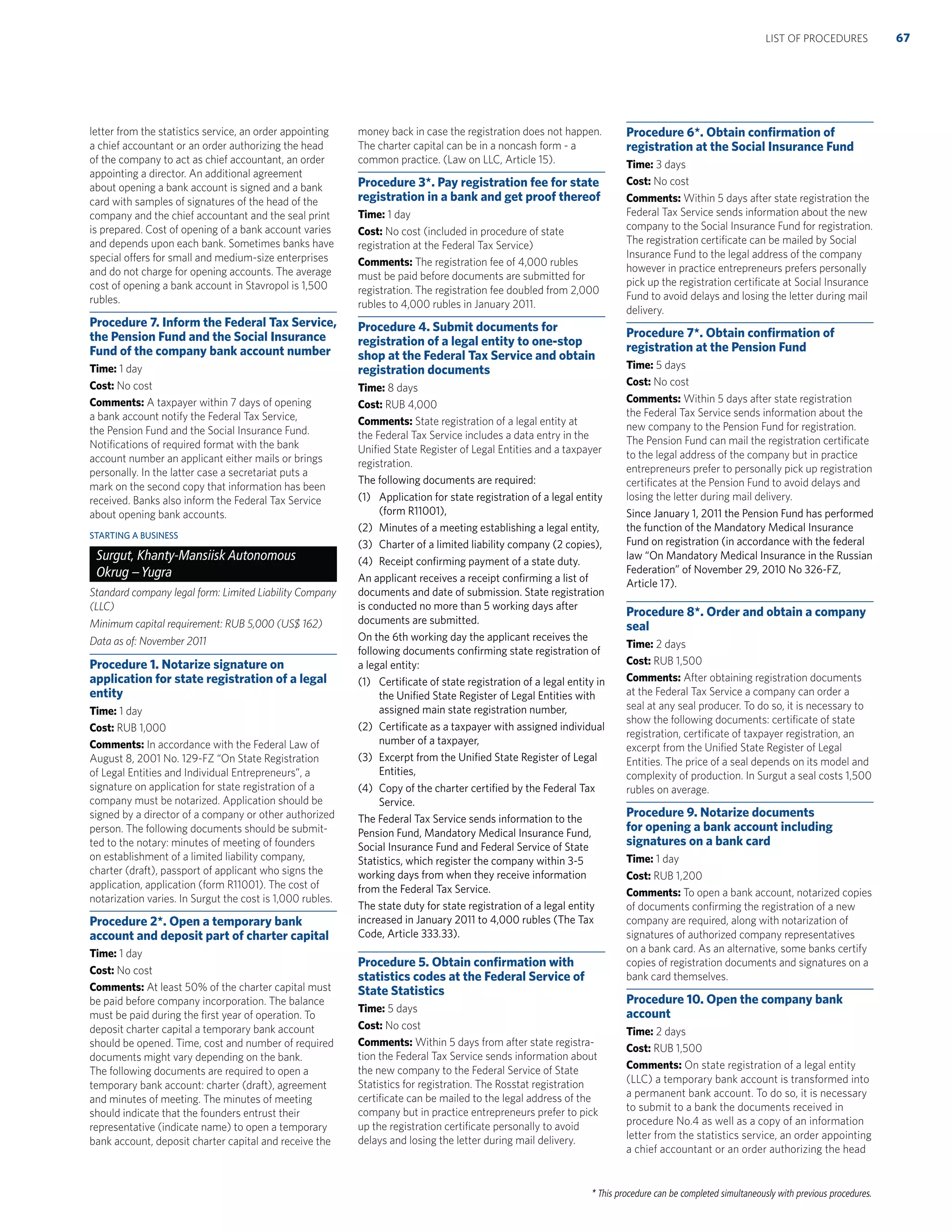 * This procedure can be completed simultaneously with previous procedures.
letter from the statistics service, an order appointing
a chief accountant or an order authorizing the head
of the company to act as chief accountant, an order
appointing a director. An additional agreement
about opening a bank account is signed and a bank
card with samples of signatures of the head of the
company and the chief accountant and the seal print
is prepared. Cost of opening of a bank account varies
and depends upon each bank. Sometimes banks have
special offers for small and medium-size enterprises
and do not charge for opening accounts. The average
cost of opening a bank account in Stavropol is 1,500
rubles.
Procedure 7. Inform the Federal Tax Service,
the Pension Fund and the Social Insurance
Fund of the company bank account number
Time: 1 day
Cost: No cost
Comments: A taxpayer within 7 days of opening
a bank account notify the Federal Tax Service,
the Pension Fund and the Social Insurance Fund.
Notiﬁcations of required format with the bank
account number an applicant either mails or brings
personally. In the latter case a secretariat puts a
mark on the second copy that information has been
received. Banks also inform the Federal Tax Service
about opening bank accounts.
STARTING A BUSINESS
Surgut, Khanty-Mansiisk Autonomous
Okrug –Yugra
Standard company legal form: Limited Liability Company
(LLC)
Minimum capital requirement: RUB 5,000 (US$ 162)
Data as of: November 2011
Procedure 1. Notarize signature on
application for state registration of a legal
entity
Time: 1 day
Cost: RUB 1,000
Comments: In accordance with the Federal Law of
August 8, 2001 No. 129-FZ “On State Registration
of Legal Entities and Individual Entrepreneurs”, a
signature on application for state registration of a
company must be notarized. Application should be
signed by a director of a company or other authorized
person. The following documents should be submit-
ted to the notary: minutes of meeting of founders
on establishment of a limited liability company,
charter (draft), passport of applicant who signs the
application, application (form R11001). The cost of
notarization varies. In Surgut the cost is 1,000 rubles.
Procedure 2*. Open a temporary bank
account and deposit part of charter capital
Time: 1 day
Cost: No cost
Comments: At least 50% of the charter capital must
be paid before company incorporation. The balance
must be paid during the ﬁrst year of operation. To
deposit charter capital a temporary bank account
should be opened. Time, cost and number of required
documents might vary depending on the bank.
The following documents are required to open a
temporary bank account: charter (draft), agreement
and minutes of meeting. The minutes of meeting
should indicate that the founders entrust their
representative (indicate name) to open a temporary
bank account, deposit charter capital and receive the
money back in case the registration does not happen.
The charter capital can be in a noncash form - a
common practice. (Law on LLC, Article 15).
Procedure 3*. Pay registration fee for state
registration in a bank and get proof thereof
Time: 1 day
Cost: No cost (included in procedure of state
registration at the Federal Tax Service)
Comments: The registration fee of 4,000 rubles
must be paid before documents are submitted for
registration. The registration fee doubled from 2,000
rubles to 4,000 rubles in January 2011.
Procedure 4. Submit documents for
registration of a legal entity to one-stop
shop at the Federal Tax Service and obtain
registration documents
Time: 8 days
Cost: RUB 4,000
Comments: State registration of a legal entity at
the Federal Tax Service includes a data entry in the
Uniﬁed State Register of Legal Entities and a taxpayer
registration.
The following documents are required:
(1) Application for state registration of a legal entity
(form R11001),
(2) Minutes of a meeting establishing a legal entity,
(3) Charter of a limited liability company (2 copies),
(4) Receipt conﬁrming payment of a state duty.
An applicant receives a receipt conﬁrming a list of
documents and date of submission. State registration
is conducted no more than 5 working days after
documents are submitted.
On the 6th working day the applicant receives the
following documents conﬁrming state registration of
a legal entity:
(1) Certiﬁcate of state registration of a legal entity in
the Uniﬁed State Register of Legal Entities with
assigned main state registration number,
(2) Certiﬁcate as a taxpayer with assigned individual
number of a taxpayer,
(3) Excerpt from the Uniﬁed State Register of Legal
Entities,
(4) Copy of the charter certiﬁed by the Federal Tax
Service.
The Federal Tax Service sends information to the
Pension Fund, Mandatory Medical Insurance Fund,
Social Insurance Fund and Federal Service of State
Statistics, which register the company within 3-5
working days from when they receive information
from the Federal Tax Service.
The state duty for state registration of a legal entity
increased in January 2011 to 4,000 rubles (The Tax
Code, Article 333.33).
Procedure 5. Obtain conﬁrmation with
statistics codes at the Federal Service of
State Statistics
Time: 5 days
Cost: No cost
Comments: Within 5 days from after state registra-
tion the Federal Tax Service sends information about
the new company to the Federal Service of State
Statistics for registration. The Rosstat registration
certiﬁcate can be mailed to the legal address of the
company but in practice entrepreneurs prefer to pick
up the registration certiﬁcate personally to avoid
delays and losing the letter during mail delivery.
Procedure 6*. Obtain conﬁrmation of
registration at the Social Insurance Fund
Time: 3 days
Cost: No cost
Comments: Within 5 days after state registration the
Federal Tax Service sends information about the new
company to the Social Insurance Fund for registration.
The registration certiﬁcate can be mailed by Social
Insurance Fund to the legal address of the company
however in practice entrepreneurs prefers personally
pick up the registration certiﬁcate at Social Insurance
Fund to avoid delays and losing the letter during mail
delivery.
Procedure 7*. Obtain conﬁrmation of
registration at the Pension Fund
Time: 5 days
Cost: No cost
Comments: Within 5 days after state registration
the Federal Tax Service sends information about the
new company to the Pension Fund for registration.
The Pension Fund can mail the registration certiﬁcate
to the legal address of the company but in practice
entrepreneurs prefer to personally pick up registration
certiﬁcates at the Pension Fund to avoid delays and
losing the letter during mail delivery.
Since January 1, 2011 the Pension Fund has performed
the function of the Mandatory Medical Insurance
Fund on registration (in accordance with the federal
law “On Mandatory Medical Insurance in the Russian
Federation” of November 29, 2010 No 326-FZ,
Article 17).
Procedure 8*. Order and obtain a company
seal
Time: 2 days
Cost: RUB 1,500
Comments: After obtaining registration documents
at the Federal Tax Service a company can order a
seal at any seal producer. To do so, it is necessary to
show the following documents: certiﬁcate of state
registration, certiﬁcate of taxpayer registration, an
excerpt from the Uniﬁed State Register of Legal
Entities. The price of a seal depends on its model and
complexity of production. In Surgut a seal costs 1,500
rubles on average.
Procedure 9. Notarize documents
for opening a bank account including
signatures on a bank card
Time: 1 day
Cost: RUB 1,200
Comments: To open a bank account, notarized copies
of documents conﬁrming the registration of a new
company are required, along with notarization of
signatures of authorized company representatives
on a bank card. As an alternative, some banks certify
copies of registration documents and signatures on a
bank card themselves.
Procedure 10. Open the company bank
account
Time: 2 days
Cost: RUB 1,500
Comments: On state registration of a legal entity
(LLC) a temporary bank account is transformed into
a permanent bank account. To do so, it is necessary
to submit to a bank the documents received in
procedure No.4 as well as a copy of an information
letter from the statistics service, an order appointing
a chief accountant or an order authorizing the head
67LIST OF PROCEDURES
 