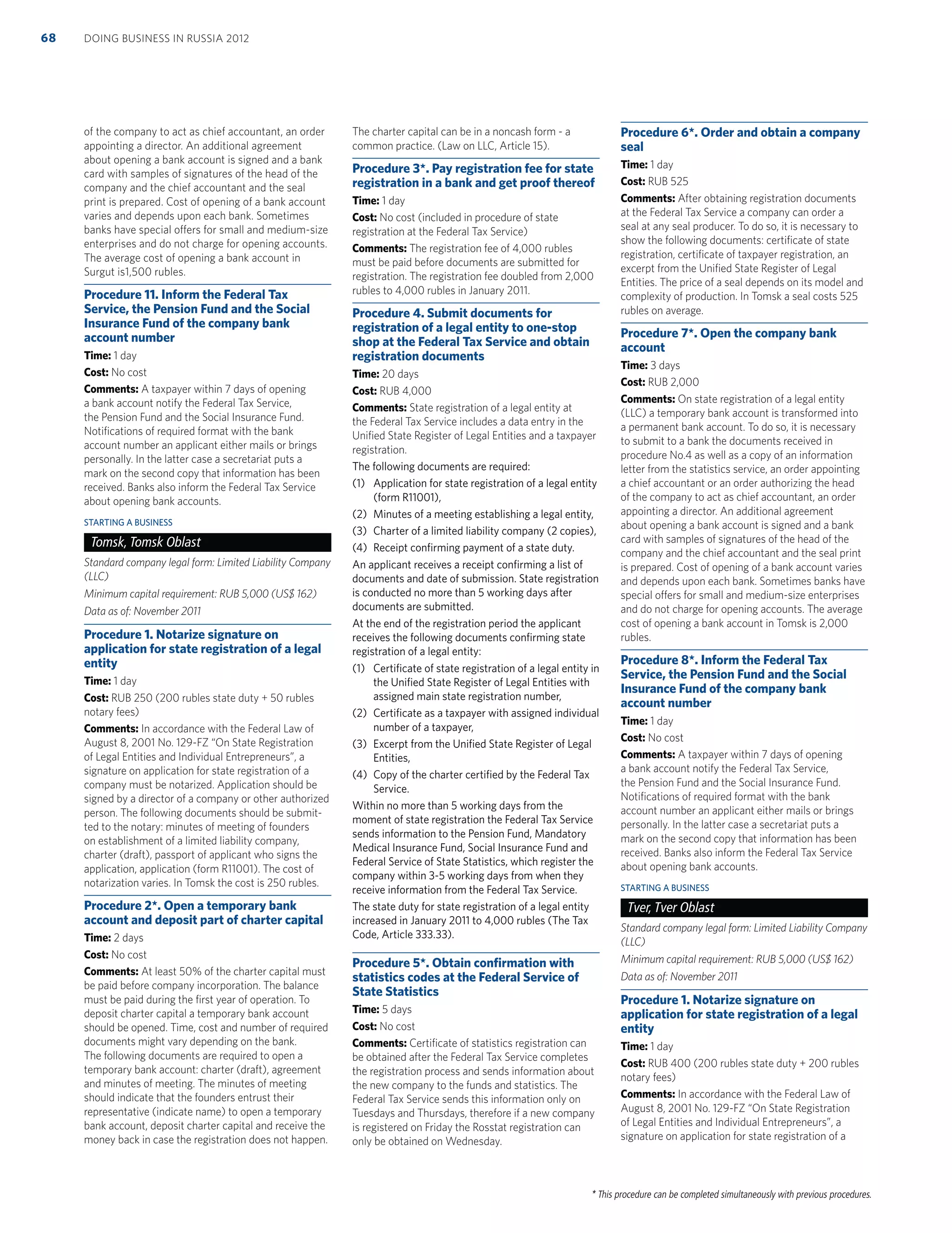 * This procedure can be completed simultaneously with previous procedures.
of the company to act as chief accountant, an order
appointing a director. An additional agreement
about opening a bank account is signed and a bank
card with samples of signatures of the head of the
company and the chief accountant and the seal
print is prepared. Cost of opening of a bank account
varies and depends upon each bank. Sometimes
banks have special offers for small and medium-size
enterprises and do not charge for opening accounts.
The average cost of opening a bank account in
Surgut is1,500 rubles.
Procedure 11. Inform the Federal Tax
Service, the Pension Fund and the Social
Insurance Fund of the company bank
account number
Time: 1 day
Cost: No cost
Comments: A taxpayer within 7 days of opening
a bank account notify the Federal Tax Service,
the Pension Fund and the Social Insurance Fund.
Notiﬁcations of required format with the bank
account number an applicant either mails or brings
personally. In the latter case a secretariat puts a
mark on the second copy that information has been
received. Banks also inform the Federal Tax Service
about opening bank accounts.
STARTING A BUSINESS
Tomsk, Tomsk Oblast
Standard company legal form: Limited Liability Company
(LLC)
Minimum capital requirement: RUB 5,000 (US$ 162)
Data as of: November 2011
Procedure 1. Notarize signature on
application for state registration of a legal
entity
Time: 1 day
Cost: RUB 250 (200 rubles state duty + 50 rubles
notary fees)
Comments: In accordance with the Federal Law of
August 8, 2001 No. 129-FZ “On State Registration
of Legal Entities and Individual Entrepreneurs”, a
signature on application for state registration of a
company must be notarized. Application should be
signed by a director of a company or other authorized
person. The following documents should be submit-
ted to the notary: minutes of meeting of founders
on establishment of a limited liability company,
charter (draft), passport of applicant who signs the
application, application (form R11001). The cost of
notarization varies. In Tomsk the cost is 250 rubles.
Procedure 2*. Open a temporary bank
account and deposit part of charter capital
Time: 2 days
Cost: No cost
Comments: At least 50% of the charter capital must
be paid before company incorporation. The balance
must be paid during the ﬁrst year of operation. To
deposit charter capital a temporary bank account
should be opened. Time, cost and number of required
documents might vary depending on the bank.
The following documents are required to open a
temporary bank account: charter (draft), agreement
and minutes of meeting. The minutes of meeting
should indicate that the founders entrust their
representative (indicate name) to open a temporary
bank account, deposit charter capital and receive the
money back in case the registration does not happen.
The charter capital can be in a noncash form - a
common practice. (Law on LLC, Article 15).
Procedure 3*. Pay registration fee for state
registration in a bank and get proof thereof
Time: 1 day
Cost: No cost (included in procedure of state
registration at the Federal Tax Service)
Comments: The registration fee of 4,000 rubles
must be paid before documents are submitted for
registration. The registration fee doubled from 2,000
rubles to 4,000 rubles in January 2011.
Procedure 4. Submit documents for
registration of a legal entity to one-stop
shop at the Federal Tax Service and obtain
registration documents
Time: 20 days
Cost: RUB 4,000
Comments: State registration of a legal entity at
the Federal Tax Service includes a data entry in the
Uniﬁed State Register of Legal Entities and a taxpayer
registration.
The following documents are required:
(1) Application for state registration of a legal entity
(form R11001),
(2) Minutes of a meeting establishing a legal entity,
(3) Charter of a limited liability company (2 copies),
(4) Receipt conﬁrming payment of a state duty.
An applicant receives a receipt conﬁrming a list of
documents and date of submission. State registration
is conducted no more than 5 working days after
documents are submitted.
At the end of the registration period the applicant
receives the following documents conﬁrming state
registration of a legal entity:
(1) Certiﬁcate of state registration of a legal entity in
the Uniﬁed State Register of Legal Entities with
assigned main state registration number,
(2) Certiﬁcate as a taxpayer with assigned individual
number of a taxpayer,
(3) Excerpt from the Uniﬁed State Register of Legal
Entities,
(4) Copy of the charter certiﬁed by the Federal Tax
Service.
Within no more than 5 working days from the
moment of state registration the Federal Tax Service
sends information to the Pension Fund, Mandatory
Medical Insurance Fund, Social Insurance Fund and
Federal Service of State Statistics, which register the
company within 3-5 working days from when they
receive information from the Federal Tax Service.
The state duty for state registration of a legal entity
increased in January 2011 to 4,000 rubles (The Tax
Code, Article 333.33).
Procedure 5*. Obtain conﬁrmation with
statistics codes at the Federal Service of
State Statistics
Time: 5 days
Cost: No cost
Comments: Certiﬁcate of statistics registration can
be obtained after the Federal Tax Service completes
the registration process and sends information about
the new company to the funds and statistics. The
Federal Tax Service sends this information only on
Tuesdays and Thursdays, therefore if a new company
is registered on Friday the Rosstat registration can
only be obtained on Wednesday.
Procedure 6*. Order and obtain a company
seal
Time: 1 day
Cost: RUB 525
Comments: After obtaining registration documents
at the Federal Tax Service a company can order a
seal at any seal producer. To do so, it is necessary to
show the following documents: certiﬁcate of state
registration, certiﬁcate of taxpayer registration, an
excerpt from the Uniﬁed State Register of Legal
Entities. The price of a seal depends on its model and
complexity of production. In Tomsk a seal costs 525
rubles on average.
Procedure 7*. Open the company bank
account
Time: 3 days
Cost: RUB 2,000
Comments: On state registration of a legal entity
(LLC) a temporary bank account is transformed into
a permanent bank account. To do so, it is necessary
to submit to a bank the documents received in
procedure No.4 as well as a copy of an information
letter from the statistics service, an order appointing
a chief accountant or an order authorizing the head
of the company to act as chief accountant, an order
appointing a director. An additional agreement
about opening a bank account is signed and a bank
card with samples of signatures of the head of the
company and the chief accountant and the seal print
is prepared. Cost of opening of a bank account varies
and depends upon each bank. Sometimes banks have
special offers for small and medium-size enterprises
and do not charge for opening accounts. The average
cost of opening a bank account in Tomsk is 2,000
rubles.
Procedure 8*. Inform the Federal Tax
Service, the Pension Fund and the Social
Insurance Fund of the company bank
account number
Time: 1 day
Cost: No cost
Comments: A taxpayer within 7 days of opening
a bank account notify the Federal Tax Service,
the Pension Fund and the Social Insurance Fund.
Notiﬁcations of required format with the bank
account number an applicant either mails or brings
personally. In the latter case a secretariat puts a
mark on the second copy that information has been
received. Banks also inform the Federal Tax Service
about opening bank accounts.
STARTING A BUSINESS
Tver, Tver Oblast
Standard company legal form: Limited Liability Company
(LLC)
Minimum capital requirement: RUB 5,000 (US$ 162)
Data as of: November 2011
Procedure 1. Notarize signature on
application for state registration of a legal
entity
Time: 1 day
Cost: RUB 400 (200 rubles state duty + 200 rubles
notary fees)
Comments: In accordance with the Federal Law of
August 8, 2001 No. 129-FZ “On State Registration
of Legal Entities and Individual Entrepreneurs”, a
signature on application for state registration of a
DOING BUSINESS IN RUSSIA 201268
 