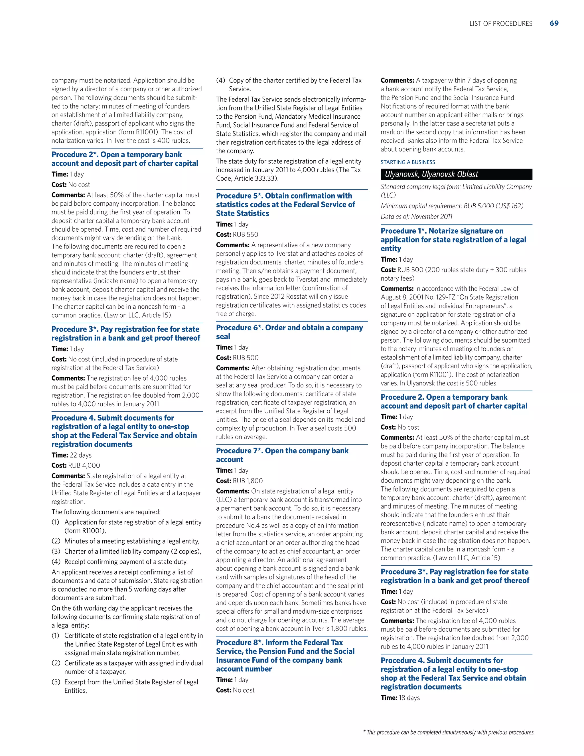 * This procedure can be completed simultaneously with previous procedures.
company must be notarized. Application should be
signed by a director of a company or other authorized
person. The following documents should be submit-
ted to the notary: minutes of meeting of founders
on establishment of a limited liability company,
charter (draft), passport of applicant who signs the
application, application (form R11001). The cost of
notarization varies. In Tver the cost is 400 rubles.
Procedure 2*. Open a temporary bank
account and deposit part of charter capital
Time: 1 day
Cost: No cost
Comments: At least 50% of the charter capital must
be paid before company incorporation. The balance
must be paid during the ﬁrst year of operation. To
deposit charter capital a temporary bank account
should be opened. Time, cost and number of required
documents might vary depending on the bank.
The following documents are required to open a
temporary bank account: charter (draft), agreement
and minutes of meeting. The minutes of meeting
should indicate that the founders entrust their
representative (indicate name) to open a temporary
bank account, deposit charter capital and receive the
money back in case the registration does not happen.
The charter capital can be in a noncash form - a
common practice. (Law on LLC, Article 15).
Procedure 3*. Pay registration fee for state
registration in a bank and get proof thereof
Time: 1 day
Cost: No cost (included in procedure of state
registration at the Federal Tax Service)
Comments: The registration fee of 4,000 rubles
must be paid before documents are submitted for
registration. The registration fee doubled from 2,000
rubles to 4,000 rubles in January 2011.
Procedure 4. Submit documents for
registration of a legal entity to one-stop
shop at the Federal Tax Service and obtain
registration documents
Time: 22 days
Cost: RUB 4,000
Comments: State registration of a legal entity at
the Federal Tax Service includes a data entry in the
Uniﬁed State Register of Legal Entities and a taxpayer
registration.
The following documents are required:
(1) Application for state registration of a legal entity
(form R11001),
(2) Minutes of a meeting establishing a legal entity,
(3) Charter of a limited liability company (2 copies),
(4) Receipt conﬁrming payment of a state duty.
An applicant receives a receipt conﬁrming a list of
documents and date of submission. State registration
is conducted no more than 5 working days after
documents are submitted.
On the 6th working day the applicant receives the
following documents conﬁrming state registration of
a legal entity:
(1) Certiﬁcate of state registration of a legal entity in
the Uniﬁed State Register of Legal Entities with
assigned main state registration number,
(2) Certiﬁcate as a taxpayer with assigned individual
number of a taxpayer,
(3) Excerpt from the Uniﬁed State Register of Legal
Entities,
(4) Copy of the charter certiﬁed by the Federal Tax
Service.
The Federal Tax Service sends electronically informa-
tion from the Uniﬁed State Register of Legal Entities
to the Pension Fund, Mandatory Medical Insurance
Fund, Social Insurance Fund and Federal Service of
State Statistics, which register the company and mail
their registration certiﬁcates to the legal address of
the company.
The state duty for state registration of a legal entity
increased in January 2011 to 4,000 rubles (The Tax
Code, Article 333.33).
Procedure 5*. Obtain conﬁrmation with
statistics codes at the Federal Service of
State Statistics
Time: 1 day
Cost: RUB 550
Comments: A representative of a new company
personally applies to Tverstat and attaches copies of
registration documents, charter, minutes of founders
meeting. Then s/he obtains a payment document,
pays in a bank, goes back to Tverstat and immediately
receives the information letter (conﬁrmation of
registration). Since 2012 Rosstat will only issue
registration certiﬁcates with assigned statistics codes
free of charge.
Procedure 6*. Order and obtain a company
seal
Time: 1 day
Cost: RUB 500
Comments: After obtaining registration documents
at the Federal Tax Service a company can order a
seal at any seal producer. To do so, it is necessary to
show the following documents: certiﬁcate of state
registration, certiﬁcate of taxpayer registration, an
excerpt from the Uniﬁed State Register of Legal
Entities. The price of a seal depends on its model and
complexity of production. In Tver a seal costs 500
rubles on average.
Procedure 7*. Open the company bank
account
Time: 1 day
Cost: RUB 1,800
Comments: On state registration of a legal entity
(LLC) a temporary bank account is transformed into
a permanent bank account. To do so, it is necessary
to submit to a bank the documents received in
procedure No.4 as well as a copy of an information
letter from the statistics service, an order appointing
a chief accountant or an order authorizing the head
of the company to act as chief accountant, an order
appointing a director. An additional agreement
about opening a bank account is signed and a bank
card with samples of signatures of the head of the
company and the chief accountant and the seal print
is prepared. Cost of opening of a bank account varies
and depends upon each bank. Sometimes banks have
special offers for small and medium-size enterprises
and do not charge for opening accounts. The average
cost of opening a bank account in Tver is 1,800 rubles.
Procedure 8*. Inform the Federal Tax
Service, the Pension Fund and the Social
Insurance Fund of the company bank
account number
Time: 1 day
Cost: No cost
Comments: A taxpayer within 7 days of opening
a bank account notify the Federal Tax Service,
the Pension Fund and the Social Insurance Fund.
Notiﬁcations of required format with the bank
account number an applicant either mails or brings
personally. In the latter case a secretariat puts a
mark on the second copy that information has been
received. Banks also inform the Federal Tax Service
about opening bank accounts.
STARTING A BUSINESS
Ulyanovsk, Ulyanovsk Oblast
Standard company legal form: Limited Liability Company
(LLC)
Minimum capital requirement: RUB 5,000 (US$ 162)
Data as of: November 2011
Procedure 1*. Notarize signature on
application for state registration of a legal
entity
Time: 1 day
Cost: RUB 500 (200 rubles state duty + 300 rubles
notary fees)
Comments: In accordance with the Federal Law of
August 8, 2001 No. 129-FZ “On State Registration
of Legal Entities and Individual Entrepreneurs”, a
signature on application for state registration of a
company must be notarized. Application should be
signed by a director of a company or other authorized
person. The following documents should be submitted
to the notary: minutes of meeting of founders on
establishment of a limited liability company, charter
(draft), passport of applicant who signs the application,
application (form R11001). The cost of notarization
varies. In Ulyanovsk the cost is 500 rubles.
Procedure 2. Open a temporary bank
account and deposit part of charter capital
Time: 1 day
Cost: No cost
Comments: At least 50% of the charter capital must
be paid before company incorporation. The balance
must be paid during the ﬁrst year of operation. To
deposit charter capital a temporary bank account
should be opened. Time, cost and number of required
documents might vary depending on the bank.
The following documents are required to open a
temporary bank account: charter (draft), agreement
and minutes of meeting. The minutes of meeting
should indicate that the founders entrust their
representative (indicate name) to open a temporary
bank account, deposit charter capital and receive the
money back in case the registration does not happen.
The charter capital can be in a noncash form - a
common practice. (Law on LLC, Article 15).
Procedure 3*. Pay registration fee for state
registration in a bank and get proof thereof
Time: 1 day
Cost: No cost (included in procedure of state
registration at the Federal Tax Service)
Comments: The registration fee of 4,000 rubles
must be paid before documents are submitted for
registration. The registration fee doubled from 2,000
rubles to 4,000 rubles in January 2011.
Procedure 4. Submit documents for
registration of a legal entity to one-stop
shop at the Federal Tax Service and obtain
registration documents
Time: 18 days
69LIST OF PROCEDURES
 