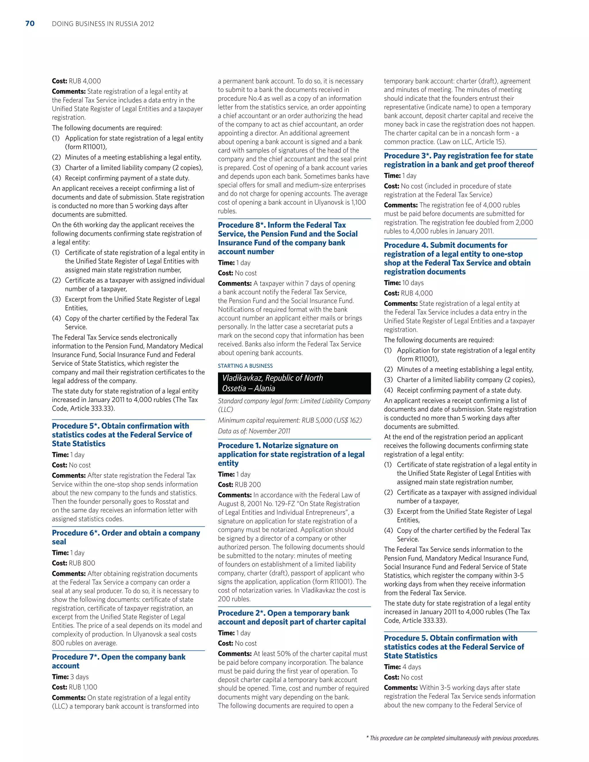 * This procedure can be completed simultaneously with previous procedures.
Cost: RUB 4,000
Comments: State registration of a legal entity at
the Federal Tax Service includes a data entry in the
Uniﬁed State Register of Legal Entities and a taxpayer
registration.
The following documents are required:
(1) Application for state registration of a legal entity
(form R11001),
(2) Minutes of a meeting establishing a legal entity,
(3) Charter of a limited liability company (2 copies),
(4) Receipt conﬁrming payment of a state duty.
An applicant receives a receipt conﬁrming a list of
documents and date of submission. State registration
is conducted no more than 5 working days after
documents are submitted.
On the 6th working day the applicant receives the
following documents conﬁrming state registration of
a legal entity:
(1) Certiﬁcate of state registration of a legal entity in
the Uniﬁed State Register of Legal Entities with
assigned main state registration number,
(2) Certiﬁcate as a taxpayer with assigned individual
number of a taxpayer,
(3) Excerpt from the Uniﬁed State Register of Legal
Entities,
(4) Copy of the charter certiﬁed by the Federal Tax
Service.
The Federal Tax Service sends electronically
information to the Pension Fund, Mandatory Medical
Insurance Fund, Social Insurance Fund and Federal
Service of State Statistics, which register the
company and mail their registration certiﬁcates to the
legal address of the company.
The state duty for state registration of a legal entity
increased in January 2011 to 4,000 rubles (The Tax
Code, Article 333.33).
Procedure 5*. Obtain conﬁrmation with
statistics codes at the Federal Service of
State Statistics
Time: 1 day
Cost: No cost
Comments: After state registration the Federal Tax
Service within the one-stop shop sends information
about the new company to the funds and statistics.
Then the founder personally goes to Rosstat and
on the same day receives an information letter with
assigned statistics codes.
Procedure 6*. Order and obtain a company
seal
Time: 1 day
Cost: RUB 800
Comments: After obtaining registration documents
at the Federal Tax Service a company can order a
seal at any seal producer. To do so, it is necessary to
show the following documents: certiﬁcate of state
registration, certiﬁcate of taxpayer registration, an
excerpt from the Uniﬁed State Register of Legal
Entities. The price of a seal depends on its model and
complexity of production. In Ulyanovsk a seal costs
800 rubles on average.
Procedure 7*. Open the company bank
account
Time: 3 days
Cost: RUB 1,100
Comments: On state registration of a legal entity
(LLC) a temporary bank account is transformed into
a permanent bank account. To do so, it is necessary
to submit to a bank the documents received in
procedure No.4 as well as a copy of an information
letter from the statistics service, an order appointing
a chief accountant or an order authorizing the head
of the company to act as chief accountant, an order
appointing a director. An additional agreement
about opening a bank account is signed and a bank
card with samples of signatures of the head of the
company and the chief accountant and the seal print
is prepared. Cost of opening of a bank account varies
and depends upon each bank. Sometimes banks have
special offers for small and medium-size enterprises
and do not charge for opening accounts. The average
cost of opening a bank account in Ulyanovsk is 1,100
rubles.
Procedure 8*. Inform the Federal Tax
Service, the Pension Fund and the Social
Insurance Fund of the company bank
account number
Time: 1 day
Cost: No cost
Comments: A taxpayer within 7 days of opening
a bank account notify the Federal Tax Service,
the Pension Fund and the Social Insurance Fund.
Notiﬁcations of required format with the bank
account number an applicant either mails or brings
personally. In the latter case a secretariat puts a
mark on the second copy that information has been
received. Banks also inform the Federal Tax Service
about opening bank accounts.
STARTING A BUSINESS
Vladikavkaz, Republic of North
Ossetia – Alania
Standard company legal form: Limited Liability Company
(LLC)
Minimum capital requirement: RUB 5,000 (US$ 162)
Data as of: November 2011
Procedure 1. Notarize signature on
application for state registration of a legal
entity
Time: 1 day
Cost: RUB 200
Comments: In accordance with the Federal Law of
August 8, 2001 No. 129-FZ “On State Registration
of Legal Entities and Individual Entrepreneurs”, a
signature on application for state registration of a
company must be notarized. Application should
be signed by a director of a company or other
authorized person. The following documents should
be submitted to the notary: minutes of meeting
of founders on establishment of a limited liability
company, charter (draft), passport of applicant who
signs the application, application (form R11001). The
cost of notarization varies. In Vladikavkaz the cost is
200 rubles.
Procedure 2*. Open a temporary bank
account and deposit part of charter capital
Time: 1 day
Cost: No cost
Comments: At least 50% of the charter capital must
be paid before company incorporation. The balance
must be paid during the ﬁrst year of operation. To
deposit charter capital a temporary bank account
should be opened. Time, cost and number of required
documents might vary depending on the bank.
The following documents are required to open a
temporary bank account: charter (draft), agreement
and minutes of meeting. The minutes of meeting
should indicate that the founders entrust their
representative (indicate name) to open a temporary
bank account, deposit charter capital and receive the
money back in case the registration does not happen.
The charter capital can be in a noncash form - a
common practice. (Law on LLC, Article 15).
Procedure 3*. Pay registration fee for state
registration in a bank and get proof thereof
Time: 1 day
Cost: No cost (included in procedure of state
registration at the Federal Tax Service)
Comments: The registration fee of 4,000 rubles
must be paid before documents are submitted for
registration. The registration fee doubled from 2,000
rubles to 4,000 rubles in January 2011.
Procedure 4. Submit documents for
registration of a legal entity to one-stop
shop at the Federal Tax Service and obtain
registration documents
Time: 10 days
Cost: RUB 4,000
Comments: State registration of a legal entity at
the Federal Tax Service includes a data entry in the
Uniﬁed State Register of Legal Entities and a taxpayer
registration.
The following documents are required:
(1) Application for state registration of a legal entity
(form R11001),
(2) Minutes of a meeting establishing a legal entity,
(3) Charter of a limited liability company (2 copies),
(4) Receipt conﬁrming payment of a state duty.
An applicant receives a receipt conﬁrming a list of
documents and date of submission. State registration
is conducted no more than 5 working days after
documents are submitted.
At the end of the registration period an applicant
receives the following documents conﬁrming state
registration of a legal entity:
(1) Certiﬁcate of state registration of a legal entity in
the Uniﬁed State Register of Legal Entities with
assigned main state registration number,
(2) Certiﬁcate as a taxpayer with assigned individual
number of a taxpayer,
(3) Excerpt from the Uniﬁed State Register of Legal
Entities,
(4) Copy of the charter certiﬁed by the Federal Tax
Service.
The Federal Tax Service sends information to the
Pension Fund, Mandatory Medical Insurance Fund,
Social Insurance Fund and Federal Service of State
Statistics, which register the company within 3-5
working days from when they receive information
from the Federal Tax Service.
The state duty for state registration of a legal entity
increased in January 2011 to 4,000 rubles (The Tax
Code, Article 333.33).
Procedure 5. Obtain conﬁrmation with
statistics codes at the Federal Service of
State Statistics
Time: 4 days
Cost: No cost
Comments: Within 3-5 working days after state
registration the Federal Tax Service sends information
about the new company to the Federal Service of
DOING BUSINESS IN RUSSIA 201270
 