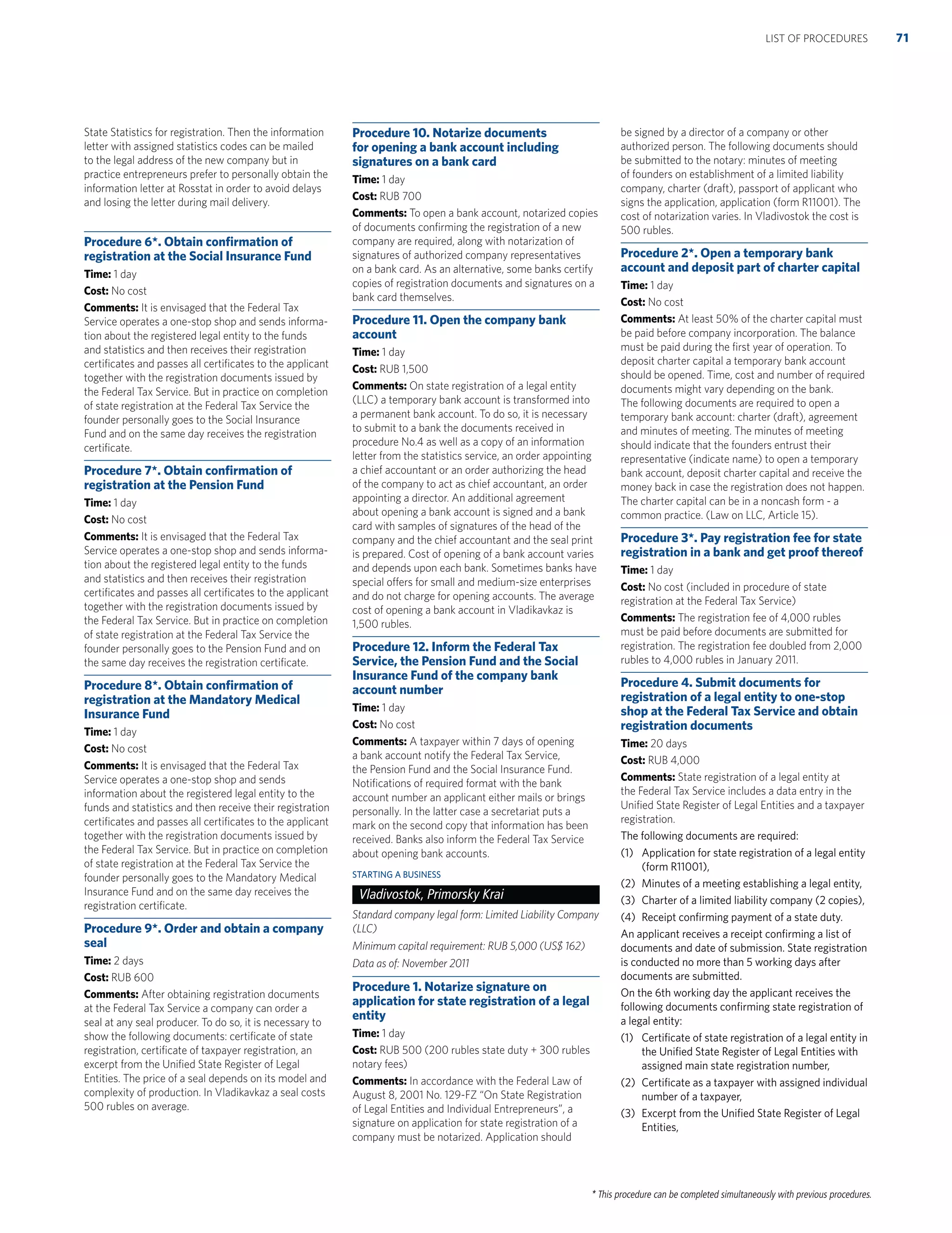 * This procedure can be completed simultaneously with previous procedures.
State Statistics for registration. Then the information
letter with assigned statistics codes can be mailed
to the legal address of the new company but in
practice entrepreneurs prefer to personally obtain the
information letter at Rosstat in order to avoid delays
and losing the letter during mail delivery.
Procedure 6*. Obtain conﬁrmation of
registration at the Social Insurance Fund
Time: 1 day
Cost: No cost
Comments: It is envisaged that the Federal Tax
Service operates a one-stop shop and sends informa-
tion about the registered legal entity to the funds
and statistics and then receives their registration
certiﬁcates and passes all certiﬁcates to the applicant
together with the registration documents issued by
the Federal Tax Service. But in practice on completion
of state registration at the Federal Tax Service the
founder personally goes to the Social Insurance
Fund and on the same day receives the registration
certiﬁcate.
Procedure 7*. Obtain conﬁrmation of
registration at the Pension Fund
Time: 1 day
Cost: No cost
Comments: It is envisaged that the Federal Tax
Service operates a one-stop shop and sends informa-
tion about the registered legal entity to the funds
and statistics and then receives their registration
certiﬁcates and passes all certiﬁcates to the applicant
together with the registration documents issued by
the Federal Tax Service. But in practice on completion
of state registration at the Federal Tax Service the
founder personally goes to the Pension Fund and on
the same day receives the registration certiﬁcate.
Procedure 8*. Obtain conﬁrmation of
registration at the Mandatory Medical
Insurance Fund
Time: 1 day
Cost: No cost
Comments: It is envisaged that the Federal Tax
Service operates a one-stop shop and sends
information about the registered legal entity to the
funds and statistics and then receive their registration
certiﬁcates and passes all certiﬁcates to the applicant
together with the registration documents issued by
the Federal Tax Service. But in practice on completion
of state registration at the Federal Tax Service the
founder personally goes to the Mandatory Medical
Insurance Fund and on the same day receives the
registration certiﬁcate.
Procedure 9*. Order and obtain a company
seal
Time: 2 days
Cost: RUB 600
Comments: After obtaining registration documents
at the Federal Tax Service a company can order a
seal at any seal producer. To do so, it is necessary to
show the following documents: certiﬁcate of state
registration, certiﬁcate of taxpayer registration, an
excerpt from the Uniﬁed State Register of Legal
Entities. The price of a seal depends on its model and
complexity of production. In Vladikavkaz a seal costs
500 rubles on average.
Procedure 10. Notarize documents
for opening a bank account including
signatures on a bank card
Time: 1 day
Cost: RUB 700
Comments: To open a bank account, notarized copies
of documents conﬁrming the registration of a new
company are required, along with notarization of
signatures of authorized company representatives
on a bank card. As an alternative, some banks certify
copies of registration documents and signatures on a
bank card themselves.
Procedure 11. Open the company bank
account
Time: 1 day
Cost: RUB 1,500
Comments: On state registration of a legal entity
(LLC) a temporary bank account is transformed into
a permanent bank account. To do so, it is necessary
to submit to a bank the documents received in
procedure No.4 as well as a copy of an information
letter from the statistics service, an order appointing
a chief accountant or an order authorizing the head
of the company to act as chief accountant, an order
appointing a director. An additional agreement
about opening a bank account is signed and a bank
card with samples of signatures of the head of the
company and the chief accountant and the seal print
is prepared. Cost of opening of a bank account varies
and depends upon each bank. Sometimes banks have
special offers for small and medium-size enterprises
and do not charge for opening accounts. The average
cost of opening a bank account in Vladikavkaz is
1,500 rubles.
Procedure 12. Inform the Federal Tax
Service, the Pension Fund and the Social
Insurance Fund of the company bank
account number
Time: 1 day
Cost: No cost
Comments: A taxpayer within 7 days of opening
a bank account notify the Federal Tax Service,
the Pension Fund and the Social Insurance Fund.
Notiﬁcations of required format with the bank
account number an applicant either mails or brings
personally. In the latter case a secretariat puts a
mark on the second copy that information has been
received. Banks also inform the Federal Tax Service
about opening bank accounts.
STARTING A BUSINESS
Vladivostok, Primorsky Krai
Standard company legal form: Limited Liability Company
(LLC)
Minimum capital requirement: RUB 5,000 (US$ 162)
Data as of: November 2011
Procedure 1. Notarize signature on
application for state registration of a legal
entity
Time: 1 day
Cost: RUB 500 (200 rubles state duty + 300 rubles
notary fees)
Comments: In accordance with the Federal Law of
August 8, 2001 No. 129-FZ “On State Registration
of Legal Entities and Individual Entrepreneurs”, a
signature on application for state registration of a
company must be notarized. Application should
be signed by a director of a company or other
authorized person. The following documents should
be submitted to the notary: minutes of meeting
of founders on establishment of a limited liability
company, charter (draft), passport of applicant who
signs the application, application (form R11001). The
cost of notarization varies. In Vladivostok the cost is
500 rubles.
Procedure 2*. Open a temporary bank
account and deposit part of charter capital
Time: 1 day
Cost: No cost
Comments: At least 50% of the charter capital must
be paid before company incorporation. The balance
must be paid during the ﬁrst year of operation. To
deposit charter capital a temporary bank account
should be opened. Time, cost and number of required
documents might vary depending on the bank.
The following documents are required to open a
temporary bank account: charter (draft), agreement
and minutes of meeting. The minutes of meeting
should indicate that the founders entrust their
representative (indicate name) to open a temporary
bank account, deposit charter capital and receive the
money back in case the registration does not happen.
The charter capital can be in a noncash form - a
common practice. (Law on LLC, Article 15).
Procedure 3*. Pay registration fee for state
registration in a bank and get proof thereof
Time: 1 day
Cost: No cost (included in procedure of state
registration at the Federal Tax Service)
Comments: The registration fee of 4,000 rubles
must be paid before documents are submitted for
registration. The registration fee doubled from 2,000
rubles to 4,000 rubles in January 2011.
Procedure 4. Submit documents for
registration of a legal entity to one-stop
shop at the Federal Tax Service and obtain
registration documents
Time: 20 days
Cost: RUB 4,000
Comments: State registration of a legal entity at
the Federal Tax Service includes a data entry in the
Uniﬁed State Register of Legal Entities and a taxpayer
registration.
The following documents are required:
(1) Application for state registration of a legal entity
(form R11001),
(2) Minutes of a meeting establishing a legal entity,
(3) Charter of a limited liability company (2 copies),
(4) Receipt conﬁrming payment of a state duty.
An applicant receives a receipt conﬁrming a list of
documents and date of submission. State registration
is conducted no more than 5 working days after
documents are submitted.
On the 6th working day the applicant receives the
following documents conﬁrming state registration of
a legal entity:
(1) Certiﬁcate of state registration of a legal entity in
the Uniﬁed State Register of Legal Entities with
assigned main state registration number,
(2) Certiﬁcate as a taxpayer with assigned individual
number of a taxpayer,
(3) Excerpt from the Uniﬁed State Register of Legal
Entities,
71LIST OF PROCEDURES
 