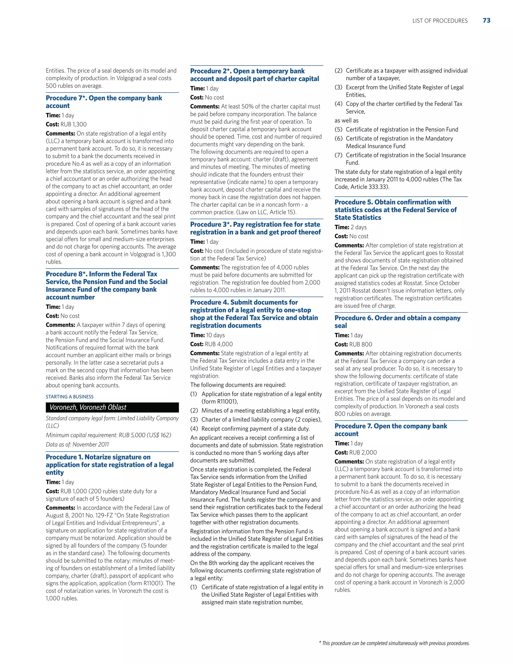 * This procedure can be completed simultaneously with previous procedures.
Entities. The price of a seal depends on its model and
complexity of production. In Volgograd a seal costs
500 rubles on average.
Procedure 7*. Open the company bank
account
Time: 1 day
Cost: RUB 1,300
Comments: On state registration of a legal entity
(LLC) a temporary bank account is transformed into
a permanent bank account. To do so, it is necessary
to submit to a bank the documents received in
procedure No.4 as well as a copy of an information
letter from the statistics service, an order appointing
a chief accountant or an order authorizing the head
of the company to act as chief accountant, an order
appointing a director. An additional agreement
about opening a bank account is signed and a bank
card with samples of signatures of the head of the
company and the chief accountant and the seal print
is prepared. Cost of opening of a bank account varies
and depends upon each bank. Sometimes banks have
special offers for small and medium-size enterprises
and do not charge for opening accounts. The average
cost of opening a bank account in Volgograd is 1,300
rubles.
Procedure 8*. Inform the Federal Tax
Service, the Pension Fund and the Social
Insurance Fund of the company bank
account number
Time: 1 day
Cost: No cost
Comments: A taxpayer within 7 days of opening
a bank account notify the Federal Tax Service,
the Pension Fund and the Social Insurance Fund.
Notiﬁcations of required format with the bank
account number an applicant either mails or brings
personally. In the latter case a secretariat puts a
mark on the second copy that information has been
received. Banks also inform the Federal Tax Service
about opening bank accounts.
STARTING A BUSINESS
Voronezh, Voronezh Oblast
Standard company legal form: Limited Liability Company
(LLC)
Minimum capital requirement: RUB 5,000 (US$ 162)
Data as of: November 2011
Procedure 1. Notarize signature on
application for state registration of a legal
entity
Time: 1 day
Cost: RUB 1,000 (200 rubles state duty for a
signature of each of 5 founders)
Comments: In accordance with the Federal Law of
August 8, 2001 No. 129-FZ “On State Registration
of Legal Entities and Individual Entrepreneurs”, a
signature on application for state registration of a
company must be notarized. Application should be
signed by all founders of the company (5 founder
as in the standard case). The following documents
should be submitted to the notary: minutes of meet-
ing of founders on establishment of a limited liability
company, charter (draft), passport of applicant who
signs the application, application (form R11001). The
cost of notarization varies. In Voronezh the cost is
1,000 rubles.
Procedure 2*. Open a temporary bank
account and deposit part of charter capital
Time: 1 day
Cost: No cost
Comments: At least 50% of the charter capital must
be paid before company incorporation. The balance
must be paid during the ﬁrst year of operation. To
deposit charter capital a temporary bank account
should be opened. Time, cost and number of required
documents might vary depending on the bank.
The following documents are required to open a
temporary bank account: charter (draft), agreement
and minutes of meeting. The minutes of meeting
should indicate that the founders entrust their
representative (indicate name) to open a temporary
bank account, deposit charter capital and receive the
money back in case the registration does not happen.
The charter capital can be in a noncash form - a
common practice. (Law on LLC, Article 15).
Procedure 3*. Pay registration fee for state
registration in a bank and get proof thereof
Time: 1 day
Cost: No cost (included in procedure of state registra-
tion at the Federal Tax Service)
Comments: The registration fee of 4,000 rubles
must be paid before documents are submitted for
registration. The registration fee doubled from 2,000
rubles to 4,000 rubles in January 2011.
Procedure 4. Submit documents for
registration of a legal entity to one-stop
shop at the Federal Tax Service and obtain
registration documents
Time: 10 days
Cost: RUB 4,000
Comments: State registration of a legal entity at
the Federal Tax Service includes a data entry in the
Uniﬁed State Register of Legal Entities and a taxpayer
registration.
The following documents are required:
(1) Application for state registration of a legal entity
(form R11001),
(2) Minutes of a meeting establishing a legal entity,
(3) Charter of a limited liability company (2 copies),
(4) Receipt conﬁrming payment of a state duty.
An applicant receives a receipt conﬁrming a list of
documents and date of submission. State registration
is conducted no more than 5 working days after
documents are submitted.
Once state registration is completed, the Federal
Tax Service sends information from the Uniﬁed
State Register of Legal Entities to the Pension Fund,
Mandatory Medical Insurance Fund and Social
Insurance Fund. The funds register the company and
send their registration certiﬁcates back to the Federal
Tax Service which passes them to the applicant
together with other registration documents.
Registration information from the Pension Fund is
included in the Uniﬁed State Register of Legal Entities
and the registration certiﬁcate is mailed to the legal
address of the company.
On the 8th working day the applicant receives the
following documents conﬁrming state registration of
a legal entity:
(1) Certiﬁcate of state registration of a legal entity in
the Uniﬁed State Register of Legal Entities with
assigned main state registration number,
(2) Certiﬁcate as a taxpayer with assigned individual
number of a taxpayer,
(3) Excerpt from the Uniﬁed State Register of Legal
Entities,
(4) Copy of the charter certiﬁed by the Federal Tax
Service,
as well as
(5) Certiﬁcate of registration in the Pension Fund
(6) Certiﬁcate of registration in the Mandatory
Medical Insurance Fund
(7) Certiﬁcate of registration in the Social Insurance
Fund.
The state duty for state registration of a legal entity
increased in January 2011 to 4,000 rubles (The Tax
Code, Article 333.33).
Procedure 5. Obtain conﬁrmation with
statistics codes at the Federal Service of
State Statistics
Time: 2 days
Cost: No cost
Comments: After completion of state registration at
the Federal Tax Service the applicant goes to Rosstat
and shows documents of state registration obtained
at the Federal Tax Service. On the next day the
applicant can pick up the registration certiﬁcate with
assigned statistics codes at Rosstat. Since October
1, 2011 Rosstat doesn’t issue information letters, only
registration certiﬁcates. The registration certiﬁcates
are issued free of charge.
Procedure 6. Order and obtain a company
seal
Time: 1 day
Cost: RUB 800
Comments: After obtaining registration documents
at the Federal Tax Service a company can order a
seal at any seal producer. To do so, it is necessary to
show the following documents: certiﬁcate of state
registration, certiﬁcate of taxpayer registration, an
excerpt from the Uniﬁed State Register of Legal
Entities. The price of a seal depends on its model and
complexity of production. In Voronezh a seal costs
800 rubles on average.
Procedure 7. Open the company bank
account
Time: 1 day
Cost: RUB 2,000
Comments: On state registration of a legal entity
(LLC) a temporary bank account is transformed into
a permanent bank account. To do so, it is necessary
to submit to a bank the documents received in
procedure No.4 as well as a copy of an information
letter from the statistics service, an order appointing
a chief accountant or an order authorizing the head
of the company to act as chief accountant, an order
appointing a director. An additional agreement
about opening a bank account is signed and a bank
card with samples of signatures of the head of the
company and the chief accountant and the seal print
is prepared. Cost of opening of a bank account varies
and depends upon each bank. Sometimes banks have
special offers for small and medium-size enterprises
and do not charge for opening accounts. The average
cost of opening a bank account in Voronezh is 2,000
rubles.
73LIST OF PROCEDURES
 