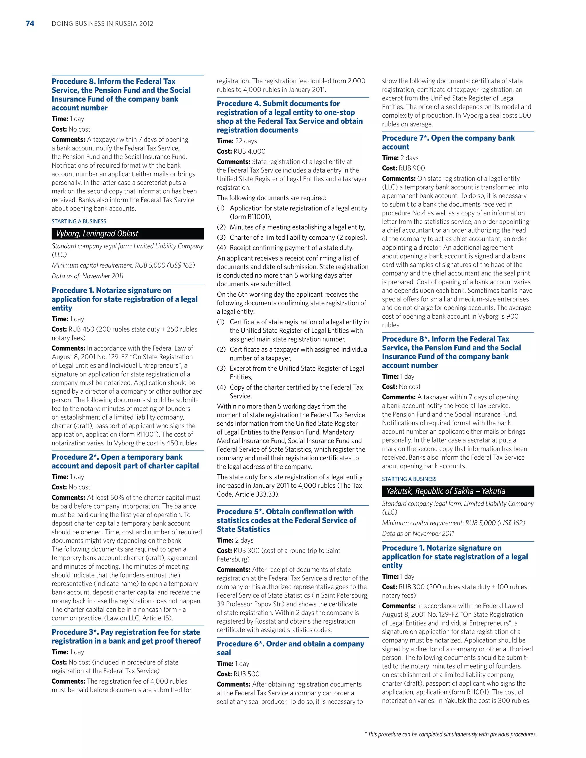 * This procedure can be completed simultaneously with previous procedures.
Procedure 8. Inform the Federal Tax
Service, the Pension Fund and the Social
Insurance Fund of the company bank
account number
Time: 1 day
Cost: No cost
Comments: A taxpayer within 7 days of opening
a bank account notify the Federal Tax Service,
the Pension Fund and the Social Insurance Fund.
Notiﬁcations of required format with the bank
account number an applicant either mails or brings
personally. In the latter case a secretariat puts a
mark on the second copy that information has been
received. Banks also inform the Federal Tax Service
about opening bank accounts.
STARTING A BUSINESS
Vyborg, Leningrad Oblast
Standard company legal form: Limited Liability Company
(LLC)
Minimum capital requirement: RUB 5,000 (US$ 162)
Data as of: November 2011
Procedure 1. Notarize signature on
application for state registration of a legal
entity
Time: 1 day
Cost: RUB 450 (200 rubles state duty + 250 rubles
notary fees)
Comments: In accordance with the Federal Law of
August 8, 2001 No. 129-FZ “On State Registration
of Legal Entities and Individual Entrepreneurs”, a
signature on application for state registration of a
company must be notarized. Application should be
signed by a director of a company or other authorized
person. The following documents should be submit-
ted to the notary: minutes of meeting of founders
on establishment of a limited liability company,
charter (draft), passport of applicant who signs the
application, application (form R11001). The cost of
notarization varies. In Vyborg the cost is 450 rubles.
Procedure 2*. Open a temporary bank
account and deposit part of charter capital
Time: 1 day
Cost: No cost
Comments: At least 50% of the charter capital must
be paid before company incorporation. The balance
must be paid during the ﬁrst year of operation. To
deposit charter capital a temporary bank account
should be opened. Time, cost and number of required
documents might vary depending on the bank.
The following documents are required to open a
temporary bank account: charter (draft), agreement
and minutes of meeting. The minutes of meeting
should indicate that the founders entrust their
representative (indicate name) to open a temporary
bank account, deposit charter capital and receive the
money back in case the registration does not happen.
The charter capital can be in a noncash form - a
common practice. (Law on LLC, Article 15).
Procedure 3*. Pay registration fee for state
registration in a bank and get proof thereof
Time: 1 day
Cost: No cost (included in procedure of state
registration at the Federal Tax Service)
Comments: The registration fee of 4,000 rubles
must be paid before documents are submitted for
registration. The registration fee doubled from 2,000
rubles to 4,000 rubles in January 2011.
Procedure 4. Submit documents for
registration of a legal entity to one-stop
shop at the Federal Tax Service and obtain
registration documents
Time: 22 days
Cost: RUB 4,000
Comments: State registration of a legal entity at
the Federal Tax Service includes a data entry in the
Uniﬁed State Register of Legal Entities and a taxpayer
registration.
The following documents are required:
(1) Application for state registration of a legal entity
(form R11001),
(2) Minutes of a meeting establishing a legal entity,
(3) Charter of a limited liability company (2 copies),
(4) Receipt conﬁrming payment of a state duty.
An applicant receives a receipt conﬁrming a list of
documents and date of submission. State registration
is conducted no more than 5 working days after
documents are submitted.
On the 6th working day the applicant receives the
following documents conﬁrming state registration of
a legal entity:
(1) Certiﬁcate of state registration of a legal entity in
the Uniﬁed State Register of Legal Entities with
assigned main state registration number,
(2) Certiﬁcate as a taxpayer with assigned individual
number of a taxpayer,
(3) Excerpt from the Uniﬁed State Register of Legal
Entities,
(4) Copy of the charter certiﬁed by the Federal Tax
Service.
Within no more than 5 working days from the
moment of state registration the Federal Tax Service
sends information from the Uniﬁed State Register
of Legal Entities to the Pension Fund, Mandatory
Medical Insurance Fund, Social Insurance Fund and
Federal Service of State Statistics, which register the
company and mail their registration certiﬁcates to
the legal address of the company.
The state duty for state registration of a legal entity
increased in January 2011 to 4,000 rubles (The Tax
Code, Article 333.33).
Procedure 5*. Obtain conﬁrmation with
statistics codes at the Federal Service of
State Statistics
Time: 2 days
Cost: RUB 300 (cost of a round trip to Saint
Petersburg)
Comments: After receipt of documents of state
registration at the Federal Tax Service a director of the
company or his authorized representative goes to the
Federal Service of State Statistics (in Saint Petersburg,
39 Professor Popov Str.) and shows the certiﬁcate
of state registration. Within 2 days the company is
registered by Rosstat and obtains the registration
certiﬁcate with assigned statistics codes.
Procedure 6*. Order and obtain a company
seal
Time: 1 day
Cost: RUB 500
Comments: After obtaining registration documents
at the Federal Tax Service a company can order a
seal at any seal producer. To do so, it is necessary to
show the following documents: certiﬁcate of state
registration, certiﬁcate of taxpayer registration, an
excerpt from the Uniﬁed State Register of Legal
Entities. The price of a seal depends on its model and
complexity of production. In Vyborg a seal costs 500
rubles on average.
Procedure 7*. Open the company bank
account
Time: 2 days
Cost: RUB 900
Comments: On state registration of a legal entity
(LLC) a temporary bank account is transformed into
a permanent bank account. To do so, it is necessary
to submit to a bank the documents received in
procedure No.4 as well as a copy of an information
letter from the statistics service, an order appointing
a chief accountant or an order authorizing the head
of the company to act as chief accountant, an order
appointing a director. An additional agreement
about opening a bank account is signed and a bank
card with samples of signatures of the head of the
company and the chief accountant and the seal print
is prepared. Cost of opening of a bank account varies
and depends upon each bank. Sometimes banks have
special offers for small and medium-size enterprises
and do not charge for opening accounts. The average
cost of opening a bank account in Vyborg is 900
rubles.
Procedure 8*. Inform the Federal Tax
Service, the Pension Fund and the Social
Insurance Fund of the company bank
account number
Time: 1 day
Cost: No cost
Comments: A taxpayer within 7 days of opening
a bank account notify the Federal Tax Service,
the Pension Fund and the Social Insurance Fund.
Notiﬁcations of required format with the bank
account number an applicant either mails or brings
personally. In the latter case a secretariat puts a
mark on the second copy that information has been
received. Banks also inform the Federal Tax Service
about opening bank accounts.
STARTING A BUSINESS
Yakutsk, Republic of Sakha –Yakutia
Standard company legal form: Limited Liability Company
(LLC)
Minimum capital requirement: RUB 5,000 (US$ 162)
Data as of: November 2011
Procedure 1. Notarize signature on
application for state registration of a legal
entity
Time: 1 day
Cost: RUB 300 (200 rubles state duty + 100 rubles
notary fees)
Comments: In accordance with the Federal Law of
August 8, 2001 No. 129-FZ “On State Registration
of Legal Entities and Individual Entrepreneurs”, a
signature on application for state registration of a
company must be notarized. Application should be
signed by a director of a company or other authorized
person. The following documents should be submit-
ted to the notary: minutes of meeting of founders
on establishment of a limited liability company,
charter (draft), passport of applicant who signs the
application, application (form R11001). The cost of
notarization varies. In Yakutsk the cost is 300 rubles.
DOING BUSINESS IN RUSSIA 201274
 
