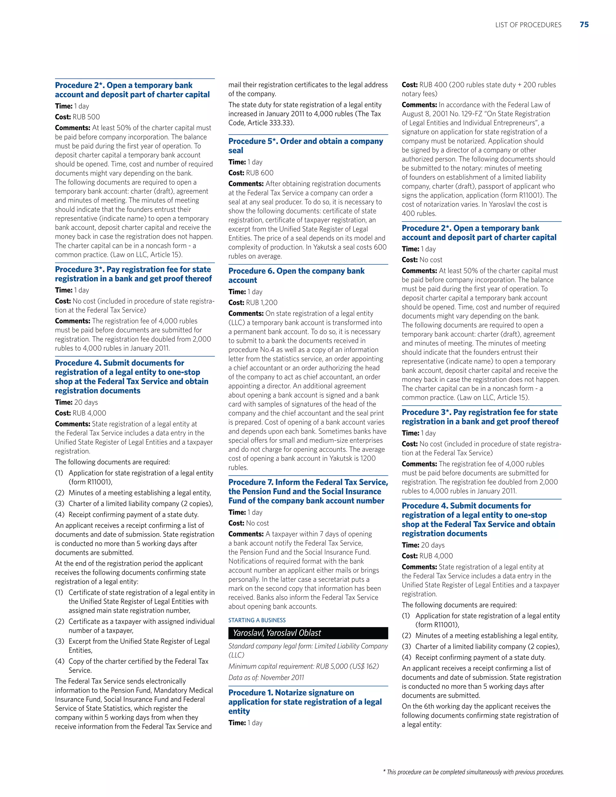 * This procedure can be completed simultaneously with previous procedures.
Procedure 2*. Open a temporary bank
account and deposit part of charter capital
Time: 1 day
Cost: RUB 500
Comments: At least 50% of the charter capital must
be paid before company incorporation. The balance
must be paid during the ﬁrst year of operation. To
deposit charter capital a temporary bank account
should be opened. Time, cost and number of required
documents might vary depending on the bank.
The following documents are required to open a
temporary bank account: charter (draft), agreement
and minutes of meeting. The minutes of meeting
should indicate that the founders entrust their
representative (indicate name) to open a temporary
bank account, deposit charter capital and receive the
money back in case the registration does not happen.
The charter capital can be in a noncash form - a
common practice. (Law on LLC, Article 15).
Procedure 3*. Pay registration fee for state
registration in a bank and get proof thereof
Time: 1 day
Cost: No cost (included in procedure of state registra-
tion at the Federal Tax Service)
Comments: The registration fee of 4,000 rubles
must be paid before documents are submitted for
registration. The registration fee doubled from 2,000
rubles to 4,000 rubles in January 2011.
Procedure 4. Submit documents for
registration of a legal entity to one-stop
shop at the Federal Tax Service and obtain
registration documents
Time: 20 days
Cost: RUB 4,000
Comments: State registration of a legal entity at
the Federal Tax Service includes a data entry in the
Uniﬁed State Register of Legal Entities and a taxpayer
registration.
The following documents are required:
(1) Application for state registration of a legal entity
(form R11001),
(2) Minutes of a meeting establishing a legal entity,
(3) Charter of a limited liability company (2 copies),
(4) Receipt conﬁrming payment of a state duty.
An applicant receives a receipt conﬁrming a list of
documents and date of submission. State registration
is conducted no more than 5 working days after
documents are submitted.
At the end of the registration period the applicant
receives the following documents conﬁrming state
registration of a legal entity:
(1) Certiﬁcate of state registration of a legal entity in
the Uniﬁed State Register of Legal Entities with
assigned main state registration number,
(2) Certiﬁcate as a taxpayer with assigned individual
number of a taxpayer,
(3) Excerpt from the Uniﬁed State Register of Legal
Entities,
(4) Copy of the charter certiﬁed by the Federal Tax
Service.
The Federal Tax Service sends electronically
information to the Pension Fund, Mandatory Medical
Insurance Fund, Social Insurance Fund and Federal
Service of State Statistics, which register the
company within 5 working days from when they
receive information from the Federal Tax Service and
mail their registration certiﬁcates to the legal address
of the company.
The state duty for state registration of a legal entity
increased in January 2011 to 4,000 rubles (The Tax
Code, Article 333.33).
Procedure 5*. Order and obtain a company
seal
Time: 1 day
Cost: RUB 600
Comments: After obtaining registration documents
at the Federal Tax Service a company can order a
seal at any seal producer. To do so, it is necessary to
show the following documents: certiﬁcate of state
registration, certiﬁcate of taxpayer registration, an
excerpt from the Uniﬁed State Register of Legal
Entities. The price of a seal depends on its model and
complexity of production. In Yakutsk a seal costs 600
rubles on average.
Procedure 6. Open the company bank
account
Time: 1 day
Cost: RUB 1,200
Comments: On state registration of a legal entity
(LLC) a temporary bank account is transformed into
a permanent bank account. To do so, it is necessary
to submit to a bank the documents received in
procedure No.4 as well as a copy of an information
letter from the statistics service, an order appointing
a chief accountant or an order authorizing the head
of the company to act as chief accountant, an order
appointing a director. An additional agreement
about opening a bank account is signed and a bank
card with samples of signatures of the head of the
company and the chief accountant and the seal print
is prepared. Cost of opening of a bank account varies
and depends upon each bank. Sometimes banks have
special offers for small and medium-size enterprises
and do not charge for opening accounts. The average
cost of opening a bank account in Yakutsk is 1200
rubles.
Procedure 7. Inform the Federal Tax Service,
the Pension Fund and the Social Insurance
Fund of the company bank account number
Time: 1 day
Cost: No cost
Comments: A taxpayer within 7 days of opening
a bank account notify the Federal Tax Service,
the Pension Fund and the Social Insurance Fund.
Notiﬁcations of required format with the bank
account number an applicant either mails or brings
personally. In the latter case a secretariat puts a
mark on the second copy that information has been
received. Banks also inform the Federal Tax Service
about opening bank accounts.
STARTING A BUSINESS
Yaroslavl,Yaroslavl Oblast
Standard company legal form: Limited Liability Company
(LLC)
Minimum capital requirement: RUB 5,000 (US$ 162)
Data as of: November 2011
Procedure 1. Notarize signature on
application for state registration of a legal
entity
Time: 1 day
Cost: RUB 400 (200 rubles state duty + 200 rubles
notary fees)
Comments: In accordance with the Federal Law of
August 8, 2001 No. 129-FZ “On State Registration
of Legal Entities and Individual Entrepreneurs”, a
signature on application for state registration of a
company must be notarized. Application should
be signed by a director of a company or other
authorized person. The following documents should
be submitted to the notary: minutes of meeting
of founders on establishment of a limited liability
company, charter (draft), passport of applicant who
signs the application, application (form R11001). The
cost of notarization varies. In Yaroslavl the cost is
400 rubles.
Procedure 2*. Open a temporary bank
account and deposit part of charter capital
Time: 1 day
Cost: No cost
Comments: At least 50% of the charter capital must
be paid before company incorporation. The balance
must be paid during the ﬁrst year of operation. To
deposit charter capital a temporary bank account
should be opened. Time, cost and number of required
documents might vary depending on the bank.
The following documents are required to open a
temporary bank account: charter (draft), agreement
and minutes of meeting. The minutes of meeting
should indicate that the founders entrust their
representative (indicate name) to open a temporary
bank account, deposit charter capital and receive the
money back in case the registration does not happen.
The charter capital can be in a noncash form - a
common practice. (Law on LLC, Article 15).
Procedure 3*. Pay registration fee for state
registration in a bank and get proof thereof
Time: 1 day
Cost: No cost (included in procedure of state registra-
tion at the Federal Tax Service)
Comments: The registration fee of 4,000 rubles
must be paid before documents are submitted for
registration. The registration fee doubled from 2,000
rubles to 4,000 rubles in January 2011.
Procedure 4. Submit documents for
registration of a legal entity to one-stop
shop at the Federal Tax Service and obtain
registration documents
Time: 20 days
Cost: RUB 4,000
Comments: State registration of a legal entity at
the Federal Tax Service includes a data entry in the
Uniﬁed State Register of Legal Entities and a taxpayer
registration.
The following documents are required:
(1) Application for state registration of a legal entity
(form R11001),
(2) Minutes of a meeting establishing a legal entity,
(3) Charter of a limited liability company (2 copies),
(4) Receipt conﬁrming payment of a state duty.
An applicant receives a receipt conﬁrming a list of
documents and date of submission. State registration
is conducted no more than 5 working days after
documents are submitted.
On the 6th working day the applicant receives the
following documents conﬁrming state registration of
a legal entity:
75LIST OF PROCEDURES
 