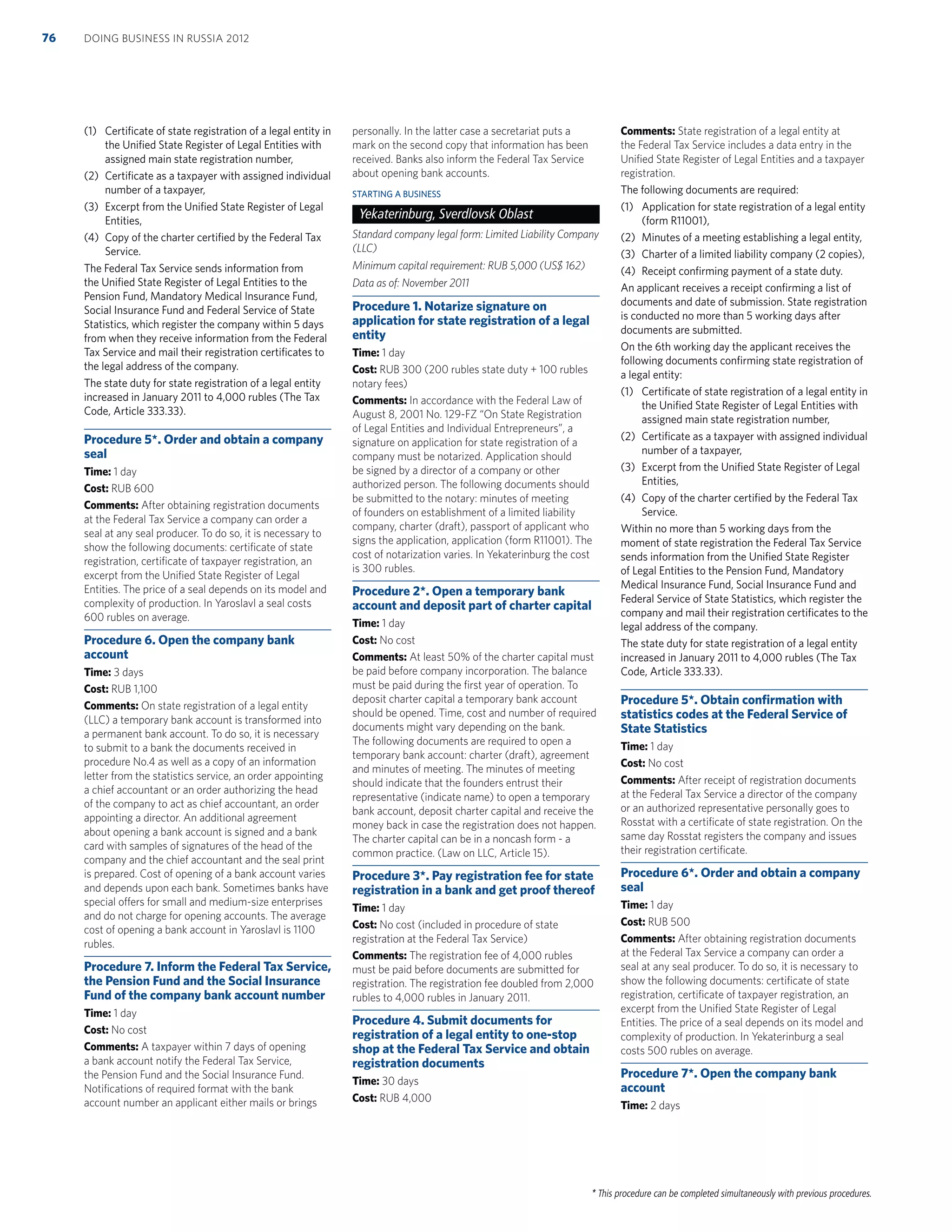 * This procedure can be completed simultaneously with previous procedures.
(1) Certiﬁcate of state registration of a legal entity in
the Uniﬁed State Register of Legal Entities with
assigned main state registration number,
(2) Certiﬁcate as a taxpayer with assigned individual
number of a taxpayer,
(3) Excerpt from the Uniﬁed State Register of Legal
Entities,
(4) Copy of the charter certiﬁed by the Federal Tax
Service.
The Federal Tax Service sends information from
the Uniﬁed State Register of Legal Entities to the
Pension Fund, Mandatory Medical Insurance Fund,
Social Insurance Fund and Federal Service of State
Statistics, which register the company within 5 days
from when they receive information from the Federal
Tax Service and mail their registration certiﬁcates to
the legal address of the company.
The state duty for state registration of a legal entity
increased in January 2011 to 4,000 rubles (The Tax
Code, Article 333.33).
Procedure 5*. Order and obtain a company
seal
Time: 1 day
Cost: RUB 600
Comments: After obtaining registration documents
at the Federal Tax Service a company can order a
seal at any seal producer. To do so, it is necessary to
show the following documents: certiﬁcate of state
registration, certiﬁcate of taxpayer registration, an
excerpt from the Uniﬁed State Register of Legal
Entities. The price of a seal depends on its model and
complexity of production. In Yaroslavl a seal costs
600 rubles on average.
Procedure 6. Open the company bank
account
Time: 3 days
Cost: RUB 1,100
Comments: On state registration of a legal entity
(LLC) a temporary bank account is transformed into
a permanent bank account. To do so, it is necessary
to submit to a bank the documents received in
procedure No.4 as well as a copy of an information
letter from the statistics service, an order appointing
a chief accountant or an order authorizing the head
of the company to act as chief accountant, an order
appointing a director. An additional agreement
about opening a bank account is signed and a bank
card with samples of signatures of the head of the
company and the chief accountant and the seal print
is prepared. Cost of opening of a bank account varies
and depends upon each bank. Sometimes banks have
special offers for small and medium-size enterprises
and do not charge for opening accounts. The average
cost of opening a bank account in Yaroslavl is 1100
rubles.
Procedure 7. Inform the Federal Tax Service,
the Pension Fund and the Social Insurance
Fund of the company bank account number
Time: 1 day
Cost: No cost
Comments: A taxpayer within 7 days of opening
a bank account notify the Federal Tax Service,
the Pension Fund and the Social Insurance Fund.
Notiﬁcations of required format with the bank
account number an applicant either mails or brings
personally. In the latter case a secretariat puts a
mark on the second copy that information has been
received. Banks also inform the Federal Tax Service
about opening bank accounts.
STARTING A BUSINESS
Yekaterinburg, Sverdlovsk Oblast
Standard company legal form: Limited Liability Company
(LLC)
Minimum capital requirement: RUB 5,000 (US$ 162)
Data as of: November 2011
Procedure 1. Notarize signature on
application for state registration of a legal
entity
Time: 1 day
Cost: RUB 300 (200 rubles state duty + 100 rubles
notary fees)
Comments: In accordance with the Federal Law of
August 8, 2001 No. 129-FZ “On State Registration
of Legal Entities and Individual Entrepreneurs”, a
signature on application for state registration of a
company must be notarized. Application should
be signed by a director of a company or other
authorized person. The following documents should
be submitted to the notary: minutes of meeting
of founders on establishment of a limited liability
company, charter (draft), passport of applicant who
signs the application, application (form R11001). The
cost of notarization varies. In Yekaterinburg the cost
is 300 rubles.
Procedure 2*. Open a temporary bank
account and deposit part of charter capital
Time: 1 day
Cost: No cost
Comments: At least 50% of the charter capital must
be paid before company incorporation. The balance
must be paid during the ﬁrst year of operation. To
deposit charter capital a temporary bank account
should be opened. Time, cost and number of required
documents might vary depending on the bank.
The following documents are required to open a
temporary bank account: charter (draft), agreement
and minutes of meeting. The minutes of meeting
should indicate that the founders entrust their
representative (indicate name) to open a temporary
bank account, deposit charter capital and receive the
money back in case the registration does not happen.
The charter capital can be in a noncash form - a
common practice. (Law on LLC, Article 15).
Procedure 3*. Pay registration fee for state
registration in a bank and get proof thereof
Time: 1 day
Cost: No cost (included in procedure of state
registration at the Federal Tax Service)
Comments: The registration fee of 4,000 rubles
must be paid before documents are submitted for
registration. The registration fee doubled from 2,000
rubles to 4,000 rubles in January 2011.
Procedure 4. Submit documents for
registration of a legal entity to one-stop
shop at the Federal Tax Service and obtain
registration documents
Time: 30 days
Cost: RUB 4,000
Comments: State registration of a legal entity at
the Federal Tax Service includes a data entry in the
Uniﬁed State Register of Legal Entities and a taxpayer
registration.
The following documents are required:
(1) Application for state registration of a legal entity
(form R11001),
(2) Minutes of a meeting establishing a legal entity,
(3) Charter of a limited liability company (2 copies),
(4) Receipt conﬁrming payment of a state duty.
An applicant receives a receipt conﬁrming a list of
documents and date of submission. State registration
is conducted no more than 5 working days after
documents are submitted.
On the 6th working day the applicant receives the
following documents conﬁrming state registration of
a legal entity:
(1) Certiﬁcate of state registration of a legal entity in
the Uniﬁed State Register of Legal Entities with
assigned main state registration number,
(2) Certiﬁcate as a taxpayer with assigned individual
number of a taxpayer,
(3) Excerpt from the Uniﬁed State Register of Legal
Entities,
(4) Copy of the charter certiﬁed by the Federal Tax
Service.
Within no more than 5 working days from the
moment of state registration the Federal Tax Service
sends information from the Uniﬁed State Register
of Legal Entities to the Pension Fund, Mandatory
Medical Insurance Fund, Social Insurance Fund and
Federal Service of State Statistics, which register the
company and mail their registration certiﬁcates to the
legal address of the company.
The state duty for state registration of a legal entity
increased in January 2011 to 4,000 rubles (The Tax
Code, Article 333.33).
Procedure 5*. Obtain conﬁrmation with
statistics codes at the Federal Service of
State Statistics
Time: 1 day
Cost: No cost
Comments: After receipt of registration documents
at the Federal Tax Service a director of the company
or an authorized representative personally goes to
Rosstat with a certiﬁcate of state registration. On the
same day Rosstat registers the company and issues
their registration certiﬁcate.
Procedure 6*. Order and obtain a company
seal
Time: 1 day
Cost: RUB 500
Comments: After obtaining registration documents
at the Federal Tax Service a company can order a
seal at any seal producer. To do so, it is necessary to
show the following documents: certiﬁcate of state
registration, certiﬁcate of taxpayer registration, an
excerpt from the Uniﬁed State Register of Legal
Entities. The price of a seal depends on its model and
complexity of production. In Yekaterinburg a seal
costs 500 rubles on average.
Procedure 7*. Open the company bank
account
Time: 2 days
DOING BUSINESS IN RUSSIA 201276
 