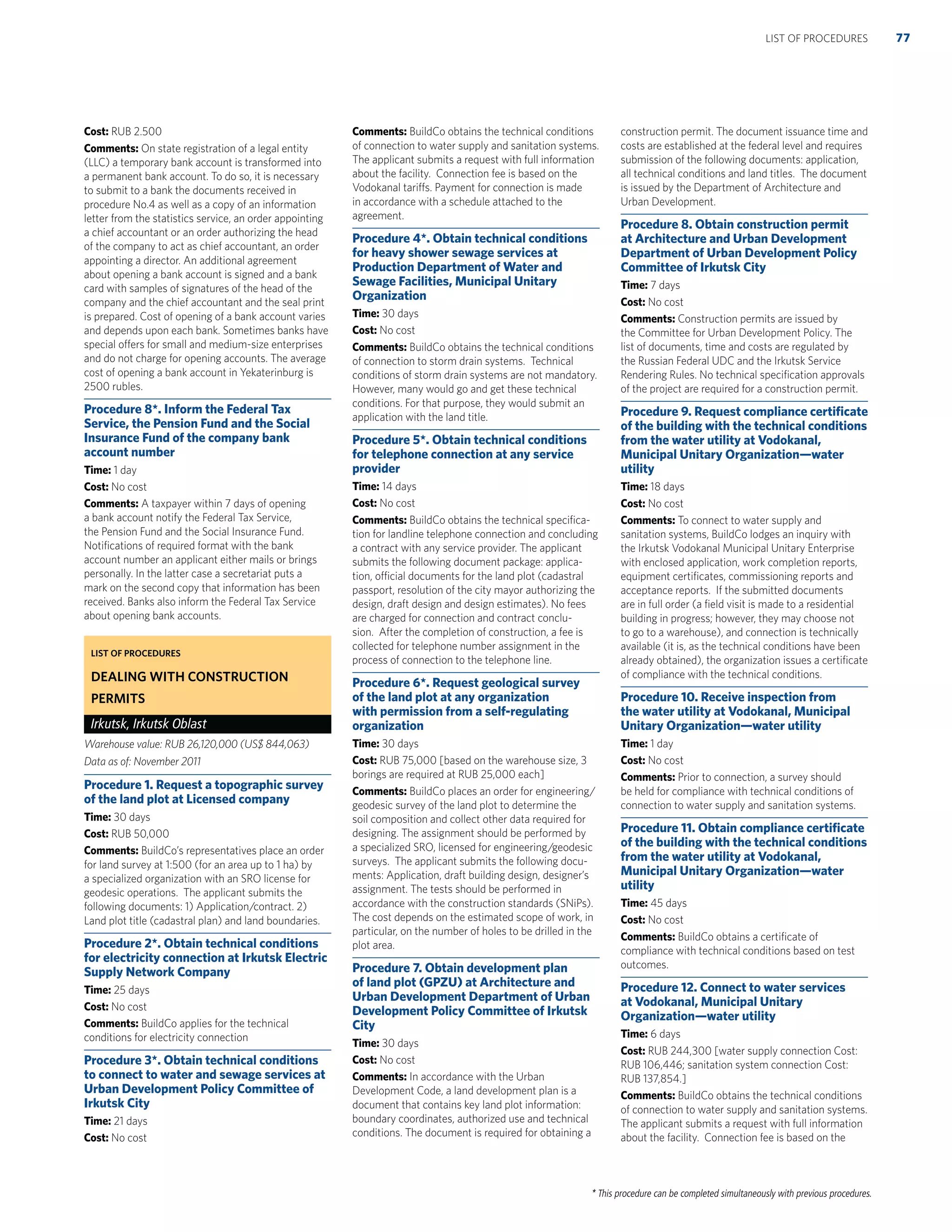 * This procedure can be completed simultaneously with previous procedures.
Cost: RUB 2.500
Comments: On state registration of a legal entity
(LLC) a temporary bank account is transformed into
a permanent bank account. To do so, it is necessary
to submit to a bank the documents received in
procedure No.4 as well as a copy of an information
letter from the statistics service, an order appointing
a chief accountant or an order authorizing the head
of the company to act as chief accountant, an order
appointing a director. An additional agreement
about opening a bank account is signed and a bank
card with samples of signatures of the head of the
company and the chief accountant and the seal print
is prepared. Cost of opening of a bank account varies
and depends upon each bank. Sometimes banks have
special offers for small and medium-size enterprises
and do not charge for opening accounts. The average
cost of opening a bank account in Yekaterinburg is
2500 rubles.
Procedure 8*. Inform the Federal Tax
Service, the Pension Fund and the Social
Insurance Fund of the company bank
account number
Time: 1 day
Cost: No cost
Comments: A taxpayer within 7 days of opening
a bank account notify the Federal Tax Service,
the Pension Fund and the Social Insurance Fund.
Notiﬁcations of required format with the bank
account number an applicant either mails or brings
personally. In the latter case a secretariat puts a
mark on the second copy that information has been
received. Banks also inform the Federal Tax Service
about opening bank accounts.
LIST OF PROCEDURES
DEALING WITH CONSTRUCTION
PERMITS
Irkutsk, Irkutsk Oblast
Warehouse value: RUB 26,120,000 (US$ 844,063)
Data as of: November 2011
Procedure 1. Request a topographic survey
of the land plot at Licensed company
Time: 30 days
Cost: RUB 50,000
Comments: BuildCo’s representatives place an order
for land survey at 1:500 (for an area up to 1 ha) by
a specialized organization with an SRO license for
geodesic operations. The applicant submits the
following documents: 1) Application/contract. 2)
Land plot title (cadastral plan) and land boundaries.
Procedure 2*. Obtain technical conditions
for electricity connection at Irkutsk Electric
Supply Network Company
Time: 25 days
Cost: No cost
Comments: BuildCo applies for the technical
conditions for electricity connection
Procedure 3*. Obtain technical conditions
to connect to water and sewage services at
Urban Development Policy Committee of
Irkutsk City
Time: 21 days
Cost: No cost
Comments: BuildCo obtains the technical conditions
of connection to water supply and sanitation systems.
The applicant submits a request with full information
about the facility. Connection fee is based on the
Vodokanal tariffs. Payment for connection is made
in accordance with a schedule attached to the
agreement.
Procedure 4*. Obtain technical conditions
for heavy shower sewage services at
Production Department of Water and
Sewage Facilities, Municipal Unitary
Organization
Time: 30 days
Cost: No cost
Comments: BuildCo obtains the technical conditions
of connection to storm drain systems. Technical
conditions of storm drain systems are not mandatory.
However, many would go and get these technical
conditions. For that purpose, they would submit an
application with the land title.
Procedure 5*. Obtain technical conditions
for telephone connection at any service
provider
Time: 14 days
Cost: No cost
Comments: BuildCo obtains the technical speciﬁca-
tion for landline telephone connection and concluding
a contract with any service provider. The applicant
submits the following document package: applica-
tion, official documents for the land plot (cadastral
passport, resolution of the city mayor authorizing the
design, draft design and design estimates). No fees
are charged for connection and contract conclu-
sion. After the completion of construction, a fee is
collected for telephone number assignment in the
process of connection to the telephone line.
Procedure 6*. Request geological survey
of the land plot at any organization
with permission from a self-regulating
organization
Time: 30 days
Cost: RUB 75,000 [based on the warehouse size, 3
borings are required at RUB 25,000 each]
Comments: BuildCo places an order for engineering/
geodesic survey of the land plot to determine the
soil composition and collect other data required for
designing. The assignment should be performed by
a specialized SRO, licensed for engineering/geodesic
surveys. The applicant submits the following docu-
ments: Application, draft building design, designer’s
assignment. The tests should be performed in
accordance with the construction standards (SNiPs).
The cost depends on the estimated scope of work, in
particular, on the number of holes to be drilled in the
plot area.
Procedure 7. Obtain development plan
of land plot (GPZU) at Architecture and
Urban Development Department of Urban
Development Policy Committee of Irkutsk
City
Time: 30 days
Cost: No cost
Comments: In accordance with the Urban
Development Code, a land development plan is a
document that contains key land plot information:
boundary coordinates, authorized use and technical
conditions. The document is required for obtaining a
construction permit. The document issuance time and
costs are established at the federal level and requires
submission of the following documents: application,
all technical conditions and land titles. The document
is issued by the Department of Architecture and
Urban Development.
Procedure 8. Obtain construction permit
at Architecture and Urban Development
Department of Urban Development Policy
Committee of Irkutsk City
Time: 7 days
Cost: No cost
Comments: Construction permits are issued by
the Committee for Urban Development Policy. The
list of documents, time and costs are regulated by
the Russian Federal UDC and the Irkutsk Service
Rendering Rules. No technical speciﬁcation approvals
of the project are required for a construction permit.
Procedure 9. Request compliance certiﬁcate
of the building with the technical conditions
from the water utility at Vodokanal,
Municipal Unitary Organization—water
utility
Time: 18 days
Cost: No cost
Comments: To connect to water supply and
sanitation systems, BuildCo lodges an inquiry with
the Irkutsk Vodokanal Municipal Unitary Enterprise
with enclosed application, work completion reports,
equipment certiﬁcates, commissioning reports and
acceptance reports. If the submitted documents
are in full order (a ﬁeld visit is made to a residential
building in progress; however, they may choose not
to go to a warehouse), and connection is technically
available (it is, as the technical conditions have been
already obtained), the organization issues a certiﬁcate
of compliance with the technical conditions.
Procedure 10. Receive inspection from
the water utility at Vodokanal, Municipal
Unitary Organization—water utility
Time: 1 day
Cost: No cost
Comments: Prior to connection, a survey should
be held for compliance with technical conditions of
connection to water supply and sanitation systems.
Procedure 11. Obtain compliance certiﬁcate
of the building with the technical conditions
from the water utility at Vodokanal,
Municipal Unitary Organization—water
utility
Time: 45 days
Cost: No cost
Comments: BuildCo obtains a certiﬁcate of
compliance with technical conditions based on test
outcomes.
Procedure 12. Connect to water services
at Vodokanal, Municipal Unitary
Organization—water utility
Time: 6 days
Cost: RUB 244,300 [water supply connection Cost:
RUB 106,446; sanitation system connection Cost:
RUB 137,854.]
Comments: BuildCo obtains the technical conditions
of connection to water supply and sanitation systems.
The applicant submits a request with full information
about the facility. Connection fee is based on the
77LIST OF PROCEDURES
 