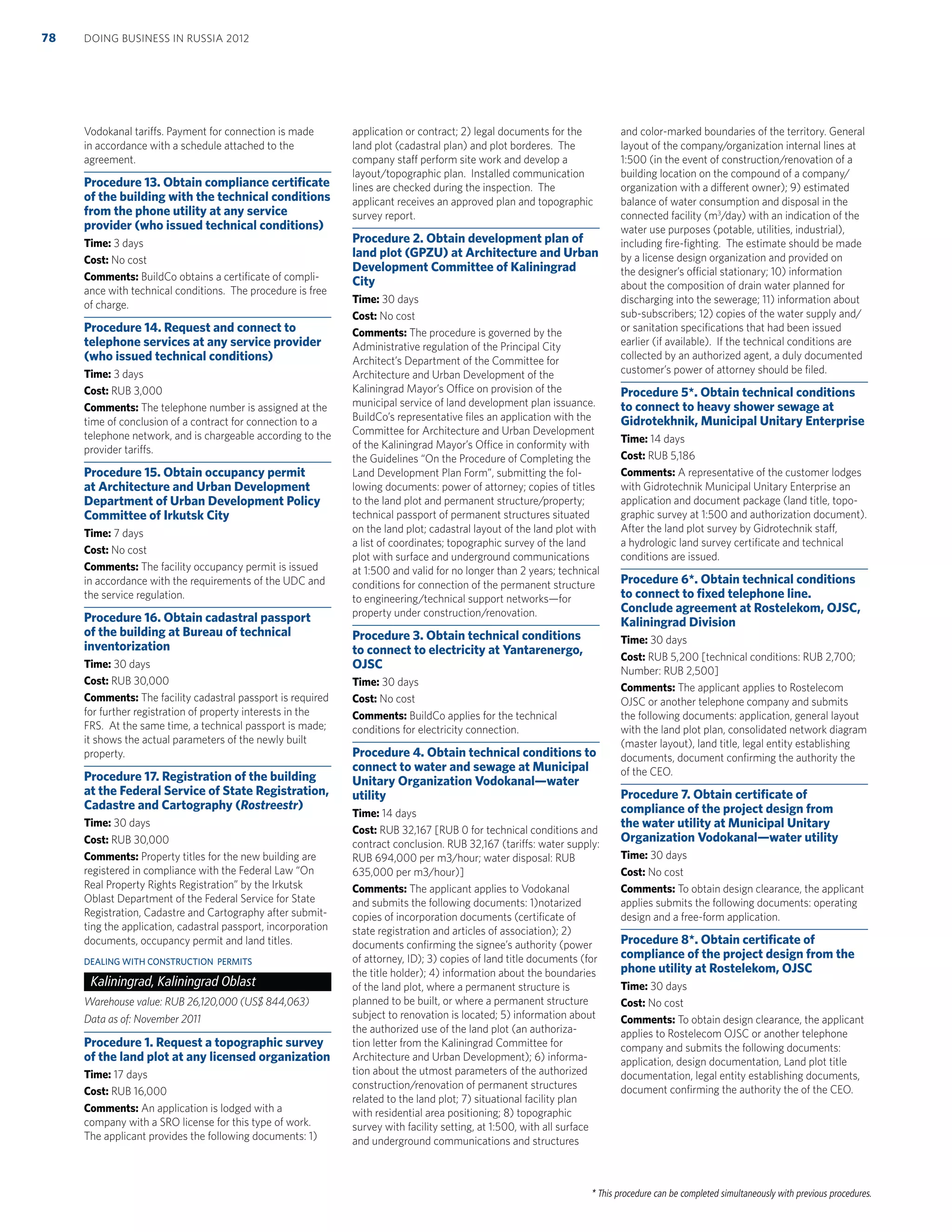 * This procedure can be completed simultaneously with previous procedures.
Vodokanal tariffs. Payment for connection is made
in accordance with a schedule attached to the
agreement.
Procedure 13. Obtain compliance certiﬁcate
of the building with the technical conditions
from the phone utility at any service
provider (who issued technical conditions)
Time: 3 days
Cost: No cost
Comments: BuildCo obtains a certiﬁcate of compli-
ance with technical conditions. The procedure is free
of charge.
Procedure 14. Request and connect to
telephone services at any service provider
(who issued technical conditions)
Time: 3 days
Cost: RUB 3,000
Comments: The telephone number is assigned at the
time of conclusion of a contract for connection to a
telephone network, and is chargeable according to the
provider tariffs.
Procedure 15. Obtain occupancy permit
at Architecture and Urban Development
Department of Urban Development Policy
Committee of Irkutsk City
Time: 7 days
Cost: No cost
Comments: The facility occupancy permit is issued
in accordance with the requirements of the UDC and
the service regulation.
Procedure 16. Obtain cadastral passport
of the building at Bureau of technical
inventorization
Time: 30 days
Cost: RUB 30,000
Comments: The facility cadastral passport is required
for further registration of property interests in the
FRS. At the same time, a technical passport is made;
it shows the actual parameters of the newly built
property.
Procedure 17. Registration of the building
at the Federal Service of State Registration,
Cadastre and Cartography (Rostreestr)
Time: 30 days
Cost: RUB 30,000
Comments: Property titles for the new building are
registered in compliance with the Federal Law “On
Real Property Rights Registration” by the Irkutsk
Oblast Department of the Federal Service for State
Registration, Cadastre and Cartography after submit-
ting the application, cadastral passport, incorporation
documents, occupancy permit and land titles.
DEALING WITH CONSTRUCTION PERMITS
Kaliningrad, Kaliningrad Oblast
Warehouse value: RUB 26,120,000 (US$ 844,063)
Data as of: November 2011
Procedure 1. Request a topographic survey
of the land plot at any licensed organization
Time: 17 days
Cost: RUB 16,000
Comments: An application is lodged with a
company with a SRO license for this type of work.
The applicant provides the following documents: 1)
application or contract; 2) legal documents for the
land plot (cadastral plan) and plot borderes. The
company staff perform site work and develop a
layout/topographic plan. Installed communication
lines are checked during the inspection. The
applicant receives an approved plan and topographic
survey report.
Procedure 2. Obtain development plan of
land plot (GPZU) at Architecture and Urban
Development Committee of Kaliningrad
City
Time: 30 days
Cost: No cost
Comments: The procedure is governed by the
Administrative regulation of the Principal City
Architect’s Department of the Committee for
Architecture and Urban Development of the
Kaliningrad Mayor’s Office on provision of the
municipal service of land development plan issuance.
BuildCo’s representative ﬁles an application with the
Committee for Architecture and Urban Development
of the Kaliningrad Mayor’s Office in conformity with
the Guidelines “On the Procedure of Completing the
Land Development Plan Form”, submitting the fol-
lowing documents: power of attorney; copies of titles
to the land plot and permanent structure/property;
technical passport of permanent structures situated
on the land plot; cadastral layout of the land plot with
a list of coordinates; topographic survey of the land
plot with surface and underground communications
at 1:500 and valid for no longer than 2 years; technical
conditions for connection of the permanent structure
to engineering/technical support networks—for
property under construction/renovation.
Procedure 3. Obtain technical conditions
to connect to electricity at Yantarenergo,
OJSC
Time: 30 days
Cost: No cost
Comments: BuildCo applies for the technical
conditions for electricity connection.
Procedure 4. Obtain technical conditions to
connect to water and sewage at Municipal
Unitary Organization Vodokanal—water
utility
Time: 14 days
Cost: RUB 32,167 [RUB 0 for technical conditions and
contract conclusion. RUB 32,167 (tariffs: water supply:
RUB 694,000 per m3/hour; water disposal: RUB
635,000 per m3/hour)]
Comments: The applicant applies to Vodokanal
and submits the following documents: 1)notarized
copies of incorporation documents (certiﬁcate of
state registration and articles of association); 2)
documents conﬁrming the signee’s authority (power
of attorney, ID); 3) copies of land title documents (for
the title holder); 4) information about the boundaries
of the land plot, where a permanent structure is
planned to be built, or where a permanent structure
subject to renovation is located; 5) information about
the authorized use of the land plot (an authoriza-
tion letter from the Kaliningrad Committee for
Architecture and Urban Development); 6) informa-
tion about the utmost parameters of the authorized
construction/renovation of permanent structures
related to the land plot; 7) situational facility plan
with residential area positioning; 8) topographic
survey with facility setting, at 1:500, with all surface
and underground communications and structures
and color-marked boundaries of the territory. General
layout of the company/organization internal lines at
1:500 (in the event of construction/renovation of a
building location on the compound of a company/
organization with a different owner); 9) estimated
balance of water consumption and disposal in the
connected facility (m3
/day) with an indication of the
water use purposes (potable, utilities, industrial),
including ﬁre-ﬁghting. The estimate should be made
by a license design organization and provided on
the designer’s official stationary; 10) information
about the composition of drain water planned for
discharging into the sewerage; 11) information about
sub-subscribers; 12) copies of the water supply and/
or sanitation speciﬁcations that had been issued
earlier (if available). If the technical conditions are
collected by an authorized agent, a duly documented
customer’s power of attorney should be ﬁled.
Procedure 5*. Obtain technical conditions
to connect to heavy shower sewage at
Gidrotekhnik, Municipal Unitary Enterprise
Time: 14 days
Cost: RUB 5,186
Comments: A representative of the customer lodges
with Gidrotechnik Municipal Unitary Enterprise an
application and document package (land title, topo-
graphic survey at 1:500 and authorization document).
After the land plot survey by Gidrotechnik staff,
a hydrologic land survey certiﬁcate and technical
conditions are issued.
Procedure 6*. Obtain technical conditions
to connect to ﬁxed telephone line.
Conclude agreement at Rostelekom, OJSC,
Kaliningrad Division
Time: 30 days
Cost: RUB 5,200 [technical conditions: RUB 2,700;
Number: RUB 2,500]
Comments: The applicant applies to Rostelecom
OJSC or another telephone company and submits
the following documents: application, general layout
with the land plot plan, consolidated network diagram
(master layout), land title, legal entity establishing
documents, document conﬁrming the authority the
of the CEO.
Procedure 7. Obtain certiﬁcate of
compliance of the project design from
the water utility at Municipal Unitary
Organization Vodokanal—water utility
Time: 30 days
Cost: No cost
Comments: To obtain design clearance, the applicant
applies submits the following documents: operating
design and a free-form application.
Procedure 8*. Obtain certiﬁcate of
compliance of the project design from the
phone utility at Rostelekom, OJSC
Time: 30 days
Cost: No cost
Comments: To obtain design clearance, the applicant
applies to Rostelecom OJSC or another telephone
company and submits the following documents:
application, design documentation, Land plot title
documentation, legal entity establishing documents,
document conﬁrming the authority the of the CEO.
DOING BUSINESS IN RUSSIA 201278
 