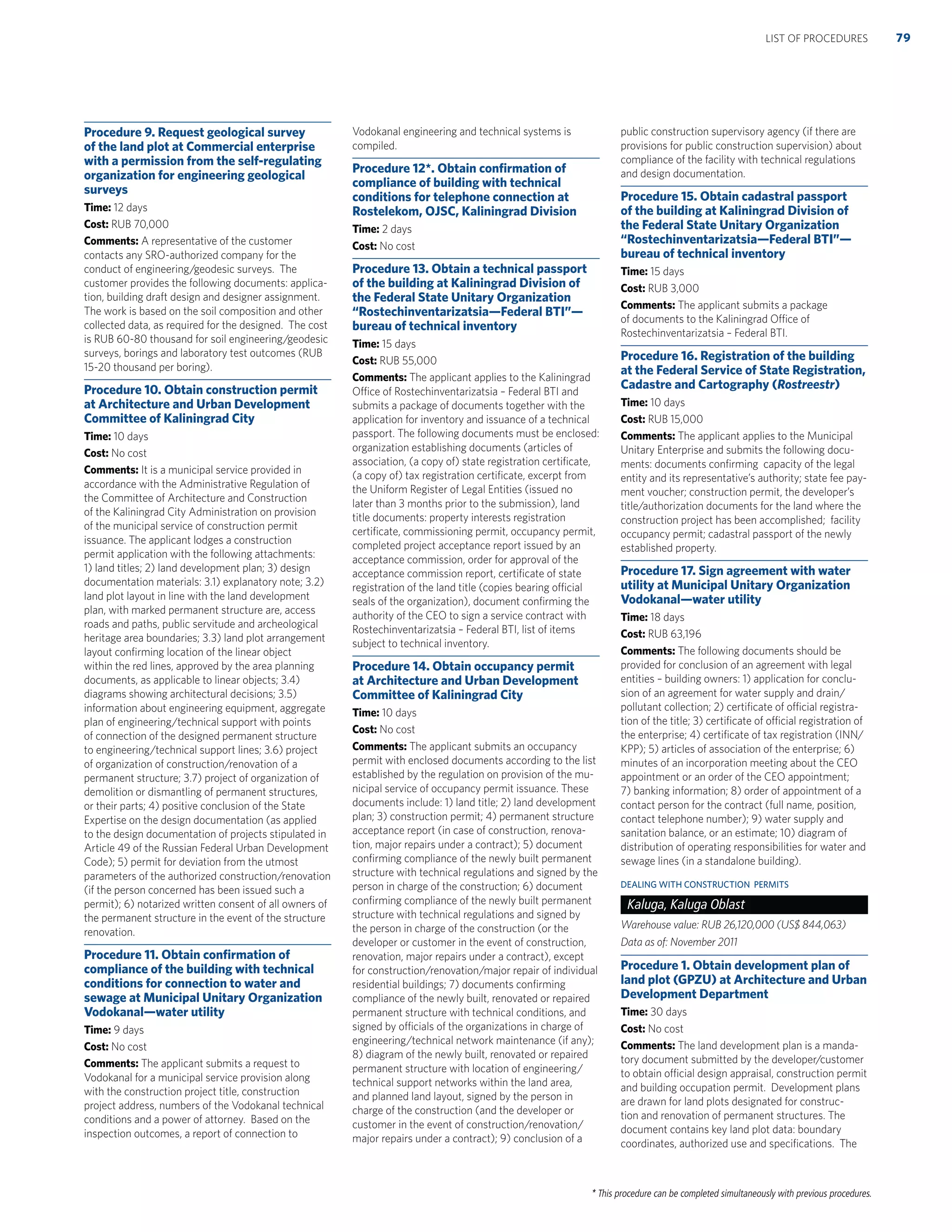 * This procedure can be completed simultaneously with previous procedures.
Procedure 9. Request geological survey
of the land plot at Commercial enterprise
with a permission from the self-regulating
organization for engineering geological
surveys
Time: 12 days
Cost: RUB 70,000
Comments: A representative of the customer
contacts any SRO-authorized company for the
conduct of engineering/geodesic surveys. The
customer provides the following documents: applica-
tion, building draft design and designer assignment.
The work is based on the soil composition and other
collected data, as required for the designed. The cost
is RUB 60-80 thousand for soil engineering/geodesic
surveys, borings and laboratory test outcomes (RUB
15-20 thousand per boring).
Procedure 10. Obtain construction permit
at Architecture and Urban Development
Committee of Kaliningrad City
Time: 10 days
Cost: No cost
Comments: It is a municipal service provided in
accordance with the Administrative Regulation of
the Committee of Architecture and Construction
of the Kaliningrad City Administration on provision
of the municipal service of construction permit
issuance. The applicant lodges a construction
permit application with the following attachments:
1) land titles; 2) land development plan; 3) design
documentation materials: 3.1) explanatory note; 3.2)
land plot layout in line with the land development
plan, with marked permanent structure are, access
roads and paths, public servitude and archeological
heritage area boundaries; 3.3) land plot arrangement
layout conﬁrming location of the linear object
within the red lines, approved by the area planning
documents, as applicable to linear objects; 3.4)
diagrams showing architectural decisions; 3.5)
information about engineering equipment, aggregate
plan of engineering/technical support with points
of connection of the designed permanent structure
to engineering/technical support lines; 3.6) project
of organization of construction/renovation of a
permanent structure; 3.7) project of organization of
demolition or dismantling of permanent structures,
or their parts; 4) positive conclusion of the State
Expertise on the design documentation (as applied
to the design documentation of projects stipulated in
Article 49 of the Russian Federal Urban Development
Code); 5) permit for deviation from the utmost
parameters of the authorized construction/renovation
(if the person concerned has been issued such a
permit); 6) notarized written consent of all owners of
the permanent structure in the event of the structure
renovation.
Procedure 11. Obtain conﬁrmation of
compliance of the building with technical
conditions for connection to water and
sewage at Municipal Unitary Organization
Vodokanal—water utility
Time: 9 days
Cost: No cost
Comments: The applicant submits a request to
Vodokanal for a municipal service provision along
with the construction project title, construction
project address, numbers of the Vodokanal technical
conditions and a power of attorney. Based on the
inspection outcomes, a report of connection to
Vodokanal engineering and technical systems is
compiled.
Procedure 12*. Obtain conﬁrmation of
compliance of building with technical
conditions for telephone connection at
Rostelekom, OJSC, Kaliningrad Division
Time: 2 days
Cost: No cost
Procedure 13. Obtain a technical passport
of the building at Kaliningrad Division of
the Federal State Unitary Organization
“Rostechinventarizatsia—Federal BTI”—
bureau of technical inventory
Time: 15 days
Cost: RUB 55,000
Comments: The applicant applies to the Kaliningrad
Office of Rostechinventarizatsia – Federal BTI and
submits a package of documents together with the
application for inventory and issuance of a technical
passport. The following documents must be enclosed:
organization establishing documents (articles of
association, (a copy of) state registration certiﬁcate,
(a copy of) tax registration certiﬁcate, excerpt from
the Uniform Register of Legal Entities (issued no
later than 3 months prior to the submission), land
title documents: property interests registration
certiﬁcate, commissioning permit, occupancy permit,
completed project acceptance report issued by an
acceptance commission, order for approval of the
acceptance commission report, certiﬁcate of state
registration of the land title (copies bearing official
seals of the organization), document conﬁrming the
authority of the CEO to sign a service contract with
Rostechinventarizatsia – Federal BTI, list of items
subject to technical inventory.
Procedure 14. Obtain occupancy permit
at Architecture and Urban Development
Committee of Kaliningrad City
Time: 10 days
Cost: No cost
Comments: The applicant submits an occupancy
permit with enclosed documents according to the list
established by the regulation on provision of the mu-
nicipal service of occupancy permit issuance. These
documents include: 1) land title; 2) land development
plan; 3) construction permit; 4) permanent structure
acceptance report (in case of construction, renova-
tion, major repairs under a contract); 5) document
conﬁrming compliance of the newly built permanent
structure with technical regulations and signed by the
person in charge of the construction; 6) document
conﬁrming compliance of the newly built permanent
structure with technical regulations and signed by
the person in charge of the construction (or the
developer or customer in the event of construction,
renovation, major repairs under a contract), except
for construction/renovation/major repair of individual
residential buildings; 7) documents conﬁrming
compliance of the newly built, renovated or repaired
permanent structure with technical conditions, and
signed by officials of the organizations in charge of
engineering/technical network maintenance (if any);
8) diagram of the newly built, renovated or repaired
permanent structure with location of engineering/
technical support networks within the land area,
and planned land layout, signed by the person in
charge of the construction (and the developer or
customer in the event of construction/renovation/
major repairs under a contract); 9) conclusion of a
public construction supervisory agency (if there are
provisions for public construction supervision) about
compliance of the facility with technical regulations
and design documentation.
Procedure 15. Obtain cadastral passport
of the building at Kaliningrad Division of
the Federal State Unitary Organization
“Rostechinventarizatsia—Federal BTI”—
bureau of technical inventory
Time: 15 days
Cost: RUB 3,000
Comments: The applicant submits a package
of documents to the Kaliningrad Office of
Rostechinventarizatsia – Federal BTI.
Procedure 16. Registration of the building
at the Federal Service of State Registration,
Cadastre and Cartography (Rostreestr)
Time: 10 days
Cost: RUB 15,000
Comments: The applicant applies to the Municipal
Unitary Enterprise and submits the following docu-
ments: documents conﬁrming capacity of the legal
entity and its representative’s authority; state fee pay-
ment voucher; construction permit, the developer’s
title/authorization documents for the land where the
construction project has been accomplished; facility
occupancy permit; cadastral passport of the newly
established property.
Procedure 17. Sign agreement with water
utility at Municipal Unitary Organization
Vodokanal—water utility
Time: 18 days
Cost: RUB 63,196
Comments: The following documents should be
provided for conclusion of an agreement with legal
entities – building owners: 1) application for conclu-
sion of an agreement for water supply and drain/
pollutant collection; 2) certiﬁcate of official registra-
tion of the title; 3) certiﬁcate of official registration of
the enterprise; 4) certiﬁcate of tax registration (INN/
KPP); 5) articles of association of the enterprise; 6)
minutes of an incorporation meeting about the CEO
appointment or an order of the CEO appointment;
7) banking information; 8) order of appointment of a
contact person for the contract (full name, position,
contact telephone number); 9) water supply and
sanitation balance, or an estimate; 10) diagram of
distribution of operating responsibilities for water and
sewage lines (in a standalone building).
DEALING WITH CONSTRUCTION PERMITS
Kaluga, Kaluga Oblast
Warehouse value: RUB 26,120,000 (US$ 844,063)
Data as of: November 2011
Procedure 1. Obtain development plan of
land plot (GPZU) at Architecture and Urban
Development Department
Time: 30 days
Cost: No cost
Comments: The land development plan is a manda-
tory document submitted by the developer/customer
to obtain official design appraisal, construction permit
and building occupation permit. Development plans
are drawn for land plots designated for construc-
tion and renovation of permanent structures. The
document contains key land plot data: boundary
coordinates, authorized use and speciﬁcations. The
79LIST OF PROCEDURES
 