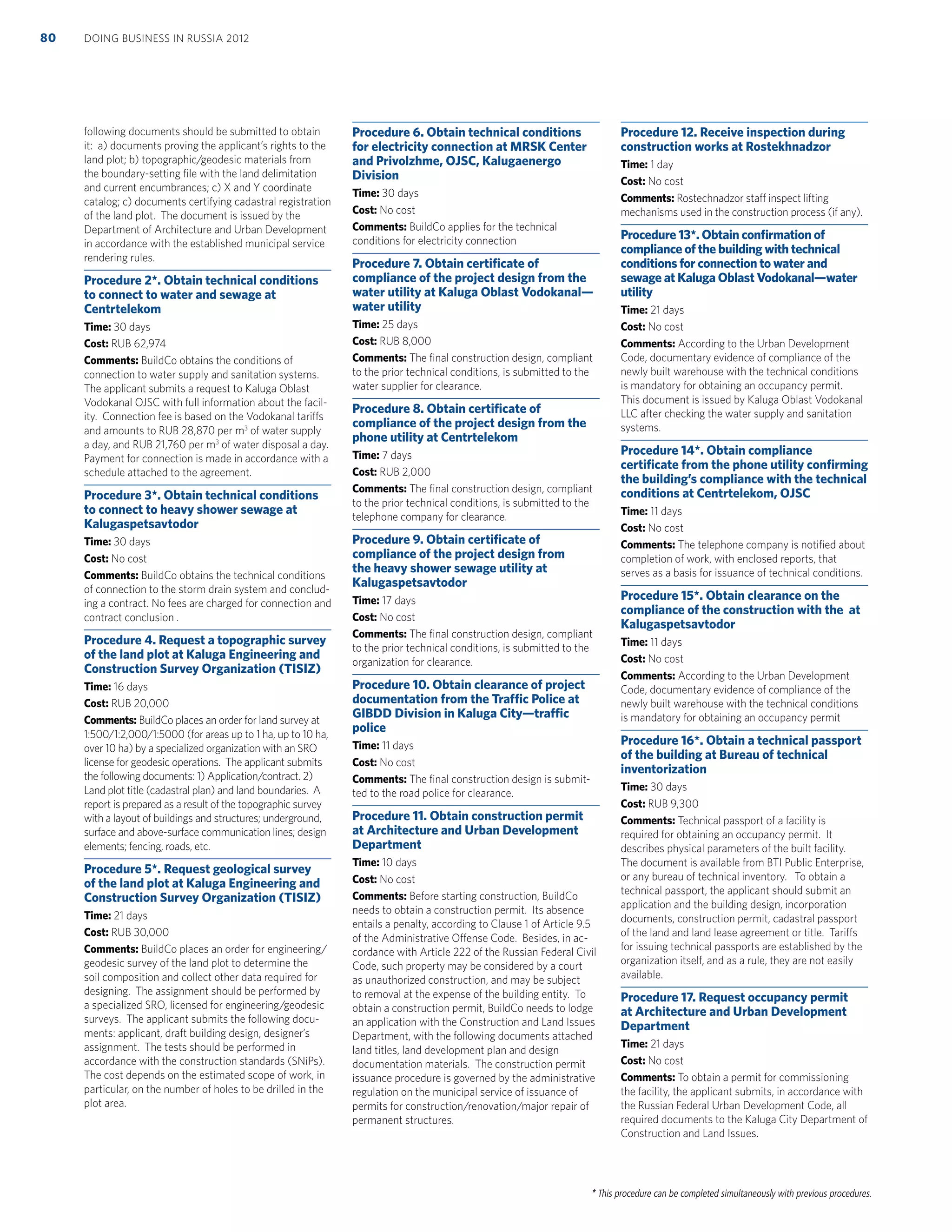 * This procedure can be completed simultaneously with previous procedures.
following documents should be submitted to obtain
it: a) documents proving the applicant’s rights to the
land plot; b) topographic/geodesic materials from
the boundary-setting ﬁle with the land delimitation
and current encumbrances; c) X and Y coordinate
catalog; c) documents certifying cadastral registration
of the land plot. The document is issued by the
Department of Architecture and Urban Development
in accordance with the established municipal service
rendering rules.
Procedure 2*. Obtain technical conditions
to connect to water and sewage at
Centrtelekom
Time: 30 days
Cost: RUB 62,974
Comments: BuildCo obtains the conditions of
connection to water supply and sanitation systems.
The applicant submits a request to Kaluga Oblast
Vodokanal OJSC with full information about the facil-
ity. Connection fee is based on the Vodokanal tariffs
and amounts to RUB 28,870 per m3
of water supply
a day, and RUB 21,760 per m3
of water disposal a day.
Payment for connection is made in accordance with a
schedule attached to the agreement.
Procedure 3*. Obtain technical conditions
to connect to heavy shower sewage at
Kalugaspetsavtodor
Time: 30 days
Cost: No cost
Comments: BuildCo obtains the technical conditions
of connection to the storm drain system and conclud-
ing a contract. No fees are charged for connection and
contract conclusion .
Procedure 4. Request a topographic survey
of the land plot at Kaluga Engineering and
Construction Survey Organization (TISIZ)
Time: 16 days
Cost: RUB 20,000
Comments: BuildCo places an order for land survey at
1:500/1:2,000/1:5000 (for areas up to 1 ha, up to 10 ha,
over 10 ha) by a specialized organization with an SRO
license for geodesic operations. The applicant submits
the following documents: 1) Application/contract. 2)
Land plot title (cadastral plan) and land boundaries. A
report is prepared as a result of the topographic survey
with a layout of buildings and structures; underground,
surface and above-surface communication lines; design
elements; fencing, roads, etc.
Procedure 5*. Request geological survey
of the land plot at Kaluga Engineering and
Construction Survey Organization (TISIZ)
Time: 21 days
Cost: RUB 30,000
Comments: BuildCo places an order for engineering/
geodesic survey of the land plot to determine the
soil composition and collect other data required for
designing. The assignment should be performed by
a specialized SRO, licensed for engineering/geodesic
surveys. The applicant submits the following docu-
ments: applicant, draft building design, designer’s
assignment. The tests should be performed in
accordance with the construction standards (SNiPs).
The cost depends on the estimated scope of work, in
particular, on the number of holes to be drilled in the
plot area.
Procedure 6. Obtain technical conditions
for electricity connection at MRSK Center
and Privolzhme, OJSC, Kalugaenergo
Division
Time: 30 days
Cost: No cost
Comments: BuildCo applies for the technical
conditions for electricity connection
Procedure 7. Obtain certiﬁcate of
compliance of the project design from the
water utility at Kaluga Oblast Vodokanal—
water utility
Time: 25 days
Cost: RUB 8,000
Comments: The ﬁnal construction design, compliant
to the prior technical conditions, is submitted to the
water supplier for clearance.
Procedure 8. Obtain certiﬁcate of
compliance of the project design from the
phone utility at Centrtelekom
Time: 7 days
Cost: RUB 2,000
Comments: The ﬁnal construction design, compliant
to the prior technical conditions, is submitted to the
telephone company for clearance.
Procedure 9. Obtain certiﬁcate of
compliance of the project design from
the heavy shower sewage utility at
Kalugaspetsavtodor
Time: 17 days
Cost: No cost
Comments: The ﬁnal construction design, compliant
to the prior technical conditions, is submitted to the
organization for clearance.
Procedure 10. Obtain clearance of project
documentation from the Trafﬁc Police at
GIBDD Division in Kaluga City—trafﬁc
police
Time: 11 days
Cost: No cost
Comments: The ﬁnal construction design is submit-
ted to the road police for clearance.
Procedure 11. Obtain construction permit
at Architecture and Urban Development
Department
Time: 10 days
Cost: No cost
Comments: Before starting construction, BuildCo
needs to obtain a construction permit. Its absence
entails a penalty, according to Clause 1 of Article 9.5
of the Administrative Offense Code. Besides, in ac-
cordance with Article 222 of the Russian Federal Civil
Code, such property may be considered by a court
as unauthorized construction, and may be subject
to removal at the expense of the building entity. To
obtain a construction permit, BuildCo needs to lodge
an application with the Construction and Land Issues
Department, with the following documents attached
land titles, land development plan and design
documentation materials. The construction permit
issuance procedure is governed by the administrative
regulation on the municipal service of issuance of
permits for construction/renovation/major repair of
permanent structures.
Procedure 12. Receive inspection during
construction works at Rostekhnadzor
Time: 1 day
Cost: No cost
Comments: Rostechnadzor staff inspect lifting
mechanisms used in the construction process (if any).
Procedure 13*. Obtain conﬁrmation of
compliance of the building with technical
conditions for connection to water and
sewage at Kaluga Oblast Vodokanal—water
utility
Time: 21 days
Cost: No cost
Comments: According to the Urban Development
Code, documentary evidence of compliance of the
newly built warehouse with the technical conditions
is mandatory for obtaining an occupancy permit.
This document is issued by Kaluga Oblast Vodokanal
LLC after checking the water supply and sanitation
systems.
Procedure 14*. Obtain compliance
certiﬁcate from the phone utility conﬁrming
the building’s compliance with the technical
conditions at Centrtelekom, OJSC
Time: 11 days
Cost: No cost
Comments: The telephone company is notiﬁed about
completion of work, with enclosed reports, that
serves as a basis for issuance of technical conditions.
Procedure 15*. Obtain clearance on the
compliance of the construction with the at
Kalugaspetsavtodor
Time: 11 days
Cost: No cost
Comments: According to the Urban Development
Code, documentary evidence of compliance of the
newly built warehouse with the technical conditions
is mandatory for obtaining an occupancy permit
Procedure 16*. Obtain a technical passport
of the building at Bureau of technical
inventorization
Time: 30 days
Cost: RUB 9,300
Comments: Technical passport of a facility is
required for obtaining an occupancy permit. It
describes physical parameters of the built facility.
The document is available from BTI Public Enterprise,
or any bureau of technical inventory. To obtain a
technical passport, the applicant should submit an
application and the building design, incorporation
documents, construction permit, cadastral passport
of the land and land lease agreement or title. Tariffs
for issuing technical passports are established by the
organization itself, and as a rule, they are not easily
available.
Procedure 17. Request occupancy permit
at Architecture and Urban Development
Department
Time: 21 days
Cost: No cost
Comments: To obtain a permit for commissioning
the facility, the applicant submits, in accordance with
the Russian Federal Urban Development Code, all
required documents to the Kaluga City Department of
Construction and Land Issues.
DOING BUSINESS IN RUSSIA 201280
 