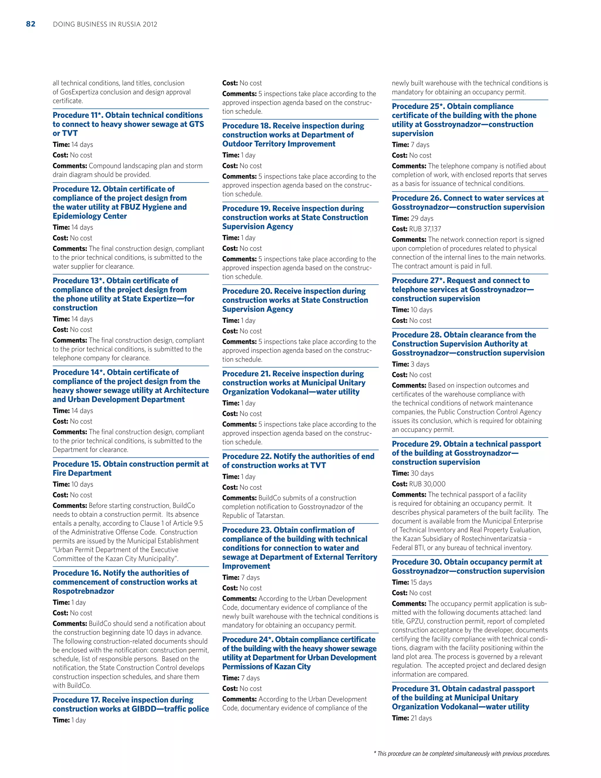 * This procedure can be completed simultaneously with previous procedures.
all technical conditions, land titles, conclusion
of GosExpertiza conclusion and design approval
certiﬁcate.
Procedure 11*. Obtain technical conditions
to connect to heavy shower sewage at GTS
or TVT
Time: 14 days
Cost: No cost
Comments: Compound landscaping plan and storm
drain diagram should be provided.
Procedure 12. Obtain certiﬁcate of
compliance of the project design from
the water utility at FBUZ Hygiene and
Epidemiology Center
Time: 14 days
Cost: No cost
Comments: The ﬁnal construction design, compliant
to the prior technical conditions, is submitted to the
water supplier for clearance.
Procedure 13*. Obtain certiﬁcate of
compliance of the project design from
the phone utility at State Expertize—for
construction
Time: 14 days
Cost: No cost
Comments: The ﬁnal construction design, compliant
to the prior technical conditions, is submitted to the
telephone company for clearance.
Procedure 14*. Obtain certiﬁcate of
compliance of the project design from the
heavy shower sewage utility at Architecture
and Urban Development Department
Time: 14 days
Cost: No cost
Comments: The ﬁnal construction design, compliant
to the prior technical conditions, is submitted to the
Department for clearance.
Procedure 15. Obtain construction permit at
Fire Department
Time: 10 days
Cost: No cost
Comments: Before starting construction, BuildCo
needs to obtain a construction permit. Its absence
entails a penalty, according to Clause 1 of Article 9.5
of the Administrative Offense Code. Construction
permits are issued by the Municipal Establishment
“Urban Permit Department of the Executive
Committee of the Kazan City Municipality”.
Procedure 16. Notify the authorities of
commencement of construction works at
Rospotrebnadzor
Time: 1 day
Cost: No cost
Comments: BuildCo should send a notiﬁcation about
the construction beginning date 10 days in advance.
The following construction-related documents should
be enclosed with the notiﬁcation: construction permit,
schedule, list of responsible persons. Based on the
notiﬁcation, the State Construction Control develops
construction inspection schedules, and share them
with BuildCo.
Procedure 17. Receive inspection during
construction works at GIBDD—trafﬁc police
Time: 1 day
Cost: No cost
Comments: 5 inspections take place according to the
approved inspection agenda based on the construc-
tion schedule.
Procedure 18. Receive inspection during
construction works at Department of
Outdoor Territory Improvement
Time: 1 day
Cost: No cost
Comments: 5 inspections take place according to the
approved inspection agenda based on the construc-
tion schedule.
Procedure 19. Receive inspection during
construction works at State Construction
Supervision Agency
Time: 1 day
Cost: No cost
Comments: 5 inspections take place according to the
approved inspection agenda based on the construc-
tion schedule.
Procedure 20. Receive inspection during
construction works at State Construction
Supervision Agency
Time: 1 day
Cost: No cost
Comments: 5 inspections take place according to the
approved inspection agenda based on the construc-
tion schedule.
Procedure 21. Receive inspection during
construction works at Municipal Unitary
Organization Vodokanal—water utility
Time: 1 day
Cost: No cost
Comments: 5 inspections take place according to the
approved inspection agenda based on the construc-
tion schedule.
Procedure 22. Notify the authorities of end
of construction works at TVT
Time: 1 day
Cost: No cost
Comments: BuildCo submits of a construction
completion notiﬁcation to Gosstroynadzor of the
Republic of Tatarstan.
Procedure 23. Obtain conﬁrmation of
compliance of the building with technical
conditions for connection to water and
sewage at Department of External Territory
Improvement
Time: 7 days
Cost: No cost
Comments: According to the Urban Development
Code, documentary evidence of compliance of the
newly built warehouse with the technical conditions is
mandatory for obtaining an occupancy permit.
Procedure 24*. Obtain compliance certiﬁcate
of the building with the heavy shower sewage
utility at Department for Urban Development
Permissions of Kazan City
Time: 7 days
Cost: No cost
Comments: According to the Urban Development
Code, documentary evidence of compliance of the
newly built warehouse with the technical conditions is
mandatory for obtaining an occupancy permit.
Procedure 25*. Obtain compliance
certiﬁcate of the building with the phone
utility at Gosstroynadzor—construction
supervision
Time: 7 days
Cost: No cost
Comments: The telephone company is notiﬁed about
completion of work, with enclosed reports that serves
as a basis for issuance of technical conditions.
Procedure 26. Connect to water services at
Gosstroynadzor—construction supervision
Time: 29 days
Cost: RUB 37,137
Comments: The network connection report is signed
upon completion of procedures related to physical
connection of the internal lines to the main networks.
The contract amount is paid in full.
Procedure 27*. Request and connect to
telephone services at Gosstroynadzor—
construction supervision
Time: 10 days
Cost: No cost
Procedure 28. Obtain clearance from the
Construction Supervision Authority at
Gosstroynadzor—construction supervision
Time: 3 days
Cost: No cost
Comments: Based on inspection outcomes and
certiﬁcates of the warehouse compliance with
the technical conditions of network maintenance
companies, the Public Construction Control Agency
issues its conclusion, which is required for obtaining
an occupancy permit.
Procedure 29. Obtain a technical passport
of the building at Gosstroynadzor—
construction supervision
Time: 30 days
Cost: RUB 30,000
Comments: The technical passport of a facility
is required for obtaining an occupancy permit. It
describes physical parameters of the built facility. The
document is available from the Municipal Enterprise
of Technical Inventory and Real Property Evaluation,
the Kazan Subsidiary of Rostechinventarizatsia –
Federal BTI, or any bureau of technical inventory.
Procedure 30. Obtain occupancy permit at
Gosstroynadzor—construction supervision
Time: 15 days
Cost: No cost
Comments: The occupancy permit application is sub-
mitted with the following documents attached: land
title, GPZU, construction permit, report of completed
construction acceptance by the developer, documents
certifying the facility compliance with technical condi-
tions, diagram with the facility positioning within the
land plot area. The process is governed by a relevant
regulation. The accepted project and declared design
information are compared.
Procedure 31. Obtain cadastral passport
of the building at Municipal Unitary
Organization Vodokanal—water utility
Time: 21 days
DOING BUSINESS IN RUSSIA 201282
 