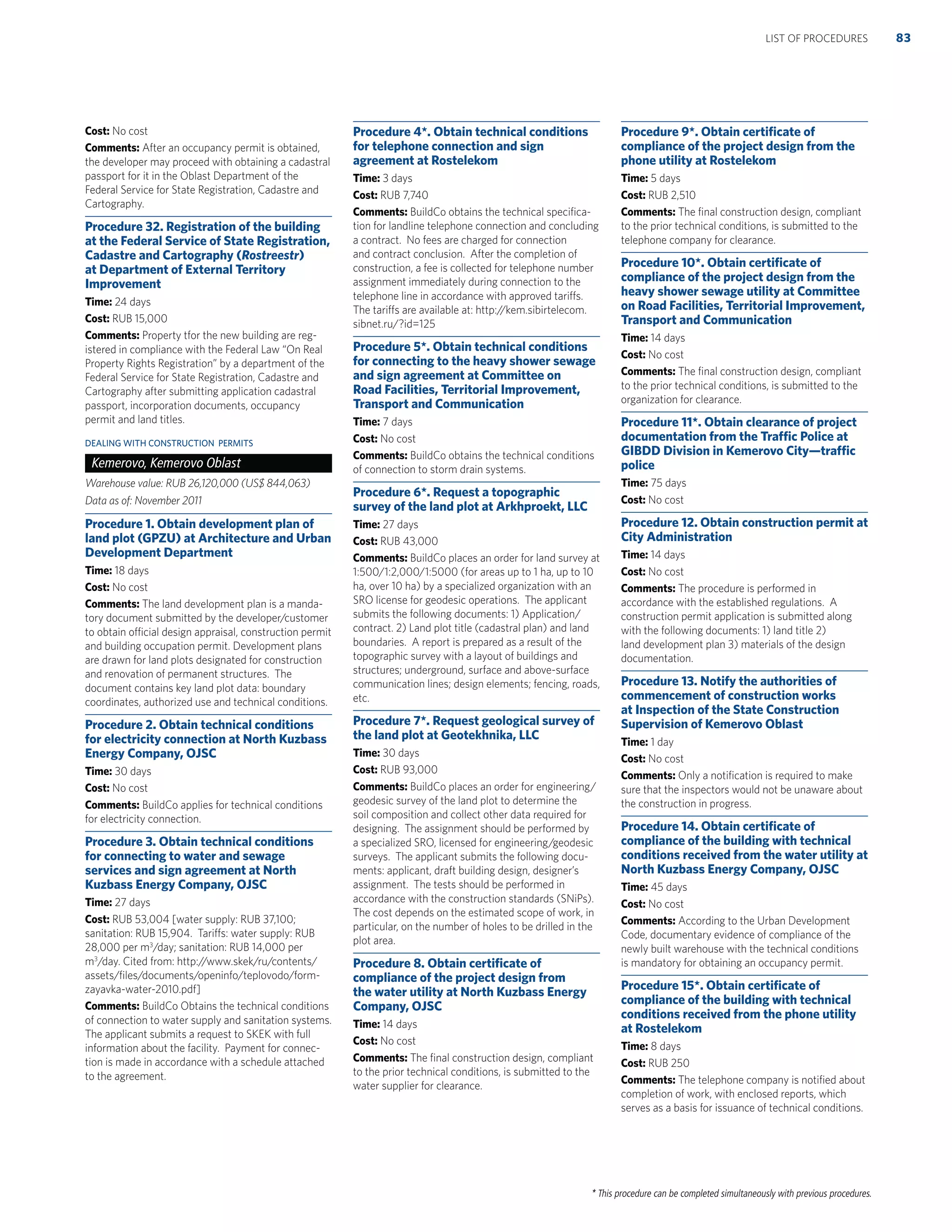 * This procedure can be completed simultaneously with previous procedures.
Cost: No cost
Comments: After an occupancy permit is obtained,
the developer may proceed with obtaining a cadastral
passport for it in the Oblast Department of the
Federal Service for State Registration, Cadastre and
Cartography.
Procedure 32. Registration of the building
at the Federal Service of State Registration,
Cadastre and Cartography (Rostreestr)
at Department of External Territory
Improvement
Time: 24 days
Cost: RUB 15,000
Comments: Property tfor the new building are reg-
istered in compliance with the Federal Law “On Real
Property Rights Registration” by a department of the
Federal Service for State Registration, Cadastre and
Cartography after submitting application cadastral
passport, incorporation documents, occupancy
permit and land titles.
DEALING WITH CONSTRUCTION PERMITS
Kemerovo, Kemerovo Oblast
Warehouse value: RUB 26,120,000 (US$ 844,063)
Data as of: November 2011
Procedure 1. Obtain development plan of
land plot (GPZU) at Architecture and Urban
Development Department
Time: 18 days
Cost: No cost
Comments: The land development plan is a manda-
tory document submitted by the developer/customer
to obtain official design appraisal, construction permit
and building occupation permit. Development plans
are drawn for land plots designated for construction
and renovation of permanent structures. The
document contains key land plot data: boundary
coordinates, authorized use and technical conditions.
Procedure 2. Obtain technical conditions
for electricity connection at North Kuzbass
Energy Company, OJSC
Time: 30 days
Cost: No cost
Comments: BuildCo applies for technical conditions
for electricity connection.
Procedure 3. Obtain technical conditions
for connecting to water and sewage
services and sign agreement at North
Kuzbass Energy Company, OJSC
Time: 27 days
Cost: RUB 53,004 [water supply: RUB 37,100;
sanitation: RUB 15,904. Tariffs: water supply: RUB
28,000 per m3
/day; sanitation: RUB 14,000 per
m3
/day. Cited from: http://www.skek/ru/contents/
assets/ﬁles/documents/openinfo/teplovodo/form-
zayavka-water-2010.pdf]
Comments: BuildCo Obtains the technical conditions
of connection to water supply and sanitation systems.
The applicant submits a request to SKEK with full
information about the facility. Payment for connec-
tion is made in accordance with a schedule attached
to the agreement.
Procedure 4*. Obtain technical conditions
for telephone connection and sign
agreement at Rostelekom
Time: 3 days
Cost: RUB 7,740
Comments: BuildCo obtains the technical speciﬁca-
tion for landline telephone connection and concluding
a contract. No fees are charged for connection
and contract conclusion. After the completion of
construction, a fee is collected for telephone number
assignment immediately during connection to the
telephone line in accordance with approved tariffs.
The tariffs are available at: http://kem.sibirtelecom.
sibnet.ru/?id=125
Procedure 5*. Obtain technical conditions
for connecting to the heavy shower sewage
and sign agreement at Committee on
Road Facilities, Territorial Improvement,
Transport and Communication
Time: 7 days
Cost: No cost
Comments: BuildCo obtains the technical conditions
of connection to storm drain systems.
Procedure 6*. Request a topographic
survey of the land plot at Arkhproekt, LLC
Time: 27 days
Cost: RUB 43,000
Comments: BuildCo places an order for land survey at
1:500/1:2,000/1:5000 (for areas up to 1 ha, up to 10
ha, over 10 ha) by a specialized organization with an
SRO license for geodesic operations. The applicant
submits the following documents: 1) Application/
contract. 2) Land plot title (cadastral plan) and land
boundaries. A report is prepared as a result of the
topographic survey with a layout of buildings and
structures; underground, surface and above-surface
communication lines; design elements; fencing, roads,
etc.
Procedure 7*. Request geological survey of
the land plot at Geotekhnika, LLC
Time: 30 days
Cost: RUB 93,000
Comments: BuildCo places an order for engineering/
geodesic survey of the land plot to determine the
soil composition and collect other data required for
designing. The assignment should be performed by
a specialized SRO, licensed for engineering/geodesic
surveys. The applicant submits the following docu-
ments: applicant, draft building design, designer’s
assignment. The tests should be performed in
accordance with the construction standards (SNiPs).
The cost depends on the estimated scope of work, in
particular, on the number of holes to be drilled in the
plot area.
Procedure 8. Obtain certiﬁcate of
compliance of the project design from
the water utility at North Kuzbass Energy
Company, OJSC
Time: 14 days
Cost: No cost
Comments: The ﬁnal construction design, compliant
to the prior technical conditions, is submitted to the
water supplier for clearance.
Procedure 9*. Obtain certiﬁcate of
compliance of the project design from the
phone utility at Rostelekom
Time: 5 days
Cost: RUB 2,510
Comments: The ﬁnal construction design, compliant
to the prior technical conditions, is submitted to the
telephone company for clearance.
Procedure 10*. Obtain certiﬁcate of
compliance of the project design from the
heavy shower sewage utility at Committee
on Road Facilities, Territorial Improvement,
Transport and Communication
Time: 14 days
Cost: No cost
Comments: The ﬁnal construction design, compliant
to the prior technical conditions, is submitted to the
organization for clearance.
Procedure 11*. Obtain clearance of project
documentation from the Trafﬁc Police at
GIBDD Division in Kemerovo City—trafﬁc
police
Time: 75 days
Cost: No cost
Procedure 12. Obtain construction permit at
City Administration
Time: 14 days
Cost: No cost
Comments: The procedure is performed in
accordance with the established regulations. A
construction permit application is submitted along
with the following documents: 1) land title 2)
land development plan 3) materials of the design
documentation.
Procedure 13. Notify the authorities of
commencement of construction works
at Inspection of the State Construction
Supervision of Kemerovo Oblast
Time: 1 day
Cost: No cost
Comments: Only a notiﬁcation is required to make
sure that the inspectors would not be unaware about
the construction in progress.
Procedure 14. Obtain certiﬁcate of
compliance of the building with technical
conditions received from the water utility at
North Kuzbass Energy Company, OJSC
Time: 45 days
Cost: No cost
Comments: According to the Urban Development
Code, documentary evidence of compliance of the
newly built warehouse with the technical conditions
is mandatory for obtaining an occupancy permit.
Procedure 15*. Obtain certiﬁcate of
compliance of the building with technical
conditions received from the phone utility
at Rostelekom
Time: 8 days
Cost: RUB 250
Comments: The telephone company is notiﬁed about
completion of work, with enclosed reports, which
serves as a basis for issuance of technical conditions.
83LIST OF PROCEDURES
 