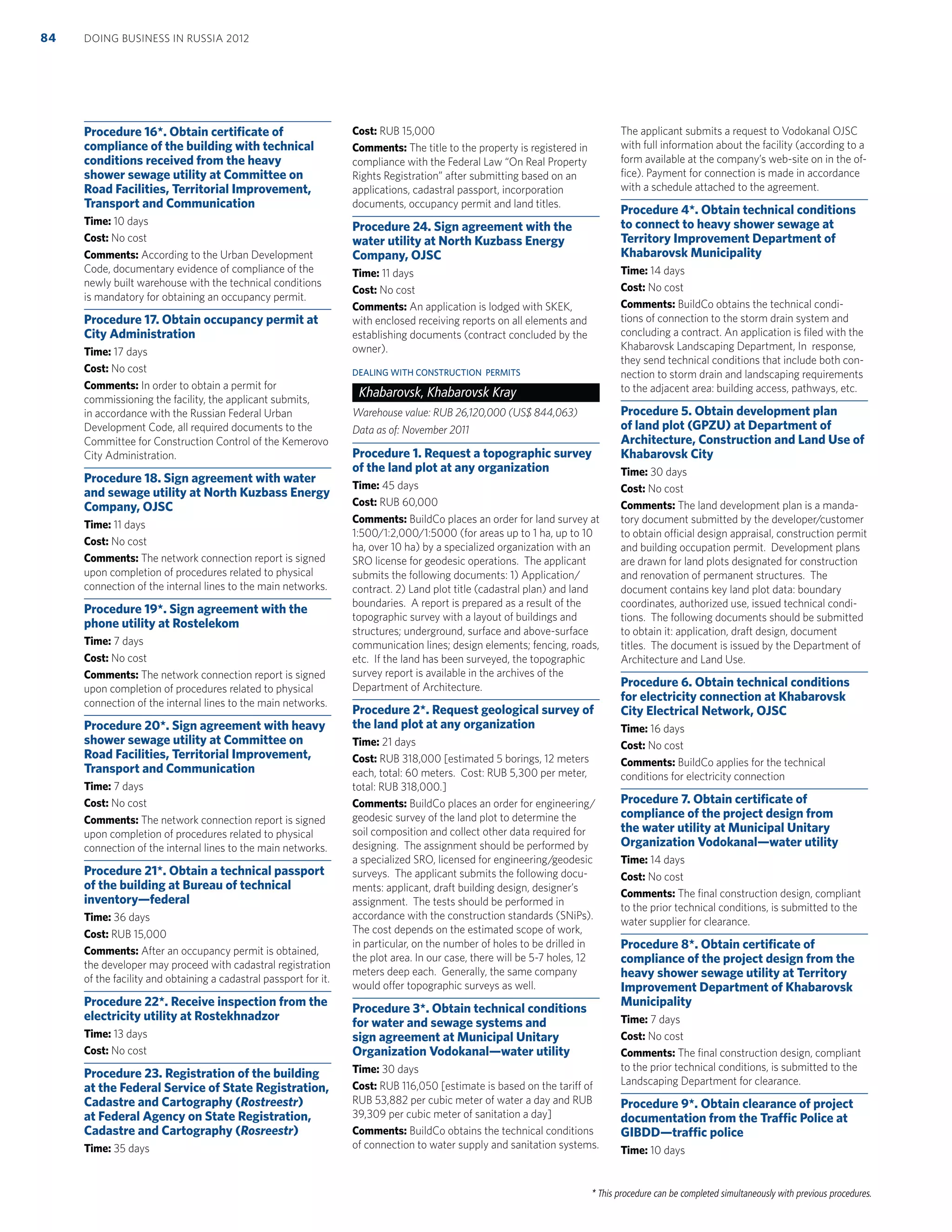 * This procedure can be completed simultaneously with previous procedures.
Procedure 16*. Obtain certiﬁcate of
compliance of the building with technical
conditions received from the heavy
shower sewage utility at Committee on
Road Facilities, Territorial Improvement,
Transport and Communication
Time: 10 days
Cost: No cost
Comments: According to the Urban Development
Code, documentary evidence of compliance of the
newly built warehouse with the technical conditions
is mandatory for obtaining an occupancy permit.
Procedure 17. Obtain occupancy permit at
City Administration
Time: 17 days
Cost: No cost
Comments: In order to obtain a permit for
commissioning the facility, the applicant submits,
in accordance with the Russian Federal Urban
Development Code, all required documents to the
Committee for Construction Control of the Kemerovo
City Administration.
Procedure 18. Sign agreement with water
and sewage utility at North Kuzbass Energy
Company, OJSC
Time: 11 days
Cost: No cost
Comments: The network connection report is signed
upon completion of procedures related to physical
connection of the internal lines to the main networks.
Procedure 19*. Sign agreement with the
phone utility at Rostelekom
Time: 7 days
Cost: No cost
Comments: The network connection report is signed
upon completion of procedures related to physical
connection of the internal lines to the main networks.
Procedure 20*. Sign agreement with heavy
shower sewage utility at Committee on
Road Facilities, Territorial Improvement,
Transport and Communication
Time: 7 days
Cost: No cost
Comments: The network connection report is signed
upon completion of procedures related to physical
connection of the internal lines to the main networks.
Procedure 21*. Obtain a technical passport
of the building at Bureau of technical
inventory—federal
Time: 36 days
Cost: RUB 15,000
Comments: After an occupancy permit is obtained,
the developer may proceed with cadastral registration
of the facility and obtaining a cadastral passport for it.
Procedure 22*. Receive inspection from the
electricity utility at Rostekhnadzor
Time: 13 days
Cost: No cost
Procedure 23. Registration of the building
at the Federal Service of State Registration,
Cadastre and Cartography (Rostreestr)
at Federal Agency on State Registration,
Cadastre and Cartography (Rosreestr)
Time: 35 days
Cost: RUB 15,000
Comments: The title to the property is registered in
compliance with the Federal Law “On Real Property
Rights Registration” after submitting based on an
applications, cadastral passport, incorporation
documents, occupancy permit and land titles.
Procedure 24. Sign agreement with the
water utility at North Kuzbass Energy
Company, OJSC
Time: 11 days
Cost: No cost
Comments: An application is lodged with SKEK,
with enclosed receiving reports on all elements and
establishing documents (contract concluded by the
owner).
DEALING WITH CONSTRUCTION PERMITS
Khabarovsk, Khabarovsk Kray
Warehouse value: RUB 26,120,000 (US$ 844,063)
Data as of: November 2011
Procedure 1. Request a topographic survey
of the land plot at any organization
Time: 45 days
Cost: RUB 60,000
Comments: BuildCo places an order for land survey at
1:500/1:2,000/1:5000 (for areas up to 1 ha, up to 10
ha, over 10 ha) by a specialized organization with an
SRO license for geodesic operations. The applicant
submits the following documents: 1) Application/
contract. 2) Land plot title (cadastral plan) and land
boundaries. A report is prepared as a result of the
topographic survey with a layout of buildings and
structures; underground, surface and above-surface
communication lines; design elements; fencing, roads,
etc. If the land has been surveyed, the topographic
survey report is available in the archives of the
Department of Architecture.
Procedure 2*. Request geological survey of
the land plot at any organization
Time: 21 days
Cost: RUB 318,000 [estimated 5 borings, 12 meters
each, total: 60 meters. Cost: RUB 5,300 per meter,
total: RUB 318,000.]
Comments: BuildCo places an order for engineering/
geodesic survey of the land plot to determine the
soil composition and collect other data required for
designing. The assignment should be performed by
a specialized SRO, licensed for engineering/geodesic
surveys. The applicant submits the following docu-
ments: applicant, draft building design, designer’s
assignment. The tests should be performed in
accordance with the construction standards (SNiPs).
The cost depends on the estimated scope of work,
in particular, on the number of holes to be drilled in
the plot area. In our case, there will be 5-7 holes, 12
meters deep each. Generally, the same company
would offer topographic surveys as well.
Procedure 3*. Obtain technical conditions
for water and sewage systems and
sign agreement at Municipal Unitary
Organization Vodokanal—water utility
Time: 30 days
Cost: RUB 116,050 [estimate is based on the tariff of
RUB 53,882 per cubic meter of water a day and RUB
39,309 per cubic meter of sanitation a day]
Comments: BuildCo obtains the technical conditions
of connection to water supply and sanitation systems.
The applicant submits a request to Vodokanal OJSC
with full information about the facility (according to a
form available at the company’s web-site on in the of-
ﬁce). Payment for connection is made in accordance
with a schedule attached to the agreement.
Procedure 4*. Obtain technical conditions
to connect to heavy shower sewage at
Territory Improvement Department of
Khabarovsk Municipality
Time: 14 days
Cost: No cost
Comments: BuildCo obtains the technical condi-
tions of connection to the storm drain system and
concluding a contract. An application is ﬁled with the
Khabarovsk Landscaping Department, In response,
they send technical conditions that include both con-
nection to storm drain and landscaping requirements
to the adjacent area: building access, pathways, etc.
Procedure 5. Obtain development plan
of land plot (GPZU) at Department of
Architecture, Construction and Land Use of
Khabarovsk City
Time: 30 days
Cost: No cost
Comments: The land development plan is a manda-
tory document submitted by the developer/customer
to obtain official design appraisal, construction permit
and building occupation permit. Development plans
are drawn for land plots designated for construction
and renovation of permanent structures. The
document contains key land plot data: boundary
coordinates, authorized use, issued technical condi-
tions. The following documents should be submitted
to obtain it: application, draft design, document
titles. The document is issued by the Department of
Architecture and Land Use.
Procedure 6. Obtain technical conditions
for electricity connection at Khabarovsk
City Electrical Network, OJSC
Time: 16 days
Cost: No cost
Comments: BuildCo applies for the technical
conditions for electricity connection
Procedure 7. Obtain certiﬁcate of
compliance of the project design from
the water utility at Municipal Unitary
Organization Vodokanal—water utility
Time: 14 days
Cost: No cost
Comments: The ﬁnal construction design, compliant
to the prior technical conditions, is submitted to the
water supplier for clearance.
Procedure 8*. Obtain certiﬁcate of
compliance of the project design from the
heavy shower sewage utility at Territory
Improvement Department of Khabarovsk
Municipality
Time: 7 days
Cost: No cost
Comments: The ﬁnal construction design, compliant
to the prior technical conditions, is submitted to the
Landscaping Department for clearance.
Procedure 9*. Obtain clearance of project
documentation from the Trafﬁc Police at
GIBDD—trafﬁc police
Time: 10 days
DOING BUSINESS IN RUSSIA 201284
 