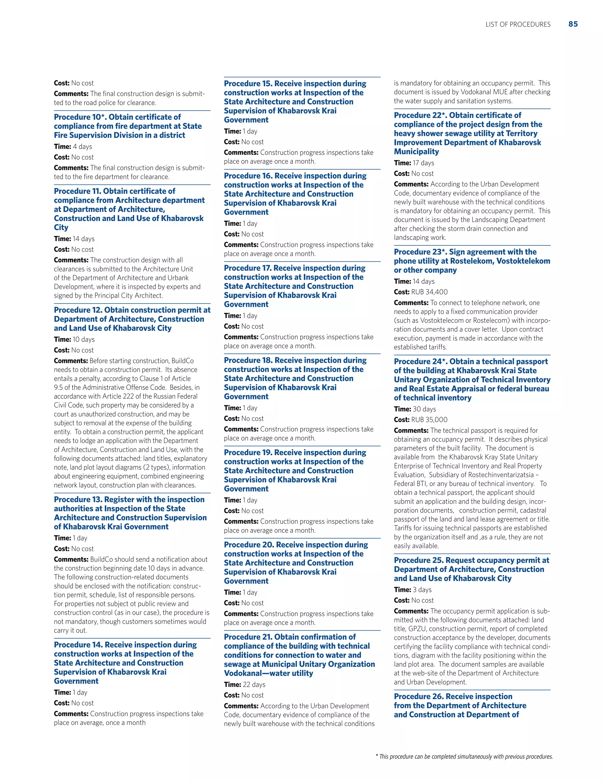 * This procedure can be completed simultaneously with previous procedures.
Cost: No cost
Comments: The ﬁnal construction design is submit-
ted to the road police for clearance.
Procedure 10*. Obtain certiﬁcate of
compliance from ﬁre department at State
Fire Supervision Division in a district
Time: 4 days
Cost: No cost
Comments: The ﬁnal construction design is submit-
ted to the ﬁre department for clearance.
Procedure 11. Obtain certiﬁcate of
compliance from Architecture department
at Department of Architecture,
Construction and Land Use of Khabarovsk
City
Time: 14 days
Cost: No cost
Comments: The construction design with all
clearances is submitted to the Architecture Unit
of the Department of Architecture and Urbank
Development, where it is inspected by experts and
signed by the Principal City Architect.
Procedure 12. Obtain construction permit at
Department of Architecture, Construction
and Land Use of Khabarovsk City
Time: 10 days
Cost: No cost
Comments: Before starting construction, BuildCo
needs to obtain a construction permit. Its absence
entails a penalty, according to Clause 1 of Article
9.5 of the Administrative Offense Code. Besides, in
accordance with Article 222 of the Russian Federal
Civil Code, such property may be considered by a
court as unauthorized construction, and may be
subject to removal at the expense of the building
entity. To obtain a construction permit, the applicant
needs to lodge an application with the Department
of Architecture, Construction and Land Use, with the
following documents attached: land titles, explanatory
note, land plot layout diagrams (2 types), information
about engineering equipment, combined engineering
network layout, construction plan with clearances.
Procedure 13. Register with the inspection
authorities at Inspection of the State
Architecture and Construction Supervision
of Khabarovsk Krai Government
Time: 1 day
Cost: No cost
Comments: BuildCo should send a notiﬁcation about
the construction beginning date 10 days in advance.
The following construction-related documents
should be enclosed with the notiﬁcation: construc-
tion permit, schedule, list of responsible persons.
For properties not subject ot public review and
construction control (as in our case), the procedure is
not mandatory, though customers sometimes would
carry it out.
Procedure 14. Receive inspection during
construction works at Inspection of the
State Architecture and Construction
Supervision of Khabarovsk Krai
Government
Time: 1 day
Cost: No cost
Comments: Construction progress inspections take
place on average, once a month
Procedure 15. Receive inspection during
construction works at Inspection of the
State Architecture and Construction
Supervision of Khabarovsk Krai
Government
Time: 1 day
Cost: No cost
Comments: Construction progress inspections take
place on average once a month.
Procedure 16. Receive inspection during
construction works at Inspection of the
State Architecture and Construction
Supervision of Khabarovsk Krai
Government
Time: 1 day
Cost: No cost
Comments: Construction progress inspections take
place on average once a month.
Procedure 17. Receive inspection during
construction works at Inspection of the
State Architecture and Construction
Supervision of Khabarovsk Krai
Government
Time: 1 day
Cost: No cost
Comments: Construction progress inspections take
place on average once a month.
Procedure 18. Receive inspection during
construction works at Inspection of the
State Architecture and Construction
Supervision of Khabarovsk Krai
Government
Time: 1 day
Cost: No cost
Comments: Construction progress inspections take
place on average once a month.
Procedure 19. Receive inspection during
construction works at Inspection of the
State Architecture and Construction
Supervision of Khabarovsk Krai
Government
Time: 1 day
Cost: No cost
Comments: Construction progress inspections take
place on average once a month.
Procedure 20. Receive inspection during
construction works at Inspection of the
State Architecture and Construction
Supervision of Khabarovsk Krai
Government
Time: 1 day
Cost: No cost
Comments: Construction progress inspections take
place on average once a month.
Procedure 21. Obtain conﬁrmation of
compliance of the building with technical
conditions for connection to water and
sewage at Municipal Unitary Organization
Vodokanal—water utility
Time: 22 days
Cost: No cost
Comments: According to the Urban Development
Code, documentary evidence of compliance of the
newly built warehouse with the technical conditions
is mandatory for obtaining an occupancy permit. This
document is issued by Vodokanal MUE after checking
the water supply and sanitation systems.
Procedure 22*. Obtain certiﬁcate of
compliance of the project design from the
heavy shower sewage utility at Territory
Improvement Department of Khabarovsk
Municipality
Time: 17 days
Cost: No cost
Comments: According to the Urban Development
Code, documentary evidence of compliance of the
newly built warehouse with the technical conditions
is mandatory for obtaining an occupancy permit. This
document is issued by the Landscaping Department
after checking the storm drain connection and
landscaping work.
Procedure 23*. Sign agreement with the
phone utility at Rostelekom, Vostoktelekom
or other company
Time: 14 days
Cost: RUB 34,400
Comments: To connect to telephone network, one
needs to apply to a ﬁxed communication provider
(such as Vostoktelecom or Rostelecom) with incorpo-
ration documents and a cover letter. Upon contract
execution, payment is made in accordance with the
established tariffs.
Procedure 24*. Obtain a technical passport
of the building at Khabarovsk Krai State
Unitary Organization of Technical Inventory
and Real Estate Appraisal or federal bureau
of technical inventory
Time: 30 days
Cost: RUB 35,000
Comments: The technical passport is required for
obtaining an occupancy permit. It describes physical
parameters of the built facility. The document is
available from the Khabarovsk Kray State Unitary
Enterprise of Technical Inventory and Real Property
Evaluation, Subsidiary of Rostechinventarizatsia –
Federal BTI, or any bureau of technical inventory. To
obtain a technical passport, the applicant should
submit an application and the building design, incor-
poration documents, construction permit, cadastral
passport of the land and land lease agreement or title.
Tariffs for issuing technical passports are established
by the organization itself and ,as a rule, they are not
easily available.
Procedure 25. Request occupancy permit at
Department of Architecture, Construction
and Land Use of Khabarovsk City
Time: 3 days
Cost: No cost
Comments: The occupancy permit application is sub-
mitted with the following documents attached: land
title, GPZU, construction permit, report of completed
construction acceptance by the developer, documents
certifying the facility compliance with technical condi-
tions, diagram with the facility positioning within the
land plot area. The document samples are available
at the web-site of the Department of Architecture
and Urban Development.
Procedure 26. Receive inspection
from the Department of Architecture
and Construction at Department of
85LIST OF PROCEDURES
 