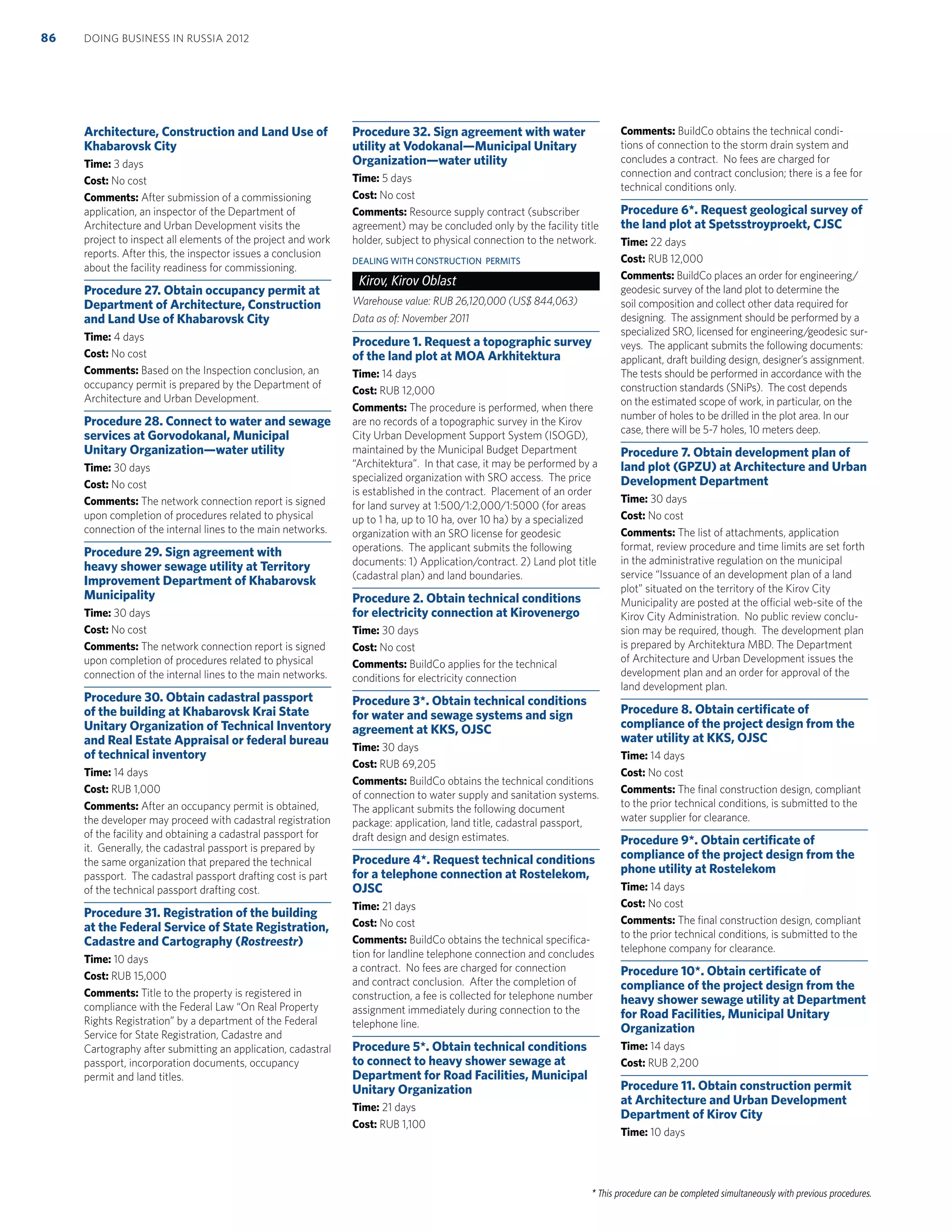 * This procedure can be completed simultaneously with previous procedures.
Architecture, Construction and Land Use of
Khabarovsk City
Time: 3 days
Cost: No cost
Comments: After submission of a commissioning
application, an inspector of the Department of
Architecture and Urban Development visits the
project to inspect all elements of the project and work
reports. After this, the inspector issues a conclusion
about the facility readiness for commissioning.
Procedure 27. Obtain occupancy permit at
Department of Architecture, Construction
and Land Use of Khabarovsk City
Time: 4 days
Cost: No cost
Comments: Based on the Inspection conclusion, an
occupancy permit is prepared by the Department of
Architecture and Urban Development.
Procedure 28. Connect to water and sewage
services at Gorvodokanal, Municipal
Unitary Organization—water utility
Time: 30 days
Cost: No cost
Comments: The network connection report is signed
upon completion of procedures related to physical
connection of the internal lines to the main networks.
Procedure 29. Sign agreement with
heavy shower sewage utility at Territory
Improvement Department of Khabarovsk
Municipality
Time: 30 days
Cost: No cost
Comments: The network connection report is signed
upon completion of procedures related to physical
connection of the internal lines to the main networks.
Procedure 30. Obtain cadastral passport
of the building at Khabarovsk Krai State
Unitary Organization of Technical Inventory
and Real Estate Appraisal or federal bureau
of technical inventory
Time: 14 days
Cost: RUB 1,000
Comments: After an occupancy permit is obtained,
the developer may proceed with cadastral registration
of the facility and obtaining a cadastral passport for
it. Generally, the cadastral passport is prepared by
the same organization that prepared the technical
passport. The cadastral passport drafting cost is part
of the technical passport drafting cost.
Procedure 31. Registration of the building
at the Federal Service of State Registration,
Cadastre and Cartography (Rostreestr)
Time: 10 days
Cost: RUB 15,000
Comments: Title to the property is registered in
compliance with the Federal Law “On Real Property
Rights Registration” by a department of the Federal
Service for State Registration, Cadastre and
Cartography after submitting an application, cadastral
passport, incorporation documents, occupancy
permit and land titles.
Procedure 32. Sign agreement with water
utility at Vodokanal—Municipal Unitary
Organization—water utility
Time: 5 days
Cost: No cost
Comments: Resource supply contract (subscriber
agreement) may be concluded only by the facility title
holder, subject to physical connection to the network.
DEALING WITH CONSTRUCTION PERMITS
Kirov, Kirov Oblast
Warehouse value: RUB 26,120,000 (US$ 844,063)
Data as of: November 2011
Procedure 1. Request a topographic survey
of the land plot at MOA Arkhitektura
Time: 14 days
Cost: RUB 12,000
Comments: The procedure is performed, when there
are no records of a topographic survey in the Kirov
City Urban Development Support System (ISOGD),
maintained by the Municipal Budget Department
“Architektura”. In that case, it may be performed by a
specialized organization with SRO access. The price
is established in the contract. Placement of an order
for land survey at 1:500/1:2,000/1:5000 (for areas
up to 1 ha, up to 10 ha, over 10 ha) by a specialized
organization with an SRO license for geodesic
operations. The applicant submits the following
documents: 1) Application/contract. 2) Land plot title
(cadastral plan) and land boundaries.
Procedure 2. Obtain technical conditions
for electricity connection at Kirovenergo
Time: 30 days
Cost: No cost
Comments: BuildCo applies for the technical
conditions for electricity connection
Procedure 3*. Obtain technical conditions
for water and sewage systems and sign
agreement at KKS, OJSC
Time: 30 days
Cost: RUB 69,205
Comments: BuildCo obtains the technical conditions
of connection to water supply and sanitation systems.
The applicant submits the following document
package: application, land title, cadastral passport,
draft design and design estimates.
Procedure 4*. Request technical conditions
for a telephone connection at Rostelekom,
OJSC
Time: 21 days
Cost: No cost
Comments: BuildCo obtains the technical speciﬁca-
tion for landline telephone connection and concludes
a contract. No fees are charged for connection
and contract conclusion. After the completion of
construction, a fee is collected for telephone number
assignment immediately during connection to the
telephone line.
Procedure 5*. Obtain technical conditions
to connect to heavy shower sewage at
Department for Road Facilities, Municipal
Unitary Organization
Time: 21 days
Cost: RUB 1,100
Comments: BuildCo obtains the technical condi-
tions of connection to the storm drain system and
concludes a contract. No fees are charged for
connection and contract conclusion; there is a fee for
technical conditions only.
Procedure 6*. Request geological survey of
the land plot at Spetsstroyproekt, CJSC
Time: 22 days
Cost: RUB 12,000
Comments: BuildCo places an order for engineering/
geodesic survey of the land plot to determine the
soil composition and collect other data required for
designing. The assignment should be performed by a
specialized SRO, licensed for engineering/geodesic sur-
veys. The applicant submits the following documents:
applicant, draft building design, designer’s assignment.
The tests should be performed in accordance with the
construction standards (SNiPs). The cost depends
on the estimated scope of work, in particular, on the
number of holes to be drilled in the plot area. In our
case, there will be 5-7 holes, 10 meters deep.
Procedure 7. Obtain development plan of
land plot (GPZU) at Architecture and Urban
Development Department
Time: 30 days
Cost: No cost
Comments: The list of attachments, application
format, review procedure and time limits are set forth
in the administrative regulation on the municipal
service “Issuance of an development plan of a land
plot” situated on the territory of the Kirov City
Municipality are posted at the official web-site of the
Kirov City Administration. No public review conclu-
sion may be required, though. The development plan
is prepared by Architektura MBD. The Department
of Architecture and Urban Development issues the
development plan and an order for approval of the
land development plan.
Procedure 8. Obtain certiﬁcate of
compliance of the project design from the
water utility at KKS, OJSC
Time: 14 days
Cost: No cost
Comments: The ﬁnal construction design, compliant
to the prior technical conditions, is submitted to the
water supplier for clearance.
Procedure 9*. Obtain certiﬁcate of
compliance of the project design from the
phone utility at Rostelekom
Time: 14 days
Cost: No cost
Comments: The ﬁnal construction design, compliant
to the prior technical conditions, is submitted to the
telephone company for clearance.
Procedure 10*. Obtain certiﬁcate of
compliance of the project design from the
heavy shower sewage utility at Department
for Road Facilities, Municipal Unitary
Organization
Time: 14 days
Cost: RUB 2,200
Procedure 11. Obtain construction permit
at Architecture and Urban Development
Department of Kirov City
Time: 10 days
DOING BUSINESS IN RUSSIA 201286
 