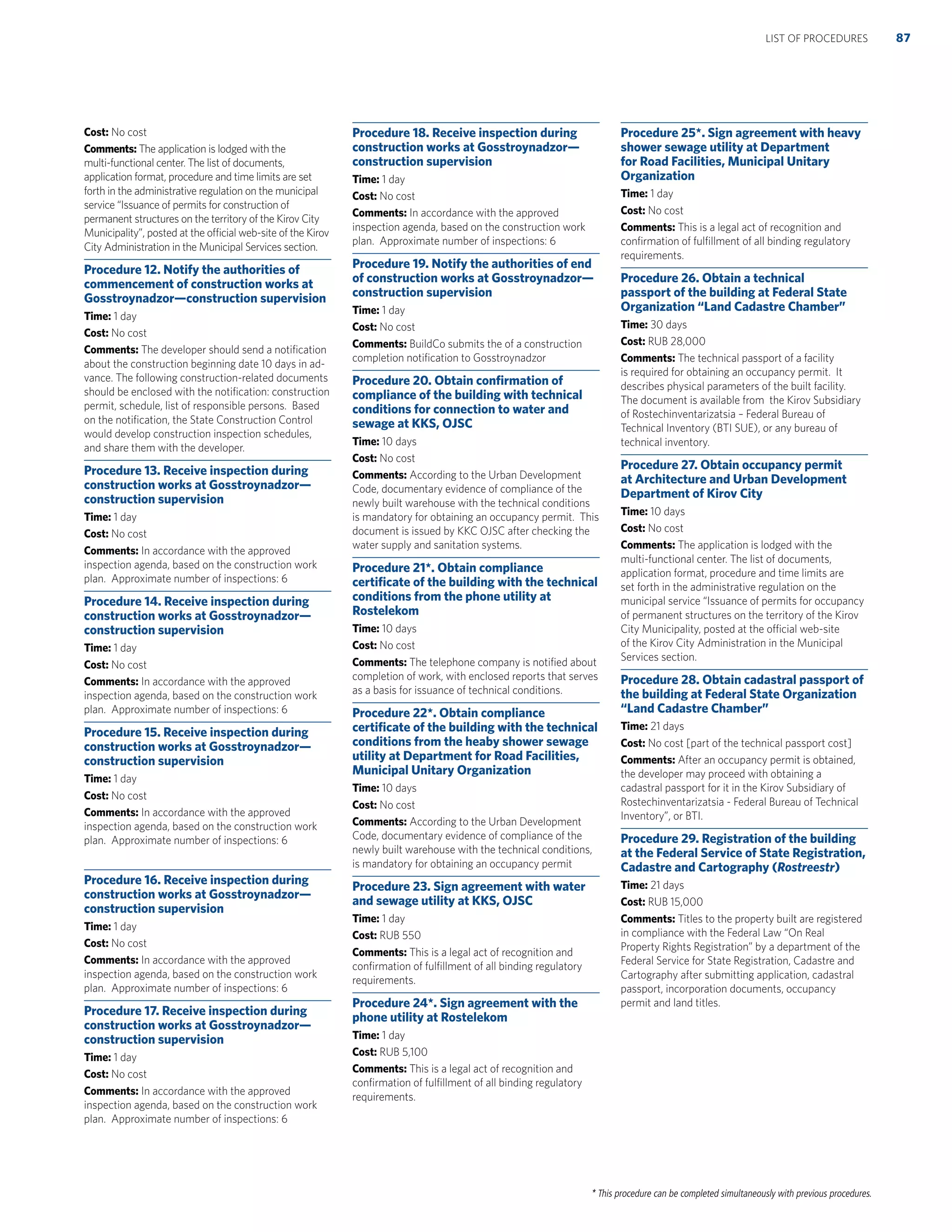 * This procedure can be completed simultaneously with previous procedures.
Cost: No cost
Comments: The application is lodged with the
multi-functional center. The list of documents,
application format, procedure and time limits are set
forth in the administrative regulation on the municipal
service “Issuance of permits for construction of
permanent structures on the territory of the Kirov City
Municipality”, posted at the official web-site of the Kirov
City Administration in the Municipal Services section.
Procedure 12. Notify the authorities of
commencement of construction works at
Gosstroynadzor—construction supervision
Time: 1 day
Cost: No cost
Comments: The developer should send a notiﬁcation
about the construction beginning date 10 days in ad-
vance. The following construction-related documents
should be enclosed with the notiﬁcation: construction
permit, schedule, list of responsible persons. Based
on the notiﬁcation, the State Construction Control
would develop construction inspection schedules,
and share them with the developer.
Procedure 13. Receive inspection during
construction works at Gosstroynadzor—
construction supervision
Time: 1 day
Cost: No cost
Comments: In accordance with the approved
inspection agenda, based on the construction work
plan. Approximate number of inspections: 6
Procedure 14. Receive inspection during
construction works at Gosstroynadzor—
construction supervision
Time: 1 day
Cost: No cost
Comments: In accordance with the approved
inspection agenda, based on the construction work
plan. Approximate number of inspections: 6
Procedure 15. Receive inspection during
construction works at Gosstroynadzor—
construction supervision
Time: 1 day
Cost: No cost
Comments: In accordance with the approved
inspection agenda, based on the construction work
plan. Approximate number of inspections: 6
Procedure 16. Receive inspection during
construction works at Gosstroynadzor—
construction supervision
Time: 1 day
Cost: No cost
Comments: In accordance with the approved
inspection agenda, based on the construction work
plan. Approximate number of inspections: 6
Procedure 17. Receive inspection during
construction works at Gosstroynadzor—
construction supervision
Time: 1 day
Cost: No cost
Comments: In accordance with the approved
inspection agenda, based on the construction work
plan. Approximate number of inspections: 6
Procedure 18. Receive inspection during
construction works at Gosstroynadzor—
construction supervision
Time: 1 day
Cost: No cost
Comments: In accordance with the approved
inspection agenda, based on the construction work
plan. Approximate number of inspections: 6
Procedure 19. Notify the authorities of end
of construction works at Gosstroynadzor—
construction supervision
Time: 1 day
Cost: No cost
Comments: BuildCo submits the of a construction
completion notiﬁcation to Gosstroynadzor
Procedure 20. Obtain conﬁrmation of
compliance of the building with technical
conditions for connection to water and
sewage at KKS, OJSC
Time: 10 days
Cost: No cost
Comments: According to the Urban Development
Code, documentary evidence of compliance of the
newly built warehouse with the technical conditions
is mandatory for obtaining an occupancy permit. This
document is issued by KKC OJSC after checking the
water supply and sanitation systems.
Procedure 21*. Obtain compliance
certiﬁcate of the building with the technical
conditions from the phone utility at
Rostelekom
Time: 10 days
Cost: No cost
Comments: The telephone company is notiﬁed about
completion of work, with enclosed reports that serves
as a basis for issuance of technical conditions.
Procedure 22*. Obtain compliance
certiﬁcate of the building with the technical
conditions from the heaby shower sewage
utility at Department for Road Facilities,
Municipal Unitary Organization
Time: 10 days
Cost: No cost
Comments: According to the Urban Development
Code, documentary evidence of compliance of the
newly built warehouse with the technical conditions,
is mandatory for obtaining an occupancy permit
Procedure 23. Sign agreement with water
and sewage utility at KKS, OJSC
Time: 1 day
Cost: RUB 550
Comments: This is a legal act of recognition and
conﬁrmation of fulﬁllment of all binding regulatory
requirements.
Procedure 24*. Sign agreement with the
phone utility at Rostelekom
Time: 1 day
Cost: RUB 5,100
Comments: This is a legal act of recognition and
conﬁrmation of fulﬁllment of all binding regulatory
requirements.
Procedure 25*. Sign agreement with heavy
shower sewage utility at Department
for Road Facilities, Municipal Unitary
Organization
Time: 1 day
Cost: No cost
Comments: This is a legal act of recognition and
conﬁrmation of fulﬁllment of all binding regulatory
requirements.
Procedure 26. Obtain a technical
passport of the building at Federal State
Organization “Land Cadastre Chamber”
Time: 30 days
Cost: RUB 28,000
Comments: The technical passport of a facility
is required for obtaining an occupancy permit. It
describes physical parameters of the built facility.
The document is available from the Kirov Subsidiary
of Rostechinventarizatsia – Federal Bureau of
Technical Inventory (BTI SUE), or any bureau of
technical inventory.
Procedure 27. Obtain occupancy permit
at Architecture and Urban Development
Department of Kirov City
Time: 10 days
Cost: No cost
Comments: The application is lodged with the
multi-functional center. The list of documents,
application format, procedure and time limits are
set forth in the administrative regulation on the
municipal service “Issuance of permits for occupancy
of permanent structures on the territory of the Kirov
City Municipality, posted at the official web-site
of the Kirov City Administration in the Municipal
Services section.
Procedure 28. Obtain cadastral passport of
the building at Federal State Organization
“Land Cadastre Chamber”
Time: 21 days
Cost: No cost [part of the technical passport cost]
Comments: After an occupancy permit is obtained,
the developer may proceed with obtaining a
cadastral passport for it in the Kirov Subsidiary of
Rostechinventarizatsia - Federal Bureau of Technical
Inventory”, or BTI.
Procedure 29. Registration of the building
at the Federal Service of State Registration,
Cadastre and Cartography (Rostreestr)
Time: 21 days
Cost: RUB 15,000
Comments: Titles to the property built are registered
in compliance with the Federal Law “On Real
Property Rights Registration” by a department of the
Federal Service for State Registration, Cadastre and
Cartography after submitting application, cadastral
passport, incorporation documents, occupancy
permit and land titles.
87LIST OF PROCEDURES
 