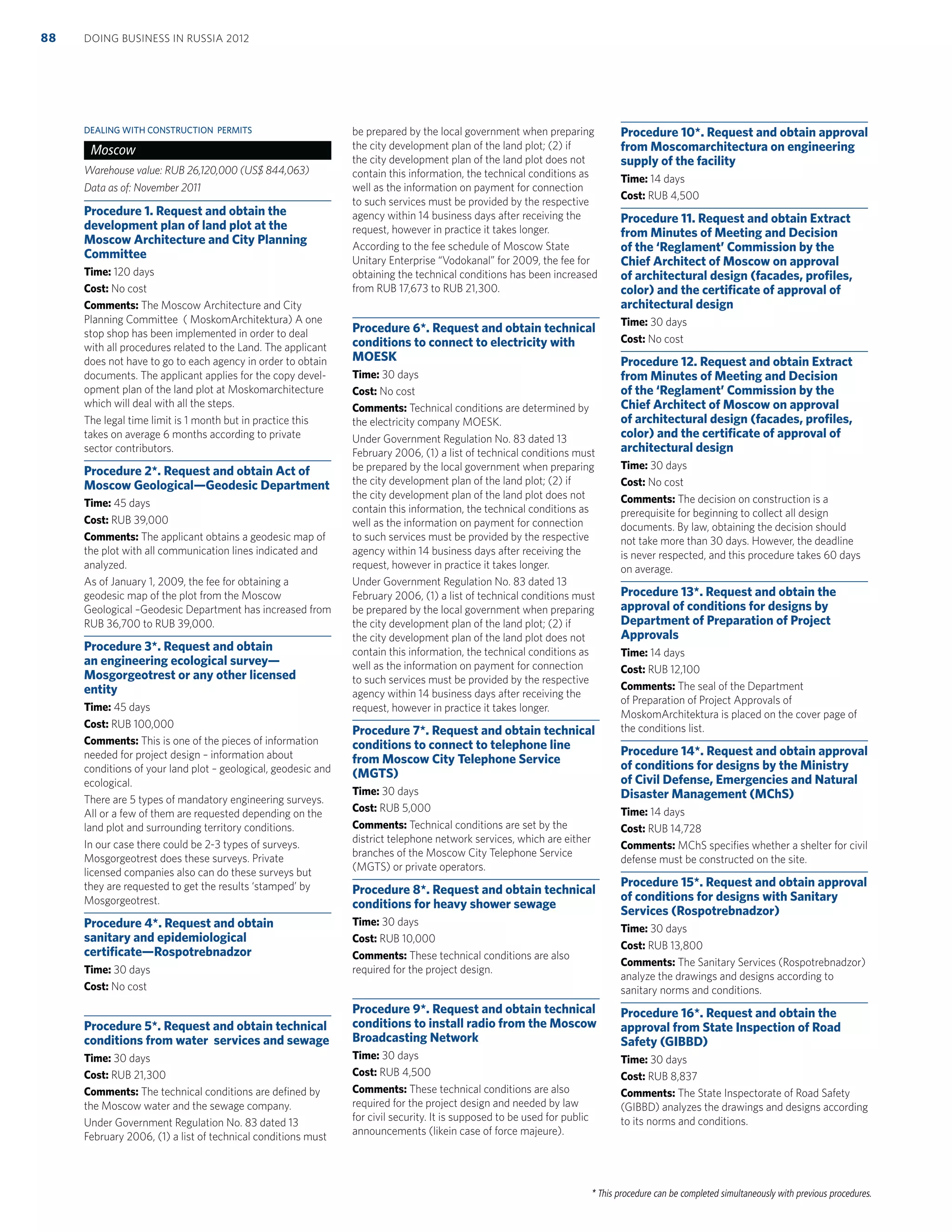 * This procedure can be completed simultaneously with previous procedures.
DEALING WITH CONSTRUCTION PERMITS
Moscow
Warehouse value: RUB 26,120,000 (US$ 844,063)
Data as of: November 2011
Procedure 1. Request and obtain the
development plan of land plot at the
Moscow Architecture and City Planning
Committee
Time: 120 days
Cost: No cost
Comments: The Moscow Architecture and City
Planning Committee ( MoskomArchitektura) A one
stop shop has been implemented in order to deal
with all procedures related to the Land. The applicant
does not have to go to each agency in order to obtain
documents. The applicant applies for the copy devel-
opment plan of the land plot at Moskomarchitecture
which will deal with all the steps.
The legal time limit is 1 month but in practice this
takes on average 6 months according to private
sector contributors.
Procedure 2*. Request and obtain Act of
Moscow Geological—Geodesic Department
Time: 45 days
Cost: RUB 39,000
Comments: The applicant obtains a geodesic map of
the plot with all communication lines indicated and
analyzed.
As of January 1, 2009, the fee for obtaining a
geodesic map of the plot from the Moscow
Geological –Geodesic Department has increased from
RUB 36,700 to RUB 39,000.
Procedure 3*. Request and obtain
an engineering ecological survey—
Mosgorgeotrest or any other licensed
entity
Time: 45 days
Cost: RUB 100,000
Comments: This is one of the pieces of information
needed for project design – information about
conditions of your land plot – geological, geodesic and
ecological.
There are 5 types of mandatory engineering surveys.
All or a few of them are requested depending on the
land plot and surrounding territory conditions.
In our case there could be 2-3 types of surveys.
Mosgorgeotrest does these surveys. Private
licensed companies also can do these surveys but
they are requested to get the results ‘stamped’ by
Mosgorgeotrest.
Procedure 4*. Request and obtain
sanitary and epidemiological
certiﬁcate—Rospotrebnadzor
Time: 30 days
Cost: No cost
Procedure 5*. Request and obtain technical
conditions from water services and sewage
Time: 30 days
Cost: RUB 21,300
Comments: The technical conditions are deﬁned by
the Moscow water and the sewage company.
Under Government Regulation No. 83 dated 13
February 2006, (1) a list of technical conditions must
be prepared by the local government when preparing
the city development plan of the land plot; (2) if
the city development plan of the land plot does not
contain this information, the technical conditions as
well as the information on payment for connection
to such services must be provided by the respective
agency within 14 business days after receiving the
request, however in practice it takes longer.
According to the fee schedule of Moscow State
Unitary Enterprise “Vodokanal” for 2009, the fee for
obtaining the technical conditions has been increased
from RUB 17,673 to RUB 21,300.
Procedure 6*. Request and obtain technical
conditions to connect to electricity with
MOESK
Time: 30 days
Cost: No cost
Comments: Technical conditions are determined by
the electricity company MOESK.
Under Government Regulation No. 83 dated 13
February 2006, (1) a list of technical conditions must
be prepared by the local government when preparing
the city development plan of the land plot; (2) if
the city development plan of the land plot does not
contain this information, the technical conditions as
well as the information on payment for connection
to such services must be provided by the respective
agency within 14 business days after receiving the
request, however in practice it takes longer.
Under Government Regulation No. 83 dated 13
February 2006, (1) a list of technical conditions must
be prepared by the local government when preparing
the city development plan of the land plot; (2) if
the city development plan of the land plot does not
contain this information, the technical conditions as
well as the information on payment for connection
to such services must be provided by the respective
agency within 14 business days after receiving the
request, however in practice it takes longer.
Procedure 7*. Request and obtain technical
conditions to connect to telephone line
from Moscow City Telephone Service
(MGTS)
Time: 30 days
Cost: RUB 5,000
Comments: Technical conditions are set by the
district telephone network services, which are either
branches of the Moscow City Telephone Service
(MGTS) or private operators.
Procedure 8*. Request and obtain technical
conditions for heavy shower sewage
Time: 30 days
Cost: RUB 10,000
Comments: These technical conditions are also
required for the project design.
Procedure 9*. Request and obtain technical
conditions to install radio from the Moscow
Broadcasting Network
Time: 30 days
Cost: RUB 4,500
Comments: These technical conditions are also
required for the project design and needed by law
for civil security. It is supposed to be used for public
announcements (likein case of force majeure).
Procedure 10*. Request and obtain approval
from Moscomarchitectura on engineering
supply of the facility
Time: 14 days
Cost: RUB 4,500
Procedure 11. Request and obtain Extract
from Minutes of Meeting and Decision
of the ‘Reglament’ Commission by the
Chief Architect of Moscow on approval
of architectural design (facades, proﬁles,
color) and the certiﬁcate of approval of
architectural design
Time: 30 days
Cost: No cost
Procedure 12. Request and obtain Extract
from Minutes of Meeting and Decision
of the ‘Reglament’ Commission by the
Chief Architect of Moscow on approval
of architectural design (facades, proﬁles,
color) and the certiﬁcate of approval of
architectural design
Time: 30 days
Cost: No cost
Comments: The decision on construction is a
prerequisite for beginning to collect all design
documents. By law, obtaining the decision should
not take more than 30 days. However, the deadline
is never respected, and this procedure takes 60 days
on average.
Procedure 13*. Request and obtain the
approval of conditions for designs by
Department of Preparation of Project
Approvals
Time: 14 days
Cost: RUB 12,100
Comments: The seal of the Department
of Preparation of Project Approvals of
MoskomArchitektura is placed on the cover page of
the conditions list.
Procedure 14*. Request and obtain approval
of conditions for designs by the Ministry
of Civil Defense, Emergencies and Natural
Disaster Management (MChS)
Time: 14 days
Cost: RUB 14,728
Comments: MChS speciﬁes whether a shelter for civil
defense must be constructed on the site.
Procedure 15*. Request and obtain approval
of conditions for designs with Sanitary
Services (Rospotrebnadzor)
Time: 30 days
Cost: RUB 13,800
Comments: The Sanitary Services (Rospotrebnadzor)
analyze the drawings and designs according to
sanitary norms and conditions.
Procedure 16*. Request and obtain the
approval from State Inspection of Road
Safety (GIBBD)
Time: 30 days
Cost: RUB 8,837
Comments: The State Inspectorate of Road Safety
(GIBBD) analyzes the drawings and designs according
to its norms and conditions.
DOING BUSINESS IN RUSSIA 201288
 